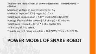 Total current requirement of power subsystem : ( Im+Iz+IL+It+Is )=
4560mA
Maximum voltage of power subsystem : 5V
Maximum input to 7805 ( to get 5V) : 7.4V
Total Power Consumption = 7.4V * 4560mAH=33750mW
Average lifetime of the battery ( Full charge) = 30 minutes
Total Power required = 33750 * 0.5h = 16.872 Wh
--If battery of 7.4V taken ,
Then its current rating should be = 16.872Wh / 7.4V = 2- 2.25 Ah


POWER MODEL OF SNAKE ROBOT
 