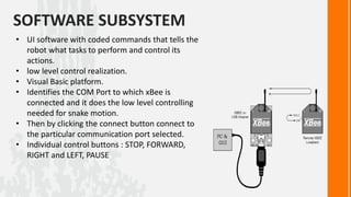 SOFTWARE SUBSYSTEM
• UI software with coded commands that tells the
  robot what tasks to perform and control its
  actions.
• low level control realization.
• Visual Basic platform.
• Identifies the COM Port to which xBee is
  connected and it does the low level controlling
  needed for snake motion.
• Then by clicking the connect button connect to
  the particular communication port selected.
• Individual control buttons : STOP, FORWARD,
  RIGHT and LEFT, PAUSE
 