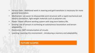•   Various Gaits : Additional work in steering and gait transitions is necessary for more
    general locomotion.
•   Mechanism : an easier-to-disassemble joint structure with a rapid mechanical and
    electric connection, light weight materials such as polymers etc.
•   Power: Power efficient working system with long term battery life.
•   Sensing: use of sensors in achieving an autonomous locomotion and terrain
    adaptability.
•   Electronics: SMT miniaturization of circuits
•   Learning: Learning the environment , introducing a memory and adaptability.



              FUTURE SCOPES
 