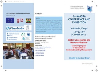 www.waspakenya.org
Contact
Conference Management Secretariat :
Water services Providers Association
P.O.BOX 25642 -00100
Rm 561, 5th
ﬂoor, Maji House,
Ngong Rd,
Nairobi, Kenya
e-mail: waspa@africaonline.co.ke
www.waspakenya.org
Tel: +254 20 2712285
+ 254 721 316 541
+ 254 787 319 008
+ 254 720 570 260
The 2nd WASPA Conference & Exhibitions
is sponsored by:
2nd WASPA
CONFERENCE AND
EXHIBITION
Water Governance and
Decentralization:
Examining Impacts
of Devolution in
Sustainable Utility Management
Quality to the Last Drop!
in Nairobi, Kenya
16TH
& 17TH
OCTOBER 2014
WATER SERVICES PROVIDERS
ASSOCIATION, KENYA {WASPA}
WASPA
The Association was registered in November, 2002
under the Societies Act (CAP 108), Laws of Kenya as an
association of Water Services Providers (WSP's) in the
country. Among key mandates of the Association is to
convene for sharing experiences with institutions and
actors of like mind to enable improve on service
delivery to the public.
WASPA flyer to CapeTown final (1)06'14.ai 1WASPA flyer to CapeTown final (1)06'14.ai 1
 