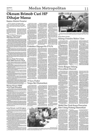 WASPADA
Rabu
12 Agustus 2009
                                                                             Medan Metropolitan                                                                                                                                                                                            11
Oknum Brimob Curi HP
Dihajar Massa
Depkeu Dibobol Penjahat
   MEDAN (Waspada): Tertangkap tangan                                        Kepada korban, tersangka              “Aku tidak menyangka kalau            Sementara itu, Reskrim
mencuri handphone milik Toko Ponsel Baruna                               mengaku hendak membeli               dia (tersangka-red) itu maling.       Poltabes Medan yang turun ke
                                                                         handphone. Korban kemudian           Karena kulihat, dia mengenakan        lokasi bersama petugas Iden-
Seluler, oknum Brimob dihajar massa hingga                               memberikan handphone type            celana seragam polisi (Brimob-        tifikasi Sat Reskrim masih terus
babak-belur di Jalan Karya Medan, Selasa (11/8)                          N-70. Layaknya seorang pembeli,      red),” ujar korban saat ditemui       melakukan penyelidikan dengan
siang.                                                                   tersangka mengamati dengan           wartawan di Poltabes Medan            melakukan pemeriksaan terha-
                                                                         seksama ponsel yang diberikan        membuat laporan.                      dap saksi-saksi.
    Tersangka Brigadir HS, ang-     peristiwa terjadi sekira pukul       korban.                                   Sementara itu, tersangka              Informasi di kepolisian me-
gota Brimob Binjai, kemudian        13:00. Siang itu tersangka, warga        Namun, begitu korban le-         mengakui kalau dirinya adalah         nyebutkan, peristiwa pencurian
diselamatkan anggota Reskrim        Jalan Panglima Denai Medan,          ngah, tersangka langsung mem-        anggota Brimob Binjai. Menurut-       diketahui sekira pukul 08:00 oleh
Poltabes Medan yang datang ke       datang ke toko Ponsel Baruna         bawa kabur ponsel tersebut de-       nya, dia hanya mencari hand-          salah seorang pegawai yang
lokasi kejadian. Setelah itu        Seluler di Jalan Karya Medan,        ngan mengendarai sepeda motor        phone miliknya yang hilang.           hendak masuk kerja.
tersangka diboyong ke Poltabes      milik Denny Riyanto, 25, warga       miliknya.Sadarkalauhandphone              Kapoltabes Medan, Kombes              Kabid Pembendaharaan                                                                                                        Waspada/Surya Efendi
Medan.                              Jalan Karya, Kelurahan Karang        miliknya dibawa kabur, korban        Pol. Drs. Imam Margono, saat          Depkeu Wilayah II Medan, Drs              MENYEKA AIR MATA: Chandra Panggabean, terdakwa utama kasus Protap di DPRDSU 3 Februari
    Informasi di Poltabes Medan,    Berombak, Medan Barat.               menjerit minta tolong.               dihubungi wartawan membe-             Altur Lumban Toruan, ketika           2009 menyeka air mata ketika menjalani sidang ketiganya di Pengadilan Negeri Medan, Selasa
                                                                             Warga yang berada tak jauh       narkan penangkapan salah satu         dikonfirmasi wartawan di lokasi       (11/8).
Operasi Pekat Tangani                                                    darilokasitokomendengarjeritan
                                                                         korban, langsung berhamburan
                                                                                                              anggota Brimob yang kedapatan
                                                                                                              mencuri handphone. “Saat ini
                                                                                                                                                    kejadian, terkesan enggan mem-
                                                                                                                                                    beri keterangan baik kronilogis       Kasus Demo Protap
226 Kasus Kriminal                                                       mengejar pelaku yang berusaha        kita masih melakukan pemerik-         kejadian maupun jumlah

    MEDAN (Waspada): Operasi Pekat atau penyakit masyarakat
yang dilaksanakan jajaran Poldasu, sejak Sabtu (8/8) dan Minggu
                                                                         tancap gas. Naas, warga berhasil
                                                                         membekuk tersangka lalu meng-
                                                                         hajarnya.
                                                                                                              saan terhadap tersangka,” ujar
                                                                                                              Kapoltabes.
                                                                                                                             Depkeu Dibobol
                                                                                                                                                    kerugian.
                                                                                                                                                         Hanya saja, dia membenar-
                                                                                                                                                    kan adanya peristiwa pencurian
                                                                                                                                                                                          Sidang Chandra Molor 3 Jam
(9/8), berhasil menangani 226 kasus kejahatan dengan 493 tersangka.          Petugas Unit Jatanras Polta-          Kantor Departemen Ke-            tersebutdansudahmenyerahkan               MEDAN (Waspada): Sidang                   Begitu juga dengan para         terdakwa kembali dibuka majelis
    Kabid Humas Poldasu, Kombes Pol. Baharudin Djafar, kepada            besMedan,yangmendapatinfor-          uanganWilayah II Medan di Jalan       kasusitukepadapihakkepolisian.        kasus demo maut massa Protap            war-tawan yang sejak pagi tadi        hakim Kusnoto agendanya men-
wartawan, Senin (10/8) mengatakan, jumlah kasus yang ditangani,          masi adanya pelaku kejahatan         Diponogoro, Selasa (11/8), dibo-      Hinggaberitainiditurunkanpihak        di gedung DPRDSU yang meng-             menanti persidangan orang             dengarkan jawaban JPU atas
Sabtu (8/8), sebanyak 65 kasus dengan jumlah tersangka 142 orang,        yang dihakimi massa, langsung        bol penjahat. Belum diketahui         kepolisian tengah menyelidiki         hadirkan Ir GM Chandra Pang-            terkemuka dalam kasus Protap          eksepsi kuasa hukum Ir GM
kemudian Minggu (9/8), ada 161 kasus dengan 351 tersangka.               ke lokasi dan memboyong ter-         secara pasti berapa kerugian yang     kasus pencurian itu dan masih         gabean sebagai terdakwa molor           tersebut. Selain itu, puluhan         Chandra Panggabean.
    Rincian kasus Ops Pekat yang ditangani; kasus judi 69 kasus          sangka ke Mapoltabes.                diderita pihak Depkeu.                memburu pelakunya. (m39)
dengan 153 tersangka serta barang bukti Rp10.861.000, narkotika                                                                                                                           tiga jam.                               aparat kepo-lisian dari Poltabes          Dalam repliknya, JPUWindu
17 kasus dengan 35 tersangka dan barang bukti 11,5 gram shabu-                                                                                                                                Sidangyangagendanyapem-             Medan dan Poldasu juga telah          Suwondi mengatakan, sesuai
shabu, 16 butir ekstasi, 15,19 gram ganja, 135 amplop ganja, 30 paket
kecil ganja, uang tunai Rp23 ribu, satu unit sepeda motor dan
handphone.
                                                                         Poltekkes Digugat Ke PTUN                                                                                        bacaanreplikolehJaksaPenuntut
                                                                                                                                                                                          Umum (JPU), Windu Suwondi,
                                                                                                                                                                                          Selasa (11/8), yang seharusnya
                                                                                                                                                                                                                                  berjaga-jaga di dalam dan di luar
                                                                                                                                                                                                                                  ruang persi-dangan sejak pagi.
                                                                                                                                                                                                                                  Pintu masuk PN Medan dan
                                                                                                                                                                                                                                                                        pasal 156 KUHAP esepsi bila
                                                                                                                                                                                                                                                                        dilakukan itu hanya berisi tiga hal
                                                                                                                                                                                                                                                                        yakni, kewenangan pengadilan
    Kemudian mengamankan 127 preman dengan menetapkan                         MEDAN (Waspada): Lem-           saat penyusunan ketentuan dan         komitmen) dan Tergugat II (pa-        digelarpukul11:00,namundiundur.         ruang persidang-an dijaga ketat       mengadili perkara, kedua, dakwa
52 tersangka. Polisi juga mengamankan 4.228 botol minuman keras          baga Bantuan Hukum Merdeka           persyaratanRKSdokumenlelang.          nitiatender)mencabutkeputusan             Pasalnya majelis hakim dike-        aparat.                               tidak dapat diterima dan surat
dan 650 dus minuman keras, dan memeriksa 75 tersangka. Dalam             mewakili empat rekanan proyek        Misalnya saat pembukaan pe-           tentang penetapan pemenang            tuai Kusnoto yang mengadili per-             Terdakwa Ir GM Chandra           dakwaan dibatalkan.
dua hari itu juga, 103 pekerja seks komersial (PSK) diamankan dengan     pengadaan alat laboratorium          nawaran dari 14 item yang diper-      lelang, memerintahkanTergugat         kara dimaksud belum bisa hadir          Panggabeansendirisudahberada              Sementara, dalam dakwaan
23 kasus.                                                                kesehatan di Poltekkes Depkes        syaratkan hanya 2 item saja yang      I dan II melaksanakan pelelangan      karena masih bersidang di rua-          diruangsidangutamasejakpukul          tersebut, kata Suwondi, uraian
    Menurut Baharudin, khusus PSK dan miras, kepolisian                  Medan mengajukan gugatan ke          di ceklist.                           ulang dan membebankan Ter-            ngan lain dalam kasus sama tapi         10:00, namun, hingga menjelang        peristiwa semuanya sudah jelas
berkoordinasi dengan dinas sosial. Sebab tidak ada penahanan dalam       PTUN Medan, karena menilai                 “Padahal dalam Keppres 80/      gugat I dan II membayar biaya         terdakwa berbeda. Akibatnya             pukul 11:00 belum dimulai. Me-        dan lengkap mengenai tindak
kasus itu.“Pelaku hanya diberi bimbingan dan pembinaan,” ujarnya.        tenderdilakukantidaktransparan.      2003 lampiran I Bab II, A.1.e.7.c.2   yang timbul dalam perkara ini.        puluhanpengunjungyangdatang             ngisi kekosongan itu, terdakwa        pidana yang dilakukan terdakwa.
    Ditambahkan, Ops Pekat itu untuk memberikan rasa aman                Gugatan ke PTUN didaftarkan          menentukan data administrasi               Sesuai ketentuan                 dari berbagai elemen terlihat ma-       terlihat berbicang-bincang deng-          Selain itu, dakwaan meme-
dan nyaman bagi umat muslim yang akan melaksanakan ibadah                                                                                                                                 syarakat kecewa atas penundaan          an kuasa hukumnya. Sedangkan          nuhi ketentuan pasal pasal 143
                                                                         7 Agustus dengan dengan nomor        danteknis.Tetapisaatpenawaran,             Ketua panitia pengadaan
puasa, Sabtu (22/8) mendatang. Selain itu, operasi pekat serentak                                                                                                                         sidang itu.                             para pengunjung saling bercerita,     ayat 2 KUHAP di mana syarat
                                                                                                                                                                                                                                                                                        ,
                                                                         gugatan 72/G/2009/PTUN-              Tergugat tidak membuka berita         barang/jasaPoltekkesMedanDrs              “Berhubung ketua majelis            dan ada pula yang tertidur.           materildanformiltelahdijelaskan
digelar di seluruh jajaran Polres se Sumut sesuai dengan instruksi       MDN.                                 acara pembukaan penawaran             Zainuddin Harahap, M.Kes
Kapoldasu. (m11)                                                                                                                                                                          yang menangani perkara belum                 Setelah mengetahui sidang        secara akurat dan terperinci.
                                                                              Ke empat perusahaan itu, PT     untuk dibagikan kepada peserta        dikonfirmasi wartawan, Senin          hadir maka sidang terpaksa diun-        diundur, terdakwa kembali diba-        “Untukitukamimemohonkepa-
                                                                         Antraman, PT Graha Insani Man-       tender,” kata dia.                    (10/9), membantah ada kecu-
Oknum Polisi Pemerkosa                                                   diri, CV Hoslab Medica dan CV              Kemudian sampul I berisi        rangan dalam tender pengadaan
                                                                                                                                                                                          dur hingga pukul 14:00 dengan
                                                                                                                                                                                          agenda pembacaan replik,” kata
                                                                                                                                                                                                                                  wa ke sel sementara PN Medan.
                                                                                                                                                                                                                                  Sedangkan, pengunjung sidang
                                                                                                                                                                                                                                                                        da majelis hakim agar menolak
                                                                                                                                                                                                                                                                        semuan eksepsi dari kuasa hu-
                                                                         Karya Medica, melalui pengacara      dokumenadministrasidanteknis          alat laboratorium kesehatan itu.
Siswi SMA Terancam Pecat                                                 Yose Lase, SH, Irwanta Rasma-        yang mestinya 1 jilid dimodifikasi    “Harganya susah sesuai keten-
                                                                                                                                                                                          sumber di PN Medan.
                                                                                                                                                                                              Puluhan keluargan dan pen-
                                                                                                                                                                                                                                  yang kecewa langsung keluar dari
                                                                                                                                                                                                                                  ruang sidang. “Jadwal dan infor-
                                                                                                                                                                                                                                                                        kum terdakwa,” pinta Suwondi
                                                                                                                                                                                                                                                                        seraya meminta agar majelis ha-
     MEDAN (Waspada): Kapolda Sumut, Irjen Pol. Badroddin Haiti,         dan, SH dan Kosman Samosir,          oleh Tergugat menjadi 3 jilid,        tukan, silahkan dicek,” kata dia      dukungmassaProtapsertamassa             masi sidang digelar pagi, tapi di-    kimmelanjutkanpersidanganini.
menegaskan, tidak akan melindungi anggotanya yang melakukan              SH,M.Hum kepada Waspada,             namun yang dibuka hanya 1 jilid       didamping Sekretaris, Fauzi.          Front Pembela Islam (FPI) telah         tunda dengan alasan hakim be-             Usai pembacaan replik JPU,
perbuatan kriminal. “Akan ditindak tegas, jika perlu lebih berat dari    Minggu(9/8)mengatakan,alasan         tipis 2 halaman berisi surat               Mengenai penambahan              memadati ruang persidangan              lumbisahadir,”katasalahseorang        majelis hakim menunda sidang
masyarakat umum.”                                                        gugatan karena menganggap            penawaran tanpa harga dan             anggaran, kata Zainuddin, karena      sejakpukul10:00,keluardariruang         pengunjung.                           hinggaSelasadepandenganagenda
     Demikian ditegaskan Kapolda melalui Kabid Humas, Kombes             pejabat pembuat komitmen dan         jaminan penawaran. Sedangkan          dalam tender ada yang namanya         sidangdenganrautwajahkecewa.                 Sekitar pukul 14:00, sidang      pembacaan putusan sela. (h05)
Pol. Baharudin Djafar, menanggapi kasus pemerkosaan siswa SMA            panitia tender pengadaan alat        2 jilid lainnya tidak dibuka. “Ini    keutungan perusahaan, pajak 10
di Pematang Siantar, dengan tersangka Briptu AR, kepada wartawan
di Mapoldasu, Senin (10/8).
     Baharudin menjelaskan, jika memang oknum polisi itu terbukti
                                                                         laboratorium kesehatan senilai
                                                                         Rp14 miliar melakukan ke-
                                                                         curangan.
                                                                                                              bisa ditebak untuk mencegah bila
                                                                                                              ada kekurangan dokumen tidak
                                                                                                              diketahui peserta lain,” katanya.
                                                                                                                                                    persen, asuransi dan ongkos ki-
                                                                                                                                                    rim. “Semua itu dapat kita per-
                                                                                                                                                    tanggungjawabkan,” kata dia.
                                                                                                                                                                                          Vonis Ringan Dalang
melakukan perbuatan tercela itu, dapat dilakukan pemecatan. Juga
penahanan sesuai UU yang berlaku.
     Kasus pemerkosaan dilakukan oknum polisi dari Polres
                                                                              Kecurangan itu kata mereka,
                                                                         melanggar berbagai peraturan
                                                                         danketentuan,misalnya melang-
                                                                                                                    Dia juga mengatakan, dalam
                                                                                                              menyusun bobot nilai spesifikasi
                                                                                                              teknis antara yang sesuai dengan
                                                                                                                                                         Dia juga mengatakan, soal
                                                                                                                                                    tidak dibukanya sampul II (pena-
                                                                                                                                                    waran kedua) kepada perusaha-
                                                                                                                                                                                          Penculikan Disoroti
Simalungun, Briptu AR, 30, warga Jl. Singosari Gg Melati,                garprinsipdasarKeppres80/2003        yang setara sangat tidak adil dan     an yang tidak masuk kualifikasi             MEDAN (Waspada): Vonis            but, Kajari Medan, Sudung Situ-       hampir mati, ternyata terdak-
Pematangsiantar, terjadi Sabtu (8/8) malam, di salah satu hotel kelas    yakni terbuka dan transparan.        diskriminatif, karena para            sudah sesuai Keppres 80/2003.         ringan terpidana Chinkuan alias         morang, belum memberi penje-          wanya dituntut ringan,” ujar M
melati di Pematangsiantar.                                               Kemudian UU No.28/1999 ten-          Tergugat memberi nilai sangat         “Kitatidakbolehmembukadoku-           Akuan, 40, dalang penculikan            lasan resmi, walau berulangkali       Pardede sambil menunjuk wajah
     Sebelum kasus terjadi, korban, siswi kelas 2 SMA di Pematang-       tang penyelenggaraan negara          rendah untuk barang yang setara       men perusahaan yang tidak ma-         Budi, warga Jln Bilal Medan,            dikonfirmasi. Namun Kasipen-          Jaksa Lamria
siantar, tengah duduk-duduk dengan pacarnya FA, 16. Saat itu mereka      yang bersih dan bebas dari KKN,      maupun kualitas lebih baik.           suk nominasi. Kalaupun dibuka         mendapat sorotan praktisi dan           kum Kejatisu, Edi Irsan Tarigan,           Jaksa Lamria, SH ketika dita-
dikejutkan dengan kehadiran Briptu AR, yang juga tetangga korban,        serta UU No.5/1999 tentang lara-           Karena itu, mereka meminta      harusdipengadilan,”katanyame-         akademisi.                              menjelaskan, perkara Akuan            nya wartawan soal tuntutan
dan sudah saling mengenal.                                                                                                                                                                      TerpidanaAkuandijeratpasal        sudah divonis pengadilan.             ringan itu mengatakan, tuntutan
     Dengan alasan razia, AR menanyakan identitas sepasang kekasih       ngan praktek monopoli dan per-       PTUNmengabulkangugatandan             nyebutkan,perusahaanyangtidak
                                                                         saingan usaha tidak sehat.           menyatakan batal atau tidak sah       masuk nominasi karena tidak           333KUHPidanadenganancaman                     Itu artinya perkara itu sudah   tersebut kebijakan pimpinan.
itu, serta asal-usul sepeda motor milik FA. Saat itu Briptu AR juga                                                                                                                       9 tahun penjara, tapi kenapa            selesai.Mengenaiadanyaisusuap         “Saya hanya menjalankan tugas,
memukuli pacar korban dengan alasan tidak tegas menjawab                      Menurut Lase, bentuk kecu-      penetapanpemenangpelelangan           memenuhi syarat, salah satunya
                                                                         rangan para Tergugat sudah           umum. Kemudian memerintah-            tidak ada dukungan dari distri-       dituntut dan divonis ringan. Perlu      dalam penanganan perkara              urusan berapa besar tuntutan
pertanyaannya. Dia juga menendangi sepeda motor korban, dan                                                                                                                               pertanyakan,”ujarDekanFakultas          Akuan, silahkan ajukan bukti-         terdakwa itu urusan pimpinan,”
memaksa FA pergi dari lokasi itu.                                        dipersiapkan dan di desain sejak     kan Tergugat I (pejabat pembuat       butor pengadaan barang.(m11)
                                                                                                                                                                                          Hukum UMA, Syafaruddin,                 bukti, agar bidang Pengawasan         ujarnya sambil menggiring
     Sementara, korban TH dalam keadaan bingung dan ketakutan                                                                                                                             SH.MHum menjawab wartawan               meneliti kebenaran isu tersebut.      terdakwaAkuankeruangtahanan
nurut saja saat Briptu AR mengatakan akan mengantarnya pulang.
Tapi di tengah perjalanan, korban mulai berontak ketika mengetahui
tersangka tidak membawa ke rumahnya. Tiba di sebuah hotel kelas
                                                                         19 Juru Parkir                                                                                                   di Medan, Minggu (9/8).
                                                                                                                                                                                                Sebenarnya, hukuman itu
                                                                                                                                                                                          diharapkan bisa menimbulkan
                                                                                                                                                                                                                                        AsistenPengawasanKejatisu,
                                                                                                                                                                                                                                  JW Purba, SH mengatakan, be-
                                                                                                                                                                                                                                  lum menerima kabar isu suap
                                                                                                                                                                                                                                                                        Pengadilan Negeri Medan.
                                                                                                                                                                                                                                                                             Diketahui tindakan sadis
                                                                                                                                                                                                                                                                        terpidana Akuan terungkap 17
melati, korban dipaksa masuk ke kamar dan diperkosa.
     Saat ini Briptu AR mendekam di Polres Simalungun, setelah
keluarga korban mengadukan kasus asusila itu.(m11)
                                                                         Tanpa Bet Diamankan                                                                                              efek jera terhadap terpidana.Tapi
                                                                                                                                                                                          kenyataannya, JPU dan Hakim
                                                                                                                                                                                          tidak memanfaatkan prinsif hu-
                                                                                                                                                                                                                                  tersebut. Namun dia berharap,
                                                                                                                                                                                                                                  orang yang merasa dirugikan
                                                                                                                                                                                                                                  membuat pengaduan secara
                                                                                                                                                                                                                                                                        April2009lalu.Kalaitusaksikorban
                                                                                                                                                                                                                                                                        usai bersembahyang di Vihara
                                                                                                                                                                                                                                                                        Sunggal dengan mengenderai
                                                                                                                                                                                          kuman tersebut.                         tertulis, untuk mempermudah           mobil,tiba-tibadihadangtigapria
                                                                             MEDAN(Waspada):Polsekta              Mereka diamankan dari             izin. Ratusan botol miras dari
Mantan Pemain PSMS                                                       Medan Baru, Selasa (11/8) sore,      kawasan Pasar Peringgan, Petisah      berbagai merek langsung dibawa
                                                                                                                                                                                                “Saya khawatir, hukuman
                                                                                                                                                                                          ringan untuk Akuan akan mem-
                                                                                                                                                                                                                                  penyelidikan.
                                                                                                                                                                                                                                        Seperti diketahui, majelis
                                                                                                                                                                                                                                                                        mengenderai mobil Panther. Satu
                                                                                                                                                                                                                                                                        dari tiga pelaku itu membawa
Jurtul Togel Ditangkap                                                   menggelar Operasi Pekat II Toba
                                                                         2009 di tiga tempat berbeda
                                                                                                              dan di luar lokasi Medan Plaza
                                                                                                              JalanIskandarMuda,karenatidak
                                                                                                                                                    ke Mapolsekta. “Razia miras
                                                                                                                                                    adalah untuk mengantisipasi
                                                                                                                                                                                          beri peluang kejahatan yang
                                                                                                                                                                                          sama,”jelasDekanyangjugaprak-
                                                                                                                                                                                                                                  hakimPNMedandiketuaiIDewa
                                                                                                                                                                                                                                  Gede Aryana memvonis Akuan
                                                                                                                                                                                                                                                                        senjata api dan langsung meno-
                                                                                                                                                                                                                                                                        dong korban.
    MEDAN (Waspada): Dua juru tulis toto gelap (Togel) diringkus         mengamankan 19 juru parkir           memiliki tanda pengenal sebagai       gangguan Kamtibmas dan tin-           tisi hukum tersebut.                    10 bulan penjara karena terbukti           Mereka dibawa ke peruma-
petugas Polsekta Medan Timur ketika sedang melayani pembelinya,          tanpa memiliki bet (tanda            petugas perpakiran.                   dakan seperti ini dilakukan secara          LSM Gerakan Aku Geram             turut melakukan penculikan            han Setia Budi. Di sebuah rumah,
Minggu (9/8) sore. Seorang diantaranya mantan pemain sepakbola           pengenal) resmi.                         Menurutnya, operasi ini de-       rutin,” ungkap Adenan.                Dan Anti Koruptor (Gagak) DH            terhadap saksi korban Budi,           Budi ditelanjangi dengan tangan
di klub PSMS Medan.                                                          Mereka bersama barang            ngan sasaran penyakit masya-              Begitu juga diungkapkan           Sitorus danVicky Pardede meni-          warga Jalan Bilal Medan.              diborgol, mulut dilakban. Tidak
    Dari kedua tersangka Ramli Lubis, 45, dan Arthur Parapat, 40,        bukti karcis parkir, uang hasil      rakat antara lain premanisme,         Kapolsekta Medan Helvetia, AKP        lai, tuntutan dan putusan ringan              Sebelumnya Jaksa Lamria         Cuma itu, kawanan penyandera
petugas Polsekta Medan Timur menyita uang tunai Rp 228 ribu              pengutipan dari konsumen yang        narkoba, minum-minuman                JC Simanjuntak, SH,SIK, didam-        terhadap Akuan bernuansa KKN            menuntut 12 bulan penjara.            itumintauangtebusanRp2miliar
hasil penjualan, 2 handphone, kertas rekap dan pulpen.                   parkir dan lainnya dibawa ke         keras, pengutipan liar, sajam yang    pingi Kanit Reskrim, Iptu Zulkufli    antara oknum JPU dan Hakim              Terpidana Akuan, 40, termasuk         jika ingin selamat. Karena tidak
    Kapolsekta Medan Timur, AKP Yatim Syahri Nasution,                   Mapolsekta Medan Baru.               sangat meresahkan.                    Harahap, SH pihaknya menga-           dengan terpidana Akuan.                 “otak” penculikan sadis yang          menyanggupi permintaan pe-
menyebutkan, tersangka Ramli Lubis ditangkap langsung oleh                   Kapolsekta Medan Baru, AKP           Selain itu juga, pihaknya         mankan 15 premanisme dalam                  Alasannya, kata Sitorus, sebe-    meminta tebusan Rp2 miliar ter-       nyandera, saksi korban Budi
Kapolsekta yang menyaru sebagai pembeli di Jalan Suratman Medan.         M Adenan AS, SH,SIK kepada           merazia minuman keras (miras)         OP II Toba 2009 di kawasan            lum perkara Akuan bergulir ke           hadap korbannya.                      disiksa sampai babakbelur. Bah-
Ramli Lubis yang beristrikan anggota Polwan ini tak menduga kalau        Waspada mengatakan, perso-           danmengamankanratusanbotol            hukumnya.                             pengadilan,oknumJPUmenjem-                    Sebelumnya M Pardede, ke-       kan, kemaluannya diketapel.
pembelinya itu ternyata petugas kepolisian.                              nelnya dipimpin Kanit Reskrim,       miras berbagai merk.                      Operasiinidilancarkanuntuk        put Surat Pemberitahuan Dimu-           rabat saksi korban Budi “men-         Sedangkan sopirnya Sukirno
    “Saat tersangka Ramli Lubis menanyakan nomor-nomor yang              Iptu M Faruk Rozi, melancarkan           Kata Adenan, miras itu di-        menekanangkatindakankriminal          lainya Penyidikan (SPDP) dari           cium” aroma KKN dalam persi-          disekap di ruang terpisah.
akan dibeli, saya langsung menyergapnya,” jelas AKP Yatim Syahri                                                                                                                          penyidik. “Ini memperlihatkan           danganAkuantersebut.Makanya                 Untungnya, Sukirno berhasil
                                                                         OP II Toba 2009 sesuai instruksi     amankan antara lain dari tempat       agar suasana diwilayah hukum          perkara itu pesanan,” jelas aktivis     usai persidangan untuk memba-         meloloskan diri dari lokasi
Nasution seraya menambahkan mantan pesepakbola itu teranga-              Kapoldasu, Irjen Pol Drs H Ba-       ngumpul beberapa pria yang            Polsekta Medan Helvetia tetap
terangan membuka lapak togel di pinggiran jalan dan dilengkapi                                                                                                                            anti korupsi tersebut.                  cakan nota tuntutan, Pardede          penyekapan tersebut. Kemudian
meja tulisnya.                                                           drodin Haiti, dan ditindaklanjuti    hendak minum-minuman keras.           kondusif. Gebrakan dilakukan                Mereka berharap Kejaksaan         buru-buru menuding JPU Lam-           melaporkannya kepada polisi.
    KepadaWaspada,tersangkaRamliLubisyangjugamantanpegawai               Kapoltabes Medan, Kombes Pol         Saat melihat kehadiran polisi,        bisa pagi, siang, malam bahkan        Agung dan MA mengawasi dan              ria tidak punya hati nurani karena    Ketika dilakukan penyergapan
BRI ini mengaku jadi jurtul togel karena iseng-iseng sembari mengisi     Drs Imam Margono.                    mereka yang sedang ngumpul            hari dan lokasinya secara ber-        mengevaluasikinerjaaparatKeja-          menuntut ringan Akuan. “Kamu          tiga penyadera yang disinyalir
waktu luang. “Aku cuma iseng saja menulis togel,” aku Ramli Lubis.           Dalam operasi itu, polisi me-    langsunglari,sehinggamirasyang        pindah-pindah.                        ri dan PN Medan tersebut.               tidak punya hati nurani, saksi        orang suruhan terdakwa Akuan
    Sementara itu, tersangka Arthur Parapat ditangkap karena             ngamankan belasan pria mema-         tertinggal diamankan.                     “Sayatidakmauwargaterusik               Menanggapi tudingan terse-        korban disandera, disiksa dan         tersebut sudah kabur. (h05)
sedang menerima calon pembeli togel via handphonenya. Polisi             kaibajuwarnaorangeyangsudah              Selain itu juga polisi menga-     akibat ulah preman dan ada info
                                                                         pudar dan di baju ada tertera logo   mankan miras dari kedai yang          dari warga, cepat ditindaklanjuti,”
menyergap tersangka saat berada di kawasan Jalan Maphilindo,
Medan Perjuangan. (cat)                                                  dinas perpakiran.                    menjual minuman keras tanpa           tegasnya. (m31)                       Mobil Dan Truk Kasus Pencurian
Lima Pemain Judi Diringkus                                                                                                                                                                Dan Utang Piutang Diamankan
    MEDAN (Waspada): Lima karyawan kolektor HSBC diringkus                                                                                                                                     MEDAN(Waspada):Polsekta            Parman Medan.                         AT muatan drum berisikan mi-
petugas Polsekta Medan Timur, ketika sedang bermain judi kartu                                                                                                                            Medan Sunggal mengamankan                     PoltabesMedanbekerjasama        nyak oli bekas milik Fitriani.
leng di salah satu rumah di Jalan Pahlawan, Kec. Medan Perjuangan,                                                                                                                        mobil dan truk kasus pencurian          Polsekta Medan Sunggal melaku-             Maret 2009, Aeng (suami
Selasa (11/8) siang.                                                                                                                                                                      dan utang piutang secara ter-           kanpencariandanmendapatinfo           Fitriani) warga Jalan Binjai, Bin-
    Kelima kolektor tersebut masing-masing M Sitorus, 54, warga                                                                                                                           pisah, Senin (10/8) siang.              bahwa mobil Xenia yang hilang         tangTerang, Kecamatan Sunggal,
Jalan Bakti Luhur, Syafi’i, 29, warga Jalan Terusan Negara, Daft Putra                                                                                                                         Mobil Xenia BK 1712 JH milik       di parkir hotel berbintang kini       Kabupaten Deli Serdang, berbe-
Hutauruk, 40, warga Jalan Pahlawan, Ahmad Bahri, 37, dan Jumat,                                                                                                                           STarigan, 56, ditemukan di kawa-        terlihat di kawasan Kampung           lanjaminyakmakankepadaAsun
37, warga Medan. Selain mengamankan kelima tersangka, polisi                                                                                                                              san Kampung Senayan Dolok               Senayan Dolok Masihul.                mencapaiRp40juta.Dalampem-
menyita 2 set kartu joker dan uang Rp369 ribu sebagai barang bukti.                                                                                                                       Masihul keadaan parkir dan                    PersoneldariPolsektaMedan       belian itu, Aeng hanya membayar
    Informasi yang diperoleh di lokasi penangkapan, di rumah                                                                                                                              nomor polisinya di ganti dengan         Sunggal langsung menuju ke TKP        Rp5 juta dan sisanya akan dibayar
tersebut sudah sering digunakan oleh kolektor bank swasta itu untuk                                                                                                                       nomor1235tanpaseri,sedangkan            dan langsung membawa mobil            dalam waktu dekat.
bermainjudikartulengdisaatwaktusenggang.Wargayangmengetahui                                                                                                                               truk Colt Diesel Mitsubhisi 100         Xenia ke Mapolsekta tersebut.              Begitu jatuh tempo, Asun
dirumahtersebutdijadikanlokasibermainjudi,segeramelaporkannya                                                                                                                             Ps BK 8537 AT dan kaca depan            Hasil pemeriksaan pemilik mobil,      mencoba menemui Aeng dan
kepada petugas Polsekta Medan Timur.                                                                                                                                                      memakai stiker bertulisan Prim-         pelaku hanya mengambil baterai,       tidak berhasil bahkan disebut-
    “Berdasarkan informasi dari warga, polisi langsung menggerebek                                                                                                                        kop Baradmil & Puskoppoldasu            alatac,tape,banserapdanlainnya.       sebut dia jarang berada di rumah.
rumah milik marga Hutauruk itu,” jelas Kapolsekta Medan Timur,                                                                                                                            ‘Setia’ Usaha Bersama milik Fi-               Pemilik mobil S Tarigan me-          Merasa kena tipu, Asun ber-
AKP Yatim Syahri Nasution, kepada Waspada, Selasa siang.                                                                                                                                  triani ditemukan di gudang botot        ngatakan, rencana mobil itu mau       sama dua rekannya mengaman-
    Tersangka Syafi’i kepada petugas mengaku sudah tiga kali bermain                                                                                                                      milik tersangka Asun di Jalan           dijual cepat oleh pelaku seharga      kan truk ketika dibawa oleh sopir
judi kartu leng di rumah orangtua Daft Putra Hutauruk, namun                                                                                                                              Mestika Mandala.                        Rp30 juta. Karena belum ada           Aeng, langsung truk itu dibawa
baru kali ini tertangkap petugas kepolisian.                                                                                                                                                   Kapolsekta Medan Sunggal           yang membeli dan diduga pelaku        ke gudangnya.
    Sementara itu, lokasi bilyard di Jalan Alfalah Raya, Kec Medan                                                                                                                        AKP Faisal F Napitupulu SH,SIK,         takut ditangkap, maka kenderaan            Petugaskepolisianmendapat
Timur, Senin (10/8), digerebek petugas Polsekta Medan Timur karena                                                                                                                        kepada Waspada mengatakan,              roda empat itu diletakkan di ping-    info bahwa truk berada di gudang
sering dijadikan arena bermain judi.                                                                                                                                                      S Tarigan warga Jalan Setiabudi         gir jalan. Sedangkan, barang yang     kawasan Mandala, langsung me-
    Saat digerebek, para pemain bola bilyard melarikan diri, petugas                                                                                       Waspada/Andi Aria Tirtayasa    pada 24 Juli 2009 mengadu ke            diambil pelaku hanya sebagian.        nuju ke TKP dan membawa truk
hanya menyita 26 stik bilyard, 105 bola bilyard dan 1 set kartu joker.       DIAMANKAN: Memanfaatkan waktu senggang, 5 kolektor HSBC bermain judi kartu leng di                           Mapoltabes Medan karena mo-                   Berikut, Kapolsekta Medan       itukeMapolsektaMedanSunggal,
    “Lokasi bilyard tersebut selalu dimanfaatkan untuk bermain           salah satu rumah di Jalan Pahlawan, Kec. Medan Perjuangan, Selasa (11/8) siang. Mereka dijebloskan               bilnya hilang ketika parkir di lantai   Sunggal mengatakan, truk Colt         sementara Asun terpaksa dije-
judi oleh pelanggannya,” jelas AKP Yatim Syahri Nasution. (cat)          ke dalam tahanan Mapolsekta Medan Timur.                                                                         dua hotel berbintang di Jalan S.        Diesel Mitsubhisi 100 Ps BK 8534      bloskan ke dalam tahanan. (m31)
 