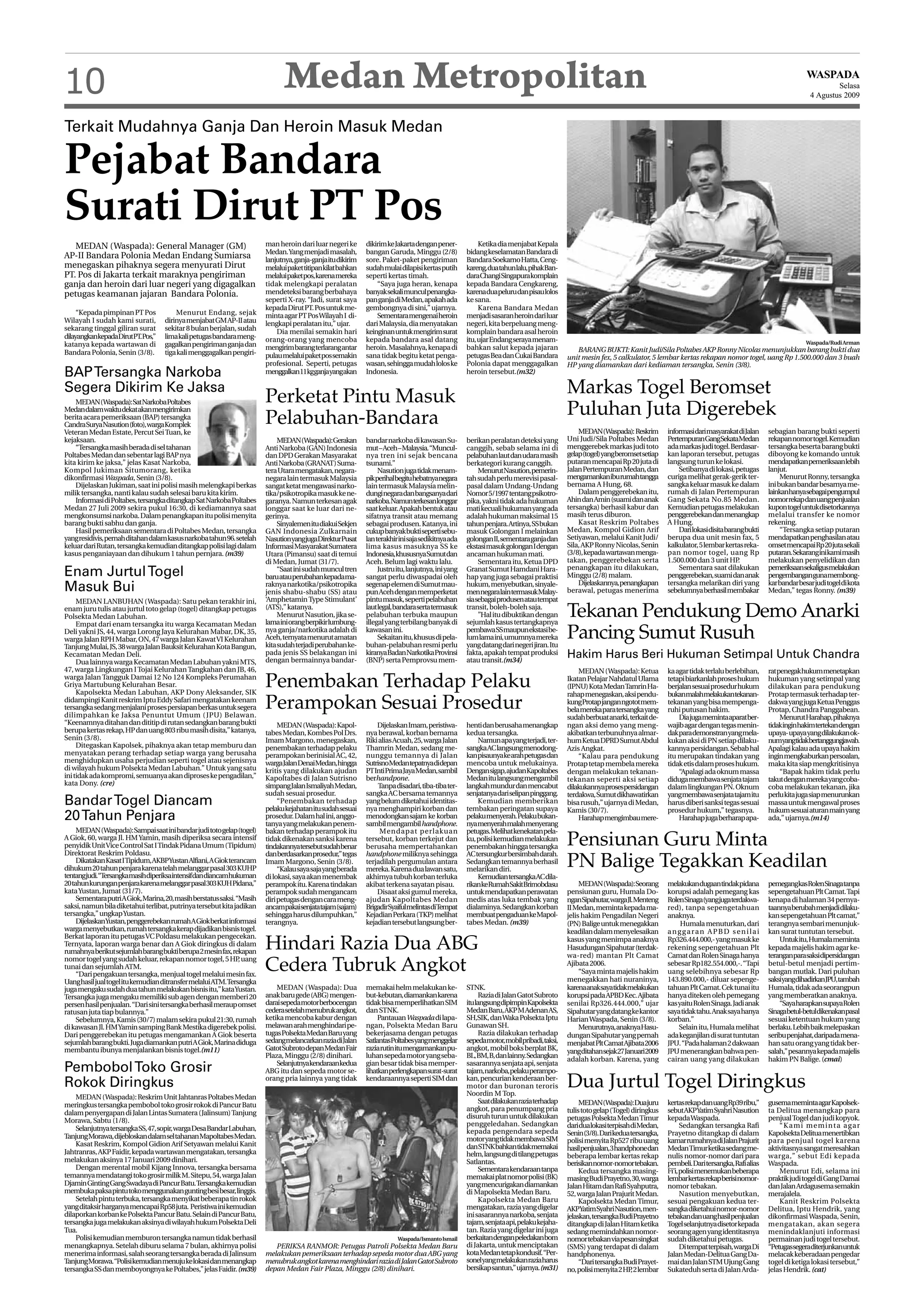 10                                                                              Medan Metropolitan                                                                                                                                                                                 WASPADA
                                                                                                                                                                                                                                                                                             Selasa
                                                                                                                                                                                                                                                                                     4 Agustus 2009



Terkait Mudahnya Ganja Dan Heroin Masuk Medan

Pejabat Bandara
Surati Dirut PT Pos
   MEDAN (Waspada): General Manager (GM)                                 man heroin dari luar negeri ke       dikirim ke Jakarta dengan pener-            Ketika dia menjabat Kepala
                                                                         Medan. Yang menjadi masalah,         bangan Garuda, Minggu (2/8)            bidang keselamatan Bandara di
AP-II Bandara Polonia Medan Endang Sumiarsa                              lanjutnya, ganja-ganja itu dikirim   sore. Paket-paket pengiriman           Bandara Soekarno Hatta, Ceng-
menegaskan pihaknya segera menyurati Dirut                               melalui paket titipan kilat bahkan   sudah mulai dilapisi kertas putih      kareng,duatahunlalu,pihakBan-
PT. Pos di Jakarta terkait maraknya pengiriman                           melalui paket pos, karena mereka     seperti kertas timah.                  dara Changi Singapura komplain
ganja dan heroin dari luar negeri yang digagalkan                        tidak melengkapi peralatan               “Saya juga heran, kenapa           kepada Bandara Cengkareng,
petugas keamanan jajaran Bandara Polonia.                                mendeteksi barang berbahaya          banyak sekali muncul penangka-         karena dua peluru dan pisau lolos
                                                                         seperti X-ray. “Jadi, surat saya     pan ganja di Medan, apakah ada         ke sana.
                                                                         kepada Dirut PT. Pos untuk me-       gembongnya di sini,” ujarnya.               Karena Bandara Medan
     “Kepada pimpinan PT Pos            Menurut Endang, sejak            minta agar PT Pos Wilayah I di-          Sementara mengenai heroin          menjadi sasaran heroin dari luar
Wilayah I sudah kami surati,        dirinya menjabat GM AP-II atau       lengkapi peralatan itu,” ujar.       dari Malaysia, dia menyatakan          negeri, kita berpeluang meng-
sekarang tinggal giliran surat      sekitar 8 bulan berjalan, sudah          Dia menilai semakin hari         keinginan untuk mengirim surat         komplain bandara asal heroin
dilayangkankepadaDirutPT.Pos,”      lima kali petugas bandara meng-      orang-orang yang mencoba             kepada bandara asal datang             itu, ujar Endang seraya menam-
katanya kepada wartawan di          gagalkan pengiriman ganja dan                                                                                                                                                                                                                  Waspada/Rudi Arman
                                                                         mengirim barang terlarang antar      heroin. Masalahnya, kenapa di          bahkan salut kepada jajaran             BARANG BUKTI: Kanit Judi/Sila Poltabes AKP Ronny Nicolas menunjukkan barang bukti dua
Bandara Polonia, Senin (3/8).       tiga kali menggagalkan pengiri-      pulau melalui paket pos semakin      sana tidak begitu ketat penga-         petugas Bea dan Cukai Bandara        unit mesin fex, 5 calkulator, 5 lembar kertas rekapan nomor togel, uang Rp 1.500.000 dan 3 buah
                                                                         profesional. Seperti, petugas        wasan, sehingga mudah lolos ke         Polonia dapat menggagalkan           HP yang diamankan dari kediaman tersangka, Senin (3/8).
BAP Tersangka Narkoba                                                    menggalkan11kgganjayangakan          Indonesia.                             heroin tersebut.(m32)

Segera Dikirim Ke Jaksa
                                                                         Perketat Pintu Masuk                                                                                             Markas Togel Beromset
    MEDAN (Waspada): Sat Narkoba Poltabes
Medan dalam waktu dekat akan mengirimkan
berita acara pemeriksaan (BAP) tersangka
                                                                         Pelabuhan-Bandara                                                                                                Puluhan Juta Digerebek
Candra Surya Nasution (foto), warga Komplek
Veteran Medan Estate, Percut Sei Tuan, ke                                                                                                                                                     MEDAN(Waspada): Reskrim          informasidarimasyarakatdiJalan        sebagian barang bukti seperti
kejaksaan.                                                                    MEDAN(Waspada):Gerakan          bandar narkoba di kawasan Su-          berikan peralatan deteksi yang       Uni Judi/Sila Poltabes Medan         PertempuranGangSekataMedan            rekapan nomor togel. Kemudian
    “Tersangka masih berada di sel tahanan                               Anti Narkoba (GAN) Indonesia         mut – Aceh – Malaysia. “Muncul-        canggih, sebab selama ini di         menggerebek markas judi toto         ada markas judi togel. Berdasar-      tersangka beserta barang bukti
Poltabes Medan dan sebentar lagi BAP nya                                 dan DPD Gerakan Masyarakat           nya tren ini sejak bencana             pelabuhan laut dan udara masih       gelap(togel)yangberomsetsetiap       kan laporan tersebut, petugas         diboyong ke komando untuk
kita kirim ke jaksa,” jelas Kasat Narkoba,                               Anti Narkoba (GRANAT) Suma-          tsunami.”                              berkategori kurang canggih.          putaran mencapai Rp 20 juta di       langsung turun ke lokasi.             mendapatkan pemeriksaan lebih
Kompol Jukiman Situmorang, ketika                                        tera Utara mengatakan, negara-            Nasution juga tidak menam-             Menurut Nasution, pemerin-      Jalan Pertempuran Medan, dan             Setibanya di lokasi, petugas      lanjut.
dikonfirmasi Waspada, Senin (3/8).                                       negara lain termasuk Malaysia        pikperihalbegituhebatnyanegara         tah sudah perlu merevisi pasal-      mengamankaniburumahtangga            curiga melihat gerak-gerik ter-            Menurut Ronny, tersangka
    Dijelaskan Jukiman, saat ini polisi masih melengkapi berkas          sangat ketat mengawasi narko-        lain termasuk Malaysia melin-          pasal dalam Undang-Undang            bernama A Hung, 68.                  sangka keluar masuk ke dalam          ini bukan bandar besarnya me-
milik tersangka, nanti kalau sudah selesai baru kita kirim.              tika/psikotropika masuk ke ne-       dungi negara dan bangsanya dari        Nomor 5/1997 tentang psikotro-           Dalam penggerebekan itu,         rumah di Jalan Pertempuran            lainkanhanyasebagaipengumpul
    Informasi di Poltabes, tersangka ditangkap Sat Narkoba Poltabes      garanya. Namun terkesan agak         narkoba.Namunterkesanlonggar           pika, yakni tidak ada hukuman        Ahin dan Amin (suami dan anak        Gang Sekata No.85 Medan.              nomor rekap dan uang penjualan
Medan 27 Juli 2009 sekira pukul 16:30, di kediamannya saat               longgar saat ke luar dari ne-        saat keluar. Apakah bentuk atau        mati kecuali hukuman yang ada        tersangka) berhasil kabur dan        Kemudian petugas melakukan            kupon togel untuk disetorkannya
mengkonsumsi narkoba. Dalam penangkapan itu polisi menyita               gerinya.                             sifatnya transit atau memang           adalah hukuman maksimal 15           masih terus diburon.                 penggerebekan dan menangkap           melalui transfer ke nomor
barang bukti sabhu dan ganja.                                                 Sinyalemen itu diakui Sekjen    sebagai produsen. Katanya, ini         tahun penjara. Artinya, SS bukan         Kasat Reskrim Poltabes           A Hung.                               rekening.
    Hasil pemeriksaan sementara di Poltabes Medan, tersangka             GAN Indonesia Zulkarnain             cukup banyak bukti seperti sebu-       masuk Golongan I melainkan           Medan, Kompol Gidion Arif                Dari lokasi disita barang bukti        “Tersangka setiap putaran
yang residivis, pernah ditahan dalam kasus narkoba tahun 96. setelah     NasutionyangjugaDirekturPusat        lan terakhir ini saja sedikitnya ada   golongan II, sementara ganja dan     Setiyawan, melalui Kanit Judi/       berupa dua unit mesin fax, 5          mendapatkan penghasilan atau
keluar dari Rutan, tersangka kemudian ditangkap polisi lagi dalam        Informasi Masyarakat Sumatera        lima kasus masuknya SS ke              ekstasi masuk golongan I dengan      Sila, AKP Ronny Nicolas, Senin       kalkulator, 5 lembar kertas reka-     omset mencapai Rp 20 juta sekali
kasus penganiayaan dan dihukum 1 tahun pernjara. (m39)                   Utara (Pimansu) saat di temui        Indonesia,khususnyaSumutdan            ancaman hukuman mati.                (3/8), kepada wartawan menga-        pan nomor togel, uang Rp              putaran. Sekarang ini kami masih
                                                                         di Medan, Jumat (31/7).              Aceh. Belum lagi waktu lalu.                Sementara itu, Ketua DPD        takan, penggerebekan serta           1.500.000 dan 3 unit HP    .          melakukan penyelidikan dan
                                                                                                                                                                                          penangkapan itu dilakukan,               Sementara saat dilakukan          pemeriksaansekaligusmelakukan
Enam Jurtul Togel                                                             “Saat ini sudah muncul tren
                                                                         baruatauperubahankepada ma-
                                                                                                                   Justru itu, lanjutnya, ini yang
                                                                                                              sangat perlu diwaspadai oleh
                                                                                                                                                     Granat Sumut Hamdani Hara-
                                                                                                                                                     hap yang juga sebagai praktisi       Minggu (2/8) malam.                  penggerebekan, suami dan anak         pengembangangunamembong-
                                                                                                                                                                                              Dijelaskannya, penangkapan       tersangka melarikan diri yang         kar bandar besar judi togel di kota
Masuk Bui                                                                raknya narkotika/psikotropika
                                                                         jenis shabu-shabu (SS) atau
                                                                                                              segenap elemen di Sumut mau-
                                                                                                              pun Aceh dengan memperketat
                                                                                                                                                     hukum, menyebutkan, sinyale-
                                                                                                                                                     men negara lain termasuk Malay-      berawal, petugas menerima            sebelumnya berhasil membakar          Medan,” tegas Ronny. (m39)
     MEDAN LANBUHAN (Waspada): Satu pekan terakhir ini,                  ‘Amphetamin Type Stimulant’          pintu masuk, seperti pelabuhan         sia sebagai produsen atau tempat
enam juru tulis atau jurtul toto gelap (togel) ditangkap petugas
Polsekta Medan Labuhan.
     Empat dari enam tersangka itu warga Kecamatan Medan
                                                                         (ATS),” katanya.
                                                                              Menurut Nasution, jika se-
                                                                         lama ini orang berpikir lumbung-
                                                                                                              laut legal, bandara serta termasuk
                                                                                                              pelabuhan terbuka maupun
                                                                                                              illegal yang terbilang banyak di
                                                                                                                                                     transit, boleh-boleh saja.
                                                                                                                                                          ’’Hal itu dibuktikan dengan
                                                                                                                                                     sejumlah kasus tertangkapnya
                                                                                                                                                                                          Tekanan Pendukung Demo Anarki
Deli yakni JS, 44, warga Lorong Jaya Kelurahan Mabar, DK, 35,
warga Jalan RPH Mabar, ON, 47 warga Jalan Kawat VI Kelurahan
                                                                         nya ganja/narkotika adalah di
                                                                         Aceh, ternyata menurut amatan
                                                                         kita sudah terjadi perubahan ke-
                                                                                                              kawasan ini.
                                                                                                                   Sekaitan itu, khusus di pela-
                                                                                                              buhan-pelabuhan resmi perlu
                                                                                                                                                     pembawa SS maupun ekstasi be-
                                                                                                                                                     lum lama ini, umumnya mereka
                                                                                                                                                     yang datang dari negeri jiran. Itu
                                                                                                                                                                                          Pancing Sumut Rusuh
Tanjung Mulai, JS, 38 warga Jalan Bauksit Kelurahan Kota Bangun,
Kecamatan Medan Deli.                                                    pada jenis SS belakangan ini
                                                                         dengan bermainnya bandar-
                                                                                                              kiranya Badan Narkotika Provinsi
                                                                                                              (BNP) serta Pemprovsu mem-
                                                                                                                                                     fakta, apakah tempat produksi
                                                                                                                                                     atau transit.(m34)
                                                                                                                                                                                          Hakim Harus Beri Hukuman Setimpal Untuk Chandra
     Dua lainnya warga Kecamatan Medan Labuhan yakni MTS,
47, warga Lingkungan I Tojai Kelurahan Tangkahan dan JB, 46,                                                                                                                                  MEDAN (Waspada): Ketua           ka agar tidak terlalu berlebihan,     rat penegak hukum menetapkan
warga Jalan Tangguk Damai 12 No 124 Kompleks Perumahan
Griya Martubung Kelurahan Besar.
     Kapolsekta Medan Labuhan, AKP Dony Aleksander, SIK
                                                                         Penembakan Terhadap Pelaku                                                                                       Ikatan Pelajar Nahdatul Ulama
                                                                                                                                                                                          (IPNU) Kota Medan Tamrin Ha-
                                                                                                                                                                                          rahap menegaskan, aksi pendu-
                                                                                                                                                                                                                               tetapi biarkanlah proses hukum
                                                                                                                                                                                                                               berjalan sesuai prosedur hukum
                                                                                                                                                                                                                               bukanmalahmelakukantekanan-
                                                                                                                                                                                                                                                                     hukuman yang setimpal yang
                                                                                                                                                                                                                                                                     dilakukan para pendukung
                                                                                                                                                                                                                                                                     Protap termasuk terhadap ter-
didampingi Kanit reskrim Iptu Eddy Safari mengatakan keenam
tersangka sedang menjalani proses persiapan berkas untuk segera
dilimpahkan ke Jaksa Penuntut Umum ( JPU) Belawan.
                                                                         Perampokan Sesuai Prosedur                                                                                       kung Protap jangan ngotot mem-
                                                                                                                                                                                          bela mereka para tersangka yang
                                                                                                                                                                                                                               tekanan yang bisa mempenga-
                                                                                                                                                                                                                               ruhi putusan hakim.
                                                                                                                                                                                                                                                                     dakwa yang juga Ketua Penggas
                                                                                                                                                                                                                                                                     Protap, Chandra Panggabean.
                                                                                                                                                                                          sudah berbuat anarki, terkait de-        Dia juga meminta aparat ber-           Menurut Harahap, pihaknya
“Keenamnya ditahan dan dititip di rutan sedangkan barang bukti                MEDAN (Waspada): Kapol-             Dijelaskan Imam, peristiwa-        henti dan berusaha menangkap         ngan aksi demo yang meng-            wajib agar dengan tegas menin-        tidakinginhakimtertekandengan
berupa kertas rekap, HP dan uang 803 ribu masih disita,” katanya,        tabes Medan, Kombes Pol Drs.         nya berawal, korban bernama            kedua tersangka.                     akibatkan terbunuhnya almar-         dak para demonstran yang mela-        upaya- upaya yang dilakukan ok-
Senin (3/8).                                                             Imam Margono, menegaskan,            Riki alias Acuah, 25, warga Jalan          Namun apa yang terjadi, ter-     hum Ketua DPRD Sumut Abdul           kukan aksi di PN setiap dilaku-       numyangtidakbertanggungjawab.
     Ditegaskan Kapolsek, pihaknya akan tetap memburu dan                penembakan terhadap pelaku           Thamrin Medan, sedang me-              sangka AC langsung menodong-         Azis Angkat.                         kannya persidangan. Sebab hal         Apalagi kalau ada upaya hakim
menyatakan perang terhadap setiap warga yang berusaha                    perampokan berinisial AC, 42,        nunggu temannya di Jalan               kan pisaunya ke arah petugas dan         “Kalau para pendukung            itu merupakan tindakan yang           ingin mengkaburkan persoalan,
menghidupkan usaha perjudian seperti togel atau sejenisnya               warga Jalan Denai Medan, hingga      SutrisnoMedantepatnyadidepan           mencoba untuk melukainya.            Protap tetap membela mereka          tidak etis dalam proses hukum.        maka kita siap mengkritisinya
di wilayah hukum Polsekta Medan Labuhan.” Untuk yang satu                kritis yang dilakukan ajudan         PT Inti Prima Jaya Medan, sambil       Dengan sigap, ajudan Kapoltabes      dengan melakukan tekanan-                “Apalagi ada oknum massa               “Bapak hakim tidak perlu
ini tidak ada kompromi, semuanya akan diproses ke pengadilan,”           Kapoltabes di Jalan Sutrisno         berhandpone.                           Medan itu langsung mengambil         tekanan seperti aksi setiap          diduga membawa senjata tajam          takut dengan mereka yang coba-
kata Dony. (cre)                                                         simpang Jalan Ismaliyah Medan,            Tanpa disadari, tiba-tiba ter-    langkah mundur dan mencabut          dilakukannyaprosespersidangan        dalam lingkungan PN. Oknum            coba melakukan tekanan, jika
                                                                         sudah sesuai prosedur.               sangka AC bersama temannya             senjatanya dari selipan pinggang.    terdakwa, Sumut dikhawatirkan        yang membawa senjata tajam itu        perlu kita juga siap menurunkan
Bandar Togel Diancam                                                          “Penembakan terhadap
                                                                         pelaku kejahatan itu sudah sesuai
                                                                                                              yang belum diketahui identitas-
                                                                                                              nya menghampiri korban dan
                                                                                                                                                         Kemudian memberikan
                                                                                                                                                     tembakan peringatan supaya
                                                                                                                                                                                          bisa rusuh,” ujarnya di Medan,       harus diberi sanksi tegas sesuai      massa untuk mengawal proses
                                                                                                                                                                                          Kamis (30/7).                        prosedur hukum,” tegasnya.            hukum sesuai aturan main yang
20 Tahun Penjara                                                         prosedur. Dalam hal ini, anggo-
                                                                         tanya yang melakukan penem-
                                                                                                              menodongkan sajam ke korban
                                                                                                              sambil mengambil handphone.
                                                                                                                                                     pelaku menyerah. Pelaku bukan-
                                                                                                                                                     nya menyerah malah menyerang
                                                                                                                                                                                              Harahap mengimbau mere-              Harahap juga berharap apa-        ada,” ujarnya.(m14)
     MEDAN (Waspada): Sampai saat ini bandar judi toto gelap (togel)     bakan terhadap perampok itu               Mendapat perlakuan                petugas. Melihat kenekatan pela-
A Giok, 60, warga Jl. HM Yamin, masih diperiksa secara intensif
penyidik Unit Vice Control Sat I Tindak Pidana Umum (Tipidum)
                                                                         tidak dikenakan sanksi karena
                                                                         tindakannyatersebutsudahbenar
                                                                                                              tersebut, korban terkejut dan
                                                                                                              berusaha mempertahankan
                                                                                                                                                     ku, polisi kemudian melakukan
                                                                                                                                                     penembakan hingga tersangka          Pensiunan Guru Minta
Direktorat Reskrim Poldasu.                                              dan berdasarkan prosedur,” tegas     handphone miliknya sehingga            AC tersungkur bersimbah darah.
     Dikatakan Kasat I Tipidum, AKBPYustan Alfiani, A Giok terancam
dihukum 20 tahun penjara karena telah melanggar pasal 303 KUHP
                                                                         Imam Margono, Senin (3/8).
                                                                              “Kalau saya saja yang berada
                                                                                                              terjadilah pergumulan antara
                                                                                                              mereka. Karena dua lawan satu,
                                                                                                                                                     Sedangkan temannya berhasil
                                                                                                                                                     melarikan diri.
                                                                                                                                                                                          PN Balige Tegakkan Keadilan
tentangjudi.“Tersangkamasihdiperiksaintensifdandiancamhukuman            di lokasi, saya akan menembak        akhirnya tubuh korban terluka              Kemudian tersangka AC dila-
20 tahun kurungan penjara karena melanggar pasal 303 KUH Pidana,”        perampok itu. Karena tindakan        akibat terkena sayatan pisau.          rikankeRumahSakitBrimobdasu               MEDAN (Waspada): Seorang        melakukandugaantindakpidana           pemegangkasRolenSinagatanpa
kata Yustan, Jumat (31/7).                                               perampok sudah mengancam                 Disaat aksi gumul mereka,          untuk mendapatkan perawatan          pensiunan guru, Humala Do-           korupsi adalah pemegang kas           sepengetahuan Plt Camat. Tapi
     Sementara putri A Giok, Marina, 20, masih berstatus saksi. “Masih   diri petugas dengan cara meng-       ajudan Kapoltabes Medan                medis atas luka tembak yang          nganSipahutar,wargaJl.Menteng        RolenSinaga(yangjugaterdakwa-         kenapa di halaman 34 pernya-
saksi, namun bila diketahui terlibat, putrinya tersebut kita jadikan     ancampakaisenjatatajam(sajam)        BrigadirSyaifulmelintasdiTempat        dialaminya. Sedangkan korban         II Medan, meminta kepada ma-         red), tanpa sepengetahuan             taannya berubah menjadi dilaku-
tersangka,” ungkap Yustan.                                               sehingga harus dilumpuhkan,”         Kejadian Perkara (TKP) melihat         membuat pengaduan ke Mapol-          jelis hakim Pengadilan Negeri        anaknya.                              kan sepengetahuan Plt camat,”
     DijelaskanYustan, penggerebekan rumah A Giok berkat informasi       terangnya.                           kejadian tersebut langsung ber-        tabes Medan. (m39)                   (PN) Balige untuk menegakkan              Humala menuturkan, dari          terangnya sembari menunjuk-
warga menyebutkan, rumah tersangka kerap dijadikan bisnis togel.                                                                                                                          keadilan dalam menyelesaikan         anggaran APBD senilai                 kan surat tuntutan tersebut.
Berkat laporan itu petugas VC Poldasu melakukan pengecekan.
Ternyata, laporan warga benar dan A Giok diringkus di dalam
rumahnya berikut sejumlah barang bukti berupa 2 mesin fax, rekapan
                                                                         Hindari Razia Dua ABG                                                                                            kasus yang menimpa anaknya
                                                                                                                                                                                          Hasudungan Sipahutar (terdak-
                                                                                                                                                                                          wa-red) mantan Plt Camat
                                                                                                                                                                                                                               Rp326.444.000,- yang masuk ke
                                                                                                                                                                                                                               rekening sepengetahuan Plt
                                                                                                                                                                                                                               Camat dan Rolen Sinaga hanya
                                                                                                                                                                                                                                                                         Untuk itu, Humala meminta
                                                                                                                                                                                                                                                                     kepada majelis hakim agar ke-
                                                                                                                                                                                                                                                                     teranganparasaksidipersidangan
nomor togel yang sudah keluar, rekapan nomor togel, 5 HP uang    ,
tunai dan sejumlah ATM.
     “Dari pengakuan tersangka, menjual togel melalui mesin fax.
                                                                         Cedera Tubruk Angkot                                                                                             Ajibata 2006.
                                                                                                                                                                                               “Saya minta majelis hakim
                                                                                                                                                                                                                               sebesar Rp182.554.000,-. “Tapi
                                                                                                                                                                                                                               uang selebihnya sebesar Rp
                                                                                                                                                                                                                                                                     betul-betul menjadi pertim-
                                                                                                                                                                                                                                                                     bangan mutlak. Dari puluhan
Uang hasil jual togel itu kemudian ditransfer melalui ATM. Tersangka                                                                                                                      menegakkan hati nuraninya,           143.890.000,- diluar sepenge-         saksiyangdihadirkanJPU,tambah
juga mengaku sudah dua tahun melakukan bisnis itu,” kata Yustan.             MEDAN (Waspada): Dua             memakai helm melakukan ke-             STNK.                                karenaanaksayatidakmelakukan         tahuan Plt Camat. Cek tunai itu       Humala, tidak ada seorangpun
Tersangka juga mengaku memiliki sub agen dengan memberi 20               anak baru gede (ABG) mengen-         but-kebutan, diamankan karena               Razia di Jalan Gatot Subroto    korupsi pada APBD Kec. Ajibata       hanya diteken oleh pemegang           yang memberatkan anaknya.
persen hasil penjualan. “Dari sini tersangka berhasil meraup omset       darai sepeda motor berbocengan       tidak bisa memperlihatkan SIM          itulangsungdipimpinKapolsekta        senilai Rp326.444.000,” ujar         kas yaitu Rolen Sinaga. Jadi anak         “SayaharapkansupayaRolen
ratusan juta tiap bulannya.”                                             cedera setelah menubruk angkot,      dan STNK.                              Medan Baru, AKP M Adenan AS,         Sipahutar yang datang ke kantor      saya tidak tahu. Anak saya hanya      Sinagabetul-betuldikenakanpasal
     Sebelumnya, Kamis (30/7) malam sekira pukul 21:30, rumah            ketika mencoba kabur dengan               Pantauan Waspada di lapa-         SH,SIK, dan Waka Polsekta Iptu       Harian Waspada, Senin (3/8).         korban.”                              sesuai ketentuan hukum yang
di kawasan Jl. HM Yamin samping Bank Mestika digerebek polisi.           melawan arah menghindari pe-         ngan, Polsekta Medan Baru              Gunawan SH.                               Menurutnya, anaknya Hasu-           Selain itu, Humala melihat        berlaku. Lebih baik melepaskan
Dari penggerebekan itu petugas mengamankan A Giok beserta                tugas Polsekta Medan Baru yang       bekerjasama dengan petugas                  Razia dilakukan terhadap        dungan Sipahutar yang pernah         ada keganjilan di surat tuntutan      seribu penjahat, daripada mena-
sejumlah barang bukti. Juga diamankan putri A Giok, Marina diduga        sedangmelancarkanraziadiJalan        SatlantasPoltabesyangmenggelar         sepedamotor,mobilpribadi,taksi,      menjabat Plt Camat Ajibata 2006      JPU. “Pada halaman 2 dakwaan          han satu orang yang tidak ber-
membantu ibunya menjalankan bisnis togel.(m11)                           Gatot Subroto depan Medan Fair       razia rutin itu mengamankan pu-        angkot, mobil boks berplat BK,       yangditahansejak27Januari2009        JPU menerangkan bahwa pen-            salah,” pesannya kepada majelis
                                                                         Plaza, Minggu (2/8) dinihari.        luhan sepeda motor yang seba-          BL, BM, B, dan lainny. Sedangkan     adalah korban. Karena, yang          cairan uang yang dilakukan            hakim PN Balige. (cmai)
                                                                             Selanjutnyakendaraankedua        gian besar tidak bisa memper-          sasarannya senjata api, senjata
Pembobol Toko Grosir                                                     ABG itu dan sepeda motor se-         lihatkanperlengkapansurat-surat        tajam, narkoba, pelaku perampo-
Rokok Diringkus                                                          orang pria lainnya yang tidak        kendaraannya seperti SIM dan           kan, pencurian kenderaan ber-
                                                                                                                                                     motor dan buronan teroris
                                                                                                                                                     Noordin M Top.
                                                                                                                                                                                          Dua Jurtul Togel Diringkus
    MEDAN (Waspada): Reskrim Unit Jahtanras Poltabes Medan
                                                                                                                                                          Saat dilakukan razia terhadap        MEDAN(Waspada):Duajuru          kertas rekap dan uang Rp39 ribu,”     gusema meminta agar Kapolsek-
meringkus tersangka pembobol toko grosir rokok di Pancur Batu
                                                                                                                                                     angkot, para penumpang pria          tulis toto gelap (Togel) diringkus   sebut AKPYatim Syahri Nasution        ta Delitua menangkap para
dalam penyergapan di Jalan Lintas Sumatera (Jalinsum) Tanjung                                                                                        disuruh turun untuk dilakukan
Morawa, Sabtu (1/8).                                                                                                                                                                      petugas Polsekta Medan Timur         kepada Waspada.                       penjual Togel dan judi kopyok.
                                                                                                                                                     penggeledahan. Sedangkan             dari dua lokasi terpisah di Medan,         Sedangkan tersangka Rafi            “Kami meminta agar
    Selanjutnya tersangka SS, 47, sopir, warga Desa Bandar Labuhan,                                                                                  kepada pengendara sepeda
Tanjung Morawa, dijebloskan dalam sel tahanan Mapoltabes Medan.                                                                                                                           Senin (3/8). Dari kedua tersangka,   Prayetno ditangkap di dalam           Kapolsekta Delitua menertibkan
                                                                                                                                                     motor yang tidak membawa SIM         polisi menyita Rp527 ribu uang       kamar rumahnya di Jalan Prajurit      para penjual togel karena
    Kasat Reskrim, Kompol Gidion Arif Setyawan melalui Kanit                                                                                         danSTNKbahkantidakmemakai            hasilpenjualan,3handphonedan         Medan Timur ketika sedang me-         aktivitasnya sangat meresahkan
Jahtranras, AKP Faidir, kepada wartawan mengatakan, tersangka                                                                                        helm, langsung di tilang petugas     beberapa lembar kertas rekap         nulis nomor-nomor dari para           warga,” sebut Edi kepada
melakukan aksinya 17 Januari 2009 dinihari.                                                                                                          Satlantas.                           berisikannomor-nomortebakan.         pembeli. Dari tersangka, Rafi alias   Waspada.
    Dengan merental mobil Kijang Innova, tersangka bersama                                                                                                Sementara kendaraan tanpa            Kedua tersangka masing-         Fi’i, polisi menemukan beberapa           Menurut Edi, selama ini
temannya mendatangi toko grosir milik M. Sitepu, 54, warga Jalan                                                                                     memakai plat nomor polisi (BK)       masing Budi Prayetno, 30, warga      lembarkertasrekapberisinomor-         praktik judi togel di Gang Damai
Djamin Ginting Gang Swadaya di Pancur Batu. Tersangka kemudian                                                                                       yang mencurigakan diamankan          Jalan Hitam dan Rafi Syahputra,      nomor tebakan.                        dan Jalan Ardagusema semakin
membuka paksa pintu toko menggunakan gunting besi besar, linggis.                                                                                    di Mapolsekta Medan Baru.            52, warga Jalan Prajurit Medan.            Nasution menyebutkan,           merajalela.
    Setelah pintu terbuka, tersangka menyikat beberapa tin rokok                                                                                          Kapolsekta Medan Baru                Kapolsekta Medan Timur,         sesuai pengakuan kedua ter-               Kanit Reskrim Polsekta
yang ditaksir harganya mencapai Rp58 juta. Peristiwa ini kemudian                                                                                    mengatakan, razia yang digelar       AKPYatim Syahri Nasution, men-       sangka diketahui nomor-nomor          Delitua, Iptu Hendrik, yang
dilaporkan korban ke Polsekta Pancur Batu. Selain di Pancur Batu,                                                                                    ini sasarannya narkoba, senjata      jelaskan, tersangka Budi Prayetno    tebakan dan uang hasil penjualan      dikonfirmasi Waspada, Senin,
tersangka juga melakukan aksinya di wilayah hukum Polsekta Deli                                                                                      tajam, senjata api, pelaku kejaha-   ditangkap di Jalan Hitam ketika      Togel selanjutnya disetor kepada      mengatakan, akan segera
Tua.                                                                                                                                                 tan. Razia yang digelar ini juga     sedang memindahkan nomor-            seorang agen yang identitasnya        menindaklanjuti informasi
    Polisi kemudian memburon tersangka namun tidak berhasil                                                               Waspada/Ismanto Ismail     berkaitandenganpeledakanbom          nomor tebakan via pesan singkat      sudah diketahui petugas.              permainan judi togel tersebut.
menangkapnya. Setelah diburu selama 7 bulan, akhirnya polisi                PERIKSA RANMOR: Petugas Patroli Polsekta Medan Baru                      di Jakarta, untuk menciptakan        (SMS) yang terdapat di dalam               Di tempat terpisah, warga Di    “Petugassegeraditerjunkanuntuk
menerima informasi, salah seorang tersangka berada di Jalinsum           melakukan pemeriksaan terhadap sepeda motor dua ABG yang                    kota Medan tetap kondusif. “Per-     handphonenya.                        Jalan Medan-Delitua Gang Da-          melacak keberadaan pengedar
Tanjung Morawa.“Polisi kemudian menuju ke lokasi dan menangkap           menubruk angkot karena menghindari razia di Jalan Gatot Subroto             sonelyangmelakukanraziaharus              “Dari tersangka Budi Prayet-    mai dan Jalan STM Ujung Gang          togel di ketiga lokasi tersebut,”
tersangka SS dan memboyongnya ke Poltabes,” jelas Faidir. (m39)          depan Medan Fair Plaza, Minggu (2/8) dinihari.                              bersikap santun,” ujarnya. (m31)     no, polisi menyita 2 HP 2 lembar
                                                                                                                                                                                                                   ,           Sukateduh serta di Jalan Arda-        jelas Hendrik. (cat)
 