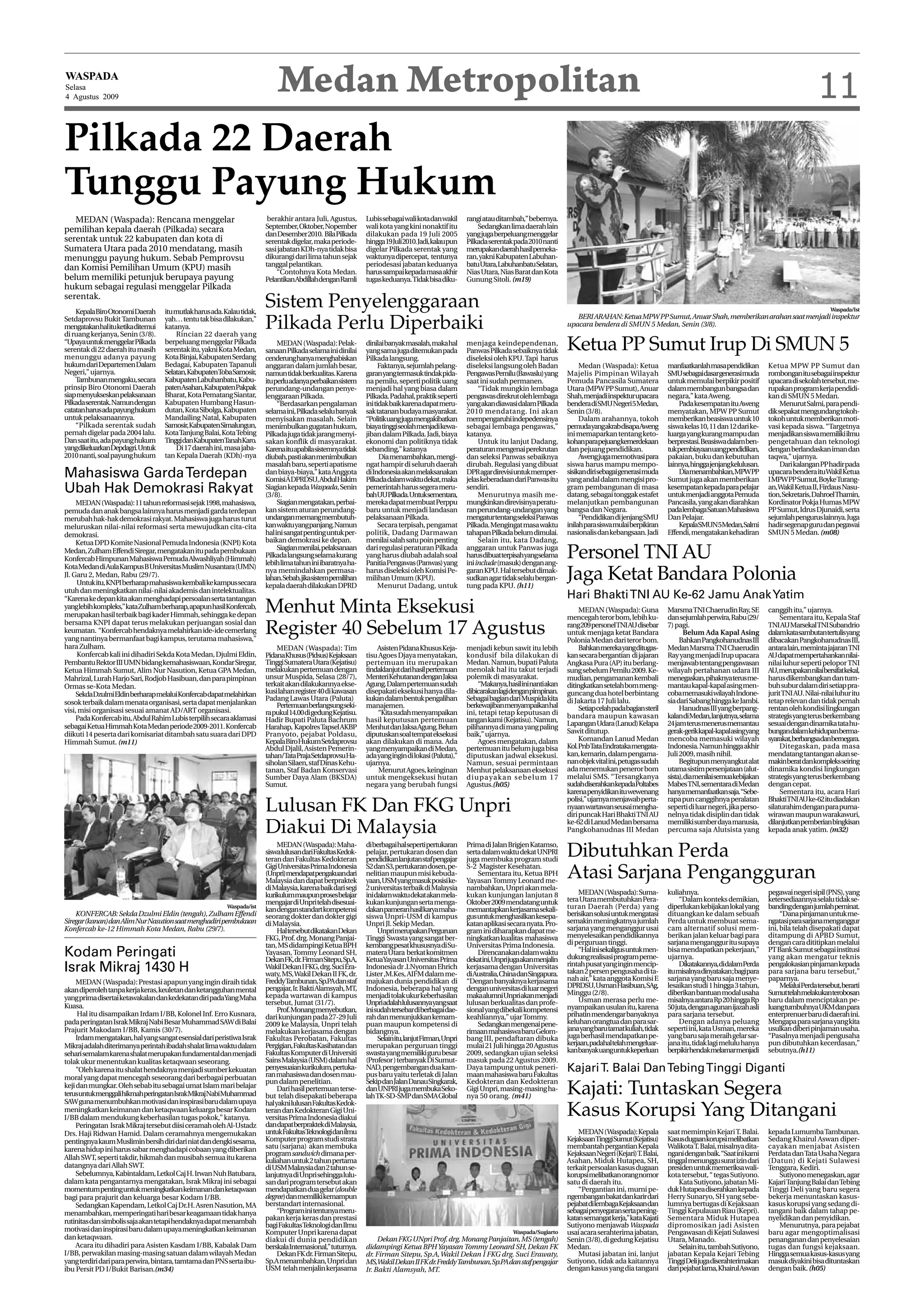 WASPADA
Selasa      Medan Metropolitan
4 Agustus 2009                                                                                                                                                                                                                                                                       11
Pilkada 22 Daerah
Tunggu Payung Hukum
   MEDAN (Waspada): Rencana menggelar                                    berakhir antara Juli, Agustus,      Lubis sebagai wali kota dan wakil     rangi atau ditambah,” bebernya.
pemilihan kepala daerah (Pilkada) secara                                September, Oktober, Nopember         wali kota yang kini nonaktif itu          Sedangkan lima daerah lain
                                                                        dan Desember 2010. Bila Pilkada      dilakukan pada 19 Juli 2005           yang juga berpeluang menggelar
serentak untuk 22 kabupaten dan kota di                                 serentak digelar, maka periode-      hingga19Juli2010.Jadi,kalaupun        Pilkada serentak pada 2010 nanti
Sumatera Utara pada 2010 mendatang, masih                               sasi jabatan KDh-nya tidak bisa      digelar Pilkada serentak yang         merupakandaerahhasilpemeka-
menunggu payung hukum. Sebab Pemprovsu                                  dikurangi dari lima tahun sejak      waktunya dipercepat, tentunya         ran, yakni Kabupaten Labuhan-
                                                                        tanggal pelantikan.                  periodesasi jabatan keduanya          batuUtara,LabuhanbatuSelatan,
dan Komisi Pemilihan Umum (KPU) masih                                       “Contohnya Kota Medan.           harus sampai kepada masa akhir        Nias Utara, Nias Barat dan Kota
belum memiliki petunjuk berupaya payung                                 PelantikanAbdillahdenganRamli        tugas keduanya. Tidak bisa diku-      Gunung Sitoli. (m19)
hukum sebagai regulasi menggelar Pilkada
serentak.
    Kepala Biro Otonomi Daerah     itu mutlak harus ada. Kalau tidak,
                                                                        Sistem Penyelenggaraan                                                                                                                                                                                            Waspada/Ist
                                                                                                                                                                                          BERI ARAHAN: Ketua MPW PP Sumut, Anuar Shah, memberikan arahan saat menjadi inspektur
Setdaprovsu Bukit Tambunan
mengatakanhalituketikaditemui
di ruang kerjanya, Senin (3/8).
                                   yah… tentu tak bisa dilakukan,”
                                   katanya.
                                       Rincian 22 daerah yang
                                                                        Pilkada Perlu Diperbaiki                                                                                       upacara bendera di SMUN 5 Medan, Senin (3/8).

“Upaya untuk menggelar Pilkada
serentak di 22 daerah itu masih
menunggu adanya payung
                                   berpeluang menggelar Pilkada
                                   serentak itu, yakni Kota Medan,
                                   Kota Binjai, Kabupaten Serdang
                                                                             MEDAN (Waspada): Pelak-
                                                                        sanaan Pilkada selama ini dinilai
                                                                                                             dinilai banyak masalah, maka hal
                                                                                                             yang sama juga ditemukan pada
                                                                                                                                                   menjaga keindependenan,
                                                                                                                                                   Panwas Pilkada sebaiknya tidak      Ketua PP Sumut Irup Di SMUN 5
                                                                        cenderung hanya menghabiskan         Pilkada langsung.                     diseleksi oleh KPU. Tapi harus
hukum dari Departemen Dalam        Bedagai, Kabupaten Tapanuli          anggaran dalam jumlah besar,               Faktanya, sejumlah pelang-      diseleksi langsung oleh Badan            Medan (Waspada): Ketua           manfaatkanlah masa pendidikan         Ketua MPW PP Sumut dan
Negeri,” ujarnya.                  Selatan,KabupatenTobaSamosir,        namun tidak berkualitas. Karena      garan yang termasuk tindak pida-      Pengawas Pemilu (Bawaslu) yang      Majelis Pimpinan Wilayah              SMUsebagaidasargenerasimuda           rombongan itu sebagai inspektur
    Tambunan mengaku, secara       Kabupaten Labuhanbatu, Kabu-         ituperluadanyaperbaikansistem        na pemilu, seperti politik uang       saat ini sudah permanen.            Pemuda Pancasila Sumatera             untuk memulai berpikir positif        upacara di sekolah tersebut, me-
prinsip Biro Otonomi Daerah        patenAsahan,KabupatenPakpak          perundang-undangan penye-            menjadi hal yang biasa dalam              “Tidak mungkin lembaga          Utara (MPW PP Sumut), Anuar           dalam membangun bangsa dan            rupakan program kerja pendidi-
siap menyukseskan pelaksanaan      Bharat, Kota Pematang Siantar,       lenggaraan Pilkada.                  Pilkada. Padahal, praktik seperti     pengawas direkrut oleh lembaga      Shah, menjadi inspektur upacara       negara,” kata Aweng.                  kan di SMUN 5 Medan.
Pilkada serentak. Namun dengan     Kabupaten Humbang Hasun-                  “Berdasarkan pengalaman         ini tidak baik karena dapat meru-     yang akan diawasi dalam Pilkada     bendera di SMU Negeri 5 Medan,            Pada kesempatan itu Aweng              Menurut Salmi, para pendi-
catatan harus ada payung hukum     dutan, Kota Sibolga, Kabupaten       selama ini, Pilkada selalu banyak    sak tatanan budaya masyarakat.        2010 mendatang. Ini akan            Senin (3/8).                          menyatakan, MPW PP Sumut              dik sepakat mengundang tokoh-
untuk pelaksanaannya.              Mandailing Natal, Kabupaten          menyisakan masalah. Selain           “Politikuangjugamengakibatkan         mempengaruhi indepedensinya              Dalam arahannya, tokoh           memberikan beasiswa untuk 10          tokoh untuk memberikan moti-
    “Pilkada serentak sudah        Samosir,KabupatenSimalungun,         menimbulkan gugatan hukum,           biaya tinggi seolah menjadi kewa-     sebagai lembaga pengawas,”          pemudayangakrabdisapaAweng            siswa kelas 10, 11 dan 12 dari ke-    vasi kepada siswa. “Targetnya
pernah digelar pada 2004 lalu.     Kota Tanjung Balai, Kota Tebing      Pilkada juga tidak jarang menyi-     jiban dalam Pilkada. Jadi, biaya      katanya.                            ini memaparkan tentang keto-          luarga yang kurang mampu dan          menjadikan siswa memiliki ilmu
Dan saat itu, ada payung hukum     TinggidanKabupatenTanahKaro.         sakan konflik di masyarakat.         ekonomi dan politiknya tidak              Untuk itu lanjut Dadang,        kohanparapejuangkemerdekaan           berprestasi. Beasiswa dalam ben-      pengetahuan dan teknologi
yangdikeluarkanDepdagri.Untuk          Di 17 daerah ini, masa jaba-     Karenaituapabilasistemnyatidak       sebanding,” katanya                   peraturan mengenai perekrutan       dan pejuang pendidikan.               tukpembiayaanuangpendidikan,          dengan berlandaskan iman dan
2010 nanti, soal payung hukum      tan Kepala Daerah (KDh)-nya          diubah, pasti akan menimbulkan             Dia menambahkan, mengi-         dan seleksi Panwas sebaiknya             Aweng juga memotivasi para       pakaian, buku dan kebutuhan           taqwa,” ujarnya.
                                                                        masalah baru, seperti apatisme       ngat hampir di seluruh daerah         dirubah. Regulasi yang dibuat       siswa harus mampu mempo-              lainnya,hinggajenjangkelulusan.            Dari kalangan PP hadir pada
Mahasiswa Garda Terdepan                                                dan biaya-biaya,” kata Anggota
                                                                        Komisi A DPRDSU, Abdul Hakim
                                                                                                             di Indonesia akan melaksanakan
                                                                                                             Pilkada dalam waktu dekat, maka
                                                                                                                                                   DPR agar direvisi untuk memper-
                                                                                                                                                   jelas keberadaan dari Panwas itu
                                                                                                                                                                                       sisikandirisebagaigenerasimuda
                                                                                                                                                                                       yang andal dalam mengisi pro-
                                                                                                                                                                                                                                 Diamenambahkan,MPWPP
                                                                                                                                                                                                                             Sumut juga akan memberikan
                                                                                                                                                                                                                                                                   upacara bendera ituWakil Ketua
                                                                                                                                                                                                                                                                   I MPW PP Sumut, Boyke Turang-
Ubah Hak Demokrasi Rakyat                                               Siagian kepada Waspada, Senin
                                                                        (3/8).
                                                                                                             pemerintah harus segera meru-
                                                                                                             bahUUPilkada.Untuksementara,
                                                                                                                                                   sendiri.
                                                                                                                                                       Menurutnya masih me-
                                                                                                                                                                                       gram pembangunan di masa
                                                                                                                                                                                       datang, sebagai tonggak estafet
                                                                                                                                                                                                                             kesempatan kepada para pelajar
                                                                                                                                                                                                                             untuk menjadi anggota Pemuda
                                                                                                                                                                                                                                                                   an,Wakil Ketua II, Firdaus Nasu-
                                                                                                                                                                                                                                                                   tion, Sekretaris, Dahroel Thamin,
     MEDAN (Waspada): 11 tahun reformasi sejak 1998, mahasiswa,              Siagian mengatakan, perbai-     mereka dapat membuat Perppu           mungkinkan direvisinya peratu-      melanjutkan pembangunan               Pancasila, yang akan diarahkan        Kordinator Pokja Humas MPW
pemuda dan anak bangsa lainnya harus menjadi garda terdepan             kan sistem aturan perundang-         baru untuk menjadi landasan           ran perundang-undangan yang         bangsa dan Negara.                    padalembagaSatuanMahasiswa            PP Sumut, Idrus Djunaidi, serta
merubah hak-hak demokrasi rakyat. Mahasiswa juga harus turut            undangan memang membutuh-            pelaksanaan Pilkada.                  mengatur tentang seleksi Panwas          “Pendidikan di jenjang SMU       Dan Pelajar.                          sejumlah pengurus lainnya. Juga
meluruskan nilai-nilai reformasi serta mewujudkan cita-cita             kan waktu yang panjang. Namun              Secara terpisah, pengamat       Pilkada. Mengingat masa waktu       inilah para siswa mulai berpikiran        KepalaSMUN5Medan,Salmi            hadir segenap guru dan pegawai
demokrasi.                                                              hal ini sangat penting untuk per-    politik, Dadang Darmawan              tahapan Pilkada belum dimulai.      nasionalis dan kebangsaan. Jadi       Effendi, mengatakan kehadiran         SMUN 5 Medan. (m08)
     Ketua DPD Komite Nasional Pemuda Indonesia (KNPI) Kota             baikan demokrasi ke depan.           menilai salah satu poin penting           Selain itu, kata Dadang,
Medan, Zulham Effendi Siregar, mengatakan itu pada pembukaan
Konfercab Himpunan Mahasiswa Pemuda Alwashliyah (Himmah)
                                                                             Siagian menilai, pelaksanaan
                                                                        Pilkada langsung selama kurang
                                                                        lebih lima tahun ini ibaratnya ha-
                                                                                                             dari regulasi peraturan Pilkada
                                                                                                             yang harus diubah adalah soal
                                                                                                             Panitia Pengawas (Panwas) yang
                                                                                                                                                   anggaran untuk Panwas juga
                                                                                                                                                   harusdibuatterpisahyangselama
                                                                                                                                                   iniinclude (masuk) dengan ang-
                                                                                                                                                                                       Personel TNI AU
Kota Medan di Aula Kampus B Universitas Muslim Nusantara (UMN)
Jl. Garu 2, Medan, Rabu (29/7).
     Untuk itu, KNPI berharap mahasiswa kembali ke kampus secara
                                                                        nya memindahkan permasa-
                                                                        lahan.Sebab,jikasistempemilihan
                                                                        kepala daerah dilakukan DPRD
                                                                                                             harus diseleksi oleh Komisi Pe-
                                                                                                             milihan Umum (KPU).
                                                                                                                   Menurut Dadang, untuk
                                                                                                                                                   garan KPU. Hal tersebut dimak-
                                                                                                                                                   sudkan agar tidak selalu bergan-
                                                                                                                                                   tung pada KPU. (h11)
                                                                                                                                                                                       Jaga Ketat Bandara Polonia
utuh dan meningkatkan nilai-nilai akademis dan intelektualitas.
“Karena ke depan kita akan menghadapi persoalan serta tantangan                                                                                                                        Hari Bhakti TNI AU Ke-62 Jamu Anak Yatim
yang lebih kompleks,” kata Zulham berharap, apapun hasil Konfercab,
merupakan hasil terbaik bagi kader Himmah, sehingga ke depan
                                                                        Menhut Minta Eksekusi                                                                                               MEDAN (Waspada): Guna
                                                                                                                                                                                       mencegah teror bom, lebih ku-
                                                                                                                                                                                                                             Marsma TNI Chaerudin Ray, SE
                                                                                                                                                                                                                             dan sejumlah perwira, Rabu (29/
                                                                                                                                                                                                                                                                   canggih itu,” ujarnya.
                                                                                                                                                                                                                                                                        Sementara itu, Kepala Staf
bersama KNPI dapat terus melakukan perjuangan sosial dan
keumatan. “Konfercab hendaknya melahirkan ide-ide cemerlang
yang nantinya bermanfaat bagi kampus, terutama mahasiswa,”
                                                                        Register 40 Sebelum 17 Agustus                                                                                 rang 209 personelTNI AU disebar
                                                                                                                                                                                       untuk menjaga ketat Bandara
                                                                                                                                                                                       Polonia Medan dari teror bom.
                                                                                                                                                                                                                             7) pagi.
                                                                                                                                                                                                                                    Belum Ada Kapal Asing
                                                                                                                                                                                                                                  Bahkan Pangkohanudnas III
                                                                                                                                                                                                                                                                   TNI AU Marsekal TNI Subandrio
                                                                                                                                                                                                                                                                   dalamkatasambutantertulisyang
                                                                                                                                                                                                                                                                   dibacakan Pangkohanudnas III,
hara Zulham.                                                                MEDAN (Waspada): Tim                 Asisten Pidana Khusus Keja-       menjadi kebun sawit itu lebih            Bahkanmerekayangditugas-         Medan Marsma TNI Chaerudin            antara lain, meminta jajaran TNI
     Konfercab kali ini dihadiri Sekda Kota Medan, Djulmi Eldin,        PidanaKhusus(Pidsus)Kejaksaan        tisu Agoes Djaya menyatakan,          kondusif bila dilakukan di          kan secara bergantian di jajaran      Ray yang menjadi Irup upacara         AUdapatmempertahankannilai-
Pembantu Rektor III UMN bidang kemahasiswaan, Kondar Siregar,           Tinggi Sumatera Utara (Kejatisu)     pertemuan itu merupakan               Medan. Namun, bupati Paluta         Angkasa Pura (AP) itu berlang-        menjawab tentang pengawasan           nilai luhur seperti pelopor TNI
Ketua Himmah Sumut, Alim Nur Nasution, Ketua GPA Medan,                 melakukan pertemuan dengan           tindaklanjut dari hasil pertemuan     menolak hal itu takut terjadi       sung sebelum Pemilu 2009. Ke-         wilayah pertahanan udara III          AU,merupakannilaibersifatkekal,
Mahrizal, Lurah Harjo Sari, Rodjob Hasibuan, dan para pimpinan          unsur Muspida, Selasa (28/7),        Menteri Kehutanan dengan Jaksa        polemik di masyarakat.              mudian, pengamanan kembali            menegaskan, pihaknya terus me-        harus dikembangkan dan tum-
Ormas se-Kota Medan.                                                    terkait akan dilakukannya ekse-      Agung. Dalam pertemuan sudah               “Makanya,hasilininantiakan     ditingkatkan setelah bom meng-        mantau kapal-kapal asing men-         buh subur dalam diri setiap pra-
     Sekda Dzulmi Eldin berharap melalui Konfercab dapat melahirkan     kusi lahan register 40 di kawasan    disepakati eksekusi hanya dila-       dibicarakanlagidenganpimpinan.      guncang dua hotel berbintang          coba memasuki wilayah Indone-         jurit TNI AU. Nilai-nilai luhur itu
                                                                        Padang Lawas Utara (Paluta)          kukan dalam bentuk pengalihan         Sebagai bagian dari Muspida kita    di Jakarta 17 Juli lalu.              sia dari Sabang hingga ke Jambi.      tetap relevan dan tidak pernah
sosok terbaik dalam menata organisasi, serta dapat menjalankan              Pertemuanberlangsungseki-        manajemen.                            berkewajibanmenyampaikanhal
visi, misi organisasi sesuai amanat AD/ART organisasi.                                                                                                                                      Setiapcelahpadabagiansteril           Hanudnas III yang berpang-       rentan oleh kondisi lingkungan
                                                                        ra pukul 14.00 di gedung Kejatisu.        “Kita sudah menyampaikan         ini, tetapi tetap keputusan di      bandara maupun kawasan                kalandiMedan,lanjutnya,selama         strategis yang terus berkembang
     Pada Konfercab itu, Abdul Rahim Lubis terpilih secara aklamasi     Hadir Bupati Paluta Bachrum          hasil keputusan pertemuan             tangan kami (Kejatisu). Namun,
sebagai Ketua Himmah Kota Medan periode 2009-2011. Konfercab            Harahap, Kapolres Tapsel AKBP        Menhut dan Jaksa Agung. Belum         pilihannya di mana yang paling      Lapangan Udara (Lanud) Kelapa         24 jam terus menerus memantau         sesuai dengan dinamika tata hu-
diikuti 14 peserta dari komisariat ditambah satu suara dari DPD         Pranyoto, pejabat Poldasu,           diputuskan soal tempat eksekusi       baik,” ujarnya.                     Sawit ditutup.                        gerak-gerikkapal-kapalasingyang       bungandalamkehidupanberma-
Himmah Sumut. (m11)                                                     Kepala Biro Hukum Setdaprovsu        akan dilakukan di mana. Ada                Agoes mengatakan, dalam             Komandan Lanud Medan             mencoba memasuki wilayah              syarakat,berbangsadanbernegara.
                                                                        Abdul Djalil, Asisten Pemerin-       yang menyampaikan di Medan,           pertemuan itu belum juga bisa       Kol.PnbTataEndratakamengata-          Indonesia. Namun hingga akhir              Ditegaskan, pada masa
                                                                        tahan/TataPrajaSetdaprovsuHa-        ada yang ingin di lokasi (Paluta),”   diputuskan jadwal eksekusi.         kan, kemarin, dalam pengama-          Juli 2009, masih nihil.               mendatang tantangan akan se-
                                                                        siholan Silaen, staf Dinas Kehu-     ujarnya.                              Namun, sesuai permintaan            nan objek vital ini, petugas sudah         Begitupun menyangkut alat        makinberatdankompleksseiring
                                                                        tanan, Staf Badan Konservasi              Menurut Agoes, keinginan         Menhut pelaksanaan eksekusi         ada menemukan peneror bom             utama sistim persenjataan (alut-      dinamika kondisi lingkungan
                                                                        Sumber Daya Alam (BKSDA)             untuk mengeksekusi hutan              diupayakan sebelum 17               melalui SMS. “Tersangkanya            sista),diamenilaisemuakebijakan       strategis yang terus berkembang
                                                                        Sumut.                               negara yang berubah fungsi            Agustus.(h05)                       sudahdiserahkankepadaPoltabes         Mabes TNI, sementara di Medan         dengan cepat.
                                                                                                                                                                                       karena penyidikan itu wewenang        hanyamemanfaatkansaja.“Sebe-               Sementara itu, acara Hari
                                                                                                                                                                                       polisi,” ujarnya menjawab perta-      rapa pun canggihnya peralatan         BhaktiTNI AU ke-62 itu diadakan
                                                                        Lulusan FK Dan FKG Unpri                                                                                       nyaan wartawan seusai mengha-
                                                                                                                                                                                       diri puncak Hari Bhakti TNI AU
                                                                                                                                                                                                                             seperti di luar negeri, jika perso-
                                                                                                                                                                                                                             nelnya tidak disiplin dan tidak
                                                                                                                                                                                                                                                                   silaturahim dengan para purna-
                                                                                                                                                                                                                                                                   wirawan maupun warakawuri,

                                                                        Diakui Di Malaysia                                                                                             ke-62 di Lanud Medan bersama
                                                                                                                                                                                       Pangkohanudnas III Medan
                                                                                                                                                                                                                             memiliki sumber daya manusia,
                                                                                                                                                                                                                             percuma saja Alutsista yang
                                                                                                                                                                                                                                                                   dilanjutkan pemberian bingkisan
                                                                                                                                                                                                                                                                   kepada anak yatim. (m32)

                                                                             MEDAN (Waspada): Maha-          di berbagai hal seperti pertukaran    Prima di Jalan Brigjen Katamso,
                                                                        siswalulusandariFakultasKedok-
                                                                        teran dan Fakultas Kedokteran
                                                                                                             pelajar, pertukaran dosen dan
                                                                                                             pendidikan lanjutan staf pengajar
                                                                                                                                                   serta dalam waktu dekat UNPRI
                                                                                                                                                   juga membuka program studi
                                                                                                                                                                                       Dibutuhkan Perda
                                                                        Gigi Universitas Prima Indonesia     S2 dan S3, pertukaran dosen, pe-      S-2 Magister Kesehatan.
                                                                        (Unpri)mendapatpengakuandari
                                                                        Malaysia dan dapat berpraktek
                                                                                                             nelitian maupun misi kebuda-
                                                                                                             yaan, USM yang masuk posisi ke-
                                                                                                                                                       Sementara itu, Ketua BPH
                                                                                                                                                   Yayasan Tommy Leonard me-
                                                                                                                                                                                       Atasi Sarjana Pengangguran
                                                                        di Malaysia, karena baik dari segi   2 universitas terbaik di Malaysia     nambahkan, Unpri akan mela-
                                                                        kurikulummaupunprosesbelajar         ini dalam waktu dekat akan mela-      kukan kunjungan lanjutan 8              MEDAN (Waspada): Suma-            kuliahnya.                            pegawai negeri sipil (PNS), yang
                                                                        mengajar di Unpri telah disesuai-    kukan kunjungan serta menga-          Oktober 2009 mendatang untuk        tera Utara membutuhkan Pera-               “Dalam konteks demikian,         ketersediaannya selalu tidak se-
                                                          Waspada/ist
                                                                        kan dengan standart kompetensi       dakanpameranhasilkaryamaha-           memantapkan kerjasama sekali-       turan Daerah (Perda) yang             diperlukan kebijakan lokal yang       bandingdenganjumlahpeminat.
    KONFERCAB: Sekda Dzulmi Eldin (tengah), Zulham Effendi              seorang dokter dan dokter gigi       siswa Unpri-USM di kampus             gus untuk menghasilkan kesepa-      berisikan solusi untuk mengatasi      dituangkan ke dalam sebuah                 “Dana pinjaman untuk me-
Siregar (kanan) dan Alim Nur Nasution saat menghadiri pembukaan         di Malaysia.                         Unpri Jl. Sekip Medan.                katan aplikasi secara nyata. Pro-   semakin meningkatnya jumlah           Perda untuk membuat sema-             ngatasi para sarjana menganggur
Konfercab ke-12 Himmah Kota Medan, Rabu (29/7).                              HaltersebutdikatakanDekan            UnprimerupakanPerguruan          gram ini diharapkan dapat me-       sarjana yang menganggur usai          cam alternatif solusi mem-            ini, bila telah disepakati dapat
                                                                        FKG, Prof. drg. Monang Panjai-       Tinggi Swasta yang sangat ber-        ningkatkan kualitas mahasiswa       menyelesaikan pendidikannya           berikan jalan keluar bagi para        ditampung di APBD Sumut,
                                                                        tan, MS didampingi Ketua BPH         kembang pesat khususnya di Su-        Universitas Prima Indonesia.        di perguruan tinggi.                  sarjana menganggur itu supaya         dengan cara dititipkan melalui
Kodam Peringati                                                         Yayasan, Tommy Leonard SH,
                                                                        DekanFK,dr.FirmanSitepu,Sp.A,
                                                                                                             matera Utara berkat komitmen
                                                                                                             KetuaYayasan Universitas Prima
                                                                                                                                                       Direncanakan dalam waktu
                                                                                                                                                   dekatini,Unprijugaakanmenjalin
                                                                                                                                                                                           “Hal ini sekaligus untuk men-
                                                                                                                                                                                       dukung realisasi program peme-
                                                                                                                                                                                                                             bisa mendapatkan pekerjaan,”
                                                                                                                                                                                                                             ujarnya.
                                                                                                                                                                                                                                                                   PT Bank Sumut sebagai institusi
                                                                                                                                                                                                                                                                   yang akan mengatur teknis
                                                                                                                                                                                       rintah pusat yang ingin mencip-            Dikatakannya,didalamPerda        pengalokasian pinjaman kepada
Israk Mikraj 1430 H                                                     Wakil Dekan I FKG, drg. Suci Era-
                                                                        waty, MS, Wakil Dekan II FK, dr.
                                                                                                             Indonesia dr .I.Nyoman Ehrich
                                                                                                             Lister ,M.Kes, AIFM dalam me-
                                                                                                                                                   kerjasama dengan Universitas
                                                                                                                                                   diAustralia,ChinadanSingapura.      takan 2 persen pengusaha di ta-       itumisalnyadinyatakan;bagipara        para sarjana baru tersebut,”
                                                                        FreddyTambunan, Sp.PA dan staf       majukan dunia pendidikan di           “Dengan banyaknya kerjasama         nah air,” kata anggota Komisi E       sarjana yang baru saja menye-         paparnya.
     MEDAN (Waspada): Prestasi apapun yang ingin diraih tidak                                                                                                                          DPRDSU,UsmanHasibuan,SAg,             lesaikan studi 1 hingga 3 tahun,           MelaluiPerdatersebut,berarti
akan diperoleh tanpa kerja keras, keuletan dan ketangguhan mental       pengajar, Ir. Bakti Alamsyah, MT,    Indonesia, beberapa hal yang          dengan universitas di luar negeri
                                                                        kepada wartawan di kampus            menjadi tolak ukur keberhasilan       makaalumniUnpriakanmenjadi          Minggu (2/8).                         diberikan bantuan modal usaha         Sumuttelahmelakukanterobosan
yang prima disertai ketawakalan dan kedekatan diri padaYang Maha                                                                                                                           Usman merasa perlu me-            misalnya antara Rp 20 hingga Rp       baru dalam menciptakan pe-
Kuasa.                                                                  tersebut, Jumat (31/7).              Unpriadalahlulusannyayangsaat         lulusan berkualitas dan profe-
                                                                             Prof. Monang menyebutkan,       inisudahtersebardiberbagaidae-        sional yang dibekali kompetensi     nyampaikan usulan itu, karena         50 juta, dengan agunan ijazah asli    luang tumbuhnya UKM dan para
      Hal itu disampaikan Irdam I/BB, Kolonel Inf. Erro Kusnara,        dari kunjungan pada 27-29 Juli       rah dan menunjukkan kemam-            keahliannya,” ujar Tommy.           prihatin mendengar banyaknya          para sarjana tersebut.                enterprenuer baru di daerah ini.
pada peringatan Israk Mikraj Nabi Besar Muhammad SAW di Balai           2009 ke Malaysia, Unpri telah        puan maupun kompetensi di                 Sedangkan mengenai pene-        keluhan orangtua dan para sar-             Dengan adanya peluang            Mengapa para sarjana yang kita
Prajurit Makodam I/BB, Kamis (30/7).                                    melakukan kerjasama dengan           bidangnya.                            rimaan mahasiswa baru Gelom-        jana yang baru tamat kuliah, tidak    seperti ini, kata Usman, mereka       usulkan diberi pinjaman usaha.
     Irdam mengatakan, hal yang sangat esensial dari peristiwa Israk    Fakultas Perobatan, Fakultas              Selainitu,lanjutFirman,Unpri     bang III, pendaftaran dibuka        juga berhasil mendapatkan pe-         yang baru saja meraih gelar sar-      “Pasalnya menjadi pengusaha
Mikraj adalah diterimanya perintah ibadah shalat lima waktu dalam       Pergigian, Fakultas Kasihatan dan    merupakan perguruan tinggi            mulai 21 Juli hingga 20 Agustus     kerjaan,padahaltelahmengeluar-        jana itu, tidak lagi melulu hanya     pun dibutuhkan kecerdasan,”
                                                                        Fakultas Komputer di Universiti      swasta yang memiliki guru besar       2009, sedangkan ujian seleksi       kanbanyakuanguntukkeperluan           berpikirhendakmelamarmenjadi          sebutnya.(h11)
sehari semalam karena shalat merupakan fundamental dan menjadi
tolak ukur menentukan kualitas ketaqwaan seseorang.                     Sains Malaysia (USM) dalam hal       (Profesor ) terbanyak Di Sumut-       masuk pada 22 Agustus 2009.
     ’’Oleh karena itu shalat hendaknya menjadi sumber kekuatan         penyesuaiankurikulum,pertuka-
                                                                        ran mahasiswa dan dosen mau-
                                                                                                             NAD, pengembangan dua kam-
                                                                                                             pus baru yaitu terletak di Jalan
                                                                                                                                                   Daya tampung untuk peneri-
                                                                                                                                                   maan mahasiswa baru Fakultas
                                                                                                                                                                                       Kajari T. Balai Dan Tebing Tinggi Diganti
moral yang dapat mencegah seseorang dari berbagai perbuatan
                                                                        pun dalam penelitian.                Sekip dan Jalan Danau Singkarak,      Kedokteran dan Kedokteran
keji dan mungkar. Oleh sebab itu sebagai umat Islam mari belajar
terusuntukmenggalihikmahperingatanIsrakMikrajNabiMuhammad
SAW guna menumbuhkan motivasi dan inspirasi baru dalam upaya
                                                                             Dari hasil pertemuan terse-
                                                                        but telah disepakati beberapa
                                                                                                             dan UNPRI juga membuka Seko-
                                                                                                             lah TK-SD-SMP dan SMA Global
                                                                                                                                                   Gigi Unpri, masing-masing ha-
                                                                                                                                                   nya 50 orang. (m41)
                                                                                                                                                                                       Kajati: Tuntaskan Segera
                                                                        hal yakni lulusan Fakultas Kedok-
meningkatkan keimanan dan ketaqwaan keluarga besar Kodam
I/BB dalam mendukung keberhasilan tugas pokok,’’ katanya.
                                                                        teran dan Kedokteran Gigi Uni-
                                                                        versitas Prima Indonesia diakui
                                                                                                                                                                                       Kasus Korupsi Yang Ditangani
     Peringatan Israk Mikraj tersebut diisi ceramah oleh Al-Ustadz      dan dapat berpraktek di Malaysia,
Drs. Haji Ridwan Hamid. Dalam ceramahnya mengemukakan                   untukFakultasTeknologidanilmu                                                                                      MEDAN (Waspada): Kepala           saat memimpin Kejari T. Balai.        kepada Lumumba Tambunan.
pentingnya kaum Muslimin bersih diri dari niat dan dengki sesama,       Komputer program studi strata                                                                                  KejaksaanTinggiSumut(Kejatisu)        Kasusdugaankorupsimelibatkan          Sedang Khairul Aswan diper-
karena hidup ini harus sabar menghadapi cobaan yang diberikan           satu (sarjana) akan membuka                                                                                    membantah pergantian Kepala           Walikota T. Balai, misalnya dita-     cayakan menjabat Asisten
                                                                        programsandwich dimana per-                                                                                    Kejaksaan Negeri (Kejari) T. Balai,   ngani dengan baik. “Saat ini kami     Perdata dan Tata Usaha Negara
Allah SWT, seperti takdir, hikmah dan musibah semua itu karena          kuliahan untuk 2 tahun pertama                                                                                 Asahan, Miduk Hutapea, SH,            tinggal menunggu surat izin dari      (Datun) di Kejati Sulawesi
datangnya dari Allah SWT.                                               di USM Malaysia dan 2 tahun se-                                                                                terkait persoalan kasus dugaan        presiden untuk memeriksa wali-        Tenggara, Kediri.
     Sebelumnya, Kabintaldam, Letkol Caj H. Irwan Nuh Batubara,         lanjutnya di Unpri sehingga lulu-                                                                              korupsi melibatkan orang nomor        kota tersebut, “ tegas Sutiyono.          Sutiyono menegaskan, agar
dalam kata pengantarnya mengatakan, Israk Mikraj ini sebagai            san dari program tersebut akan                                                                                 satu di daerah itu.                       Kata Sutiyono, jabatan Mi-        Kajari Tanjung Balai dan Tebing
momentum penting untuk meningkatkan keimanan dan ketaqwaan              mendapatkan dua gelar (double                                                                                      “Pergantian ini, murni pe-        duk Hutapea diserahkan kepada         Tinggi Deli yang baru segera
bagi para prajurit dan keluarga besar Kodam I/BB.                       degree) dan memiliki kemampun                                                                                  ngembangan bakat dan karir dari       Herry Sunaryo, SH yang sebe-          bekerja menuntaskan kasus-
     Sedangkan Kapendam, Letkol Caj Dr.H. Asren Nasution, MA            berstandart internasional.                                                                                     pejabatdilembagaKejaksaandan          lumnya bertugas di Kejaksaan          kasus korupsi yang sedang di-
menambahkan, memperingati hari besar keagamaan tidak hanya                   “Program ini tentunya meru-                                                                               sebagai penyegaran serta pening-      Tinggi Kepulauan Riau (Kepri).        tangani baik dalam tahap pe-
rutinitas dan simbolis saja akan tetapi hendaknya dapat menambah        pakan kerja keras dan prestasi                                                                                 katan semangat kerja,” kata Kajati    Sementara Miduk Hutapea               nyelidikan dan penyidikan.
                                                                        bagi FakultasTeknologi dan Ilmu                                                                                Sutiyono menjawab Waspada             dipromosikan jadi Asisten                 Menurutnya, para pejabat
motivasi dan inspirasi baru dalam upaya meningkatkan keimanan           Komputer Unpri karena dapat                                                                Waspada/Sugiarto    usai acara serahterima jabatan,       Pengawasan di Kejati Sulawesi         baru agar mengoptimalisasi
dan ketaqwaan.                                                          diakui di dunia pendidikan                Dekan FKG UNpri Prof. drg. Monang Panjaitan, MS (tengah)             Senin (3/8), di gedung Kejatisu       Utara, Manado.                        penanganan dan penyelesaian
     Acara itu dihadiri para Asisten Kasdam I/BB, Kabalak Dam           berskala Internasional,” tuturnya.   didampingi Ketua BPH Yayasan Tommy Leonard SH, Dekan FK                   Medan.                                    Selain itu, tambah Sutiyono,      tugas dan fungsi kejaksaan.
I/BB, perwakilan masing-masing satuan dalam wilayah Medan                    Dekan FK dr. Firman Sitepu,     dr. Firman Sitepu, Sp.A, Wakil Dekan I FKG drg. Suci Erawaty,                 Mutasi jabatan ini, lanjut        jabatan Kepala Kejari Tebing          Hingga semua kasus-kasus yang
yang terdiri dari para perwira, bintara, tamtama dan PNS serta ibu-     Sp.A menambahkan, Unpri dan          MS,Wakil Dekan II FK dr. Freddy Tambunan, Sp.PA dan staf pengajar         Sutiyono, tidak ada kaitannya         TinggiDelijugadiserahterimakan        masuk diyakini bisa dituntaskan
ibu Persit PD I/Bukit Barisan.(m34)                                     USM telah menjalin kerjasama         Ir. Bakti Alamsyah, MT.                                                   dengan kasus yang dia tangani         dari pejabat lama, Khairul Aswan      dengan baik. (h05)
 