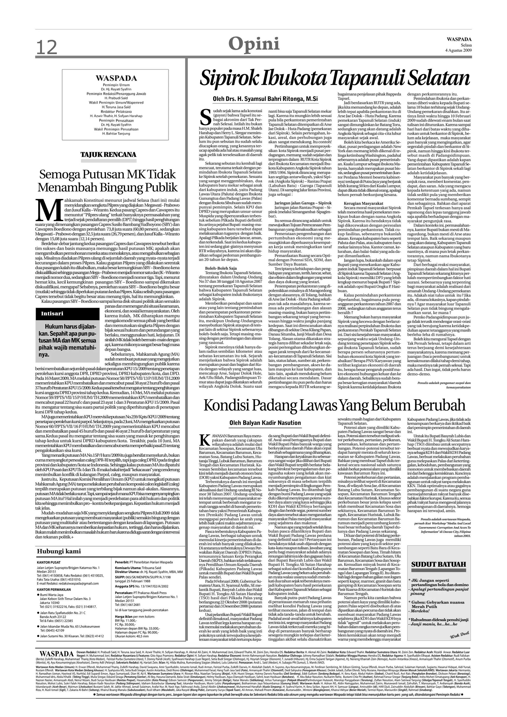12                                                                                                                                                                Opini                                                                                                                                                                                    WASPADA
                                                                                                                                                                                                                                                                                                                                                                  Selasa
                                                                                                                                                                                                                                                                                                                                                          4 Agustus 2009




                                                                                                                                          Sipirok Ibukota Tapanuli Selatan                                                                                     bagaimana penjelasan pihak Bappeda                         dengan perkantorannya itu.
                                                                                                                                                     Oleh Drs. H. Syamsul Bahri Ritonga, M.Si                                                                  Tapsel.                                                         Pemindahan ibukota dan perkan-
                                                                                                                                                                                                                                                                    Jadi berdasarkan RUTR yang ada,                       toran diberi waktu kepada Bupati se-
                                                                                                                                                                                                                                                               jika kita memandang ke depan, adalah                       lama 18 bulan terhitung sejak Undang-



                                                                                                                                          S
                                                                                                                                                    udah sejak lama ada konotasi                    nanti bisa saja Tapanuli Selatan mekar                     lebih tepat apabila perkantoran itu di                     Undang pemekaran disahkan. Itu ar-
                                                                                                                                                    (guyon) bahwa Tapsel itu se-                    lagi. Karena itu mungkin lebih sesuai                      Arse Jae Dolok – Huta Padang. Karena                       tinya limit waktu hingga 10 Februari
                                                                                                                                                    bagai akronim dari Tak Per-                     pula bila perkantoran pemerintahan                         pemekaran Tapanuli Selatan (induk)                         2009 sudah dilewati enam bulan saat
                                                                                                                                                    nah Selesai. Istilah itu bukan                  Tapanuli Selatan ditempatkan di Arse                       sangat dimungkinkan ke Batang Toru,                        tulisan ini diturunkan. Karena sampai
                                                                                                                                          hanya populer pada masa H.M. Shaleh                       Jae Dolok – Huta Padang (pemekaran                         sedangkan yang akan datang adalah                          hari hari dari batas waktu yang diha-
                                                                                                                                          Harahap dan Herry L. Siregar memim-                       dari Sipirok). Selain pertengahan, lo-                     Angkola Sipirok sebagai cita-cita luhur                    ruskan untuk berkantor di Sipirok, be-
                                                                                                                                          pin Kabupaten Tapanuli Selatan. Sebe-                     kasi, areal, dan perhubungan juga                          masyarakat sejak awal.                                     lum ada kejelasan, maka masyarakat
                                                                                                                                          lum itu pun sebutan itu sudah selalu                      akan sangat mendukung. Itu contoh!                              Boleh kita berkaca ke Amerika Se-                     pun banyak yang mengingatkan, agar
                                                                                                                                          diucapkan orang, yang kesannya ter-                           Pertimbangan untuk memproyek-                          rikat, pusat perdagangan adalah New                        segeralah pindah dan berkantor di Si-
                                                                                                                                          ucap apabila ada hal atau masalah yang                    sikan kota Sipirok menjadi pusat per-                      York dan memang lebih dikenal di te-                       pirok, namun hingga kini ibukota ter-
                                     TAJUK RENCANA                                                                                        agak pelik tak terselesaikan di daerah
                                                                                                                                          itu.
                                                                                                                                                                                                    dagangan, memang sudah sejalan dan                         linga ketimbang Washington, padahal                        sebut masih di Padangsidimpuan.
                                                                                                                                                                                                    terprogram dalam RUTR Kota Sipirok                         sebenarnya adalah pusat pemerintah-                        Yang dapat dipastikan adalah kapan
                                                                                                                                               Sekarang sebutan itu kembali lagi                    dari Ibukota Kecamatan menjadi Ibu-                        an. Kuala Lumpur sebagai ibukota Ma-                       pemerintahan Kabupaten Tapanuli Se-
                                                                                                                                          mencuat, terutama terkait dengan pe-                      kota Kabupaten Angkola Sipirok tahun                       laysia, hanyalah merupakan pusat bis-                      latan berkantor di Sipirok sekali lagi

 Semoga Putusan MK Tidak                                                                                                                  mindahan Ibukota Tapanuli Selatan
                                                                                                                                          ke Sipirok setelah pemekaran. Sesuatu
                                                                                                                                          yang sangat menggembirakan, dua
                                                                                                                                                                                                    1993/1994. Sipirok dirancang merupa-
                                                                                                                                                                                                    kan segitiga antarwilayah, yakni Sipi-
                                                                                                                                                                                                    rok (Angkola Sipirok) – Rantau Prapat
                                                                                                                                                                                                                                                               nis, sedangkan pusat pemerintahan (kan-
                                                                                                                                                                                                                                                               tor Perdana Menteri beserta kabinet-
                                                                                                                                                                                                                                                               nya) terdapat di Putra Jaya yang berjarak
                                                                                                                                                                                                                                                                                                                          adalah ketidakjelasan.
                                                                                                                                                                                                                                                                                                                               Masyarakat pun banyak yang ber-
                                                                                                                                                                                                                                                                                                                          unjuk rasa, memberi komentar, pen-

 Menambah Bingung Publik                                                                                                                  kabupaten baru mekar sebagai anak
                                                                                                                                          dari kabupaten induk, yaitu Padang
                                                                                                                                          Lawas Utara (Paluta) dengan Ibukota
                                                                                                                                                                                                    (Labuhan Batu) - Garoga (Tapanuli
                                                                                                                                                                                                    Utara). Di samping Jalur lintas Provinsi,
                                                                                                                                                                                                    juga sebagai :
                                                                                                                                                                                                                                                               lebih kurang 50 km dari Kuala Lumpur,
                                                                                                                                                                                                                                                               dapat dikata tidak dikenal orang, apalagi
                                                                                                                                                                                                                                                               belum pernah berkunjung kesana.
                                                                                                                                                                                                                                                                                                                          dapat, dan saran. Ada yang mengacu
                                                                                                                                                                                                                                                                                                                          kepada ketentuan yang ada, namun
                                                                                                                                                                                                                                                                                                                          tidak sedikit pula yang memberikan
                                                                                                                                          Gunungtua dan Padang Lawas (Palas)




M
                   ahkamah Konstitusi menurut jadwal Selasa (hari ini) mulai                                                                                                                                                                                                                                              komentar bernada sumbang, sempit
                                                                                                                                          dengan Ibukota Sibuhuan sudah mem-                            Jaringan jalan Garoga – Sipirok                             Kerugian Masyarakat                                   dan sebagainya. Bahkan dari aparat
                   menyidangkan sengketa Pilpres yang diajukan Megawati - Prabowo                                                         punyai pemimpin. Selain KPU dan                               Jaringan jalan Rantau Prapat – Si-                          Secara moral masyarakat Sipirok                       Pemkab Tapsel terkesan hanya asal
                   dan Jusuf Kalla – Wiranto. Kedua pasang Capres dan Cawapres itu                                                        DPRD yang merupakan unsur-unsur                           pirok (melalui Simangambat-Sipagim-                        telah menerima hasil pemekaran mes-                        ngomong dan lepas tanggung jawab
                   menuntut ‘’Pilpres ulang’’ terkait banyaknya permasalahan yang                                                         Muspida yang dipersyaratkan terben-                       bar).                                                      kipun bukan dengan nama Angkola                            saja apabila berhadapan dengan ma-
                   terjadi sejak pendaftaran pemilih (DPT) hingga hasil penghitungan                                                      tuk sebelum Pilkada Bupati definitif.                         Itu semua dirancang adalah untuk                       Sipirok. Karena itu hendaknya tidak                        syarakat pengunjuk rasa.
suara yang dimenangkan pasangan Capres Susilo BambangYudhoyono (SBY) dan                                                                  Itu artinya pejabat Bupati masing-ma-                     mewujudkan Tujuan Perencanaan Pem-                         lagi dikecewakan dengan persoalan                               Dalam konteks ini, permasalahan-
Cawapres Boediono dengan perolehan 73,8 juta suara (60,80 persen), sedangkan                                                              sing kabupaten baru tersebut dapat                        bangunan yang dimaksudkan sebagai:                         pemindahan perkantoran. Tidak cu-                          nya, kantor Bupati bukan mesti di Ma-
Megawati – Prabowo dengan 32,5 juta suara (26,79 persen), dan Jusuf Kalla –Wiranto                                                        melaksanakan tugasnya dengan baik.                            Pemerataan pengembangan dan                            kup fasilitas, sebenarnya bukanlah                         ragordong, bukan mesti di Arse atau
dengan 15,08 juta suara (12,14 persen).                                                                                                   Apalagi Pilkada berjalan lancar, aman,                    pertumbuhan ekonomi yang me-                               alasan. Kenapa kabupaten baru seperti                      tempat lain. Baik sekarang maupun
    Berdebar-debar jantung kedua pasangan Capres dan Cawapres tersebut berikut                                                            dan terkendali. Saat ini kedua kabupa-                    mungkinkan diperluasnya kesempat-                          Paluta dan Palas, atau kabupaten baru                      yang akan datang, Kabupaten Tapanuli
                                                                                                                                          ten ini sedang giat-giatnya menyusun                      an kerja untuk meningkatkan taraf                          mekar lainnya bisa. Kantor camat, ke-                      Selatan ataupun Kabupaten yang baru
tim sukses dan basis massanya menunggu hasil putusan MK; apakah akan
                                                                                                                                          RTR wilayahnya, karena ini akan dija-                     hidup masyarakat.                                          lurahan, dan balai-balai yang ada da-                      nantinya, di mana pun letak perkan-
mengambulkan permohonan mereka atau menolaknya, atau mengabulkan sebagian                                                                 dikan sebagai pedoman pembangun-                              Pemanfaatan Ruang secara Opti-                         pat dimanfaatkan.                                          torannya, namun nama Ibukotanya
saja. Misalnya diadakan Pilpres ulang di sejumlah daerah yang nyata-nyata terjadi                                                         an 20 tahun ke depan.                                     mal dengan Potensi SDA, SDM, dan                                Jangan lupa, bukankah dalam opsi                      tetap Sipirok.
kecurangan dalam proses Pilpres. Kalau gugatan Pilpres yang dilakukan serentak                                                                                                                      Sumber Daya Buatan.                                        Bupati yang menekankan agar Kabu-                               Dari berbagai reaksi masyarakat,
dua pasangan kalah itu dikabulkan, maka besar kemungkinan SBY – Boediono kena                                                                 Boleh-Boleh Saja                                          Terciptanya kehidupan dan peng-                        paten induk Tapanuli Selatan berpusat                      pimpinan daerah dalam hal ini Bupati
diskualifikasi sehingga pasangan Mega – Prabowo menjadi nomor satu dan JK –Wiranto                                                            Tentang Ibukota Tapanuli Selatan,                     hidupan yang aman, tertib, lancar, sehat,                  di Sipirok karena Tapanuli Selatan (Ang-                   Tapanuli Selatan sekarang kiranya per-
menjadi nomor dua, sedangkan SBY – Boediono menjadi nomor tiga.Tapi, menurut                                                              dinyatakan dalam Undang-Undang                            dan efisien dalam lingkungan yang serasi                   kola Sipirok) memiliki DP3 yang lebih                      lulah mempertimbangkan faktor hati
hemat kita, kecil kemungkinan pasangan SBY – Boediono sampai dikenakan                                                                    No 37 dan 38 tanggal 10 Agustus 2007                      dan daya dukung yang lestari.                              lengkap menurut bapak Bupati ? Sipi-                       nurani. Sebenarnya yang terpenting
diskualifikasi, mengapa? Sebabnya, perolehan suara SBY – Boediono begitu besar                                                            tentang pemekaran Tapanuli Selatan                            Penempatan perkantoran yang di-                        rok adalah opsi Bupati Ongku P Hasi-
                                                                                                                                                                                                                                                                                                .                         bagi masyarakat adalah realisasi dari
(mutlak) sehingga tidak diperlukan putaran kedua Pilpres. Kalau selisih para pasangan                                                     bahwa Kabupaten Tapanuli Selatan                          polemikkan misalnya di Maragordong                         buan.                                                      amanah Undang-Undang pemekaran
                                                                                                                                          sebagai kabupaten induk ibukotanya                        dengan alasannya, di Tolang, bahkan                             Kalau pemindahan perkantoran                          itu. Adakah niat tulus untuk itu ? Jika
Capres tersebut tidak begitu besar atau menang tipis, hal itu memungkinkan.
                                                                                                                                          adalah Sipirok.                                           di Arse Jae Dolok - Huta Padang sekali-                    diperlambat, bagaimana pula peng-                          ada, di mana lokasinya, kapan pindah-
    Kalau pasangan SBY – Boediono sampai kena disk situasi politik akan semakin                                                               Memberikan pendapat dan saran                         pun tak ada masalahnya, karena se-                         anggaran perkantoran tahun 2007 dan                        nya ? Agar masyarakat luar Tapanuli
                                           panas dan memengaruhi situasi keamanan,                                                        atau yang lain tentang pemindahan                         mua ada pertimbangan dan alasan                            2008, sedangkan tahun anggaran terus                       Selatan pun tidak bingung mengala-
                                           ekonomi, dan sosial kemasyarakatan. Oleh                                                       dan penempatan perkantoran peme-                          masing-masing, bukan hanya pertim-                         beralih ?                                                  matkan surat, ke mana ?
    Intisari                               karena itulah, MK diharapkan mampu                                                             rintahan Kabupaten Tapanuli Selatan                       bangan sekarang tetapi yang berwa-                              Memang bukan hanya masyarakat                              Pemko Padangsidimpuan pun ju-
                                           mengakomodir semua pihak yang bertikai                                                         itu, meskipun Undang-Undangnya                            wasan hingga waktu jangka panjang                          Sipirok yang kecewa dengan berlarut-                       ga tidak terusik mendengar orasi-orasi
       Hukum harus dijalan- dan memutuskan singketa Pilpres dengan
                                           bijak sesuai hukum dan perundangan yang
                                                                                                                                          menyebutkan Sipirok ataupun di tem-
                                                                                                                                          pat lain di sekitar Sipirok sebenarnya
                                                                                                                                                                                                    kedepan. Saat ini direncanakan akan
                                                                                                                                                                                                    dibangun di sekitar Desa Kilang Papan,
                                                                                                                                                                                                                                                               nya realisasi perpindahan Ibukota dan
                                                                                                                                                                                                                                                               perkantoran Pemkab Tapanuli Selatan
                                                                                                                                                                                                                                                                                                                          yang tak berujung karena ketidakpe-
                                                                                                                                                                                                                                                                                                                          dulian aparat tetangganya yang masih
  kan. Sepahit apa pun pu- berlaku, menggunakan hati, kejujuran. Di                                                                       boleh-boleh saja. Tetapi masing-ma-                       Danau Situmba, Janji Mauli dan Desa                        ini. Dari sisi kesejahteraan masyarakat,                   berleha-leha di rumahnya.
                                                                                                                                          sing dengan pertimbangan dan alasan                       Tolang. Alasan utama dikatakan stra-                       sepanjang waktu sejak Undang-Un-                                Boleh kita mengurai Tapsel dengan
  tusan MA dan MK semua sinilahMKtidakbolehbermain-maindengan                                                                             yang rasional.                                            tegis hanya dilihat sekadar letak saja,                    dang tentang penetapan Sipirok seba-                       Tak Pernah Selesai, tetapi dalam arti
                                           api, karena risikonya sangat besar bagi masa
  pihak wajib mematuhi- depan bangsa.                                                                                                         Sipirok mestinya tidak hanya da-                      posisi pertengahan dihubungkan de-                         gai ibukota Tapanuli Selatan, sudah                        terus berjuang demi kesejahteraan
                                                                                                                                          lam radius sembilan kilometer atau                        ngan jarak tempuh dari/ke kecamat-                         berapa persen seharusnya pertum-                           masyarakatnya, karena memang per-
  nya.                                         Sebelumnya, Mahkamah Agung (MA)                                                            sebatas kecamatan itu tok. Sejarah                        an-kecamatan di Tapanuli Selatan. Sisi                     buhan ekonomi kota Sipirok yang ter-                       juangan (baca pembangunan) untuk
                                           sudah membuat putusan yang mengejutkan                                                         menjelaskan bahwa Sipirok adalah                          lain, status lahan, sumber air, perkem-                    abaikan? Berapa PNS/Karyawan yang                          kemakmuran dilalui tahap demi tahap,
                                           sekaligus membingungkan publik karena                                                          merupakan pusat dan bagian dari Ku-                       bangan pembangunan, akses ke da-                           terlibat kegiatan ekonomi di daerah                        maka mestinya tak pernah selesai. Tapi
berisi membatalkan sejumlah pasal dalam peraturan KPU 15/2009 tentang penetapan                                                           ria dengan wilayah yang sangat luas,                      lam maupun ke luar kabupaten, dan                          itu, berapa besar pengaruh positif ma-                     ada hasil. Dan ingat, tidak perlu harus
perolehan kursi anggota DPR, DPRD provinsi, DPRD kabupaten/kota, dan DPD.                                                                 mencakup Arse, Saipar Dolok Hole,                         lain-lain, apakah mendukung belum                          kro ekonomi hubungan keluar dan ke                         demo-demo.
Pada 16 Maret 2009, MA melalui putusan Nomor 58/P        .PTS/VII/13 P/HUM/TH.2009                                                        Aek/Ulu Bilah, Padangsidimpuan Ti-                        diketahui secara mendalam. Dasar                           dalam daerah. Sebaliknya sudah bera-
memerintahkan KPU membatalkan dan mencabut pasal 38 ayat 2 huruf b dan pasal                                                              mur atau dapat juga dikatakan seluruh                     pertimbangan itu pun perlu dan harus                       pa besar kerugian masyarakat/daerah                                 Penulis adalah pengamat sospol dan
37hurufbPeraturanKPU15/2009.Keduapasaltersebutmengaturtentangpenghitungan                                                                 wilayah Angkola Dolok. Suatu saat                         mengacu kepada RUTR sekarang se-                           Sipirok karena ketidakjelasan Ibukota                                                  kemasyarakatan
kursi anggota DPRD provinsi tahap kedua. Kemudian, 14 Mei, MA melalui putusan
Nomor 59/P    .PTS/VII/15 P/HUM/TH.2009 memerintahkan KPU membatalkan dan
mencabut pasal 22 huruf c dan pasal 23 ayat 1 dan 3 Peraturan KPU 15/2009. Pasal
itu mengatur tentang sisa suara partai politik yang diperhitungkan di penetapan
kursi DPR tahap kedua.
    MA juga memerintahkan KPU merevisi keputusan No.259/Kpts/KPU/2009 tentang
                                                                                                                                             Kondisi Padang Lawas Yang Belum Berubah
                                                                                                                                                                                                                                                               sewaktu masih bagian dari Kabupaten                        Kabupaten Padang Lawas, jika tidak ada
penetapan perolehan kursi parpol. Selanjutnya, pada 2 Juni, MA mengeluarkan putusan                                                                                Oleh Balyan Kadir Nasution                                                                  Tapanuli Selatan.                                          kemampuan berkarya dan iktikad baik
Nomor 60/P     .PTS/VII/16 P/HUM/TH.2009 yang memerintahkan KPU mencabut                                                                                                                                                                                           Potensi alam yang dimiliki Kabu-                       dari pemimpin pemerintahan di daerah
dan membatalkan pasal 45 huruf b dan pasal 46 ayat 2 huruf b dari peraturan yang                                                                                                                                                                               paten Padang Lawas sangat besar dan                        ini.


                                                                                                                                         K
sama.Kedua pasal itu mengatur tentang sisa suara yang masuk ke penghitungan                                                                        AWASAN Barumun Raya meru-                        da sang Bupati dan Wakil Bupati defeni-                    kaya. Potensi alam tersebut meliputi sek-                       Untuk itu Bupati Basyrah Lubis dan
tahap kedua untuk kursi DPRD kabupaten/kota. Terakhir, pada 10 Juni, MA                                                                            pakan daerah yang cakupan                        tif. Awal-awal bertugasnya Bupati dan                      tor perkebunan, pertanian, perikanan,                      Wakil Bupati H. Tongku Ali Sutan Hara-
memerintahkanKPUmembatalkandanmencabutsertamemperbaikipasal25tentang                                                                               wilayahnya adalah mulai dari                     Wakil Bupati Palas banyak warga yang                       peternakan, kehutanan dan pertam-                          hap (TSO) diimbau untuk secepatnya
                                                                                                                                          Kecamatan Sosopan, Kecamatan Ulu                          berkeyakinan daerah Palas akan cepat                       bangan. Potensi-potensi tersebut ter-                      berbuat nyata dan mewujudkan karya-
pengalokasikan sisa kursi.                                                                                                                Barumun, Kecamatan Barumun, Keca-                         berubah sebagaimana yang diharapkan.                       dapat hampir merata di seluruh keca-                       nya sebagai KDH danWakil KDH Padang
    Yang menarik putusan MA No.15P/Hum/2009 itu juga bersifat menyeluruh, bukan                                                           matan Sosa, Batang Lubu Sutam, Hu-                              Harapan dan keyakinan itu sebenar-                   matan se-Kabupaten Padang Lawas.                           Lawas, berbuat melakukan perubahan
cuma menyangkut persoalan caleg DPR-RI terpilih, tapi juga caleg DPRD pada tingkat                                                        taraja Tinggi, Lubuk Barumun, Barumun                     nya sangat wajar jika dilihat dari Bupati                  Bahkan yang membuat Tapsel dulu ter-                       guna melepaskan Palas dari keterting-
provinsi dan kabupaten/kota se Indonesia. Sehingga kalau putusan MA itu dipatuhi                                                          Tengah dan Kecamatan Huristak. Ka-                        dan Wakil Bupati terpilih berlatar bela-                   kenal secara nasional salah satunya                        galan, kebodohan, pembangunan yang
oleh KPU Pusat dan KPUTk-I danTk-II maka bakal terjadi‘’kekacauan’’ yang cenderung                                                        wasan Sembilan kecamatan tersebut                         kang birokrat berpengalaman dan pe-                        adalah berkat potensi alam yang dimiliki                   monoton untuk membebaskan daerah
menimbulkan konflik di kalangan Parpol, caleg, maupun masyarakat.                                                                         kini telah menjadi daerah otonom baru                     ngusaha sukses yang kelak akan me-                         kawasan Barumun Raya ini.                                  ini dari belenggu kemiskinan. Kuncinya
                                                                                                                                          (DOB) yakni Kabupaten Padang Lawas.                       nyumbangkan pengalaman dan kiat                                Potensi perkebunan dan pertanian,                      adalah menjalankan program pemba-
    Justru itu, Keputusan Komisi Pemilihan Umum (KPU) untuk mengikuti putusan                                                                                                                       suksesnya di masa sebelum terpilih                         misalnya terlihat seperti di Kecamatan
                                                                                                                                               Terbentuknya daerah ini menjadi                                                                                                                                            ngunan untuk rakyat tanpa melakukan
Mahkamah Agung (MA) tanpa melakukan perubahan komposisi calon legislatif (caleg)                                                          Kabupaten Padang Lawas merupakan                          menjadi pemimpin di lingkungan Pem-                        Sosa, di wilayah Sosa Jae, di Kecamatan                    KKN. Tidak optimalnya atau gagalnya
terpilih merupakan putusan yang terbilang bijak namun akal-akalan. Alasannya,                                                             aktualisasi dari Undang-undang RI No-                     kab Padang Lawas. Itu ditambah lagi                        Batang Lubu Sutam, Kecamatan So-                           pembangunan di suatu negara guna
putusanMAtidakberlakusurut.Tapi,sampaisejauhmanaKPUbisamengenyampingkan                                                                   mor 38 Tahun 2007. Undang-undang                          dengan bumi Padang Lawas yang sejak                        sopan, Kecamatan Barumun Tengah                            mensejahterakan rakyat banyak dise-
putusan MA itu? Hal inilah yang menjadi perdebatan para ahli hukum dan politik                                                            ini telah menyemangati masyarakat se-                     dulu dikenal menyimpan potensi sum-                        dan Kecamatan Huristak. Khusus sektor                      babkan faktor korupsi. Karena itu, semua
kita sehingga menimbulkan pro – kontra berkepanjangan. Kepastian hukum menjadi                                                            tempat untuk berbenah mengatur ru-                        ber daya alam yang kaya sehingga jika                      perkebunan besar jenis kelapa sawit                        pihak/rakyat harus mengawal jalannya
tak jelas.                                                                                                                                mah tangga sendiri di bawah pemerin-                      KDH dan Wakil KDHnya bertangan                             telah membuat Kecamatan Sosa dan                           pembangunan di daerahnya. Semoga
                                                                                                                                          tahan baru yakni Pemerintah Kabupa-                       dingin dan beride segar, potensi sumber                    sekitarnya, Kecamatan Barumun Te-                          harapan ini terwujud, amin.
    Mudah-mudahan saja MK yang menyidangkan sengketa Pilpres 8 Juli 2009 tidak                                                            ten (Pemkab) Padang Lawas untuk                           daya alam tersebut akan mengantarkan                       ngah, Kecamatan Huristak, Lubuk Ba-
mengeluarkan putusan yang membuat masyarakat (publik) semakin bingung dengan                                                              menggapai perubahan ke arah yang                          masyarakat Palas menjadi masyarakat                        rumun dan Kecamatan Barumun Ba-                                      Penulis adalah wartawan Waspada,
putusan yang multitafsir atau bertentangan dengan keadaan di lapangan. Putusan                                                            lebih baik yakni makin sejahteranya se-                   yang sejahtera dan makmur.                                 rumun menjadi penyumbang kontri-                                 pernah ikut Workshop “Media And Local
MAdanMKseharusnyamemberikankepastianhukum, tertinggi,danharusdijalankan.                                                                  genap masyarakat di daerah ini.                                 Namun apa yang terjadi setelah lima                  busi besar terhadap daerah Tapsel du-                               Government: Corruption And Acces To
Bukanmalahmenimbulkanmasalahhukumbarukarenadidugasaratdenganintervensi                                                                         Pasca terbentuknya Kabupaten Pa-                     bulan pasca dilantiknya Bupati dan                         lunya dan Padang Lawas sekarang.                                     Information” di Davao City, Filipina
dan tekanan politik.+                                                                                                                     dang Lawas, berbagai tahapan untuk                        Wakil Bupati Padang Lawas perdana                              Di luar dari potensi di bidang perke-                                                   tahun 2003.
                                                                                                                                          memulai kinerja pemerintahan di da-                       yang definitif saat ini ? Pertanyaan ini                   bunan, Padang Lawas juga memiliki
                                                                                                                                          erah ini telah banyak yang dilakukan.                     hendaknya tidak usah dijawab dengan                        potensi alam yang kaya di sektor per-
                                                                                                                                          Di antaranya terbentuknya Dewan Per-                      kata-kata maupun tulisan. Jawaban yang                     tambangan seperti Batu Bara di Keca-
 Hubungi kami                                                                                                                             wakilan Rakyat Daerah (DPRD) Palas,                       perlu bagi masyarakat adalah adanya                        matan Sosopan dan Sosa. Timah hitam
                                                                                                                                          tersusunnya Satuan Kerja Perangkat                        renungan lahirnya ide dan gagasan baru                     di Kecamatan Batang Lubu Sutam, Ulu
 KANTOR PUSAT                                                      Penerbit: PT Penerbitan Harian Waspada                                 Daerah (SKPD), bahkan telah terlaksana-                   dari Bupati Basyrah Lubis dan Wakil                        Barumun, Kecamatan Sosa dan Sosop-
 Jalan Letjen Suprapto/Brigjen Katamso No. 1                       Komisaris Utama: Tribuana Said
                                                                                                                                          nya Pemilihan Umum Kepala Daerah
                                                                                                                                          (Pilkada) Kabupaten Padang Lawas
                                                                                                                                                                                                    Bupati H. Tongku Ali Sutan Harahap
                                                                                                                                                                                                    sebagai solusi dari kondisi Kabupaten
                                                                                                                                                                                                                                                               an. Kemudian minyak bumi di Keca-
                                                                                                                                                                                                                                                               matan Barumun Tengah (Lapangan To-
                                                                                                                                                                                                                                                                                                                             SUDUT BATUAH
 Medan 20151                                                       Direktur Utama: dr. Hj. Rayati Syafrin, MBA, MM                        untuk memilih Bupati dan Wakil Bupati                     Padang Lawas yang belum ada perubah-                       nga I dan Lapangan Tonga II). Itu ditam-
 Tel: (061) 4150858, Faks Redaksi: (061) 4510025,                  SIUPP: 065/SK/MENPEN/SIUPP/A.7/198                                     Palas sendiri.                                            an nyata walau usianya sudah mende-                        bah lagi dengan bahan galian non logam
 Faks Tata Usaha: (061) 4531010.                                                                                                                                                                    kati dua tahun sejak terbentuknya men-                                                                                 * JK: Jangan seperti
                                                                   tanggal 25 Februari 1988                                                    Pada 9 Februari 2009, Gubernur Su-                                                                              seperti kapur, marmer, granit dan batu
 E-mail Redaksi: redaksiwaspada@gmail.com                                                                                                                                                                                                                                                                                    pertandingan bola dan domino
                                                                   Anggota SPS No. 13/1947/02/A/2002                                      matera Utara, H. Syamsul Arifin, SE me-                   jadi kabupaten baru hasil pemekaran                        gamping di Kecamatan Sosopan serta
 KANTOR PERWAKILAN                                                                                                                        lantik Bupati, Basyrah Lubis dan Wakil                    dari Kabupaten Tapanuli Selatan sebagai                    Pasir Kuarsa di Kecamatan Huristak dan                      - Apalagi pertandingan panjat
                                                                   Percetakan: PT Prakarsa Abadi Press                                    Bupati H. Tongku Ali Sutan Harahap                        kabupaten induk.                                           Barumun Tengah.                                               pinang
   Bumi Warta Jaya
                                                                   Jalan Letjen Suprapto/Brigjen Katamso No. 1                            (TSO) hasil dari Pilkada Palas yang                             Banyak putra-putri Padang Lawas                          Namun perlu kita camkan bahwa
   Jalan Kebon Sirih Timur Dalam No. 3
                                                                   Medan 20151                                                            berlangsung 22 Oktober 2008 (putaran                      di perantauan menaruh rasa prihatin                        potensi alam kaya yang dimiliki kabu-                       * Gubsu: Gebyarkan nuansa
   Jakarta 10340
                                                                   Tel: (061) 6612681                                                     pertama) dan 3 Desember 2008 (putaran                     melihat kondisi Padang Lawas yang                          paten Palas seperti disebutkan di atas
   Tel: (021) 31922216, Faks: (021) 3140817.                                                                                                                                                                                                                                                                                 Merah Putih
                                                                   Isi di luar tanggung jawab percetakan                                  kedua).                                                   terlihat monoton, jalan di tempat dan                      dipastikan akan percuma dan tidak akan                      - Merdeka!
   Jalan Ratu Syafiatuddin No. 21 C                                                                                                                                                                 tidak ada tanda-tanda untuk berubah.                       membuat masyarakat Padang Lawas
                                                                   Harga iklan per mm kolom:
                                                                                                                                               Usai pelantikan Bupati/Wakil Bupati
   Banda Aceh 23122
                                                                   BW Rp. 11.000,-                                                        definitif dimaksud, masyarakat Padang                     Padahal awal-awal lahirnya kabupaten                       sejahtera jika KDH dan Wakil KDHnya                         * Rahudman didesak penuhi janji
   Tel & Faks: (0651) 22385
                                                                   FC Rp. 30.000,-                                                        Lawas terlihat lega karena harapan un-                    tercinta ini, segenap masyarakat Padang                    tidak “agresif” untuk melakukan peru-                       - Janji manis, he...he...he
   Jalan Iskandar Muda No. 65 Lhokseumawe                                                                                                 tuk memulai melakukan perubahan da-                       Lawas tidak terkecuali mereka yang hi-                     bahan dalam rangka mewujudkan pem-
                                                                   Halaman depan BW Rp. 33.000,-
   Tel: (0645) 42109                                                                                                                      erah ke arah yang lebih baik yang inti                    dup di perantauan banyak berharap                          bangunan yang nyata di daerah ini. Pro-
                                                                   Halaman depan FC Rp. 90.000,-
                                                                                                                                                                                                                                                                                                                                                                   D      oel
                                                                                                                                                                                                                                                                                                                                                               Wak
   Jalan Sutami No. 30 Kisaran. Tel: (0623) 41412                  Ukuran kolom: 40,5 mm                                                  pokoknya untuk terwujudnya kesejah-                       sesegera mungkin terlepas dari keter-                      blem kemiskinan akan tetap menjadi
                                                                                                                                          teraan masyarakat telah tertumpu kepa-                    tinggalan akibat selalu dianaktirikan                      warna yang membelenggu masyarakat


   WASPADA                       Dewan Redaksi: H. Prabudi Said, H. Teruna Jasa Said, H. Azwir Thahir, H. Sofyan Harahap, H. Akmal Ali Zaini, H. Muhammad Joni, Edward Thahir, M. Zeini Zen, Hendra DS. Redaktur Berita: H. Akmal Ali Zaini. Redaktur Kota: Edward Thahir. Redaktur Sumatera Utara: M. Zeini Zen. Redaktur Aceh: Rizaldi Anwar. Redaktur Luar
                                  Negeri: H. Muhammad Joni. Redaktur Nusantara & Features: Gito Agus Pramono. Redaktur Opini: H. Sofyan Harahap. Redaktur Ekonomi: Armin Rahmansyah Nasution. Redaktur Olahraga: Johnny Ramadhan Silalahi. Redaktur Minggu/Humas: Hendra DS, Redaktur Agama: H. Syarifuddin Elhayat. Asisten Redaktur: Rudi Faliskan
(Berita) Zulkifli Harahap, Muhammad Thariq (Kota Medan), Feirizal Purba (Sumatera Utara), T. Donny Paridi (Aceh), Syafriwani Harahap (Luar Negeri), Setia Budi Siregar (Olahraga), Hj. Hoyriah Siregar (Ekonomi), T. Junaidi (Hiburan), Hj. Erma Sujianti Tarigan (Agama), Hj. Neneng Khairiah Zein (Remaja), Austin Antariksa (Kreasi), Armansyah Thahir (Otomotif), Anum Purba
(Wanita), Hj. Ayu Kesumaningtyas (Kesehatan), Denny Adil (Pelangi). Sekretaris Redaksi: Hj. Hartati Zein. Iklan: Hj. Hilda Mulina, Rumondang Siagian (Medan), Lulu (Jakarta). Pemasaran: Andi L. Said (Medan), H. Subagio PN (Sumut), S. Manik (NAD).
Wartawan Kota Medan (Umum): H. Erwan Effendi, Muhammad Thariq, Zulkifli Harahap, David Swayana, Amir Syarifuddin, Ismanto Ismail, Rudi Arman, Feirizal Purba, Zulkifli Darwis, H. Abdullah Dadeh, H. Suyono, Ayu Kesumaningtyas, M. Ferdinan Sembiring, M. Edison Ginting, Surya Effendi, Anum Purba, Sahrizal, Sulaiman Hamzah, Sugiarto, Hasanul Hidayat, Aidi Yursal,
Rustam Effendi. Wartawan Kota Medan (bidang khusus): H. Syahputra MS, Setia Budi Siregar, Austin Antariksa, Dedi Riono (Olahraga), Muhammad Faisal, Hang Tuah Jasa Said (Foto), Armansyah Thahir (Otomotif), Dedi Sahputra (Penugasan Khusus). Dedek Juliadi, Zulfan Efendi, Tetty Rosiana, Handaya Wirayuga (Koran Masuk Sekolah/KMS). Wartawan Jakarta: Hermanto,
H. Ramadhan Usman, Hasriwal AS, Nurhilal, Edi Supardi Emon, Agus Sumariyadi, Dian W, Aji K. Wartawan Sumatera Utara: H. Riswan Rika, Nazelian Tanjung (Binjai), H.M. Husni Siregar, Hotma Darwis Pasaribu (Deli Serdang), Eddi Gultom (Serdang Bedagai), H. Ibnu Kasir, Abdul Hakim (Stabat), Chairil Rusli, Asri Rais (Pangkalan Brandan), Dickson Pelawi (Berastagi),
Muhammad Idris, Abdul Khalik (Tebing Tinggi), Mulia Siregar, Edoard Sinaga (Pematang Siantar), Ali Bey, Hasuna Damanik, Balas Sirait (Simalungun), Helmy Hasibuan, Agus Diansyah Hasibuan, Sahril, Iwan Hasibuan (Batubara), H. Abu Bakar Nasution, Nurkarim Nehe, Bustami Chie Pit (Asahan), Rahmad Fansur Siregar (Tanjung Balai), Indra Muheri Simatupang (Aek Kanopan), H.
Nazran Nazier, Armansyah Abdi, Neirul Nizam, Budi Surya Hasibuan (Rantau Prapat), Hasanuddin (Kota Pinang) Edison Samosir (Pangururan), Jimmy Sitinjak (Balige), Natar Manalu (Sidikalang), Arlius Tumanggor (Pakpak Bharat)Parlindungan Hutasoit, Marolop Panggabean (Tarutung), Zulfan Nasution, Alam Satriwal Tanjung (Sibolga/Tapanuli Tengah), H. Syarifuddin
Nasution, Mohot Lubis, Sukri Falah Harahap, Balyan Kadir Nasution (Padang Sidimpuan), Idaham Butarbutar (Gunung Tua), Iskandar Hasibuan, Munir Lubis (Panyabungan), Bothaniman Jaya Telaumbanua (Gunung Sitoli). Wartawan Aceh: H. Adnan NS, Aldin Nainggolan, Muhammad Zairin, Munawardi Ismail, Zafrullah, T. Mansursyah, T. Ardiansyah (Banda Aceh),
Iskandarsyah (Aceh Besar), Maimun (Lhoksukon) Bustami Saleh, M. Jakfar Ahmad, Jamali Sulaiman, Arafat Nur, M. Nasir Age, Fakhrurazi Araly, Zainal Abidin (Lhokseumawe), Muhammad Hanafiah (Kuala Simpang), H. Syahrul Karim, H. Ibnu Sa’dan, Agusni AH, H. Samsuar (Langsa), Amiruddin (Idi), HAR Djuli, Zainuddin Abdullah (Bireuen), Bahtiar Gayo (Takengon), Muhammad
Riza, H. Rusli Ismail (Sigli), T. Zakaria Al-Bahri (Sabang), Khairul Boang Manalu (Subulussalam), Rusli Idham (Meulaboh), Jaka Rasyid (Blang Pidie), Zamzamy Surya (Tapak Tuan), Ali Amran, Mahadi Pinem (Kutacane), Bustanuddin , Wintoni (Blangkejeren), Khairul Akhyar (Bener Meriah), Tarmizi Ripan, Mansurdin (Singkil), Rahmad (Sinabang).
                                                   Semua wartawan Waspada dilengkapi dengan kartu pers. Jangan layani dan segera laporkan ke pihak berwajib atau ke Sekretaris Redaksi bila ada oknum yang mengaku wartawan Waspada tetapi tidak bisa menunjukkan kartu pers yang sah, ditandatangani Pemimpin Redaksi
 