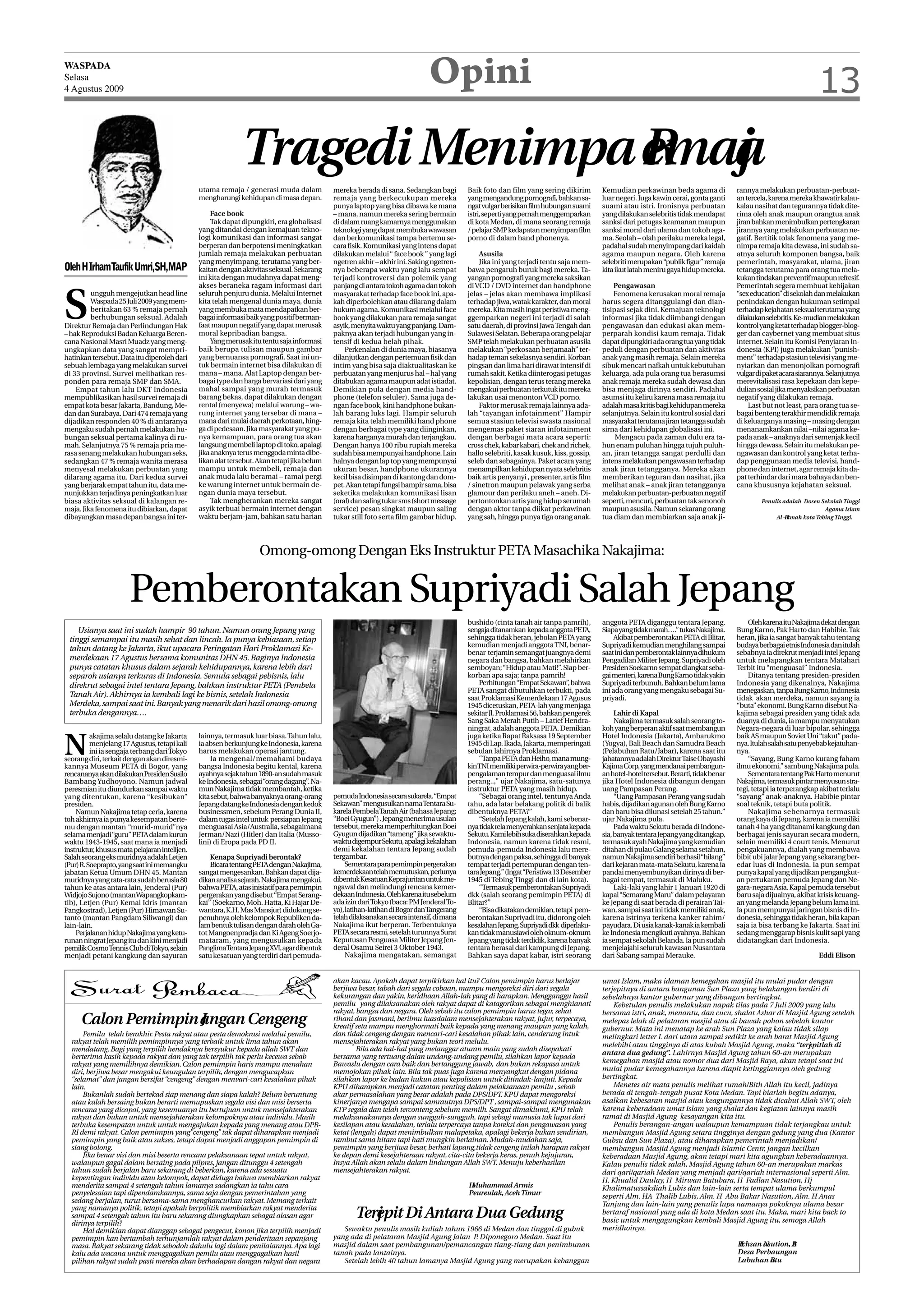 WASPADA
Selasa
4 Agustus 2009
                                                                                                                              Opini                                                                                                                                   13

                                                              Tragedi Menimpa emaj
                                                                              R a
                                               utama remaja / generasi muda dalam            mereka berada di sana. Sedangkan bagi         Baik foto dan film yang sering dikirim        Kemudian perkawinan beda agama di               rannya melakukan perbuatan-perbuat-
                                               mengharungi kehidupan di masa depan.          remaja yang berkecukupan mereka               yang mengandung pornografi, bahkan sa-        luar negeri. Juga kawin cerai, gonta ganti      an tercela, karena mereka khawatir kalau-
                                                                                             punya laptop yang bisa dibawa ke mana         ngat vulgar berisikan film hubungan suami     suami atau istri. Ironisnya perbuatan           kalau nasihat dan tegurannya tidak dite-
                                                    Face book                                – mana, namun mereka sering bermain           istri, seperti yang pernah menggemparkan      yang dilakukan selebritis tidak mendapat        rima oleh anak maupun orangtua anak
                                                    Tak dapat dipungkiri, era globalisasi    di dalam ruang kamarnya menggunakan           di kota Medan, di mana seorang remaja         sanksi dari petugas keamanan maupun             jiran bahkan menimbulkan pertengkaran
                                               yang ditandai dengan kemajuan tekno-          teknologi yang dapat membuka wawasan          / pelajar SMP kedapatan menyimpan film        sanksi moral dari ulama dan tokoh aga-          jirannya yang melakukan perbuatan ne-
                                               logi komunikasi dan informasi sangat          dan berkomunikasi tampa bertemu se-           porno di dalam hand phonenya.                 ma. Seolah – olah perilaku mereka legal,        gatif. Bertitik tolak fenomena yang me-
                                               berperan dan berpotensi meningkatkan          cara fisik. Komunikasi yang intens dapat                                                    padahal sudah menyimpang dari kaidah            nimpa remaja kita dewasa, ini sudah sa-
                                               jumlah remaja melakukan perbuatan             dilakukan melalui “ face book ” yang lagi         Asusila                                   agama maupun negara. Oleh karena                atnya seluruh komponen bangsa, baik
                                               yang menyimpang, terutama yang ber-           ngetren akhir – akhir ini. Saking ngetren-        Jika ini yang terjadi tentu saja mem-     selebriti merupakan “publik figur” remaja       pemerintah, masyarakat, ulama, jiran
Oleh H IrhamTaufik Umri,SH,MAP                 kaitan dengan aktivitas seksual. Sekarang     nya beberapa waktu yang lalu sempat           bawa pengaruh buruk bagi mereka. Ta-          kita ikut latah meniru gaya hidup mereka.       tetangga terutama para orang tua mela-
                                               ini kita dengan mudahnya dapat meng-          terjadi kontroversi dan polemik yang          yangan pornografi yang mereka saksikan                                                        kukan tindakan preventif maupun refresif.
                                               akses beraneka ragam informasi dari           panjang di antara tokoh agama dan tokoh       di VCD / DVD internet dan handphone               Pengawasan                                  Pemerintah segera membuat kebijakan



S
         ungguh mengejutkan head line          seluruh penjuru dunia. Melalui Internet       masyarakat terhadap face book ini, apa-       jelas – jelas akan membawa implikasi              Fenomena kerusakan moral remaja             “sex education” di sekolah dan melakukan
         Waspada 25 Juli 2009 yang mem-        kita telah mengenal dunia maya, dunia         kah diperbolehkan atau dilarang dalam         terhadap jiwa, watak karakter, dan moral      harus segera ditanggulangi dan dian-            penindakan dengan hukuman setimpal
         beritakan 63 % remaja pernah          yang membuka mata mendapatkan ber-            hukum agama. Komunikasi melalui face          mereka. Kita masih ingat peristiwa meng-      tisipasi sejak dini. Kemajuan teknologi         terhadap kejahatan seksual terutama yang
         berhubungan seksual. Adalah           bagai informasi baik yang positif berman-     book yang dilakukan para remaja sangat        ggemparkan negeri ini terjadi di salah        informasi jika tidak diimbangi dengan           dilakukan selebritis. Ke-mudian melakukan
Direktur Remaja dan Perlindungan Hak           faat maupun negatif yang dapat merusak        asyik, menyita waktu yang panjang. Dam-       satu daerah, di provinsi Jawa Tengah dan      pengawasan dan edukasi akan mem-                kontrol yang ketat terhadap blogger-blog-
– hak Reproduksi Badan Keluarga Beren-         moral kepribadian bangsa.                     paknya akan terjadi hubungan yang in-         Sulawesi Selatan. Beberapa orang pelajar      perparah kondisi kaum remaja. Tidak             ger dan caybernet yang membuat situs
cana Nasional Masri Muadz yang meng-                Yang merusak itu tentu saja informasi    tensif di kedua belah pihak.                  SMP telah melakukan perbuatan asusila         dapat dipungkiri ada orang tua yang tidak       internet. Selain itu Komisi Penyiaran In-
ungkapkan data yang sangat mempri-             baik berupa tulisan maupun gambar                 Perkenalan di dunia maya, biasanya        melakukan “perkosaan berjamaah” ter-          peduli dengan perbuatan dan aktivitas           donesia (KPI) juga melakukan “punish-
hatinkan tersebut. Data itu diperoleh dari     yang bernuansa pornografi. Saat ini un-       dilanjutkan dengan pertemuan fisik dan        hadap teman sekelasnya sendiri. Korban        anak yang masih remaja. Selain mereka           ment” terhadap stasiun televisi yang me-
sebuah lembaga yang melakukan survei           tuk bermain internet bisa dilakukan di        intim yang bisa saja diaktualitaskan ke       pingsan dan lima hari dirawat intensif di     sibuk mencari nafkah untuk kebutuhan            nyiarkan dan menonjolkan pornografi
di 33 provinsi. Survei melibatkan res-         mana – mana. Alat Laptop dengan ber-          perbuatan yang menjurus hal – hal yang        rumah sakit. Ketika diinterogasi petugas      keluarga, ada pula orang tua berasumsi          vulgar di paket acara siarannya. Selanjutnya
ponden para remaja SMP dan SMA.                bagai type dan harga bervariasi dari yang     ditabukan agama maupun adat istiadat.         kepolisian, dengan terus terang mereka        anak remaja mereka sudah dewasa dan             merevitalisasi rasa kepekaan dan kepe-
    Empat tahun lalu DKT Indonesia             mahal sampai yang murah termasuk              Demikian pula dengan media hand-              mengakui perbuatan terkutuk itu mereka        bisa menjaga dirinya sendiri. Padahal           dulian sosial jika menyaksikan perbuatan
mempublikasikan hasil survei remaja di         barang bekas, dapat dilakukan dengan          phone (telefon seluler). Sama juga de-        lakukan usai menonton VCD porno.              asumsi itu keliru karena masa remaja itu        negatif yang dilakukan remaja.
empat kota besar Jakarta, Bandung, Me-         rental (menyewa) melalui warung – wa-         ngan face book, kini handphone bukan-             Faktor merusak remaja lainnya ada-        adalah masa kritis bagi kehidupan mereka            Last but not least, para orang tua se-
dan dan Surabaya. Dari 474 remaja yang         rung internet yang tersebar di mana –         lah barang luks lagi. Hampir seluruh          lah “tayangan infotainment” Hampir            selanjutnya. Selain itu kontrol sosial dari     bagai benteng terakhir mendidik remaja
dijadikan responden 40 % di antaranya          mana dari mulai daerah perkotaan, hing-       remaja kita telah memiliki hand phone         semua stasiun televisi swasta nasional        masyarakat terutama jiran tetangga sudah        di keluarganya masing – masing dengan
mengaku sudah pernah melakukan hu-             ga di pedesaan. Jika masyarakat yang pu-      dengan berbagai type yang diinginkan,         mengemas paket siaran infotainment            sirna dari kehidupan globalisasi ini.           menanamkankan nilai –nilai agama ke-
bungan seksual pertama kalinya di ru-          nya kemampuan, para orang tua akan            karena harganya murah dan terjangkau.         dengan berbagai mata acara seperti:                Mengacu pada zaman dulu era ta-            pada anak – anaknya dari semenjak kecil
mah. Selanjutnya 75 % remaja pria me-          langsung membeli laptop di toko, apalagi      Dengan hanya 100 ribu rupiah mereka           cross chek, kabar kabari, chek and richek,    hun enam puluhan hingga tujuh puluh-            hingga dewasa. Selain itu melakukan pe-
rasa senang melakukan hubungan seks,           jika anaknya terus menggoda minta dibe-       sudah bisa mempunyai handphone. Lain          hallo selebriti, kasak kusuk, kiss, gossip,   an, jiran tetangga sangat perdulli dan          ngawasan dan kontrol yang ketat terha-
sedangkan 47 % remaja wanita merasa            likan alat tersebut. Akan tetapi jika belum   halnya dengan lap top yang mempunyai          seleb dan sebagainya. Paket acara yang        intens melakukan pengawasan terhadap            dap penggunaan media televisi, hand-
menyesal melakukan perbuatan yang              mampu untuk membeli, remaja dan               ukuran besar, handphone ukurannya             menampilkan kehidupan nyata selebritis        anak jiran tetangganya. Mereka akan             phone dan internet, agar remaja kita da-
dilarang agama itu. Dari kedua survei          anak muda lalu beramai – ramai pergi          kecil bisa disimpan di kantong dan dom-       baik artis penyanyi , presenter, artis film   memberikan teguran dan nasihat, jika            pat terhindar dari mara bahaya dan ben-
yang berjarak empat tahun itu, data me-        ke warung internet untuk bermain de-          pet. Akan tetapi fungsi hampir sama, bisa     / sinetron maupun pelawak yang serba          melihat anak – anak jiran tetangganya           cana khususnya kejahatan seksual.
nunjukkan terjadinya peningkatkan luar         ngan dunia maya tersebut.                     seketika melakukan komunikasi lisan           glamour dan perilaku aneh – aneh. Di-         melakukan perbuatan-perbuatan negatif
biasa aktivitas seksual di kalangan re-             Tak mengherankan mereka sangat           (oral) dan saling tukar sms (short message    pertontonkan artis yang hidup serumah         seperti, mencuri, perbuatan tak senonoh                 Penulis adalah Dosen Sekolah Tinggi
maja. Jika fenomena itu dibiarkan, dapat       asyik terbuai bermain internet dengan         service) pesan singkat maupun saling          dengan aktor tanpa diikat perkawinan          maupun asusila. Namun sekarang orang                                           Agama Islam
dibayangkan masa depan bangsa ini ter-         waktu berjam-jam, bahkan satu harian          tukar still foto serta film gambar hidup.     yang sah, hingga punya tiga orang anak.       tua diam dan membiarkan saja anak ji-                        Al – kmah kota Tebing Tinggi.
                                                                                                                                                                                                                                                          i
                                                                                                                                                                                                                                                          H




                                                                    Omong-omong Dengan Eks Instruktur PETA Masachika Nakajima:


                       Pemberontakan Supriyadi Salah Jepang
                                                                                                                                           bushido (cinta tanah air tanpa pamrih),       anggota PETA diganggu tentara Jepang.               Oleh karena itu Nakajima dekat dengan
    Usianya saat ini sudah hampir 90 tahun. Namun orang Jepang yang                                                                        sengaja ditanamkan kepada anggota PETA,       Siapa yang tidak marah….” tukas Nakajima.       Bung Karno, Pak Harto dan Habibie. Tak
 tinggi semampai itu masih sehat dan lincah. Ia punya kebiasaan, setiap                                                                    sehingga tidak heran, jebolan PETA yang            Akibat pemberontakan PETA di Blitar,       heran, jika ia sangat banyak tahu tentang
                                                                                                                                           kemudian menjadi anggota TNI, benar-          Supriyadi kemudian menghilang sampai            budaya berbagai etnis Indonesia dan itulah
 tahun datang ke Jakarta, ikut upacara Peringatan Hari Proklamasi Ke-                                                                      benar terjamin semangat juangnya demi         saat ini dan pemberontak lainnya dihukum        sebabnya ia direkrut menjadi intel Jepang
 merdekaan 17 Agustus bersama komunitas DHN 45. Baginya Indonesia                                                                          negara dan bangsa, bahkan melahirkan          Pengadilan Militer Jepang. Supriyadi oleh       untuk melapangkan tentara Matahari
 punya catatan khusus dalam sejarah kehidupannya, karena lebih dari                                                                        semboyan; “Hidup atau Mati!”. Siap ber-       Presiden Soekarno sempat diangkat seba-         Terbit itu “menguasai” Indonesia.
 separoh usianya terkuras di Indonesia. Semula sebagai pebisnis, lalu                                                                      korban apa saja; tanpa pamrih!                gai menteri, karena Bung Karno tidak yakin          Ditanya tentang presiden-presiden
 direkrut sebagai intel tentara Jepang, bahkan instruktur PETA (Pembela                                                                        Perhitungan “Empat Sekawan”, bahwa        Supriyadi terbunuh. Bahkan belum lama           Indonesia yang dikenalnya, Nakajima
                                                                                                                                           PETA sangat dibutuhkan terbukti, pada         ini ada orang yang mengaku sebagai Su-          menegaskan, tanpa Bung Karno, Indonesia
 Tanah Air). Akhirnya ia kembali lagi ke bisnis, setelah Indonesia                                                                         saat Proklamasi Kemerdekaan 17 Agusus         priyadi.                                        tidak akan merdeka, namun sayang ia
 Merdeka, sampai saat ini. Banyak yang menarik dari hasil omong-omong                                                                      1945 dicetuskan, PETA-lah yang menjaga                                                        “buta” ekonomi. Bung Karno disebut Na-
 terbuka dengannya….                                                                                                                       sekitar Jl. Proklamasi 56, bahkan pengerek         Lahir di Kapal                             kajima sebagai presiden yang tidak ada
                                                                                                                                           Sang Saka Merah Putih – Latief Hendra-             Nakajima termasuk salah seorang to-        duanya di dunia, ia mampu menyatukan
                                                                                                                                           ningrat, adalah anggota PETA. Demikian        koh yang berperan aktif saat membangun          Negara-negara di luar bipolar, sehingga


N
          akajima selalu datang ke Jakarta     lainnya, termasuk luar biasa. Tahun lalu,                                                   juga ketika Rapat Raksasa 19 September        Hotel Indonesia (Jakarta), Ambarukmo            baik AS maupun Soviet Uni “takut” pada-
          menjelang 17 Agustus, tetapi kali    ia absen berkunjung ke Indonesia, karena                                                    1945 di Lap. Ikada, Jakarta, memperingati     (Yogya), Bali Beach dan Samudra Beach           nya. Itulah salah satu penyebab kejatuhan-
          ini ia sengaja terbang dari Tokyo    harus melakukan operasi jantung.                                                            sebulan lahirnya Proklamasi.                  (Pelabuhan Ratu/Jabar), karena saat itu         nya.
seorang diri, terkait dengan akan diresmi-         Ia mengenal/memahami budaya                                                                 “Tanpa PETA dan Heiho, mana mung-         jabatannya adalah Direktur Taise Obayashi           “Sayang, Bung Karno kurang faham
kannya Museum PETA di Bogor, yang              bangsa Indonesia begitu kental, karena                                                      kinTNI memiliki perwira-perwira yang ber-     Kajima Corp, yang mendanai pembangun-           ilmu ekonomi,” sambung Nakajima pula.
rencananya akan dilakukan Presiden Susilo      ayahnya sejak tahun 1890-an sudah masuk                                                     pengalaman tempur dan menguasai ilmu          an hotel-hotel tersebut. Berarti, tidak benar       Sementara tentang Pak Harto menurut
Bambang Yudhoyono. Namun jadwal                ke Indonesia, sebagai “orang dagang”. Na-                                                   perang..,” ujar Nakajima, satu-satunya        jika Hotel Indonesia dibangun dengan            Nakajima, termasuk pintar menyusun stra-
peresmian itu diundurkan sampai waktu          mun Nakajima tidak membantah, ketika                                                        instruktur PETA yang masih hidup.             uang Pampasan Perang.                           tegi, tetapi ia terperangkap akibat terlalu
yang ditentukan, karena “kesibukan”            kita sebut, bahwa banyaknya orang-orang       pemuda Indonesia secara sukarela. “Empat          “Sebagai orang intel, tentunya Anda            “Uang Pampasan Perang yang sudah           “sayang” anak-anaknya. Habibie pintar
presiden.                                      Jepang datang ke Indonesia dengan kedok       Sekawan” mengusulkan nama Tentara Su-         tahu, ada latar belakang politik di balik     habis, dijadikan agunan oleh Bung Karno         soal teknik, tetapi buta politik.
    Namun Nakajima tetap ceria, karena         businessmen, sebelum Perang Dunia II,         karela Pembela Tanah Air (bahasa Jepang;      dibentuknya PETA?”                            dan baru bisa dilunasi setelah 25 tahun.”           Nakajima sebenarnya termasuk
toh akhirnya ia punya kesempatan berte-        dalam tugas intel untuk persiapan Jepang      “Boei Gyugun”) . Jepang menerima usulan           “Setelah Jepang kalah, kami sebenar-      ujar Nakajima pula.                             orang kaya di Jepang, karena ia memiliki
mu dengan mantan “murid-murid”nya              menguasai Asia/Australia, sebagaimana         tersebut, mereka memperhitungkan Boei         nya tidak rela menyerahkan senjata kepada          Pada waktu Sekutu berada di Indone-        tanah 4 ha yang ditanami kangkung dan
selama menjadi “guru” PETA dalam kurun         Jerman/Nazi (Hitler) dan Italia (Musso-       Gyugun dijadikan “tameng” jika sewaktu-       Sekutu. Kami lebih suka diserahkan kepada     sia, banyak tentara Jepang yang ditangkap,      berbagai jenis sayuran secara modern,
waktu 1943-1945, saat mana ia menjadi          lini) di Eropa pada PD II.                    waktu digempur Sekutu, apalagi kekalahan      Indonesia, namun karena tidak resmi,          termasuk ayah Nakajima yang kemudian            selain memiliki 4 court tenis. Menurut
instruktur, khusus mata pelajaran intelijen.                                                 demi kekalahan tentara Jepang sudah           pemuda-pemuda Indonesia lalu mere-            ditahan di pulau Galang selama setahun,         pengakuannya, dialah yang membawa
Salah seorang eks muridnya adalah Letjen           Kenapa Supriyadi berontak?                tergambar.                                    butnya dengan paksa, sehingga di banyak       namun Nakajima sendiri berhasil “hilang”        bibit ubi jalar Jepang yang sekarang ber-
(Pur) R. Soeprapto, yang saat ini memangku         Bicara tentang PETA dengan Nakajima,           Sementara para pemimpin pergerakan       tempat terjadi pertempuran dengan ten-        dari kejaran mata-mata Sekutu, karena ia        edar luas di Indonesia. Ia pun sempat
jabatan Ketua Umum DHN 45. Mantan              sangat mengesankan. Bahkan dapat dija-        kemerdekaan telah memutuskan, perlunya        tara Jepang.” (Ingat“Peristiwa 13 Desember    pandai menyembunyikan dirinya di ber-           punya kapal yang dijadikan pengangkut-
muridnya yang rata-rata sudah berusia 80       dikan analisa sejarah. Nakajima mengakui,     dibentuk Kesatuan Keprajuritan untuk me-      1945 di Tebing Tinggi dan di lain kota).      bagai tempat, termasuk di Maluku.               an pertukaran pemuda Jepang dan Ne-
tahun ke atas antara lain, Jenderal (Pur)      bahwa PETA, atas inisiatif para pemimpin      ngawal dan melindungi rencana kemer-              “Termasuk pemberontakan Supriyadi              Laki-laki yang lahir 1 Januari 1920 di     gara-negara Asia. Kapal pemuda tersebut
Widjojo Sujono (mantanWapangkopkam-            pergerakan yang disebut “Empat Serang-        dekaan Indonesia. Oleh karena itu sebelum     dkk (salah seorang pemimpin PETA) di          kapal “Semarang Maru” dalam pelayaran           baru saja dijualnya, akibat krisis keuang-
tib), Letjen (Pur) Kemal Idris (mantan         kai” (Soekarno, Moh. Hatta, Ki Hajar De-      ada izin dari Tokyo (baca: PM Jenderal To-    Blitar?”                                      ke Jepang di saat berada di perairan Tai-       an yang melanda Jepang belum lama ini.
Pangkostrad), Letjen (Pur) Himawan Su-         wantara, K.H. Mas Mansjur) didukung se-       yo), latihan-latihan di Bogor dan Tangerang       “Bisa dikatakan demikian, tetapi pem-     wan, sampai saat ini tidak memiliki anak,       Ia pun mempunyai jaringan bisnis di In-
tanto (mantan Pangdam Siliwangi) dan           penuhnya oleh kelompok Republiken da-         telah dilaksanakan secara intensif, di mana   berontakan Supriyadi itu, didorong oleh       karena istrinya terkena kanker rahim/           donesia, sehingga tidak heran, bila kapan
lain-lain.                                     lam bentuk tulisan dengan darah oleh Ga-      Nakajima ikut berperan. Terbentuknya          kesalahan Jepang. Supriyadi dkk diperlaku-    payudara. Di usia kanak-kanak ia kembali        saja ia bisa terbang ke Jakarta. Saat ini
    Perjalanan hidup Nakajima yang ketu-       tot Mangoenpradja dan Ki Ageng Soerjo-        PETA secara resmi, setelah turunnya Surat     kan tidak manusiawi oleh oknum-oknum          ke Indonesia mengikuti ayahnya. Bahkan          sedang menggarap bisnis kulit sapi yang
runan ningrat Jepang itu dan kini menjadi      mataram, yang mengusulkan kepada              Keputusan Penguasa Militer Jepang Jen-        Jepang yang tidak terdidik, karena banyak     ia sempat sekolah Belanda. Ia pun sudah         didatangkan dari Indonesia.
pemilik Cosmo Tennis Club di Tokyo, selain     PanglimaTentara Jepang XVI, agar dibentuk     deral Osamu Seirei 3 Oktober 1943.            tentara berasal dari kampung di Jepang.       menjelajahi seluruh kawasan Nusantara
menjadi petani kangkung dan sayuran            satu kesatuan yang terdiri dari pemuda-            Nakajima mengatakan, semangat            Bahkan saya dapat kabar, istri seorang        dari Sabang sampai Merauke.                                                  Eddi Elison


                                                                                             akan kacau. Apakah dapat terpikirkan hal itu? Calon pemimpin harus berlajar                 umat Islam, maka idaman kemegahan masjid itu mulai pudar dengan
                                                                                             berjiwa besar, tabah dari segala cobaan, mampu mengoreksi diri dari segala                  terjepitnya di antara bangunan Sun Plaza yang belakangan berdiri di
                                                                                             kekurangan dan yakin, keridhaan Allah-lah yang di harapkan. Mengganggu hasil                sebelahnya kantor gubernur yang dibangun bertingkat.
                                                                                             pemilu yang dilaksanakan oleh rakyat dapat di katagorikan sebagai menghianati                   Kebetulan penulis melakukan napak tilas pada 7 Juli 2009 yang lalu
                                                                                             rakyat, bangsa dan negara. Oleh sebab itu calon pemimpin harus tegar, sehat                 bersama istri, anak, menantu, dan cucu, shalat Ashar di Masjid Agung setelah
      Calon Pemimpin angan Cengeng
                     J                                                                       rihani dan jasmani, berilmu luasdalam mensejahterakan rakyat, jujur, terpecaya,
                                                                                             kreatif seta mampu menghormati baik kepada yang menang maupun yang kalah,
                                                                                                                                                                                         melepas lelah di pelataran mesjid atau di bawah pohon sebelah kantor
                                                                                                                                                                                         gubernur. Mata ini menatap ke arah Sun Plaza yang kalau tidak silap
      Pemilu telah berakhir. Pesta rakyat atau pesta demokrasi melalui pemilu,               dan tidak cengeng dengan mencari-cari kesalahan pihak lain, cenderung intuk                 melingkari letter L dari utara sampai sedikit ke arah barat Masjid Agung
  rakyat telah memilih pemimpinnya yang terbaik untuk lima tahun akan                        mensejahterakan rakyat yang bukan teori melulu.                                             melebihi atau tingginya di atas kubah Masjid Agung, maka “terj pitlah di
                                                                                                                                                                                                                                                         e
  mendatang. Bagi yang terpilih hendaknya bersyukur kepada allah SWT dan                             Bila ada hal-hal yang melanggar aturan main yang sudah disepakati
                                                                                                                                                                                         antara dua gedung”. Lahirnya Masjid Agung tahun 60-an merupakan
  berterima kasih kepada rakyat dan yang tak terpilih tak perlu kecewa sebab                 bersama yang tertuang dalan undang-undang pemilu, silahkan lapor kepada
  rakyat yang memilihnya demikian. Calon pemimpin haris mampu menahan                        Bawaslu dengan cara baik dan bertanggung jawab, dan bukan rekayasa untuk                    kemegahan masjid atau nomor dua dari Masjid Raya, akan tetapi saat ini
  diri, berjiwa besar mengakui keungulan terpilih, dengan mengucapkan                        memojokan pihak lain. Bila tak puas juga karena menyangkut dengan pidana                    mulai pudar kemegahannya karena diapit ketinggiannya oleh gedung
  “selamat” dan jangan bersifat “cengeng” dengan menvari-cari kesalahan pihak                silahkan lapor ke badan hukun atau kepolisian untuk ditindak-lanjuti. Kepada                bertingkat.
  lain.                                                                                      KPU diharapkan menjadi catatan penting dalam pelaksanaan pemilu , sebab                         Menetes air mata penulis melihat rumah/Bith Allah itu kecil, jadinya
      Bukanlah sudah bertekad siap menang dan siapa kalah? Belum beruntung                   akar permasalahan yang besar adalah pada DPS/DPT. KPU dapat mengoreksi                      berada di tengah-tengah pusat Kota Medan. Tapi biarlah begitu adanya,
  atau kalah bersaing bukan berarti memupuskan segala visi dan misi berserta                 kinerjanya mengapa sampai samrautnya DPS/DPT , sampai-sampai mengunakan                     asalkan kebesaran masjid atau keagungannya tidak dicabut Allah SWT, oleh
  rencana yang dicapai, yang kesemuanya itu bertujuan untuk mensejahterakan                  KTP segala dan telah terconteng sebelum memilh. Sangat dimaklumi, KPU telah                 karena keberadaan umat Islam yang shalat dan kegiatan lainnya masih
  rakyat dan bukan untuk mensejahterakan kelompoknya atau individu. Masih                    melaksanakannya dengan sungguh-sungguh, tapi sebagi manusia tak luput dari                  ramai di Masjid Agung kesayangan kita itu.
  terbuka kesempatan untuk untuk mengajukan kepada yang menang atau DPR-                     kesilapan atau kesalahan, terlalu terpercaya tanpa koreksi dan pengawasan yang                  Penulis berangan-angan walaupun kemampuan tidak terjangkau untuk
  RI demi rakyat. Calon pemimpin yang”cengeng” tak dapat diharapkan menjadi                  ketat (lengah) dapat menimbulkan malapetaka, apalagi bekerja bukan sendirian,               membangun Masjid Agung setara tingginya dengan gedung yang dua (Kantor
  pemimpin yang baik atau sukses, tetapi dapat menjadi anggapan pemimpin di                  rambut sama hitam tapi hati mungkin berlainan. Mudah-mudahan saja,                          Gubsu dan Sun Plaza), atau diharapkan pemerintah menjadikan/
  siang bolong.                                                                              pemimpin yang berjiwa besar, berhati lapang,tidak cengeng inilah harapan rakyat             membangun Masjid Agung menjadi Islamic Centr, jangan kecilkan
      Jika benar visi dan misi beserta rencana pelaksanaan tepat untuk rakyat,               ke depan demi kesejahteraan rakyat, cita-cita bekerja keras, penuh kejujuran,               keberadaan Masjid Agung, akan tetapi mari kita agungkan keberadaannya.
  walaupun gagal dalam bersaing pada pilpres, jangan ditunggu 4 setengah                     Insya Allah akan selalu dalam lindungan Allah SWT. Menuju keberhasilan                      Kalau penulis tidak salah, Masjid Agung tahun 60-an merupakan markas
  tahun sudah berjalan baru sekarang di beberkan, karena ada sesuatu                         mensejahterakan rakyat.                                                                     dari qari/qariah Medan yang menjadi qari/qariah internasional seperti Alm.
  kepentingan individu atau kelompok, dapat diduga bahwa membiarkan rakyat                                                                                                               H. Khualid Daulay, H Mirwan Batubara, H Fadlan Nasution, Hj
  menderita sampai 4 setengah tahun lamanya sadangkan ia tahu cara                                                                         HMuhammad Armis                               Khalimatussakdiah Lubis dan lain-lain serta tempat ulama berkumpul
  penyelesaian tapi dipendamkannya, sama saja dengan pemerintahan yang                                                                     Peureulak, Aceh Timur                         seperti Alm. HA Thalib Lubis, Alm. H Abu Bakar Nasution, Alm. H Anas
  sedang berjalan, turut bersama-sama menghancurkan rakyat. Memang terkait
                                                                                                                                                                                         Tanjung dan lain-lain yang penulis lupa namanya pokoknya ulama besar
  yang namanya politik, tetapi apakah berpolitik membiarkan rakyat menderita
  sampai 4 setengah tahun itu baru sekarang diungkapkan sebagai alasan agar
  dirinya terpilih?
                                                                                                    Terj pit Di Antara Dua Gedung
                                                                                                       e                                                                                 bertaraf nasional yang ada di kota Medan saat itu. Maka, mari kita back to
                                                                                                                                                                                         basic untuk mengagungkan kembali Masjid Agung itu, semoga Allah
      Hal demikian dapat dianggap sebagai pengecut, konon jika terpilih menjadi                 Sewaktu penulis masih kuliah tahun 1966 di Medan dan tinggal di gubuk                    meridhoinya.
  pemimpin kan bertambah terhunjamlah rakyat dalam penderitaan sepanjang                     yang ada di pelataran Masjid Agung Jalan P Diponegoro Medan. Saat itu
                                                                                                                                       .
  masa. Rakyat sekarang tidak sebodoh dahulu lagi dalam penilaiannya. Apa lagi               masjid dalam saat pembangunan/pemancangan tiang-tiang dan penimbunan                                                                        H
                                                                                                                                                                                                                                         Ichsan asution, B
                                                                                                                                                                                                                                                N        A
  kalu ada wacana untuk menggagalkan pemilu atau menggagalkan hasil                          tanah pada lantainya.                                                                                                                       Desa Perbaungan
  pilihan rakyat sudah pasti mereka akan berhadapan dangan rakyat dan negara                    Setelah lebih 40 tahun lamanya Masjid Agung yang merupakan kebanggan                                                                     Labuhan Btu
                                                                                                                                                                                                                                                  a
 