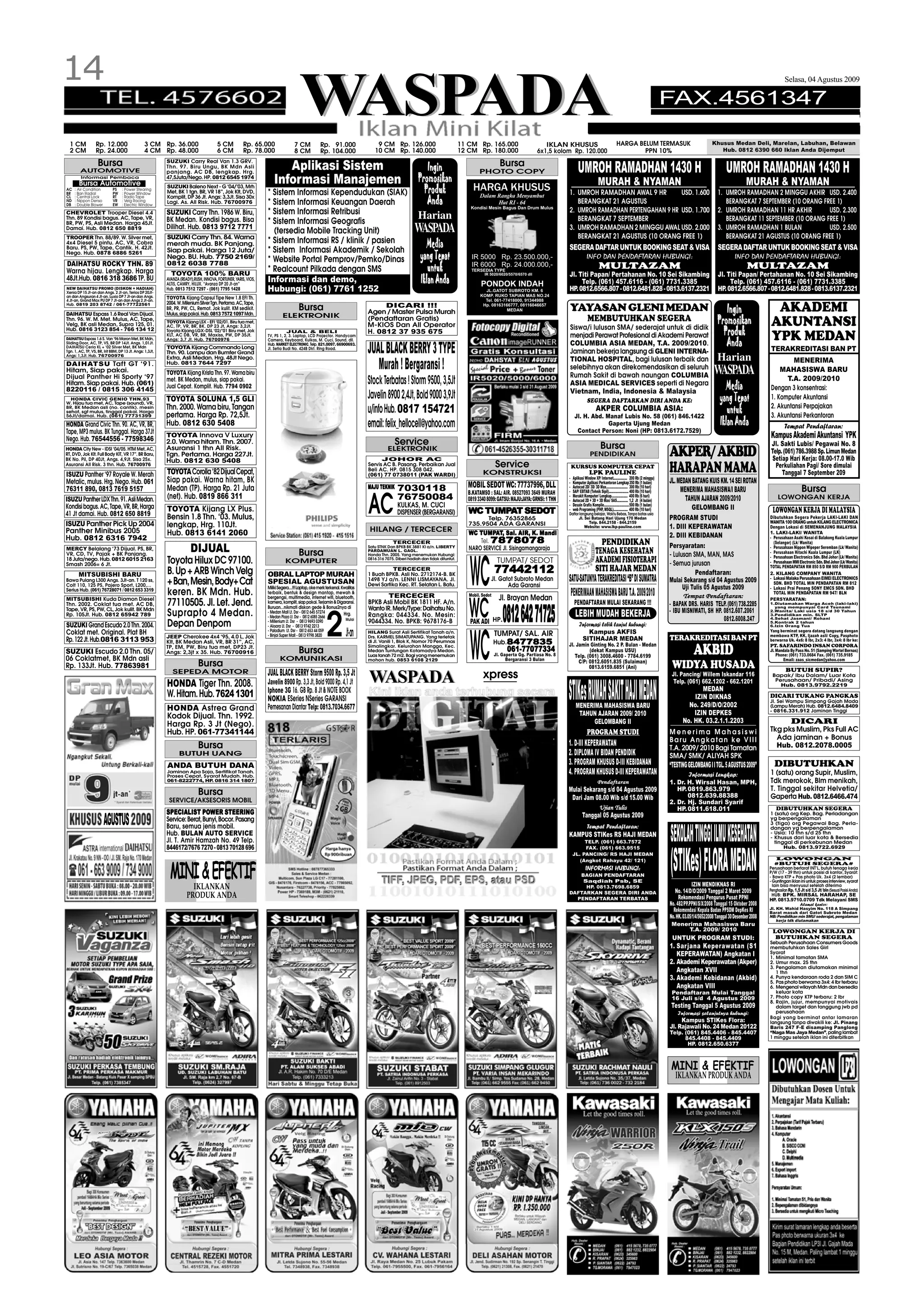 14
                                                                                                                                     WASPADA
                                                                                                                                                                                                                                                                                                                                                                                                                            Selasa, 04 Agustus 2009

                                                                                                                                                                                                                                                                                                                                                           FAX.4561347

  1 CM            Rp. 12.000                      3 CM Rp. 36.000                       5 CM           Rp. 65.000                 7 CM            Rp. 91.000                    9 CM Rp. 126.000                               11 CM Rp. 165.000                          IKLAN KHUSUS                                   HARGA BELUM TERMASUK                                       Khusus Medan Deli, Marelan, Labuhan, Belawan
  2 CM            Rp. 24.000                      4 CM Rp. 48.000                       6 CM           Rp. 78.000                 8 CM            Rp. 104.000                  10 CM Rp. 140.000                               12 CM Rp. 180.000                       6x1,5 kolom Rp. 120.000                                   PPN 10%                                               Hub. 0812 6390 660 Iklan Anda Dijemput

                    Bursa                                  SUZUKI Carry Real Van 1.3 GRV.
                                                                                                                        Aplikasi Sistem                                                                                                            Bursa
        AUTOMOTIVE
                                                           Thn. 97. Biru Ungu, BK Mdn Asli
                                                           panjang. AC DB, lengkap. Hrg.
                                                                                                                                                                                                          Ingin                        PHOTO COPY                                         UMROH RAMADHAN 1430 H                                                                             UMROH RAMADHAN 1430 H
         Informasi Pembaca
        Bursa Automotive
                                                           47,5Juta/Nego. HP. 0812 6545 1974
                                                                                                                     Informasi Manajemen                                                               Promosikan                                                                                         MURAH & NYAMAN                                                                                MURAH & NYAMAN
AC
BR
     : Air Condition
     : Ban Radial
                             PS
                             PW
                                   : Power Stearing
                                   : Power Window
                                                           SUZUKI Baleno Next - G ‘04/’03, Mrh
                                                           Met, BK 1 tgn. BR, VR 18”, Jok Klt, DVD,              * Sistem Informasi Kependudukan (SIAK)                                                  Produk                     HARGA KHUSUS                                  1. UMROH RAMADHAN AWAL 9 HR        USD. 1.600                                                        1. UMROH RAMADHAN 2 MINGGU AKHIR USD. 2.400
                                                                                                                                                                                                                                       Dalam Rangka Menyambut
                                                           Komplit, DP 36 Jt. Angs: 3,3Jt. Sisa 30x
                                                                                                                                                                                                          Anda
CL   : Central Lock          RT    : Radio Tape
ND
DB
     : Nippon Denso
     : Double Blower
                             VR
                             EW
                                   : Velg Racing
                                   : Electric Window
                                                           Lagi. As. All Risk. Hub. 76700976                     * Sistem Informasi Keuangan Daerah                                                                                          Hut RI - 64                             BERANGKAT 21 AGUSTUS                                                                                 BERANGKAT 7 SEPTEMBER (10 ORANG FREE 1)
                                                                                                                                                                                                                                   Kondisi Mesin Bagus Dan Drum Mulus
CHEVROLET Trooper Diesel 4.4                               SUZUKI Carry Thn. 1986 W. Biru,                       * Sistem Informasi Retribusi                                                                                                                                     2. UMROH RAMADHAN PERTENGAHAN 9 HR USD. 1.700                                                        2. UMROH RAMADHAN 11 HR AKHIR        USD. 2.300
Thn. 89 Kondisi bagus. AC, Tape, VR,                       BK Medan. Kondisi bagus. Bisa                         * Sistem Informasi Geografis
                                                                                                                                                                                                       Harian                                                                        BERANGKAT 7 SEPTEMBER                                                                                BERANGKAT 11 SEPTEMBER (10 ORANG FREE 1)
BR, PW, PS, Asli Medan. Harga 45Jt.
Damai. Hub. 0812 650 8819                                  Dilihat. Hub. 0813 9712 7771
                                                                                                                   (tersedia Mobile Tracking Unit)                                                   WASPADA                                                                      3. UMROH RAMADHAN 2 MINGGU AWAL USD. 2.000
                                                                                                                                                                                                                                                                                     BERANGKAT 21 AGUSTUS (10 ORANG FREE 1)
                                                                                                                                                                                                                                                                                                                                                                                       3. UMROH RAMADHAN 1 BULAN            USD. 2.500
                                                                                                                                                                                                                                                                                                                                                                                          BERANGKAT 21 AGUSTUS (10 ORANG FREE 1)
TROOPER Thn. 88/89. W. Silver met,                         SUZUKI Carry Thn. 84. Warna
4x4 Diesel 5 pintu. AC, VR, Cobra                          merah muda. BK Panjang.                               * Sistem Informasi RS / klinik / pasien                                                   Media
Baru. PS, PW, Tape, Cantik. H. 42Jt.
                                                           Siap pakai. Harga 12 Juta/                            * Sistem Informasi Akademik / Sekolah                                                                                                                            SEGERA DAFTAR UNTUK BOOKING SEAT & VISA                                                              SEGERA DAFTAR UNTUK BOOKING SEAT & VISA
Nego. Hub. 0878 6886 5261
                                                           Nego. BU. Hub. 7750 2169/                             * Website Portal Pemprov/Pemko/Dinas                                                   yang Tepat                 IR 5000 Rp. 23.500.000,-                                      INFO DAN PENDAFTARAN HUBUNGI:                                                                   INFO DAN PENDAFTARAN HUBUNGI:
DAIHATSU ROCKY THN. 89                                     0812 6038 7788                                                                                                                                                          IR 6000 Rp. 24.000.000,-
Warna hijau. Lengkap. Harga                                  TOYOTA 100% BARU
                                                                                                                 * Realcount Pilkada dengan SMS                                                            untuk                   TERSEDIA TYPE
                                                                                                                                                                                                                                          IR 5020/6020/5570/6570 dll
                                                                                                                                                                                                                                                                                                          MULTAZAM
                                                                                                                                                                                                                                                                                  Jl. Titi Papan/ Pertahanan No. 10 Sei Sikambing
                                                                                                                                                                                                                                                                                                                                                                                                         MULTAZAM
                                                                                                                                                                                                                                                                                                                                                                                       Jl. Titi Papan/ Pertahanan No. 10 Sei Sikambing
48Jt.Hub. 0816 318 3686 TP. BU                             AVANZA (READY),RUSH, INNOVA, FORTUNER, YARIS, VIOS,
                                                           ALTIS, CAMRY, HILUX. “Avanza DP 20 Jt-an”
                                                                                                                 Informasi dan demo,                                                                    Iklan Anda                      PONDOK INDAH                                   Telp. (061) 457.6116 - (061) 7731.3385                                                               Telp. (061) 457.6116 - (061) 7731.3385
NEW DAIHATSU PROMO (DISKON + HADIAH)
Xenia DP 15 Jt-an dan Angs. 2 Jt-an, Terios DP 20Jt-
                                                           Hub. 0813 7512 7297 - (061) 7795 1428                 Hubungi: (061) 7761 1252                                                                                                 JL.GATOT SUBROTO KM. 6                  HP. 0812.6566.807 - 0812.6481.828 - 0813.6137.2321                                                   HP. 0812.6566.807 - 0812.6481.828 - 0813.6137.2321
an dan Angsuran 4 Jt-an. Luxio DP 7 Jt-an dan Angs.                                                                                                                                                                                     KOMP. RUKO TAPIAN MAS NO.24
4 Jt-an, Grand Max PU DP 7 Jt-an dan Angs 2 Jt-an.
                                                           TOYOTA Kijang Capsul Tipe New 1.8 EFI Th.                                                                                                                                      Tel. 061-77418000, 91344988
                                                           2004. W. Milenium Silver Tgn. Pertama. AC, Tape,
Hub. 0819 203 8742 / 061-77722561

DAIHATSU Espass 1.6 Real Van Dijual.
                                                           BR, PR, PW, CL, Remot. Jok kulit. KM sedikit.
                                                           Mulus, siap pakai. Hub. 0813 7572 1097 Mdn.                    ELEKTRONIK
                                                                                                                                    Bursa                                        DICARI !!!
                                                                                                                                                                            Agen / Master Pulsa Murah
                                                                                                                                                                                                                                         Hp. 08163166777, 08116046657
                                                                                                                                                                                                                                                     MEDAN                        YAYASAN GLENI MEDAN                                                                                     Ingin                     AKADEMI
Thn. 96. W. M. Met. Mulus, AC, Tape,
Velg, BK asli Medan, Supra 125, 01.
                                                           TOYOTA Kijang LSX - EFI ‘02/01. Biru tua met,
                                                                                                                                                                            (Pendaftaran Gratis)
                                                                                                                                                                            M-KIOS Dan All Operator
                                                                                                                                                                                                                                                                                                 MEMBUTUHKAN SEGERA                                                                    Promosikan                  AKUNTANSI
                                                           AC, TP, VR, BR, BK. DP 23 Jt, Angs: 3,2Jt.                                                                                                                                                                             Siswa/i lulusan SMA/ sederajat untuk di didik
Hub. 0816 3123 854 - 766 134 12                            Toyota Kijang LGX-DSL ‘02/’01 Biru met, Jok
                                                           KLT, AC DB, VR, BR, Maxiss, PW, DP 35Jt.
                                                                                                                             JUAL & BELI
                                                                                                                 TV, PS 1, 2, 3. Laptop, LCD Projector. Handycam
                                                                                                                                                                            H. 0812 37 935 675
                                                                                                                                                                                                                                                                                  menjadi Perawat Profesional di Akademi Perawat                                                         Produk                    YPK MEDAN
                                                                                                                                                                                                                                                                                                                                                                                          Anda
DAIHATSU Espass 1.6 S. Van ‘96 Maron Met, BK Mdn,          Angs: 3,7 Jt. Hub. 76700976                           Camera, Keyboard, Kulkas, M. Cuci, Sound, dll.
Sliding Door, AC, TP, VS, BR DP 14Jt. Angs. 1,01Jt.                                                                                                                                                                                                                               COLUMBIA ASIA MEDAN, T.A. 2009/2010.
DAIHATSU Ceria KL + ‘02 Silver Met, BK Mdn
Tgn. 1, AC, TP, VS, BR, Irit BBM, DP 13 Jt. Angs: 1,3Jt,
Angs: 1,3Jt. Hub. 76700976
                                                           TOYOTA Kijang Commando Long
                                                           Thn. 90. Lampu dan Bumfer Grand
                                                           Extra, Asli Medan. Hrg. 48Jt Nego.
                                                                                                                 Hub. MARKET ELECTRONIC. Telp. 821.0097. 66900693.
                                                                                                                 Jl. Setia Budi No. 424B Dkt. Ring Road.
                                                                                                                                                                            JUAL BLACK BERRY 3 TYPE                                                                               Jaminan bekerja langsung di GLENI INTERNA-
                                                                                                                                                                                                                                                                                                                                                                                       Harian
                                                                                                                                                                                                                                                                                                                                                                                                                   TERAKREDITASI BAN PT
                                                                                                                                                                                                                                                                                  TIONAL HOSPITAL, bagi lulusan terbaik dan                                                                                                 MENERIMA
DAIHATSU Taft GT ‘91.
Hitam, Siap pakai.
                                                           Hub. 0813 7644 7297
                                                           TOYOTA Kijang Krista Thn. 97. Warna biru
                                                                                                                                                                               Murah ! Bergaransi !                                                                               selebihnya akan direkomendasikan di seluruh
                                                                                                                                                                                                                                                                                                                                                                                     WASPADA                           MAHASISWA BARU
Dijual Panther Hi Sporty ‘97                                                                                                                                                                                                                                                      Rumah Sakit di bawah naungan COLUMBIA
Hitam. Siap pakai. Hub. (061)
                                                           met. BK Medan, mulus, siap pakai.
                                                           Jual Cepat. Komplit. Hub. 7794 0902
                                                                                                                                                                            Stock Terbatas ! Storm 9500, 3,5Jt                                                                    ASIA MEDICAL SERVICES seperti di Negara
                                                                                                                                                                                                                                                                                                                                                                                           Media
                                                                                                                                                                                                                                                                                                                                                                                                                         T.A. 2009/2010
8220116 / 0815 306 4145                                                                                                                                                                                                                                                           Vietnam, India, Indonesia & Malaysia                                                                                             Dengan 3 konsentrasi:
  HONDA CIVIC GENIO THN.93                                 TOYOTA SOLUNA 1,5 GLI                                                                                            Javelin 8900 2,4Jt, Bold 9000 3,9Jt                                                                                  SEGERA DAFTARKAN DIRI ANDA KE:                                                         yang Tepat                 1. Komputer Akuntansi
W. Hijau tua met, AC, Tape (sound), VR,
                                                                                                                                                                                                                                                                                                                                                                                                                   2. Akuntansi Perpajakan
BR, BK Medan asli (no. cantik). mesin
sehat, sgt mulus, tinggal pakai. Harga
56Jt/damai. Hub. (061) 77731399
                                                           Thn. 2000. Warna biru, Tangan
                                                           pertama. Harga Rp. 72,5Jt.
                                                                                                                                                                            u/info Hub. 0817 154721                                                                                                     AKPER COLUMBIA ASIA:
                                                                                                                                                                                                                                                                                       Jl. H. Abd. Manaf Lubis No. 58 (061) 846.1422
                                                                                                                                                                                                                                                                                                                                                                                           untuk                   3. Akuntansi Perkantoran
HONDA Grand Civic Thn. 90. AC, VR, BR,                     Hub. 0812 630 5408                                                                                               email: felix_hellocell@yahoo.com                                                                                        Gaperta Ujung Medan                                                                 Iklan Anda                      Tempat Pendaftaran:
Tape, MP3 mulus. BK Tunggal. Harga 37Jt                                                                                                                                                                                                                                                 Contact Person: Noni (HP: 0813.6172.7529)
Nego. Hub. 76544556 - 77598346
                                                           TOYOTA Innova V Luxury                                                                                                                                                                                                                                                                                                                                  Kampus Akademi Akuntansi YPK
                                                           2.0. Warna hitam. Thn. 2007.                                                                                                   Service                                                                                                           Bursa                                                                                                  Jl. Sakti Lubis/ Pegawai No. 8
HONDA City New - IDSI ‘04/05. HTM Met, AC,
RT, DVD, Jok Klt. Full Body KIT, VR 17”. BR Baru,
BK No. Pil, DP 40Jt, Angs. 4,9Jt. Sisa 25x.
                                                           Asuransi 1 thn All Risk.
                                                           Tgn. Pertama. Harga 227Jt.
                                                           Hub. 0812 630 5408
                                                                                                                                                                                      ELEKTRONIK
                                                                                                                                                                                  JOHOR AC
                                                                                                                                                                                                                                                                                                   PENDIDIKAN                                              AKPER/ AKBID                                            Telp. (061) 786.3988 Sp. Limun Medan
                                                                                                                                                                                                                                                                                                                                                                                                                    Setiap Hari Kerja: 08.00-17.0 Wib
                                                                                                                                                                                                                                                 Service
Asuransi All Risk. 3 thn. Hub. 76700976

ISUZU Panther ‘97 Royale W. Merah                          TOYOTA Corolla ‘82 Dijual Cepat,
                                                                                                                                                                            Servis AC B. Pasang. Perbaikan Jual
                                                                                                                                                                            Beli AC. HP. 0815 308 042.
                                                                                                                                                                            (061) 77 0738011 (PAK WARDI)                                 KONSTRUKSI
                                                                                                                                                                                                                                                                                  -
                                                                                                                                                                                                                                                                                      KURSUS KOMPUTER CEPAT
                                                                                                                                                                                                                                                                                                   LPK PAULINE
                                                                                                                                                                                                                                                                                      Aplikasi Window XP/ Internet................ 200 Rb (2 minggu)
                                                                                                                                                                                                                                                                                                                                                           HARAPAN MAMA                                              Perkuliahan Pagi/ Sore dimulai
                                                                                                                                                                                                                                                                                                                                                                                                                        Tanggal 7 September 209
Metalic, mulus. Hrg. Nego. Hub. 061                        Siap pakai. Warna hitam, BK                                                                                                                                                                                            -   Komputer Aplikasi Perkantoran Lengkap 350 Rb (1 bulan)               JL. MEDAN BATANG KUIS KM. 14 SEI ROTAN
76311 890, 0813 7619 5157                                  Medan (TP). Harga Rp. 21 Juta                                                                                    MAJU TEKNIK     7030118                              MOBIL SEDOT WC: 77737996, DLL                    -   Autocad 2D/ 3D/ 3D Max......................... 300 Rb (10 hari)
                                                                                                                                                                                                                                                                                                                                                                                                                                       Bursa
                                                                                                                                                                                                                                 B.KATAMSO : SAL: AIR. 08527093 3649 MURAH        -   SAP/ EBTAB (Tehnik Sipil)....................... 400 Rb (10 hari)         MENERIMA MAHASISWA/I BARU
                                                           (net). Hub. 0819 866 311
                                                                                                                                                                            AC              76750084                                                                              -   Merakit Komputer/ Lengkap................... 400 Rb (6 hari)                                                                     LOWONGAN KERJA
ISUZU Panther LDX Thn. 91. Asli Medan.                                                                                                                                                                                           0819 3340 8099: GATSU: MAJU:JAYA: GRNSI: 1 THN   -   Autocad 2D + 3D + 3D Max/ SAS............. 1,2 Jt (4 bulan)                 TAHUN AJARAN 2009/2010
Kondisi bagus. AC, Tape, VR, BR, Harga                                                                                                                                                      KULKAS, M. CUCI                                                                       -   Desain Grafis Komplie.............................500 Rb (1 bulan)
                                                                                                                                                                                                                                                                                                                                                                     GELOMBANG II
                                                           TOYOTA Kijang LX Plus.                                                                                                           DISPENSER (BERGARANSI)                WC TUMPAT SEDOT
                                                                                                                                                                                                                                     TUMPA SEDOT                                  -   web Programing (PHP, MSQL)................. 400 Rb (10 hari)                                                                  LOWONGAN KERJA DI MALAYSIA
41 Jt damai. Hub. 0812 650 8819                            Bensin 1.8 Thn. ‘03. Mulus,
                                                                                                                                                                                                                                                                                  Daftar langsung belajar, Waktu Bebas, Tanpa batas usia
                                                                                                                                                                                                                                        Telp. 76352865                                  Jl. Sei Batang Hari Ujung 170 Medan                                PROGRAM STUDI                                          Dibutuhkan Segera Pekerja LAKI-LAKI DAN
ISUZU Panther Pick Up 2004                                                                                                                                                                                                                                                                     Telp. 844.2158 - 844.2159                                                                                          WANITA 100 ORANG untuk KILANG ELECTRONICA
                                                           lengkap, Hrg. 110Jt.                                                                                                                                                   735.9504 ADA GARANSI                                      Website: www.lkp-pauline.com                                   1. DIII KEPERAWATAN                                    Dengan Lokasi di SEMENANJUNG MALAYSIA
Panther Minibus 2005                                       Hub. 0813 6141 2060                                                                                               HILANG / TERCECER                                    WC TUMPAT, Sal. AIR, K. Mandi
                                                                                                                                                                                                                                     TUMPA                                                                                                                                                                        1. LAKI-LAKI/ WANITA
Hub. 0812 6316 7942                                                                                                                                                                                                                                                                                                                                        2. DIII KEBIDANAN                                      - Perusahaan Asahi Kosai di Balakong Kuala Lumpur
                                                                                                                                                                                         TERCECER                                     Tel. 7878078                                                        PENDIDIKAN                                                                                                (Selangor) (Lk/ Wanita)
                                                                                                                                                                                                                                                                                                                                                           Persyaratan:
MERCY Belalang ‘73 Dijual. PS, BR,
VR, CD, TV, Pajak + BK Panjang.
                                                                        DIJUAL                                                      Bursa
                                                                                                                                                                            Satu STNK Dan BPKB BK 3881 KI a/n. LIBERTY
                                                                                                                                                                            PARDAMUAN L. GAOL.
                                                                                                                                                                            Honda Thn. 2005. Yang menemukan Hubungi:
                                                                                                                                                                                                                                  NARO SERVICE Jl. Sisingamangaraja
                                                                                                                                                                                                                                                                                                        TENAGA KESEHATAN                                   - Lulusan SMA, MAN, MAS
                                                                                                                                                                                                                                                                                                                                                                                                                  - Perusahaan Nippon Wipeper Seremban (Lk/ Wanita)
                                                                                                                                                                                                                                                                                                                                                                                                                  - Perusahaan Hitachi Kuala Lumpur (LK)
                                                                                                                                                                                                                                                                                                                                                                                                                  - Perusahaan Electronics Sdn. Bhd Johor (Lk/ Wanita)
                                                                                                                                                                                                                                                                                                        AKADEMI FISIOTERAPI

                                                                                                                                                                                                                                  WC
18 Juta/nego. Hub. 0812 6015 2163
Smash 2006= 6 Jt.                                          Toyota Hilux DC 97100.                                           KOMPUTER                                        0816 316 7075. Diberi hadiah dan tidak dituntut.
                                                                                                                                                                                                                                                  TUMPAT/ SEDOT                                                                                            - Semua jurusan                                        - Perusahaan MMI Electronic Sdn. Bhd Johor (Lk/ Wanita)

                                                           B. Up + ARB Winch Velg                                                                                                      TERCECER                                                  77442112                                               SITI HAJAR MEDAN                                               Pendaftaran:
                                                                                                                                                                                                                                                                                                                                                                                                                  TOTAL PENDAPATAN RM 850 S/D RM 900 PERBULAN
       MITSUBISHI BARU                                                                                           OBRAL LAPTOP MURAH                                         1 Buah BPKB. Asli No. 2712174-B. BK                                                                                                                                                                                                   2. KILANG COMPANY WANITA
Bawa Pulang L300 Angs. 3Jt-an. T 120 ss,
                                                           + Ban, Mesin, Body+ Cat                               SPESIAL AGUSTUSAN                                          1498 YJ a/n. LENNI LISMAYANA. Jl.
                                                                                                                                                                            Dewi Sartika Kec. RT. Selatan L. Batu.
                                                                                                                                                                                                                                             Jl. Gatot Subroto Medan              SATU-SATUNYA TERAKREDITASI “B” DI SUMATRA                                Mulai Sekarang s/d 04 Agustus 2009                     - Lokasi Malaka Perusahaan EIMEI ELECTRONICS
                                                                                                                                                                                                                                                                                                                                                                                                                    SDN. BHD TOTAL MIN PENDAPATAN RM 812
Colt 110, 125 PS, Pajero Sport, L200,...
                                                                                                                 Miliki Segera....!!! Laptop, oke merk terkenal. Kwalitas                                                                           Ada Garansi                                                                                                  Uji Tulis 05 Agustus 2009                        - Lokasi Prai Penang SONY EMCS SDN. BHD
Serius Hub. (061) 76728071 / 0812 653 3319
                                                           keren. BK Mdn. Hub.                                   terbaik, bentuk & design mantap, mewah &
                                                                                                                 bergengsi, multimedia, internet wifi, bluetooth,                   TERCECER                                      Mobil. Sedot
                                                                                                                                                                                                                                                   Jl. Brayan Medan
                                                                                                                                                                                                                                                                                      PENERIMAAN MAHASISWA BARU T.A. 2009/2010                                    Tempat Pendaftaran:
                                                                                                                                                                                                                                                                                                                                                                                                                    TOTAL MIN PENDAPATAN RM 947/ BLN
MITSUBISHI Kuda Diamon Diesel                                                                                                                                                                                                                                                                                                                                                                                     PERSYARATAN:
                                                           77110505. Jl. Let. Jend.                                                                                         BPKB Asli Mobil BK 1811 HF. A/n.

                                                                                                                                                                                                                                  WC 0812 642 71725                                    PENDAFTARAN MULAI SEKARANG !!!
                                                                                                                 kamera, komplit, siap pakai. Terjamin & Digaransi.
Thn. 2002. Coklat tua met. AC DB,
                                                                                                                 Buruan...nikmati diskon gede & Bonus2nya di
                                                                                                                                                                                                                                                                                                                                                           - BAPAK DRS. HARIS TELP. (061) 738.2285                1.Diutamakan Warga Aceh (laki-laki)
Tape, VR, PS, PW, CL, Jok kulit. BK Mdn                                                                                                                                     Wanto IR. Merk/Type: Daihatsu No.                                                                                                                                              - IBU MISNIWATI, SH HP. 0812.607.2061
                                                                                                                                                                                                                                                                                                                                                                                                                    yang mempunyai Card Tsunami

                                                           Suprapto 4 Medan.                                     - Medan Mall Lt. Dsr - 0812 645 57274
                                                                                                                                                                                                                                                                                        LEBIH MUDAH BEKERJA                                                                                                       2.Wanita/ Laki usia 18 s/d 30 Tahun




                                                                                                                                                      2
Rp. 105Jt. Hub. 0812 65942 789                                                                                                                                    Hrg.      Rangka: 044334. No. Mesin:                                                                                                                                                                                                            3.Pendidikan min. SLTP
                                                                                                                 - Medan Plaza Lt. Dsr - 0812 6085 2666
                                                                                                                                                                                                                                  PAK ADI HP.                                                                                                                                      0812.6008.247
                                                                                                                                                                   Mulai                                                                                                                                                                                                                                          4.Sehat Jasmani/ Rohani
                                                                                                                                                                            9044334. No. BPKB: 9678176-B
SUZUKI Grand Escudo 2.0 Thn. 2004.                         Depan Denpom                                          - Millenium Lt. Dsr - 0813 9693 0390
                                                                                                                 - Aksara Lt. Dsr - 0813 9742 2213                                                                                                                                         Informasi lebih lanjut hubungi:                                                                                        5.Kontrak 2 tahun
                                                                                                                                                                                                                                                                                                                                                                                                                  6.Izin Orang Tua

Coklat met. Original. Plat BH                                                                                    - Paladium Lt. Dsr - 0812 653 44 059
                                                                                                                                                                   Jt-an                                                                                                                       Kampus AKFIS                                                                                                       Yang berminat segera datang langsung dengan




                                                                                                                                                                                                                                  WC
                                                           JEEP Cherokee 4x4 ‘95, 4.0 L, Jok                     - Binjai Super Mall - 0813 9798 3820
                                                                                                                                                                            HILANG Surat Asli Sertifikat Tanah a/n.
                                                                                                                                                                                                                                                 TUMPAT/ SAL. AIR                                                                                                                                                 membawa KTP, KK, Ijazah asli/ Copy, Pasphoto
Rp. 122 Jt. Hub.0816 3113 953                                                                                                                                               Drs. KARMEL SIMATUPANG. Yang terletak
                                                                                                                                                                                                                                                                                            SITIHAJAR MEDAN                                                TERAKREDITASI BAN PT                                   berwarna Uk. 4x6: 8 lbr, 2x3: 4 lbr, 3x4: 8 lbr ke:
                                                           Klt, BK Medan Asli, VR, BR 31”, AC,                                                                              di Jl. Vanili 1, Blok K, Nomor 70 Perumnas                           Hub.8477835                      Jl. Jamin Ginting No. 2 P. Bulan - Medan
SUZUKI Escudo 2.0 Thn. 05/
06 Coklatmet, BK Mdn asli
                                                           TP, EM, PW, Biru tua met, DP23 Jt.
                                                           Angs: 2,3jt x 35. Hub. 76700916
                                                                                                                        KOMUNIKASI
                                                                                                                                    Bursa
                                                                                                                                                                            Simalingkar. Kelurahan Mangga, Kec.
                                                                                                                                                                            Medan Tuntungan Kotamadya Medan.
                                                                                                                                                                            Luas tanah 72 m2. Bagi yang menemukan
                                                                                                                                                                            mohon hub. 0853 6108 2129
                                                                                                                                                                                                                                                       061-77077334
                                                                                                                                                                                                                                                 Jl. Gaperta Gg. Partiasa No. 8
                                                                                                                                                                                                                                                       Bergaransi 3 Bulan
                                                                                                                                                                                                                                                                                            (dekat Kampus USU)
                                                                                                                                                                                                                                                                                     Telp. (061) 3008.4600 - 7784.6199
                                                                                                                                                                                                                                                                                                                                                                         AKBID                                    PT. SAFARINDO INSAN CORPORA
                                                                                                                                                                                                                                                                                                                                                                                                                  Jl. Mandala By Pass No. 51 (Samping Wartel Bernas)
                                                                                                                                                                                                                                                                                                                                                                                                                      Phone: (061) 733.0684 Fax. (061) 735.9185
                                                                                                                                                                                                                                                                                                                                                                                                                         Email: zaas_sicmedan@yahoo.com
                                                                                                                                                                                                                                                                                       C/P: 0812.6051.835 (Sulaiman)
Rp. 133Jt. Hub. 77863981                                                     Bursa                                                                                                                                                                                                          0813.6159.6851 (Ani)                                            WIDYA HUSADA
                                                                                                                                                                            WASPADA
                                                                                                                                                                                                                                                                                                                                                                                                                            BUTUH SUPIR?
                                                              SEPEDA MOTOR                                       JUAL BLACK BERRY Storm 9500 Rp. 3,5 Jt                                                                                  xpress                                                                                                             Jl. Pancing/ Willem Iskandar 116                       Bapak/ Ibu Dalam/ Luar Kota
                                                                                                                                                                                                                                                                                                                                                                                                                    Perusahaan/ Pribadi/ Asing
                                                           HONDA Tiger Thn. 2008.                                Javelin 8900 Rp. 3,3 Jt, Bold 9000 Rp. 4,1 Jt                                                                                                                                                                                               Telp. (061) 662.1202 - 662.1201

                                                           W. Hitam. Hub. 7624 1301
                                                           HONDA Astrea Grand
                                                                                                                 Iphone 3G 16. GB Rp. 8 Jt & NOTE BOOK
                                                                                                                 NOKIA ESeries NSeries GARANSI
                                                                                                                 Pemesanan Diantar Telp: 0813.7034.6677
                                                                                                                                                                                                                                                                                  STIKes RUMAH SAKIT HAJI MEDAN
                                                                                                                                                                                                                                                                                        MENERIMA MAHASISWA BARU
                                                                                                                                                                                                                                                                                                                                                                         MEDAN
                                                                                                                                                                                                                                                                                                                                                                      IZIN DIKNAS
                                                                                                                                                                                                                                                                                                                                                                    No. 249/D/O/2002
                                                                                                                                                                                                                                                                                                                                                                                                                      Hub. 0813.9792.2219

                                                                                                                                                                                                                                                                                                                                                                                                                  DICARI TUKANG PANGKAS
                                                                                                                                                                                                                                                                                                                                                                                                                  Jl. Sei Wampu Simpang Gajah Mada
                                                                                                                                                                                                                                                                                                                                                                                                                  (Lampu Merah) Hub. 0812.6484.8409
                                                                                                                                                                                                                                                                                                                                                                                                                  - 0816.331.912 Jaminan Tinggi
                                                           Kodok Dijual. Thn. 1992.                                                                                                                                                                                                      TAHUN AJARAN 2009/ 2010                                                      IZIN DEPKES
                                                           Harga Rp. 3 Jt (Nego).                                                                                                                                                                                                             GELOMBANG II                                                        No. HK. 03.2.1.1.2203                                         DICARI
                                                           Hub. HP. 061-77341144                                                                                                                                                                                                                 PROGRAM STUDI                                             Menerima Mahasiswi                                     Tkg pks Muslim, Pks Full AC
                                                                                                                                                                                                                                                                                                                                                           Baru Angkatan ke VIII                                    Ada jaminan + Bonus
                                                                             Bursa                                                                                                                                                                                                1. D-III KEPERAWATAN                                                                                                              Hub. 0812.2078.0005
                                                                                                                                                                                                                                                                                                                                                           T.A. 2009/ 2010 Bagi Tamatan
                                                                  BUTUH UANG                                                                                                                                                                                                      2. DIPLOMA IV BIDAN PENDIDIK                                             SMA/ SMK/ ALIYAH SPK
                                                           ANDA BUTUH DANA                                                                                                                                                                                                        3. PROGRAM KHUSUS D-III KEBIDANAN                                        “TESTING GELOMBANG I I TGL. 5 AGUSTUS 2009”               DIBUTUHKAN
                                                           Jaminan Apa Saja, Sertifikat Tanah.
                                                           Proses Cepat, Syarat Mudah. Hub.
                                                                                                                                                                                                                                                                                  4. PROGRAM KHUSUS D-III KEPERAWATAN                                             Informasi Lengkap:                              1 (satu) orang Supir, Muslim,
                                                           061-8222774, HP 0816 314 1807
                                                                            .                                                                                                                                                                                                                            Pendaftaran                                       1. Dr. H. Wirsal Hasan, MPH,                           Tdk merokok, Blm menikah,
                                                                                                                                                                                                                                                                                  Mulai Sekarang s/d 04 Agustus 2009                                          HP. 0819.863.979                                    T. Tinggal sekitar Helvetia/
                                                                             Bursa                                                                                                                                                                                                                                                                                0812.639.88388                                  Gaperta Hub. 0812.6466.474
                                                            SERVICE/AKSESORIS MOBIL                                                                                                                                                                                                Dari Jam 08.00 Wib s/d 15.00 Wib
                                                                                                                                                                                                                                                                                                                                                           2. Dr. Hj. Sundari Syarif
                                                                                                                                                                                                                                                                                                           Ujian Tulis                                        HP. 0811.618.011                                        DIBUTUHKAN SEGERA
                                                                           POWER
                                                           SPECIALIST POWER STEERING                                                                                                                                                                                                         Tanggal 05 Agustus 2009                                                                                              1 (satu) org Kep. Bag. Perladangan

                       AGUSTUS                             Service: Berat, Bunyi, Bocor. Pasang
                                                           Baru, semua jenis mobil.                                                                                                                                                                                                              Tempat Pendaftaran:
                                                                                                                                                                                                                                                                                                                                                                                                                  yg berpengalaman
                                                                                                                                                                                                                                                                                                                                                                                                                  3 (tiga) org Pegawai Bag. Perla-

                                                           Hub. BULAN AUTO SERVICE
                                                           Jl. T. Amir Hamzah No. 49 Telp.
                                                           8446172/7676 7270 - 0813 70128 696
                                                                                                                                                                                                                                                                                  KAMPUS STIKes RS HAJI MEDAN
                                                                                                                                                                                                                                                                                           TELP. (061) 663.7572
                                                                                                                                                                                                                                                                                           FAX. (061) 663.9515
                                                                                                                                                                                                                                                                                                                                                           SEKOLAH TINGGI ILMU KESEHATAN                          dangan yg berpengalaman
                                                                                                                                                                                                                                                                                                                                                                                                                  - Usia: 10 thn s/d 25 thn
                                                                                                                                                                                                                                                                                                                                                                                                                  - Khusus dari luar kota & Bersedia
                                                                                                                                                                                                                                                                                                                                                                                                                    tinggal di perkebunan Medan
                                                                                                                                                                                                                                                                                                                                                                                                                        Hub. 0813.9722.6929




                                                             MINI & EFEKTIF
                                                                                                                                                                                                                                                                                      JL. PANCING/ RS HAJI MEDAN
                                                                                                                                                                                                                                                                                         (Angkot Rahayu 42/ 121)
                                                                                                                                                                                                                                                                                                INFORMASI HUBUNGI:
                                                                                                                                                                                                                                                                                     BAGIAN PENDAFTARAN
                                                                                                                                                                                                                                                                                      Saqdiah Psb, SE
                                                                                                                                                                                                                                                                                                                                                           (STIKes) FLORA MEDAN
                                                                                                                                                                                                                                                                                                                                                                        IZIN MENDIKNAS RI
                                                                                                                                                                                                                                                                                                                                                                                                                     LOWONGAN
                                                                                                                                                                                                                                                                                                                                                                                                                     #BUTUH SEGERA#
                                                                                                                                                                                                                                                                                                                                                                                                                  Perusahaan bertaraf INT’L, butuh tenaga kerja
                                                                                                                                                                                                                                                                                                                                                                                                                  P/W (17 - 39 thn) untuk posisi di kantor, Syarat:
                                                                                                                                                                                                                                                                                                                                                                                                                  - Bawa KTP + Pas photo Uk. 3x4 (2 lembar)
                                                                                                                                                                                                                                                                                                                                                                                                                  - Guntingan iklan ini untuk proses interview, syarat
                                                                        IKLANKAN                                                                                                                                                                                                       HP. 0813.7698.6859
                                                                                                                                                                                                                                                                                                                                                              No. 14/D/O/2009 Tanggal 2 Maret 2009
                                                                                                                                                                                                                                                                                                                                                                                                                    lain bisa menyusul setelah diterima
                                                                                                                                                                                                                                                                                                                                                                                                                  Penghasilan Rp. 1,5 Jt s/d 3,5 Jt/ bln (Sesuai Posisi Anda)
                                                                                                                                                                                                                                                                                  DAFTARKAN SEGERA DIRI ANDA
                                                                      PRODUK ANDA                                                                                                                                                                                                   PENDAFTARAN TERBATAS                                                        Rekomendasi Pengurus Pusat PPNI                     HUB: BPK. MIRSAL HARAHAP, SE
                                                                                                                                                                                                                                                                                                                                                                                                                  HP. 0813.9710.0709 Tdk Melayani SMS
                                                                                                                                                                                                                                                                                                                                                           No. 482/PP.PPNI/S/X/2008 Tanggal 15 Oktober 2008                           Alamat kantor:
                                                                                                                                                                                                                                                                                                                                                                                                                  Jl. KH. Wahid Hasyim No. 118 A Simpang
                                                                                                                                                                                                                                                                                                                                                             Rekomendasi Kepala Badan PPSDM DepKes RI             Barat masuk dari Gatot Subroto Medan
                                                                                                                                                                                                                                                                                                                                                           No. HK. 03.05/1/4/5652/2008 Tanggal 30 Desember 2008   NB: Pendidikan min SMU/ sederajat, pengalaman
                                                                                                                                                                                                                                                                                                                                                                                                                      kerja tdk diutamakan
                                                                                                                                                                                                                                                                                                                                                            Menerima Mahasiswa Baru
                                                                                                                                                                                                                                                                                                                                                                 T.A. 2009/ 2010                                    LOWONGAN KERJA DI
                                                                                                                                                                                                                                                                                                                                                            UNTUK PROGRAM STUDI:                                     BUTUHKAN SEGERA
                                                                                                                                                                                                                                                                                                                                                                                                                  Sebuah Perusahaan Consumers Goods
                                                                                                                                                                                                                                                                                                                                                           1. Sarjana Keperawatan (S1                             membutuhkan Sales Girl
                                                                                                                                                                                                                                                                                                                                                              KEPERAWATAN) Angkatan I                             Syarat
                                                                                                                                                                                                                                                                                                                                                                                                                  1. Minimal tamatan SMA
                                                                                                                                                                                                                                                                                                                                                           2. Akademi Keperawatan (Akper)                         2. Umur max. 25 thn
                                                                                                                                                                                                                                                                                                                                                                                                                  3. Pengalaman diutamakan minimal
                                                                                                                                                                                                                                                                                                                                                              Angkatan XVII                                          1 thn
                                                                                                                                                                                                                                                                                                                                                           3. Akademi Kebidanan (Akbid)                           4. Punya kendaraan roda 2 dan SIM C
                                                                                                                                                                                                                                                                                                                                                                                                                  5. Pas photo berwarna 3x4: 4 lbr terbaru
                                                                                                                                                                                                                                                                                                                                                              Angkatan VIII                                       6. Mengenal wilayah Mdn dan bersedia
                                                                                                                                                                                                                                                                                                                                                            Pendaftaran Mulai Tanggal                                keluar kota
                                                                                                                                                                                                                                                                                                                                                            16 Juli s/d 4 Agustus 2009                            7. Photo copy KTP terbaru: 2 lbr
                                                                                                                                                                                                                                                                                                                                                                                                                  8. Rajin, jujur, mempunyai motivais
                                                                                                                                                                                                                                                                                                                                                           Testing Tanggal 5 Agustus 2009                            dalam target dan tanggung jwb pd
                                                                                                                                                                                                                                                                                                                                                               Informasi selanjutnya hubungi:                        perusahaan
                                                                                                                                                                                                                                                                                                                                                                                                                  Bagi yang berminat antar lamaran
                                                                                                                                                                                                                                                                                                                                                                Kampus STIKes Flora:                              langsung tanpa diwakili ke: Jl. Pinang
                                                                                                                                                                                                                                                                                                                                                           Jl. Rajawali No. 24 Medan 20122                        Baris 247 F-E disamping Panglong
                                                                                                                                                                                                                                                                                                                                                           Telp. (061) 845.4406 - 845.4407                        “Naga Mas Jaya Medan”, paling lambat
                                                                                                                                                                                                                                                                                                                                                                 845.4408 - 845.4409                              1 minggu setelah iklan ini diterbitkan
                                                                                                                                                                                                                                                                                                                                                                  HP. 0812.650.6377



                                                                                                                                                                                                                                                                                                                                                           MINI & EFEKTIF
                                                                                                                                                                                                                                                                                                                                                              IKLANKAN PRODUK ANDA
 