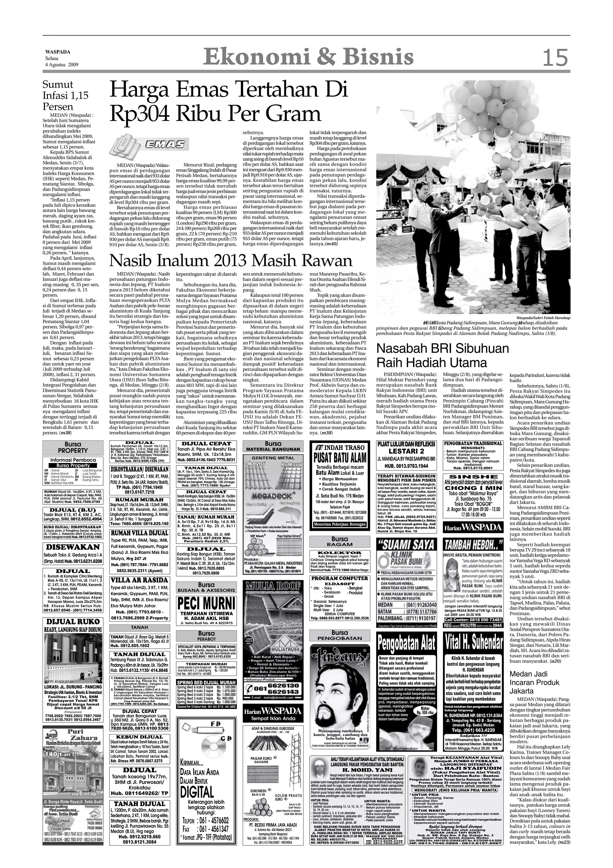 Ekonomi & Bisnis                                                                                                                                                                                                                                                       15
 WASPADA
 Selasa
 4 Agustus 2009



Sumut
Infasi 1,15                                    Harga Emas Tertahan Di
Persen
     MEDAN (Waspada) :
Setelah Juni Sumatera
Utara tidak mengalami
                                               Rp304 Ribu Per Gram
perubahan indeks                                                                                                                                             sebutnya.                                                   lokal tidak terpengaruh dan
dibandingkan Mei 2009,                                                                                                                                           Langgengnya harga emas                                  masih tetap langgeng di level
Sumut mengalami inflasi                                                                                                                                      di perdagangan lokal tersebut                               Rp304 ribu per gram, katanya.
sebesar 1,15 persen.                                                                                                                                         diperkuat oleh membaiknya                                       Harga pada pembukaan
     Kepala BPS Sumut                                                                                                                                        nilai tukar rupiah terhadap mata                            perdagangan di awal pekan
Alimuddin Sidabalok di                                                                                                                                       uang asing di bawah level Rp10                              bulan Agustus tersebut ma-
Medan, Senin (3/7),                                                                                Menurut Rizal, pedagang                                   ribu per dolar AS, bahkan saat                              sih sama dengan kondisi
                                                   MEDAN (Waspada):Walau-
menyatakan empat kota                                                                          emas Singgalang Indah di Pasar                                ini menguat dari Rp9.930 men-                               harga emas internasional
                                               pun emas di perdagangan
Indeks Harga Konsumen                                                                          Petisah Medan, bertahannya                                    jadi Rp9.910 per dolar AS, ujar-                            pada penutupan perdaga-
                                               internasional naik dari 933 dolar
(IHK) seperti Medan, Pe-                                                                       harga emas kualitas 99,99 per-                                nya. Kestabilan harga emas                                  ngan pekan lalu, kondisi
                                               AS per ounce menjadi 953 dolar
matang Siantar, Sibolga,                                                                       sen tersebut tidak merubah                                    tersebut akan terus bertahan                                tersebut didorong sepinya
                                               AS per ounce, tetapi harga emas
dan Padangsidimpuan                                                                            harga jual emas jenis perhiasan                               seiring penguatan rupiah di                                 transaksi, tuturnya.
                                               diperdagangan lokal tidak ter-
mengalami inflasi.                                                                             walaupun nilai transaksi per-                                 pasar uang internasional, se-                                   Nilai transaksi diperda-
                                               pengaruh dan masih langgeng
     “Inflasi 1,15 persen                                                                      dagangan masih sepi.                                          mentara itu bila melihat kon-                               gangan internasional terse-
                                               di level Rp304 ribu per gram.
pada Juli dipicu kenaikan                                                                          Harga emas perhiasan                                      disi harga emas di pasaran in-                              but juga dialami pada per-
                                                   Bertahannya emas di level
antara lain harga bawang                                                                       kualitas 99 persen (LM) Rp300                                 ternasional saat ini dalam kon-                             dagangan lokal yang me-
                                               tersebut sejak penutupan per-
merah, daging ayam ras,                                                                        ribu per gram, emas 96 persen                                 disi mahal, sebutnya,                                       ngalami penurunan omset
                                               dagangan pekan lalu didorong
bawang putih , rokok kre-                                                                      (London) Rp290 ribu per gram,                                     Walaupun emas di perda-                                 seiring belum pulihnya daya
                                               rupiah yang masih bertengger
tek filter, ikan gembung,                                                                      24 k (90 persen) Rp260 ribu per                               gangan internasional naik dari                              beli masyarakat setelah me-
                                               di bawah Rp10 ribu per dolar
dan angkutan udara.                                                                            gram, 22 k (70 persen) Rp 210                                 933 dolar AS per ounce menjadi                              menuhi kebutuhan sekolah
                                               AS, bahkan menguat dari Rp9.
Padahal pada Juni, inflasi                                                                     ribu per gram, emas putih (75                                 953 dolar AS per ounce, tetapi                              pada tahun ajaran baru, je-
                                               930 per dolar AS menjadi Rp9.
0 persen dari Mei 2009                                                                         persen) Rp230 ribu per gram,                                  harga emas diperdagangan                                    lasnya.(m40)
                                               910 per dolar AS, Senin (3/8).
yang mengalami inflasi
0,26 persen, “ katanya.
     Pada April, lanjutnya,
Sumut masih mengalami
deflasi 0,44 persen sete-
                                               Nasib Inalum 2013 Masih Rawan
lah, Maret, Februari dan                            MEDAN (Waspada) : Nasib                    kepentingan rakyat di daerah                                  sen untuk memenuhi kebutu-                                  mut Manerep Pasaribu, Ke-
Januari juga deflasi ma-                       perusahaan patungan Indo-                       itu.                                                          han dalam negeri sesuai per-                                tua Otorita Asahan Efendi Si-
sing-masing 0, 35 per-sen,                     nesia dan Jepang, PT Inalum                          Sehubungan itu, kata dia,                                janjian induk Indonesia-Je-                                 rait dan pengusaha Rahmat
0,24 persen dan 0, 15                          pasca 2013 belum diketahui                      Fakultas Ekonomi bekerja-                                     pang.                                                       Shah.
persen.                                        secara pasti padahal perusa-                    sama dengan Yayasan Pratama                                       Kalaupun total 100 persen                                    Topik yang akan disam-
     Dari empat IHK, Infla-                    haan mengoperasikan PLTA                        Mulya Medan bermaksud                                         dari kapasitas produksi itu                                 paikan pembicara masing-
si di Sumut terbesar pada                      Asahan dan pabrik pele-buran                    menghimpun gagasan ber-                                       dipasarkan di dalam negeri                                  masing adalah keberadaan
Juli terjadi di Medan se-                      aluminium di Kuala Tanjung                      bagai pihak dan mencarikan                                    tetap belum mampu meme-                                     PT Inalum dan Kelanjutan
besar 1,20 persen, disusul                     itu bernilai strategis dan his-                 solusi yang tepat untuk disam-                                nuhi kebutuhan aluminium                                    Kerja Sama Patungan Indo-                                                                                                                                Waspada/Sukri Falah Harahap
Pematang Siantar 1,04                          toris bagi kedua bangsa.                        paikan kepada Pemerintah                                      nasional, katanya.                                          nesia-Jepang, keberadaan                                                    akilalikota Padang Sidimpuan, Mara Gunung arahap, disaksikan
                                                                                                                                                                                                                                                                                                     W W                                       H
persen, Sibolga 0,97 per-                           “Perjanjian kerja sama In-                 Provinsi Sumut dan pemerin-                                       Menurut dia, banyak sisi                                PT Inalum dan kebutuhan                                  pimpinan dan pegawai BRI Cbang Padang Sidimpuan, melepas balon berhadiah pada
                                                                                                                                                                                                                                                                                                             a
sen dan Padangsidimpu-                         donesia dan Jepang akan ber-                    tah pusat serta pihak yang ter-                               yang akan dibicarakan dalam                                 pengusaha kecil menengah                                 pembukaan Pesta Rakyat Simpedes di Alaman Bolak Padang Nadimpu, Sabtu (1/8).
an 0,61 persen.                                akhir tahun 2013, tetapi hingga                 kait, bagaimana sebaiknya                                     seminar itu karena keberada-                                dan besar terhadap produk
     Dengan inflasi pada                       dewasa ini belum tahu secara                    perusahaan itu kelak, sebagai                                 an PT Inalum sejak berdirinya                               aluminium, keberadaan PT
Juli, maka, pada Januari -
Juli, besaran inflasi Su-
                                               ’terang benderang’ bagaimana
                                               dan siapa yang akan melan-
                                                                                               wujud kepedulian terhadap
                                                                                               kepentingan Sumut.
                                                                                                                                                             30 tahun lalu telah menjadi ba-
                                                                                                                                                             gian penggerak ekonomi da-
                                                                                                                                                                                                                         Inalum sekarang dan Pasca
                                                                                                                                                                                                                         2013 dan keberadaan PT Ina-                              Nasabah BRI Sibuhuan
mut sebesar 0,23 persen                        jutkan pengelolaan PLTA Asa-                         Jhon yang pengamat eko-                                  erah dan nasional sehingga                                  lum dari kacamata ekonomi
dan untuk yaer on year
(Juli 2009 terhadap Juli
                                               han dan pabrik aluminium
                                               itu,” kata Dekan Fakultas Eko-
                                                                                               nomi Sumut itu menambah-
                                                                                               kan , PT Inalum di satu sisi
                                                                                                                                                             dampak positif keberadaan
                                                                                                                                                             perusahaan tersebut sulit di-
                                                                                                                                                                                                                         nasional dan internasional.
                                                                                                                                                                                                                              Seminar dengan mode-
                                                                                                                                                                                                                                                                                  Raih Hadiah Utama
2008), inflasi 2, 31 persen.                   nomi Universitas Sumatera                       adalah penghasil tenaga listrik                               rinci dan dipaparkan dengan                                 rator Rektor Universitas Dian                                P.SIDIMPUAN (Waspada):                        Minggu (2/8), yang digelar se-             kepada Parinduri, karena tidak
     Didampingi Kabid                          Utara (USU) Jhon Tafbu Rito-                    dengan kapasitas cukup besar                                  singkat.                                                    Nusantara (UDNAS) Medan                                  Hilal Muktar Parinduri yang                       lama dua hari di Padangsi-                 hadir.
Integrasi Pengolahan dan                       nga, di Medan, Minggu (2/8).                    atau 603 MW, tapi di sisi lain                                    Sementara itu Direktur                                  Prof. Aldwin Surya dan co-                               merupakan nasabah Bank                            dimpuan.                                       Sebelumnya, Sabtu (1/8),
Diseminasi Statistik Panu-                          Menurut dia, pemerintah                    juga pengguna tenaga listrik                                  Program Yayasan Pratama                                     moderator Kepala LKBN                                    Rakyat Indonesia (BRI) unit                           Hadiah utama tersebut di-              Pesta Rakyat Simpedes itu
sunan Siregar, Sidabalok                       pusat mungkin sudah punya                       yang “rakus” untuk memanas-                                   Mulya H.O.K.Irwansyah, me-                                  Antara Sumut Suchyar D.H.                                Sibuhuan, Kab.Padang Lawas,                       serahkan secara langsung oleh              dibuka Wakil Wali Kota Padang
menyebutkan 16 kota IHK                        kebijakan atau rencana ten-                     kan tungku-tungku yang                                        ngatakan pembicara dalam                                    Putra itu akan diikuti sekitar                           meraih hadiah utama Pesta                         Pemimpin Cabang (Pincab)                   Sidimpuan, Mara Gunung Ha-
di Pulau Sumatera semua-                       tang kelanjutan perusahaan                      menghasilkan Ingot dengan                                     seminar yang dilaksanakan                                   250 peserta dari berbagai                                Rakyat Simpedes berupa mo-                        BRI Padangsidimpuan Memet                  rahap, yang ditandai penggun-
nya mengalami inflasi                          itu, tetapi pemerintah dan ma-                  kapasitas terpasang 225 ribu                                  pada Kamis (6/8) di Aula FE-                                kalangan mulai cendikia-                                 bil Suzuki APV.                                   Nurhikmat, didampingi Asis-                tingan pita dan pelepasan ba-
dengan tertinggi terjadi di                    syarakat Sumut tetap memiliki                   ton.                                                          USU itu adalah Dekan FE-                                    wan, akademisi, pejabat                                      Penarikan undian dilaku-                      ten Manager BM Poniman,                    lon berhadiah ke udara.
Bengkulu 1,61 persen dan                       kepentingan yang besar terha-                        Aluminiun yang dihasilkan                                USU Jhon Tafbu Ritonga, Di-                                 instansi terkait, pengusaha                              kan di Alaman Bolak Padang                        dan staf BRI lainnya, kepada                   Acara penarikan undian
terendah di Batam 0,15                         dap kelanjutan perusahaan                       dari Kuala Tanjung itu sekitar                                reksi PT Inalum Nasril Kama-                                dan unsur masyarakat lain-                               Nadimpu pada akhir acara                          perwakilan BRI Unit Sibu-                  Simpedes BRI tersebut juga di-
persen. (m38)                                  tersebut karena terkait dengan                  60 persen di ekspor dan 40 per-                               ruddin, GM PLN Wilayah Su-                                  nya. (m38)                                               akbar Pesta Rakyat Simpedes,                      huan. Selanjutnya diserahkan               buka Mara Gunung, disaksi-
                                                                                                                                                                                                                                                                                                                                                                               kan seribuan warga Tapanuli
            Bursa                                         DIJUAL
                                               Rumah Permanen Uk. Tanah 10x12,5m,
                                                                                                   DIJUAL CEPAT                                                                  Bursa                                                                                              PIJAT LULUR DAN REFLEKSI                        PENGOBATAN TRADISIONAL                     Bagian Selatan dan nasabah
                                                                                                                                                                                                                                                                                                                                               MENGOBATI:
          PROPERTY                             Bangunan 10x9m, 1.1/2 Lt, Atap cor, 3 KT, 1     Tanah Jl. Pipa Air Bersih/ Eka                                 MATERIAL BANGUNAN                                                                                                                                                                                                BRI Cabang Padang Sidimpu-
                                               RT, 1 RM, 2 KM, Dpr, Garasi, PAM, PLN 1300 W
                                               Jl. B. Katamso Gg. Perbatasan/ Perbatasan       Rasmi, SHM, Uk. 12x18,5m
                                                                                                                                                                                                                                                                                         LESTARI 2                                  - Belum mempunyai keturunan
                                                                                                                                                                                                                                                                                                                                    - Tumor, Kanker payudara                   an yang membawahi 5 kabu-
                                               Baru Kp. Baru Medan, 270 Jt/nego                                                                                                                                                                                                                                                     - Kista, Mioma, Tumor rahim
    Informasi Pembaca                              Serius hub. 0812.6595.1526 (TP)             Hub. 0852.6136.1643/ 7776.8031                                                                                                                                                       JL. MANDALA BY PASS SAMPING BRI                   Tanpa operasi, Dengan ramuan             paten/kota.
       Bursa Property                                                                                                                                                                                                                                                                    HUB. 0813.9783.1944                                     tradisional                       Selain penarikan undian,
GR : Garasi
KM : Kamar Mandi
                          LB : Luas Bangunan
                          LT : Luas Tanah
                                               DIKONTRAKKAN/ DISEWAKAN                                TANAH DIJUAL
                                                                                               Uk. P. 16x L. 10m, Serta Jl. Zein Hamid Gg.
                                                                                                                                                                                                                                                                                                                                           Hub. 0813.6115.0061
                                                                                                                                                                                                                                                                                                                                                                               Pesta Rakyat Simpedes itu juga
                                                                                               Manggis 55 arah T. Kuning Gang 4 mtr                                                                                                                                                                                                                                            dimeriahkan atraksi musik tra-
KP : Kamar Pembantu RM : Ruang Makan           1 Unit R. Tinggal (2 KT, 1 KM, RT, PAM,         aspal daerah 75% Chines, Ada List dan
                                                                                                                                                                                                                                                                                    TERAPI SITAWAR-SIDINGIN                            SINSHE
KT : Kamar Tidur          RT : Ruang Tamu                                                                                                                                                                                                                                           MENGOBATI PISIK DAN PISIKIS
SHM: Sertifikat Hak Milik                      PLN) Jl. Seto No. 3A (AR. Hakim/ Bakti),        PDAM ex bengkel, Harga Rp. 120 Jt/nego                                                                                                                                                                                                Ahli penyakit dalam dan penyakit lever    disional daerah, lomba musik
                                                                                                  Hub. (061) 7773.1886/ Syukri                                                                                                                                                      Penyakit lumpuh/ strok, kaku melangkah,
                                                  TP Hub. (061) 7794.1949/                                                                                                                                                                                                          kaki bengkak, sudah buang air kecil &            CHONG I MIN                               band, stand bazaar, uang ka-
RUMAH Dijual Uk. 16x20m, 4 KT, 2 KM,                      0813.6167.7218                                DIJUAL CEPAT                                                                                                                                                                air besar Pria/ wanita, sesak nafas, darah
                                                                                                                                                                                                                                                                                                                                      Toko obat “Makmur Raya”                  get, dan hiburan yang men-
Ada halaman di depan Carport, Telp, PAM,                                                       Tanah Kavlingan, Siap bangun (KSB), Uk. 15x20m                                                                                                                                       tinggi, sakit pula pening/ migren, asam
PLN, SHM alamat Jl. Perkutut No. 40                                                                                                                                                                                                                                                 urat, perut keras, sakit tenggorokan dll.               Jl. Surabaya No. 75                datangkan artis dan pelawak
                                                  RUMAH MURAH                                  (SHM) 12x26m, SK Camat di Desa Mas Kabu
(Kpt. Muslim) Hub. 0852.7608.0789
                                               Siap huni, LT. 15x16,5m, LB. 13,5x9, SHM,       Kec. Beringin ± 3 Km dari Airport Kwala Namu
                                                                                                                                                                                                                                                                                    Gangguan kejiwaan, perbuatan orang
                                                                                                                                                                                                                                                                                                                                           Toko Obat “BOGOR”                   dari Jakarta.
                                                                                                                                                                                                                                                                                    & orang halus. cara pandang tajam,
                                               3 K. Tdr, RT, RK, Keramik, Air, Listrik,           Harga Rp. 35 Jt Hub. 0819.866.311                                                                                                                                                                                                  Jl. Bogor No. 69 jam 09.00 - 12.00            Menurut AMBM BRI Ca-
    DIJUAL (B.U)                                                                                                                                                                                                                                                                    bicara-bicara sendiri, selalu merasa
Tasbi Blok E13, KT 4, KM 3, AC,                Lingkungan aman & tenang, Jl. Amal/                                                                                                                                                                                                  takut, dll
                                                                                                                                                                                                                                                                                                                                                17.00-18.00 wib                bang Padangsidimpuan Poni-
Lengkap, SHM, 0812.6552.4994                   Jl. Sehat II No. 1 Sunggal                      TANAH/ RUMAH MURAH                                                                                                                                                                   Hub. PAK JALAL (0852.9724.9457)
                                                                                                                                                                                                                                                                                                                                                                               man, penarikan undian seperti
                                                                                               A. 5x15 Rp. 7 Jt, 9x15 Rp. 14 Jt, ML                                                                                                                                                 Alamat: Jl. Ikhwanul Muslimin Lr. Ikhlas
                                               Tono: 7680.4669/ 0819.829.190                                                                                                                                                                                                        No. 3 Paya Geli masuk galon Gg. Jadi                                                       ini dilakukan di seluruh Indo-
RUKO DIJUAL/ DIKONTRAKKAN
2 (dua) pintu Jl Panglima Denai/ Amplas,
                                                                                               B. Rmh, 4,5x11 Rp. 25 Jt, 8x11
                                                                                                  Rp. 30 Jt, TB
                                                                                                                                                                                                                                                                                    Atau Gg. Damai depan Asrama Abd.                 HarianWASPADA                             nesia. Selain mobil Suzuki, BRI
LB. 17x8m, L. Halaman 20x9 (Cocok untuk
loket/ bengkel mobil) Hub. 0813.9722.1002
                                               RUMAH VILLA DIJUAL                              C. Rmh, 4x12,50 Rp. 35 Jt, MR
                                                                                                                                                                                                                                                                                    Hamid Jl. Binjai Km. 10
                                                                                                                                                                                                                                                                                                                                                                               juga memberikan hadiah
                                               Type 90, PLN, PAM, Telp, IMB,
                                                                                                    Hub. (061) 457.0929 Mdn
                                                                                                     Perantara Hadiah 2,5%                                                                                                                 Bursa                                                                                                                               lainnya.
                                                                                                                                                                                                                                       RAGAM                                                                                                                                       Seperti hadiah keempat
 DISEWAKAN                                     Full keramik, Gypsum, Pagar
                                                                                                        DIJUAL                                                                                                                                                                                                                                                                 berupa TV 29 inci sebanyak 10
                                               (baru) Jl. Eka Rasmi Msk Eka                    Kavling Siap Bangun (KSB), Taman                                                                                               KOLEKTOR
Sebuah Toko Jl. Gedung Arca I A                                                                                                                                                                                               Ada Simpan Logam Yasin 7                                                                                                                         unit, hadiah ketiga sepedamo-
                                               Mulya, Hrg 247 Jt                               Sakura Indah Tj. Selamat dekat                                                                                            Ciri2nya: Orang bongkok pikul karung                                                                                                                  tor Yamaha Vega RD sebanyak
(Simp. Halat) Hub. 0813.6231.8208                                                              P. Melati Blok C 39, 35 Jt, Uk. 12x12m:                                                                                   dan jinjing ember (tas) kiri kanan gbr
                                               Hub. (061) 787.7844 - 7791.6682                                                                                                                                           Padi dan Kapas                                                                                                                                        5 unit, hadiah kedua sepeda
                                                                                               144m2 Hub. 0813.7620.0805                                                                                                 Berminat hub. 7773.1886 Mahar Nego
        DIJUAL                                    0852.9635.2311 (Ayumi)
                                                                                                          0813.7620.0806                                                                                                                                                                                                                                                       motor Yamaha Vega ZRD seba-
1. Rumah di Komplek Citra Menteng
                                                                                                                                                                                                                          PROGRAM COMPUTER                                                                                                                                     nyak 5 unit.
   Blok A-05, LT. 13x11m, LB. 11x11, 2         VILLA AR RASIDA                                                                                                                                                                                                                                                                                                                     “Untuk tahun ini, hadiah
   LT, 3 KT, 3 KM, PLN, PDAM, Keramik
                                               Type 60 (6x16m2), 3 KT, 1 KM,
                                                                                                                    Bursa                                                                                                          ELDASOFT
                                                                                                                                                                                                                         * Utk: - Toko         - Bengkel                                                                                                                       kita ada sebanyak 21 unit de-
   + Perabotan, SHM                                                                            BUSANA & AKSESORIS
2. Tanah di Desa Sei Rotan Deli Serdang        Keramik, Gypsum, PAM, PLN,                                                                                                                                                        - Swalayan    - Produksi                                                                                                                      ngan 3 jenis untuk 21 peme-
   Km. 13, Depan Kampus Akper                                                                                                                                                                                                    - Grosir                                                                                                                                      nang undian nasabah BRI di
   Harapan Mama, Luas 25x275,5m
NB. Khusus Muslim Serius Hub.
0812.657.8546 - (061) 7714.3458
                                               Telp, SHM, IMB Jl. Eka Rasmi/
                                               Eka Mulya Mdn Johor
                                                  Hub. (061) 7793.6610 -
                                                                                               PECI MURNI
                                                                                                  TEMPAHAN ISTIMEWA
                                                                                                                                                                                                                         * Garansi Seterusnya
                                                                                                                                                                                                                           Single User 1 Juta
                                                                                                                                                                                                                           Multi User 2 Juta
                                                                                                                                                                                                                                   SEMUA COMPUTER
                                                                                                                                                                                                                                                                                                                                     Jangan Lewatkan Interaktif langsung
                                                                                                                                                                                                                                                                                                                                     dengan PASAK BUMI di TVRi Tgl. 15 & 25
                                                                                                                                                                                                                                                                                                                                     Juli 2009 Jam 20.00 WIB
                                                                                                                                                                                                                                                                                                                                                                               Tapsel, Madina, Palas, Paluta,
                                                                                                                                                                                                                                                                                                                                                                               dan Padangsidimpuan,” sebut
                                                                                                                                                                                                                                                                                                                                                                               Poniman.
                                               0813.7696.2999 Z-Property                           H. ADAM AKIL HSB                                                                                                      Telp. 0888.503.8877/ 0812.350.3536
                                                                                                                                                                                                                                                                                                                                     Call Center: 0818 090 73481                   Undian tersebut disaksi-
 DIJUAL RUKO                                                                                      Jl. Setia Budi No. 49 A 8223975                                                                                                                                                                                                                                              kan yang mewakili Dinas
                                                              TANAH
READY, LANGSUNG SIAP DIHUNI                                                                                                                                                                                                                Bursa
                                                                                                                                                                                                                                                                                                                                                                               Sosial Pemprov Sumatera Uta-
                                                                                                                    Bursa                                                                                                                                                                                                                                                      ra, Dameria, dari Polres Pa-

                                                                                                                                                                                                                                                                                    Pengobatan Alat Vital H. Suhendar
                                               TANAH Dijual Jl. Roso Gg. Melati 5                                                                                                                                             PENGOBATAN
                                                                                                                   PERABOT                                                                                                                                                                                                                                                     dang Sidimpuan, Aipda Hiras
                                               Mariendal, Uk. 10x15m, Haga 43 Jt
                                               Hub. 0812.605.1602                              SPECIALIST SOFA (REPARASI & TEMPAHAN)                                                                                                                                                                                                                                           Siregar, dan Notaris, Lili Mar-
                                                                                               K. Sofa, Makan, Kantor, Jepara, Spring bed, Ganti                                                                                                                                                                                                                               diah, SH. Acara itu dihadiri ra-
                                                                                               Kain/ Kulit + Busa, NB. Terima tukar tambah sofa
                                                 TANAH DIJUAL                                       Ayong 662.8642 - 0813.6153.6320                                                                                                                                                                                                                                            tusan nasabah BRI dan seri-
                                               Tembung Pasar IX Jl. Sidomulyo G.                                                                                                                                                                                                     Besar dan panjang di tempat                          Klinik H. Suhendar di bawah          buan masyarakat. (a20)
                                               Padang ± 60m dr Jln besar, Uk. 15x29m                    TEMPAHAN MURAH                                                                                                                                                               Tidak ada hasil, Mahar kembali                    kontrol dan pengawasan langsung
                                                                                               -Lemari pakaian 3 pintu Sungkai asli Rp. 1.500.000 tempahan                                                                                                                           Ditangani secara profesional
                                               Hub. 0813.6132.1130/ 414.8848                   -Kursi Sofa Kulit 3 ,2 1 pakai Spring Rp. 1.300.000                                                                                                                                                                                               H. SUHENDAR
                                               1.TANAH DIJUAL & Bangunan di Jl. Rumah
                                                                                               Hub Telp. (061) 6618116 - 6616802                                                                                                                                                     Alami bukan suntik, menggunakan
                                                                                                                                                                                                                                                                                     metode terapi dan ramuan tradisional,
                                                                                                                                                                                                                                                                                                                                      Diberitahukan kepada masyarakat          Medan Jadi
                                                 Potong Hewan Gg. Pribadi No. 72/ 70,
                                                 Lk. IX Kelurahan Mabar, Dengan Luas           SPRING BED DIJUAL MURAH                                                                                                                                                               Paling aman tidak ada efek samping               untuk berhati-hati terhadap pengobatan   Incaran Produk
LOKASI: JL. DURUNG - PANCING                     ± 160,625m2, Sertifikat Camat                 Spring Bed 6 kaki 2 lapis              Rp. 1.100.000
                                                                                                                                                                                                                                                                                    H. Suhendar sudah di kenal sebagai pakar          sejenis yang mengaku-ngaku kerabat
Strategis Utk hunian, Bisnis & Investasi
                                               2.TANAH Dijual Seluas ± 520m2 di Jl. Garu
                                                 II Lingkungan XII Kelurahan Harjosari I
                                                 Kecamatan Medan Amplas, Sertifikat
                                                                                               Spring Bed 5 kaki 2 lapis
                                                                                               Spring Bed 4 kaki 2 lapis
                                                                                                                                      Rp. 1.075.000
                                                                                                                                      Rp. 1.000.000                                                                                                                                 kejantanan yang sudah berpengalaman,              atau saudara, soal cara boleh sama       Jakarta
  Fasilitas: 2.1/2 Tkt, SHM                                                                    Spring Bed 3 kaki 2 lapis              Rp. 900.000                                                                                                                                   sanggup mengatasi keluhan alat vital khusus
   Pembayaran Tunai/ KPR
                                                 Camat (dekat Perumahan Villa Harjosari I)
                                                         Yang berminat serius hub:             Spring Bed 3 kaki Dorong               Rp. 1.000.000                                                                                                                                 pria, memperbesar, memperpanjang
                                                                                                                                                                                                                                                                                                                                      tapi keahlian yang membedakan                MEDAN (Waspada): Pang-
  Dijual cepat Harga hemat                     (061) 7781.1999 - 0812.6265.326 - Ibu Siahaan
                                                                                               Garansi Per 10 tahun Hub. 061-661.8116 - 661.6802                                                                                                                                    (garansi), meningkatkan                          Untuk keluhan dan pengaduan silahkan      sa pasar Medan yang dilatari
      Discount s/d 50 Jt                                                                                                                                                                                                                                                                                           Mahar
            Pemasaran:                                 DIJUAL CEPAT                                                                                          HarianWASPADA                                                                                                          kekerasan, tambah
                                                                                                                                                                                                                                                                                    kuat dan tahan lama
                                                                                                                                                                                                                                                                                                                Rp. 500 ribu
                                                                                                                                                                                                                                                                                                                                     hubungi langsung:                         dengan tingkat pertumbuhan
                                                                                                                                                                                                                                                                                                                                                                               ekonomi tinggi menjadi re-
 7708.2002/ 7692.2003/ 7687.7000                Tanah dan Bangunan Luas                                                                                                                                                                                                                                                              H. SUHENDAR HP. 0812.131.6364
 0813.6135.7031/ 0812.6564.3467                ± 350 M2. Jl. Garu II A, No. 52,                                                                                    Tempat Iklan Anda                                                                                                dalam berhubungan                                 Jl. Tempuling No. 43 B - Serdang         butan berbagai produk pa-
                                               Dpn Kampus UMN. HP. 0813                                                         FD                                                                                                                                                                                                         (masuk Gg. Sado) Medan              kaian jadi asal Jakarta, yang
                                               7820 6626, 0813 6100 5308                                                                                           ATAP & DINDING EURODEK
                                                                                                                                                                        ALUMINIUM ZINC - AZ - 150                                                                                                                                         Telp. (061) 663.4220                 dibuktikan dengan banyaknya
                                                   KEBUN DIJUAL                                                                                                                                                                                                                                                                                 Saksikan !!!                   berdiri pusat perbelanjaan
                                               Dijual kebun kelapa Sawit Seluas ± 24 Ha,
                                                                                                                                          CD                                                                                                                                                                                         Interaktif bersama Bpk. H. SUHENDAR
                                                                                                                                                                                                                                                                                                                                                                               modern.
                                                                                                                                                                                                                                                                                                                                     di TVRI Nasional Medan. Setiap Sabtu
                                               Telah menghasilkan ± 18 Ton/ bulan, Surat                                                                                                                                                                                                                                             Malam Minggu Pukul 20.00 WIB                  Hal itu diungkapkan Lely
                                               SK Camat, Tahun Tanam 2002, Lokasi:                                                                                                                                                                                                                                                                                             Karina, Trainer Manager Co-
                                               Labuhan Batu, Peminat serius hub.                                                                                                           R                                                                                                                              Terapi KEJANTANAN Alat Vital                         lours In dan Snoopy Baby usai
                                                                                                                                                                  PAGAR EURO                                                              AHLI TERAPI KEJANTANAN ALAT VITAL DITANGANLI
                                               Sdr. Dimas HP. 0878.6867.5275
                                                                                                 KIRIMKAN...                                                          GALVANIS
                                                                                                                                                                                                                                          LANGSUNG PAKAR PENGOBATAN DARI BANTEN:
                                                                                                                                                                                                                                                                                                                            Menjadi JUMBO & PERKASA
                                                                                                                                                                                                                                                                                                                              LANGSUNG DITEMPAT
                                                                                                                                                                                                                                                                                                                          oleh: HAJI SYAIFUDIN
                                                                                                                                                                                                                                                                                                                                                                               acara sederhana soft opening
                                                                                                                                                                                                                                                                                                                                                                               outlet di lantai I Medan Fair
                                                        DIJUAL                                   DATA IKLAN ANDA                                                                                                                                 H. MOHD. YANI                                                             (Pakar Pengobatan Alat Vital)                       Plaza Sabtu (1/8) sambil me-
                                                                                                                                                                                                                                          Terapi hebat dan luar biasa..!! ingin besar panjang keras kuat                    Dari Pelabuhan Ratu - Banten
                                               Tanah kosong 19x77m,                                                                                                                                                                                                                                                                                                            layani konsumen yang sudah
                                                SHM di Jl. Purwosari/                            DALAM BENTUK                                                                                                                             hasil ditempat.!!! silahkan dan buktikan datang langsung ketempat
                                                                                                                                                                                                                         praktek kami mengobati dalam waktu relatif singkat dan hasilnya bisa langsung
                                                                                                                                                                                                                         dilihat, pada saat itu juga, bukan sekedar janji, tapi bukti dalam pengurutan
                                                                                                                                                                                                                                                                                                              Pengobatan Sistem Terapi Serta Ramuan 100% Alami
                                                                                                                                                                                                                                                                                                                   Proses cukup 20 menit langsung terbukti
                                                                                                                                                                                                                                                                                                               Hasilnya ditempat, Permanen untuk seumur hidup                  lama mengenai produk pa-
                                                     Krakatau
                                               Hub. 0811649262/ TP
                                                                                                 DIGITAL Keterangan lebih
                                                                                                                                                                  EUROMESH
                                                                                                                                                                   BAJA U-50
                                                                                                                                                                                     R


                                                                                                                                                                                            KOLOM PRAKTIS
                                                                                                                                                                                            EURO R
                                                                                                                                                                                                                         kami tambah besar, panjang, kuat, tahan lama, permanen untuk selamanya...
                                                                                                                                                                                                                         Dijamin puas tanpa efek samping no suntik, silikon alami secara tradisional,
                                                                                                                                                                                                                         serta bebas pantangan usia, ras dan agama
                                                                                                                                                                                                                         UNTUK PRIA:                                       UNTUK WANITA:
                                                                                                                                                                                                                                                                                                                 MENGOBATI JENIS KELUHAN PRIA/ WANITA
                                                                                                                                                                                                                                                                                                              *UNTUK PRIA
                                                                                                                                                                                                                                                                                                               - Besar, Panjang, Keras
                                                                                                                                                                                                                                                                                                               - Ejakulasi Dini
                                                                                                                                                                                                                                                                                                                                                                               kaian jadi khusus untuk bayi
                                                                                                                                                                                                                                                                                                                                                                               dan anak-anak balita itu.
                                                                                                                                                                                                                                                                                                                                                                                   “Kalau diukur dari kuali-
                                                 TANAH DIJUAL                                            lengkap silahkan
                                                                                                                                                                                                           BAJA U-50 -
                                                                                                                                                                                                          SIAP PAKAI -
                                                                                                                                                                                                                         - Jadi Perkasa                                    - Membersarkan payudara
                                                                                                                                                                                                                         - Tambah ukuran panjang 13, 14, 15, 16, 17 - Belum punya keturunan
                                                                                                                                                                                                                                                                                                               - Lemah Syahwat
                                                                                                                                                                                                                                                                                                               - Impotensi, dll                                                tasnya, patokan harga untuk
                                               L. 1200m, P. 60x20m, Ada rumah                                                                                                                  LEBIH PRAKTIS & HEMAT -     18, 19, 20 cm                                   - Ingin cepat jodoh                *UNTUK WANITA                                                    pakaian bayi (Looney Tunes)
                                                                                                             hubungi:                                                                                  DARI BESI BETON   - Ukuran besar 2, 3, 4, 5 cm diameter             - Buka aura penghasilan             - Memperbesar/ mengencangkan payudara dan indah
                                               Sederhana, 2 KT, 1 KM, Long elite,                                                                                                                                        - Lemah syahwat, impotensi, ejakulasi dini - Pelaris usaha/ bisnis                    - Masalah keturunan                                             dan Snoopy Baby) tidak mahal.
                                               Strategis, 2 SHM, Bebas banjir, Pgr                  TELPON : 061 - 4576602                                   PRODUKSI:
                                                                                                                                                                 PT. REZEKI PRIMA JAYA ABADI
                                                                                                                                                                                                                         - Loyo, strouke, ambeyen, diabetes
                                                                                                                                                                                                                         - Kencing manis, asam urat, ginjal, dll
                                                                                                                                                                                                                                                                           - Pelet penarik cinta               - Tersedia ramuan tradisional yang berkhasiat mengembalikan
                                                                                                                                                                                                                                                                                                                 keperawanan seperti semula                                    Demikian pula untuk pakaian
                                               keliling Jl. Purnawirawan No. 55                                                                                                                                            KAMI MELAYANI PASANG SUSUK DAYA TARIK PENGASIHAN                                               Reaksi langsung berhasil ditempat                    balita 3-15 tahun, colours in
                                               Medan (B.U), Hrg nego                                FAX : 061 - 4561347                                                Jl. Sutomo No. 436 Medan 20231
                                                                                                                                                                            (samping Bank Maspion)
                                                                                                                                                                                                                           ALAMAT PRAKTEK MENETAP DI HOTEL AMPLAS KAMAR 03
                                                                                                                                                                                                                          JL. PANGLIMA DENAI NO. 1 DEPAN TERMINAL AMPLAS MEDAN
                                                                                                                                                                                                                                                                                                                         Dijamin tidak ada efek samping
                                                                                                                                                                                                                                                                                                                            BUKAN JANJI TAPI BUKTI                             dan curly masih tetap berada
                                                                                                  * Format: JPG - TIFF (Photoshop)
                                                                                                                                                                                                                                                                                                                     Hub Jl. SM. Raja Km. 8 Gg. Kaboja No. 3
                                                     Hub. 0812.9219.660                                                                                        Telp. (061) 452.2588 - 415.7504 - 455.7204 - 455.71494
                                                                                                                                                                                                                         BUKA SETIAP HARI JAM 08.00-21.00 WIB MAHAR RP. 500.000
                                                                                                                                                                                                                         NO. KEJARI: 448/5/0170...                BERGARANSI                                           Depan Pabrik Getah Amplas Medan                         dengan harga terjangkai oelh
                                                                                                                                                                                                                                                              HP 0813.6246.3339
                                                                                                                                                                                                                                                                .                                             Izin: DINKES No. 448/15830.IZIN:KEJATI No. B-279/DSP-5-6-2009
                                                       0813.8121.3084                                                                                                  Fax. (061) 415.7504 SUMUT - INDONESIA             NO. DEPKES: B.099/DSI-5/07/2009      HP 0813.7050.6877
                                                                                                                                                                                                                                                                .                                             HP 0813.7040.5888 - 0813.6197.6067
                                                                                                                                                                                                                                                                                                                   .                                                           masyarakat,” kata Lely. (m23)
 