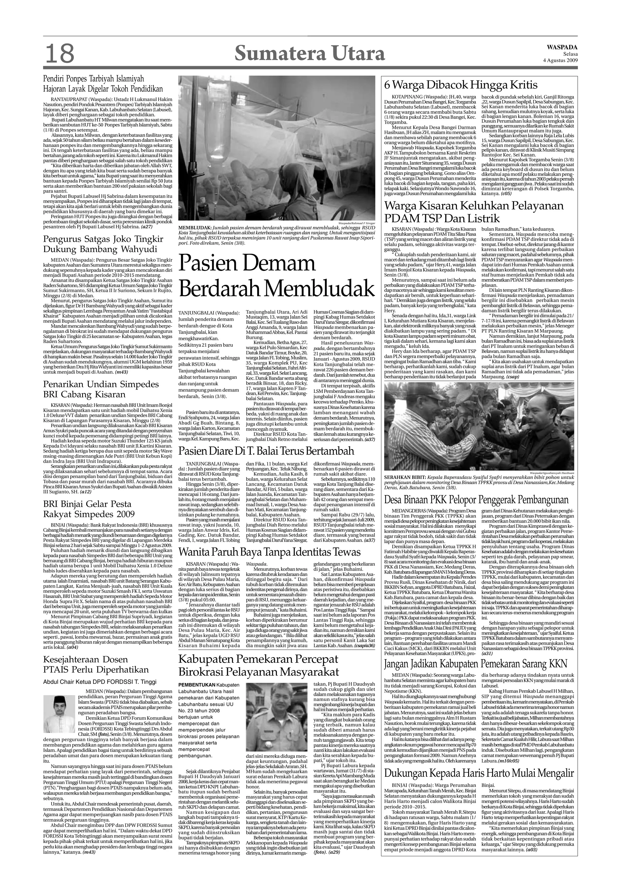 18                                                                                                 Sumatera Utara                                                                                                                                                                   WASPADA
                                                                                                                                                                                                                                                                                         Selasa
                                                                                                                                                                                                                                                                                 4 Agustus 2009


Pendiri Ponpes Tarbiyah Islamiyah
Hajoran Layak Digelar Tokoh Pendidikan                                                                                                                                                   6 Warga Dibacok Hingga Kritis
                                                                                                                                                                                             KOTAPINANG (Waspada): JH,40, warga                bacok di pundak sebelah kiri, Ganjil Ritonga
     RANTAUPRAPAT (Waspada): Ustadz H Lukmanul Hakim                                                                                                                                                                                           ,22, warga Dusun Sapilpil, Desa Sabungan, Kec.
                                                                                                                                                                                         Dusun Perumahan Desa Bangei, Kec.Torgamba
Nasution, pendiri Pondok Pesantren (Ponpes) Tarbiyah Islamiyah                                                                                                                                                                                 Sei Kanan menderita luka bacok di bagian
                                                                                                                                                                                         Labuhanbatu Selatan (Labusel), membacok
Hajoran, Kec. Sungai Kanan, Kab. Labuhanbatu Selatan (Labusel),                                                                                                                                                                                rahang, kemudian mulutnya koyak, serta luka
                                                                                                                                                                                         6 orang warga secara membabi buta Sabtu
layak diberi penghargaan sebagai tokoh pendidikan.                                                                                                                                                                                             di bagian lengan kanan. Boleman 16, warga
                                                                                                                                                                                         (1/8) sekira pukul 22:30 di Desa Bangei, Kec.
     Bupati Labuhanbatu HT Milwan mengatakan itu saat mem-                                                                                                                                                                                     Dusun Perumahan luka bagian tengkuk dan
                                                                                                                                                                                         Torgamba.
berikan sambutan HUT ke-50 Ponpes Tarbiyah Islamiyah, Sabtu                                                                                                                                                                                    punggung, semuanya dilarikan ke Rumah Sakit
                                                                                                                                                                                             Menurut Kepala Desa Bangei Darman
(1/8) di Ponpes setempat.                                                                                                                                                                                                                      Umum Rantauprapat malam itu juga.
                                                                                                                                                                                         Hasibuan, JH alias ZH, malam itu mengamuk
     Alasannya, kata Milwan, dengan keterbatasan fasilitas yang                                                                                                                                                                                     Sedangkan korban lainnya Raja Lela Lubis
                                                                                                                                                                                         dan membawa sebilah parang membacok 6
ada, sejak 50 tahun silam beliau mampu bertahan dalam keseder-                                                                                                                                                                                 15, warga Dusun Sapilpil, Desa Sabungan, Kec.
                                                                                                                                                                                         orang warga belum diketahui apa motifnya.
hanaan ponpes itu dan mengembangkannya hingga sekarang                                                                                                                                                                                         Sei Kanan mengalami luka bacok di bagian
                                                                                                                                                                                             Menjawab Waspada, Kapolsek Torgamba               pelipis kanan, dirawat di Klinik Musiti Simpang
ini. Di tengah keterbatasan fasilitas yang ada, beliau mampu
                                                                                                                                                                                         AKP H.Tampubolon bersama Kanit Reskrim                Rantojior Kec. Sei Kanan.
bertahan,jarang ada tokoh seperti ini. Karena itu Lukmanul Hakim
                                                                                                                                                                                         JF Simanjuntak mengatakan, akibat peng-                    Menurut Kapolsek Torgamba Senin (3/8)
pantas diberi penghargaan sebagai salah satu tokoh pendidikan
                                                                                                                                                                                         aniayaan itu, Janter Situmeang 35, warga Dusun        pelaku mengamuk dan membacok warga saat
     “Kita diberikan harta dan diberikan jabatan oleh Allah SWT,
                                                                                                                                                                                         Perumahan Desa Bangei mengalami luka bacok            ada pesta keyboard di dusun itu dan belum
dengan itu apa yang telah kita buat serta sudah berapa banyak
                                                                                                                                                                                         di bagian pinggang belakang. Gono alias Om-           diketahui apa motif pelaku melakukan peng-
kita berbuat untuk agama,” kata Bupati yang saat itu menyerahkan
                                                                                                                                                                                         pong 45, warga Dusun Perumahan menderita              aniayaan itu, karena di tahun 2003 pelaku pernah
bantuan kepada Ponpes Tarbiyah Islamiyah senilai Rp 50 Juta
                                                                                                                                                                                         luka bacok di bagian kepala, tangan, paha kiri,       mengalami gangguan jiwa . Pelaku saat ini sudah
serta akan memberikan bantuan 200 stel pakaian sekolah bagi
                                                                                                                                                                                         telapak kaki. Selanjutnya Wondo Suwondo 16,           dimintai keterangan di Polsek Torgamba,
para santri.                                                                                                                                                                                                                                   katanya. (c05)
                                                                                                                                                                                         juga warga Dusun Perumahan mengalami luka
     Pejabat Bupati Labusel Hj Sabrina dalam kesempatan itu
menyampaikan, Ponpes ini diharapkan tidak lagi jalan di tempat,
tetapi akan kita ajak berlari untuk lebih mengembangkan dunia
pendidikan khususnya di daerah yang baru dimekar ini.
                                                                                                                                                                                         Warga Kisaran Keluhkan Pelayanan
     Peringatan HUT Ponpes itu juga dirangkai dengan berbagai
perlombaan tingkat sekolah dasar, serta peresmian klinik pondok                                                                                               Waspada/Rahmad F Siregar
                                                                                                                                                                                         PDAM TSP Dan Listrik
pesantren oleh Pj Bupati Labusel Hj Sabrina. (a27)                   MEMBLUDAK: Jumlah pasien demam berdarah yang dirawat membludak, sehingga RSUD                                           KISARAN (Waspada) : Warga Kota Kisaran            bulan Ramadhan,” kata keduanya.
                                                                     Kota Tanjungbalai kewalahan akibat keterbatasan ruangan dan ranjang. Untuk mengantisipasi                           mengeluhkan pelayanan PDAM Tita Silau Piasa               Sementara, Waspada mencoba meng-
Pengurus Satgas Joko Tingkir                                         hal itu, pihak RSUD terpaksa meminjam 10 unit ranjang dari Puskesmas Rawat Inap Sipori-
                                                                     pori. Foto direkam, Senin (3/8).
                                                                                                                                                                                         (TSP) yang sering macet dan aliran listrik yang
                                                                                                                                                                                         selalu padam, sehingga aktivitas warga ter-
                                                                                                                                                                                                                                               konfirmasi PDAM TSP direktur tidak ada di
                                                                                                                                                                                                                                               tempat. Disebut-sebut, direktur jarang di kantor
Dukung Bambang Wahyudi                                                                                                                                                                   ganggu.
                                                                                                                                                                                             “ Cukuplah sudah penderitaan kami, air
                                                                                                                                                                                                                                               karena terlibat langsung dalam perbaikan
                                                                                                                                                                                                                                               saluran yang macet, padahal sebelumnya, pihak
    MEDAN (Waspada): Pengurus Besar Satgas Joko Tingkir
kabupaten Asahan dan Sumatera Utara merestui sekaligus men-
dukung sepenuhnya kepada kader yang akan mencalonkan diri
menjadi Bupati Asahan periode 2010-2015 mendatang.
    Amanat itu disampaikan Ketua Satgas Joko Tingkir Asahan
                                                                     Pasien Demam                                                                                                        macet dan terkadang mati ditambah lagi listrik
                                                                                                                                                                                         yang selalu padam,” ujar Hery,41, warga Jalan
                                                                                                                                                                                         Imam Bonjol Kota Kisaran kepada Waspada,
                                                                                                                                                                                         Senin (3/8).
                                                                                                                                                                                             Menurutnya, sampai saat ini belum ada
                                                                                                                                                                                                                                               PDAM TSP menyarankan agar Waspada men-
                                                                                                                                                                                                                                               dapat izin dari Humas Pemkab Asahan untuk
                                                                                                                                                                                                                                               melakukan konfirmasi, tapi menurut salah satu
                                                                                                                                                                                                                                               staf humas menjelaskan Pemkab tidak ada
                                                                                                                                                                                                                                               memberatkan PDAM TSP dalam memberi pen-
Raden Suhartono, SH didampingi Ketua Umum Satgas Joko Tingkir
Sumut Sukirmanto, SH, Ketua II Ir Suriono, Sekum Ir Rujito,
Minggu (2/8) di Medan.
    Menurut, pengurus Satgas Joko Tingkir Asahan, Sumut itu
dijelaskan, figur Dr H Bambang Wahyudi yang aktif sebagai kader
                                                                     Berdarah Membludak                                                                                                  perbaikan yang dialakuakan PDAM TSP terha-
                                                                                                                                                                                         dap macetnya air sehingga kami kesulitan men-
                                                                                                                                                                                         dapatkan air bersih, untuk keperluan sehari-
                                                                                                                                                                                         hari. “ Demikian juga dengan listrik, yang selalu
                                                                                                                                                                                         padam, banyak kerja yang terbengkalai,” kata
                                                                                                                                                                                                                                               jelasan.
                                                                                                                                                                                                                                                   Di lain tempat PLN Ranting Kisaran dikon-
                                                                                                                                                                                                                                               firmasi Waspada menjelaskan, pemadaman
                                                                                                                                                                                                                                               bergilir ini disebabkan perbaikan mesin
                                                                                                                                                                                                                                               pembangkit listrik di Belawan, sehingga pema-
sekaligus pimpinan Lembaga Penyantun Anak Yatim “Fastabiqul          TANJUNGBALAI (Waspada):              Tanjungbalai Utara, Ari Adi          Humas Cosmas Siagian di dam-              Hery.                                                 daman listrik bergilir terus dilakukan.
Khairat” Kabupaten Asahan menjadi pilihan untuk dicalonkan                                                Mustaqim, 13, warga Jalan Sei        pingi Kabag Humas Setdakot                    Senada dengan hal itu, Ida,31, warga Link             “ Pemadaman bergilir ini dimulai pada 21/
menjadi Bupati Asahan mendatang melalui jalur independen.            Jumlah penderita demam                                                                                              I, Kelurahan Mutiara Kota Kisaran, menjelas-          7-17/8 ini, karena pemangkit listrik di Belawan
                                                                                                          Balai, Kec. Sei Tualang Raso dan     DarulYana Siregar, dikonfirmasi
    Mandat mencalonkan Bambang Wahyudi yang sudah berpe-             berdarah dengue di Kota              Anggi Amanda, 9, warga Jalan         Waspada membenarkan pa-                   kan, alat elektronik miliknya banyak yang rusak       melakukan perbaikan mesin,” jelas Meneger
ngalaman di birokrat ini sudah mendapat dukungan pengurus            Tanjungbalai, kian                   Muhammad Abbas, Kel. Pantai          sien yang dirawat itu terjangkit          diakibatkan lampu yang sering padam. “ Di             PT PLN Ranting Kisaran M Marpaung.
Satgas Joko Tingkir di 25 kecamatan se- Kabupaten Asahan, tegas                                           Burung.                              demam berdarah.                           kota Kisaran lampu padam seperti minum obat,              Namun demikian, lanjut Marpaung, pada
                                                                     mengkhawatirKan.
Raden Suhartono.                                                                                               Kemudian, Betha Agus, 27,           Hasil penelusuran Was-                tiga kali dalam sehari, kemana lagi kami akan         bulan Ramadhan ini, biasa ada suplai arus listrik
    Ketua Umum Pengurus Satgas Joko Tingkir Sumut Sukirmanto         Sedikitnya 21 pasien baru                                                                                           mengadu,” keluh Ida.                                  dari PT Inalum untuk meringankan beban di
                                                                                                          warga Kel Pulo Simardan, Kec         pada, dengan bertambahnya
menjelaskan, dukungan masyarakat terhadap Bambang Wahyudi            terpaksa menjalani                   Datuk Bandar Timur, Boyke, 20,       21 pasien baru itu, maka sejak                Hery dan Ida berharap, agar PDAM TSP              Belawan, namun suplai listrik itu hanya didapat
di harapkan makin besar. Pasalnya selain 14.000 kader Joko Tingkir   perawatan intensif, sehingga         warga Jalan FL Tobing, Muslim,                                                 dan PLN segera memperbaiki pelayanannya,              pada bulan Ramadhan saja.
                                                                                                                                               Januari - Agustus 2009, RSUD
di Asahan sudah mendukungnya, alumni UGM kelahiran 1959                                                   35, warga Komplek PU, Kec                                                      mengingat bulan Ramadhan akan tiba. “ Kami                “ Kita akan usahakan untuk mendapatkan
                                                                     pihak RSUD Kota                                                           Kota Tanjungbalai telah me-               berharap, perhatikanlah kami, sudah cukup             suplai arus listrik dari PT Inalum, agar bulan
yang beristrikan Dra Hj Rita Widyanti ini memiliki kapasitas besar                                        Tanjungbalai Selatan, Fahri Afri-
untuk menjadi bupati di Asahan. (m43)                                Tanjungbalai kewalahan                                                    rawat 226 pasien demam ber-               pnederitaan yang kami rasakan, dan kami               Ramadhan ini tidak ada pemadaman,” jelas
                                                                                                          zal, 33, warga Kel. Selat Lancang,   darah. Dari jumlah tersebut, dua
                                                                     akibat terbatasnya ruangan           Kec. Datuk Bandar serta abang                                                  berharap penderitaan itu tidak berlanjut pada         Marpaung. (csap)
                                                                                                                                               di antaranya meninggal dunia.
Penarikan Undian Simpedes                                            dan ranjang untuk
                                                                     menampung pasien demam
                                                                                                          beradik Binsar, 18, dan Ricky,
                                                                                                          17, warga Jalan Kapten F Tan-
                                                                                                                                                   Di tempat terpisah, aktifis
                                                                                                                                               LSM Pemberdayaan Kota Tan-
BRI Cabang Kisaran                                                   berdarah, Senin (3/8).
                                                                                                          dean, Kel Perwira, Kec. Tanjung-
                                                                                                          balai Selatan.                       jungbalai F Andreas mengaku
                                                                                                               Pantauan Waspada, para          kecewa terhadap Pemko, khu-
     KISARAN (Waspada): Herman nasabah BRI Unit Imam Bonjol                                                                                    susnya Dinas Kesehatan karena
Kisaran mendapatkan satu unit hadiah mobil Daihatsu Xenia                                                 pasien itu dirawat di tempat ber-
                                                                        Pasien baru itu di antaranya,     beda, yakni di ruang anak dan        lamban menangani wabah
1.0 Deluxe VVT dalam penarikan undian Simpedes BRI Cabang            Endi Syahputra, 24, warga Jalan      internis. Selain diinfus, pasien     demam berdarah. Menurutnya,
Kisaran di Lapangan Parasamya Kisaran, Minggu (2/8)
                                                                     Abadi Gg Buah, Bintang, 8,           juga ditutupi kelambu untuk          peningkatan jumlah pasien de-
     Penarikan undian langsung dilaksanakan Kacab BRI Kisaran
                                                                     warga Jalan Karton, Kecamatan        mencegah nyamuk.                     mam berdarah itu, membuk-
Amus Syukri pada puncak acara yang ditandai dengan penyerahan
kunci mobil kepada pemenang didampingi petingi BRI lainya.           Tanjungbalai Selatan, Tiwi, 10,           Direktur RSUD Kota Tan-         tikan lemah atau kurangnya ke-
     Hadiah kedua sepeda motor Suzuki Thunder 125 KS jatuh           warga Kel. Kampung Baru, Kec.        jungbalai Diah Retno melalui         seriusan dari pemerintah. (a37)
Kepada Evi Idayani selaku nasabah BRI unit Jl.Kartini Kisaran.
Sedang hadiah ketiga berupa dua unit sepeda motor Sky Wave
msing-masing dimenangkan Ade Putri (BRI Unit Kebun Kopi)
                                                                     Pasien Diare Di T. Balai Terus Bertambah
dan Indra Jaya (BRI Unit Indrapura).
                                                                          TANJUNGBALAI (Waspa-            dan Fika, 11 bulan, warga Kel        dikonfirmasi Waspada, mem-
     Serangkaian penarikan undian ini,dilakankan pula pesta rakyat
                                                                     da) : Jumlah pasien diare yang       Perjuangan, Kec. Teluk Nibung.       benarkan 6 pasien dirawat di
yang dilaksanakan sehari sebelumnya di tempat sama. Acara                                                                                                                                                                                                                Waspada/Agusdiansyah Hasibuan
                                                                     dirawat di RSUD Kota Tanjung-            Kemudian, Aulia Kasih, 8         rumah sakit akibat diare.
diisi dengan penampilan band dari Tanjungbalai, biduan dari                                                                                                                              SERAHKAN BIBIT: Kepala Baperasdasu Syaiful Syafri menyerahkan bibit pohon untuk
                                                                     balai terus bertambah.               bulan, warga Kelurahan Selat             Sebelumnya, sedikitnya 110
Tobasa dan pasar murah dari nasabah BRI. Acaranya dibuka                                                                                                                                 penghijauan dalam monitoring Desa Binaan TPPKK provsu di Desa Nanassiam,Kec.Medang
                                                                          Hingga Senin (3/8), diper-      Lancang, Kecamatan Datuk             warga Kota Tanjung Balai dise-
Pinca BRI Kisaran Amus Syukri dan Bupati Asahan diwakili Asisten                                                                                                                         Deras, Kab.Batubara, Senin (3/8).
                                                                     kirakan jumlah penderita diare       Bandar, Al Fitri, 5 bulan, warga     rang diare, sementara dari Ka-
III Sugianto, SH. (a12)
                                                                     mencapai 116 orang. Dari jum-        Jalan Juanda, Kecamatan Tan-         bupaten Asahan hanya berjum-

BRI Binjai Gelar Pesta
                                                                     lah itu, 6 orang masih menjalani
                                                                     rawat inap, sedangkan selebih-
                                                                                                          jungbalai Selatan dan Muham-
                                                                                                          mad Ismail, 1, warga Desa Asa-
                                                                                                                                               lah 42 orang dan sempat men-
                                                                                                                                               dapat penanganan intensif di
                                                                                                                                                                                         Desa Binaan PKK Pelopor Penggerak Pembangunan
                                                                     nya dinyatakan sembuh dan di-        han Mati, Kecamatan Tanjung-         rumah sakit.                                   MEDANGDERAS (Waspada): Program Desa              gram dari Dinas Kehutanan melakukan penghi-
Rakyat Simpedes 2009                                                 izinkan pulang ke rumahnya.
                                                                          Pasien yang masih menjalani
                                                                                                          balai, Kabupaten Asahan.
                                                                                                              Direktur RSUD Kota Tan-
                                                                                                                                                   Sampai Rabu (29/7) lalu,
                                                                                                                                               terhitung sejak Januari-Juli 2009,
                                                                                                                                                                                         binaan Tim Penggerak PKK (TPPKK) akan                 jauan, program dari Dinas Peternakan dengan
                                                                                                                                                                                         menjadi desa pelopor peningkatan kesejahteraan        memberikan bantuan 20.000 bibit ikan nila.
    BINJAI (Waspada): Bank Rakyat Indonesia (BRI) khususnya          rawat inap, yakni Juanda, 10,        jungbalai Diah Retno melalui         RSUD Tanjungbalai telah me-               sosial masyarakat. Hal ini dilakukan menyikapi             Program dari Dinas Kimpraswil dengan ke-
Cabang Binjai kembali memanjakan para nasabah setianya dengan        warga Jalan Anwar Idris, Kel.        Humas Kosmas Siagian didam-          rawat 152 pasien yang menderita           komitmen Pemprovsu sesuai dengan visi Gubsu           giatan perbaikan jalan, program Kantor Peme-
berbagai hadiah menarik yang diundi bersamaan dengan digelarnya      Gading, Kec. Datuk Bandar,           pingi Kabag Humas Setdakot           diare, termasuk yang berasal              agar rakyat tidak bodoh, tidak sakit dan tidak        rintahan Desa melakukan perbaikan perumahan
Pesta Rakyat Simpedes BRI yang digelar di Lapangan Merdeka           Fendi, 1, warga Jalan FL Tobing      Tanjungbalai DarulYana Siregar,      dari Kabupaten Asahan. (a37)              lapar dan punya masa depan.                           tidaklayakhuni,programdarikoperasi,melakukan
Binjai selama 2 hari sejak Sabtu sampai Minggu 1-2 Agustus 2009.                                                                                                                              Demikian disampaikan Ketua TPPKK H               penyuluhan tentang usaha. Program Dinas
    Puluhan hadiah menarik diundi dan langsung dibagikan
kepada para nasabah Simpedes BRI dari beberapa BRI Unit yang         Wanita Paruh Baya Tanpa Identitas Tewas                                                                             Fatimah Habibie yang diwakili Kepala Baperas-
                                                                                                                                                                                         dasu Syaiful Syafri kepada Waspada, Senin (3/
                                                                                                                                                                                                                                               Kesehatanadalahdenganmelakukanteskesehatan
                                                                                                                                                                                                                                               seperti tes gula darah, pelayanan pap smear,
bernaung di BRI Cabang Binjai, berupa hadiah hiburan maupun                                                                                                                              8) saat acara monitoring dan evaluasi desa binaan     katarak, ibu hamil dan anak-anak.
hadiah utama berupa 1 unit Mobil Daihatsu Xenia 1.0 Deluxe               KISARAN (Waspada) : Wa-          Waspada.                             gelandangan yang berkeliaran
                                                                     nita paruh baya tewas tergeletak         Menurutnya, korban tewas         di jalan,” jelas Buhaimi.                 PKK di Desa Nanassiam, Kec.Medang Deras,                   Dengan diterapkannya desa binaan oleh
habis ludes diserahkan kepada para nasabah.                                                                                                                                              Kab. Batubara di lapangan SMAN I Medang Deras.        TPPKK provinsi diharapkan di setiap tingkatan
    Adapun mereka yang berutung dan memperoleh hadiah                di wilayah Jalinsum tepatnya         karena ditubruk kendaraan dan            Sat Lantas Kabupaten Asa-
                                                                     di wilayah Desa Pulau Maria,         ditinggal begitu saja. “ Dari        han, dikonfirmasi Waspada                      Hadir dalam kesempatan itu Kepala Pemdes         TPPKK, mulai dari kabupaten, kecamatan dan
utama ialah Enarmiati, nasabah BRI unit Batang Serangan Kabu-                                                                                                                            Provsu Rusli, Dinas Kesehatan dr Ninik, dari          desa bisa saling mendukung agar program ini
paten Langkat, Karina Menjuah-juah, nasabah BRI Unit Kuala           Kec Air Batu, Kebupaten Asahan       tubuh korban tidak ditemukan         belum bisa memberi penjelasan
                                                                     dengan luka serius di bagian         indentitas pengenal dirinya, dan     atas peristiwa itu, disebabkan            BKKBN Sofyan, anggota DPRD Batubara, Faizal,          dapat berjalan dengan sukses demi peningkatan
memperoleh sepeda motor Suzuki Smash FK I, serta Uswatun                                                                                                                                 Ketua TPPKK Batubara, Ketua Dharma Wanita             kesejahteraan masyarakat. “ Kita berharap desa
Hasanah, BRI Unit Stabat yang memperoleh hadiah Sepeda Motor         kepala dan tanpa identitas, Senin    untuk sementara jenazah disim-       belum mengetahui dengan pasti
                                                                     (3/8) pukul 05:00.                   pan di RSU, menunggu keluar-         daerah kejadian, dan yang me-             Kab.Batubara, para camat dan kepala desa.             binaan itu benar-benar dibina dengan baik dan
Honda Supra Fit X. Selain nama di atas puluhan nasabah BRI                                                                                                                                    Dijelaskan Syaiful, program desa binaan PKK      tidaksebatasuntukmonitoringdanevaluasiseperti
dari beberapa Unit, juga memperoleh sepeda motor yang jumlah-            “ Jenazahnya diantar tadi        ganya yang datang untuk men-         ngantar jenazah ke RSU adalah
                                                                     pagi oleh personil lantas ke RSU     jemput jenazah,” kata Buhaimi.       Pos Lantas Tinggi Raja. “ Sampai          ini bertujuan untuk meningkatkan kesejahteraan        ini saja. TPPKK dan aparat pemerintahan diharap-
nya mencapai 20 unit, serta puluhan TV berwarna dan kulkas                                                                                                                               masyarakat, melalui kelompok – kelompok kerja         kan secara terus-menerus mendukung program
    Menurut Pimpinan Cabang BRI Binjai Supriyadi, kegiatan           untuk diperiksa, dengan luka             Buhaimi juga menjelaskan,        saat ini belum ada laporan Pos
                                                                     serius di bagian kepala, dan jena-   korban diperkirakan berumur          Lantas Tinggi Raja, sehingga              (Pokja ) PKK dapat melaksanakan program PKK.          ini.
di Kota Binjai merupakan wujud perhatian BRI kepada para                                                                                                                                 Desa Binaan di Nanassiam ini telah membentuk               Sehingga desa binaan yang mandiri sesuai
nasabah tabungan Simpedes BRI, selain melaksanakan penarikan         zah ini ditemukan di wilayah         sekitar tiga puluhan tahaun, dan     kami belum mengetahui keja-
                                                                     Desa Pulau Maria, Kec. Air           juga diduga orang yang sakit jiwa    dian itu, namun demikian kami             lembaga Pendidikan Anak Usia Dini (PAUD) yang         dengan harapan yaitu sebagai pelopor untuk
undian, kegiatan ini juga dimeriahkan dengan berbagai acara                                                                                                                              bekerja sama dengan perpustakaan. Selain itu          meningkatkan kesejahteraan,” ujar Syaiful. Ketua
seperti , pawai, lomba mewarnai, bazar, permainan anak gratis        Batu,” jelas kepala UGD RSU          atau gelandangan. “ Bila dilihat     akan selidiki kasus itu,” jelas salah
                                                                     Abdul Manan Simatupang Kota          penampilannya yang kumuh,            satu personil Kanit Laka Sat              program – program yang telah dilakukan antara         TPPKK Batubara dalam sambutannya menyam-
serta panggung hiburan rakyat dengan menampilkan beberapa                                                                                                                                lain, Bantuan perehaban fasilitas umum Mandi          paikan rasa terimakasih atas penunjukan Desa
artis lokal. (a04)                                                   Kisaran Buhaimi kepada               dia mungkin sakit jiwa atau          Lantas Kab. Asahan. (csap/a36)
                                                                                                                                                                                         Cuci Kakus (MCK), dari BKKBN melalui Unit             Nanassiam sebagai desa binaan TPPKK provinsi.
                                                                                                                                                                                         Pelayanan Kesehatan Masyarakat (UPKS), pro-           (a31)
Kesejahteraan Dosen                                                  Kabupaten Pemekaran Percepat                                                                                        Jangan Jadikan Kabupaten Pemekaran Sarang KKN
PTAIS Perlu Diperhatikan                                             Birokrasi Pelayanan Masyarakat                                                                                           MEDAN (Waspada): Seorang warga Labu-             dia berharap adanya tindakan nyata untuk
Abdul Chair Ketua DPD FORDSSI T. Tinggi                                                                                                                                                  hanbatu Selatan meminta agar kabupaten baru           mengatasi persoalan KKN yang mulai marak di
                                                                     PEMBENTUKAN Kabupaten                                                     takan, Pj Bupati H Daudsyah               itu tidak menjadi sarang Korupsi, Kolusi dan          Labusel.
                      MEDAN (Waspada): Dalam pembangunan             Labuhanbatu Utara hasil                                                   sudah cukup gigih dan ulet                Nepotisme (KKN).                                          Kabag Humas Pemkab Labusel H Milhan,
                  pendidikan, peran Perguruan Tinggi Agama                                                                                     dalam melaksanakan tugasnya                    Hal itu diungkapkannya saat menghubungi          SIP yang ditemui Waspada menanggapi
                                                                     pemekaran dari Kabupaten                                                  namun stafnya kurang bisa
                  Islam Swasta (PTAIS) tidak bisa diabaikan, sebab   Labuhanbatu sesuai UU                                                                                               Waspada kemarin. Hal itu terkait dengan pem-          pemberitaan itu, kemarin menyatakan, di Pemkab
                                                                                                                                               mengimbangi kinerja bupati dan
                  secara akademis PTAIS merupakan pilar pemba-                                                                                 hal ini harus menjadi perhatian.          beritaan kabupaten pemekaran ramai jual beli          Labusel tidak ada menerima tenaga honor namun
                  ngunan peradaban bangsa.                           No. 23 tahun 2008                                                                                                   jabatan. Menurutnya, saat ini sudah jelas belum       yang ada adalah tenaga sukarela tanpa honor.
                                                                                                                                                    “Kita maklum para Kadis
                      Demikian Ketua DPD Forum Komunikasi            bertujuan untuk                                                                                                     lagi satu bulan meninggalnya Alm H Rustam             Terkaitisujualbelijabatan,Milhanmembantahnya
                                                                                                                                               yang diangkat bukanlah orang
                  Dosen Perguruan Tinggi Swasta Seluruh Indo-        mempercepat dan                                                           yang terbaik, namun kalau                 Nasution, borok mulai terungkap, karena tidak         dan hanya dibesar-besarkan sekelompok orang
                  nesia (FORDSSI) Kota Tebingtinggi Drs Abdul        memperpendek jalur                                                        sudah diberi amanah harus                 ada lagi yang berani mengkritik kinerja pejabat       semata. Dia juga menyatakan, terkait utang Rp30
                  Chair, SM (foto), Senin (3/8). Menurutnya, dosen   birokrasi proses pelayanan                                                melaksanakannya dengan pe-                di kabupaten yang baru mekar itu.                     juta, itu adalah utang pribadinya kepada Basrin,
dengan perguruan tingginya telah banyak berjasa dalam                                                                                          nuh tanggungjawab. Kita tetap                  Hal itu katanya bisa dilihat dari adanya peng-   Sekretaris Camat Kualuh Hilir, Labura saat Milhan
membangun pendidikan agama dan melahirkan guru agama                 masyarakat serta                                                          pantau kinerja mereka saatnya             angkatan oknum pegawai honor mencapai Rp70            masih bertugas di staf PMD Pemkab Labuhanbatu
Islam. Apalagi pendidikan bagai tiang untuk berdirinya sebuah        mempercepat                                                               nanti kita akan lakukan evaluasi          untuk kemudian dijanjikan menjadi PNS pada            induk. Disebutkan Milhan lagi, pengangkatan
peradaban umat dan para dosen merupakan kekuatan tiang               pembangunan.                         dari sini mereka diduga men-         dan kita serahkan kepada bu-              pengangkatan formasi 2009. Namun Anehnya              camat merupakan wewenang penuh Pj Bupati
itu.                                                                                                      dapat keuntungan, padahal            pati,” ujar tokoh itu.                    tidak ada yang mengusik hal itu. Oleh karenanya       Labura.(m10/c05)
     Namun sayangnya hingga saat ini para dosen PTAIS belum                                               jelas-jelas Sekdakab Amran ,SH.           Pj Bupati Labura kepada
mendapat perhatian yang layak dari pemerintah, sehingga
kesejahteraan mereka masih jauh tertinggal di bandingkan dosen
                                                                         Sejak dilantiknya Penjabat
                                                                     Bupati H Daudsyah Januari
                                                                                                          MHum sudah mengeluarkan
                                                                                                          surat edaran Pemkab Labura
                                                                                                                                               wartawan, Jumat (31/7) di sta-
                                                                                                                                               siun Kereta Api Mambang Muda
                                                                                                                                               saat akan berangkat ke Medan
                                                                                                                                                                                         Dukungan Kepada Haris Harto Mulai Mengalir
Perguruan Tinggi Umum (PTU) apalagi Perguruan Tinggi Negeri          2008, kerja keras dan cepat man-     tidak ada menerima pegawai
                                                                     tan ketua DPD KNPI Labuhan-          honor.                               mengakui apa yang disebutkan                  BINJAI (Waspada): Warga Perumahan                 Binjai.
(PTN).”Penghargaan bagi dosen PTAIS nampaknya belum ada,
                                                                     batu itupun sudah berhasil               Selain itu, banyak persoalan     masyarakat itu.                           Marcapada, Kelurahan Tanah Merah, Kec. Binjai             Menurut Sitepu, di masa mendatang Binjai
walaupun mereka telah berjasa membangun pendidikan bangsa,”
                                                                     membentuk organisasi peme-           masyarakat yang harus cepat               “Saya juga merasakan masih           Selatan menyatakan dukungannya kepada H               memerlukan tokoh yang merakyat dan sudah
sebutnya.
                                                                     rintahan dengan melantik selu-       ditanggapi dan diselesaikan se-      ada pimpinan SKPD yang be-                Haris Harto menjadi calon Walikota Binjai             mengerti potensi wilayahnya. Haris Harto sudah
     Untuk itu, Abdul Chair mendesak pemerintah pusat, daerah,
                                                                     ruh SKPD dan delapan camat.          perti bidang kesehatan, pendi-       lum bekerja maksimal, kita akan           periode 2010 -2015.                                   berkarya di Kota Binjai, sehingga tidak diperlukan
termasuk Departemen Pendidikan Nasional dan Departemen                                                                                         evaluasi dan saya sangat ber-
                                                                         Namun kesigapan dan              dikan, pertanian, pengurusan                                                       Tokoh masyarakat Tanah Merah R.Sitepu             figur yang aktivitasnya dari luar. Apalagi Haris
Agama agar dapat memperjuangkan nasib para dosen PTAIS                                                                                         terimakasih kepada masyarakat
                                                                     langkah bupati tampaknya ti-         surat menyurat, KTP/Kartu Ke-                                                  di hadapan ratusan warga, Sabtu malam (1/             Harto tetap memperhatikan kepentingan rakyat
termasuk perguruan tingginya.                                                                                                                  yang memperhatikan kinerja
                                                                     dak dibarengi kerja keras kepala     luarga, sengketa tanah dan lain-                                               8) mengemukakan, figur Haris Harto yang               melalui gerakan sosial dan kemasyarakatan.
     Abdul Chair mengimbau DPP dan DPW FORDSSI Sumut                 SKPD, karena banyak persoalan        nya tampaknya belum ada peru-        kami. Kita lihat saja, kalau SKPD         kini Ketua DPRD Binjai dinilai pantas dicalon-            “Kita memerlukan pimpinan Binjai yang
agar dapat memperlihatkan hal ini. “Dalam waktu dekat DPD            yang sudah diinstruksikan            bahan dari pemerintahan lama.        masih juga santai dan tidak               kan sebagai Walikota Binjai. Haris Harto mem-         energik, sehingga pembangunan di Kota Binjai
FORDSSI Kota Tebingtinggi akan menyampaikan surat resmi              bupati tidak berjalan.                   Beberapa tokoh masyarakat        membuat program yang ber-                 punyai perhatian terhadap rakyat dan sudah            tidak berkaitan kepentingan pribadi atau
kepada pihak-pihak terkait untuk memperlihatkan hal ini, jika            Tampaknya pimpinan SKPD          Aekkanopan kepada Waspada            pihak kepada masyarakat akan              mengerti konsep pembangunan Binjai selama             keluarga,” ujar Sitepu yang didukung pemuka
perlu kita akan menghadap presiden dan lembaga tinggi negara         ini hanya disibukkan dengan          yang tidak ingin disebutkan jati     kita evaluasi,’’ ujar Daudsyah
                                                                                                                                                                                         empat priode menjadi anggota DPRD Kota                masyarakat lainnya. (a03)
lainnya,” katanya. (m43)                                             menerima tenaga honor yang           dirinya, Jumat kemarin menga-        (foto). (a29)
 