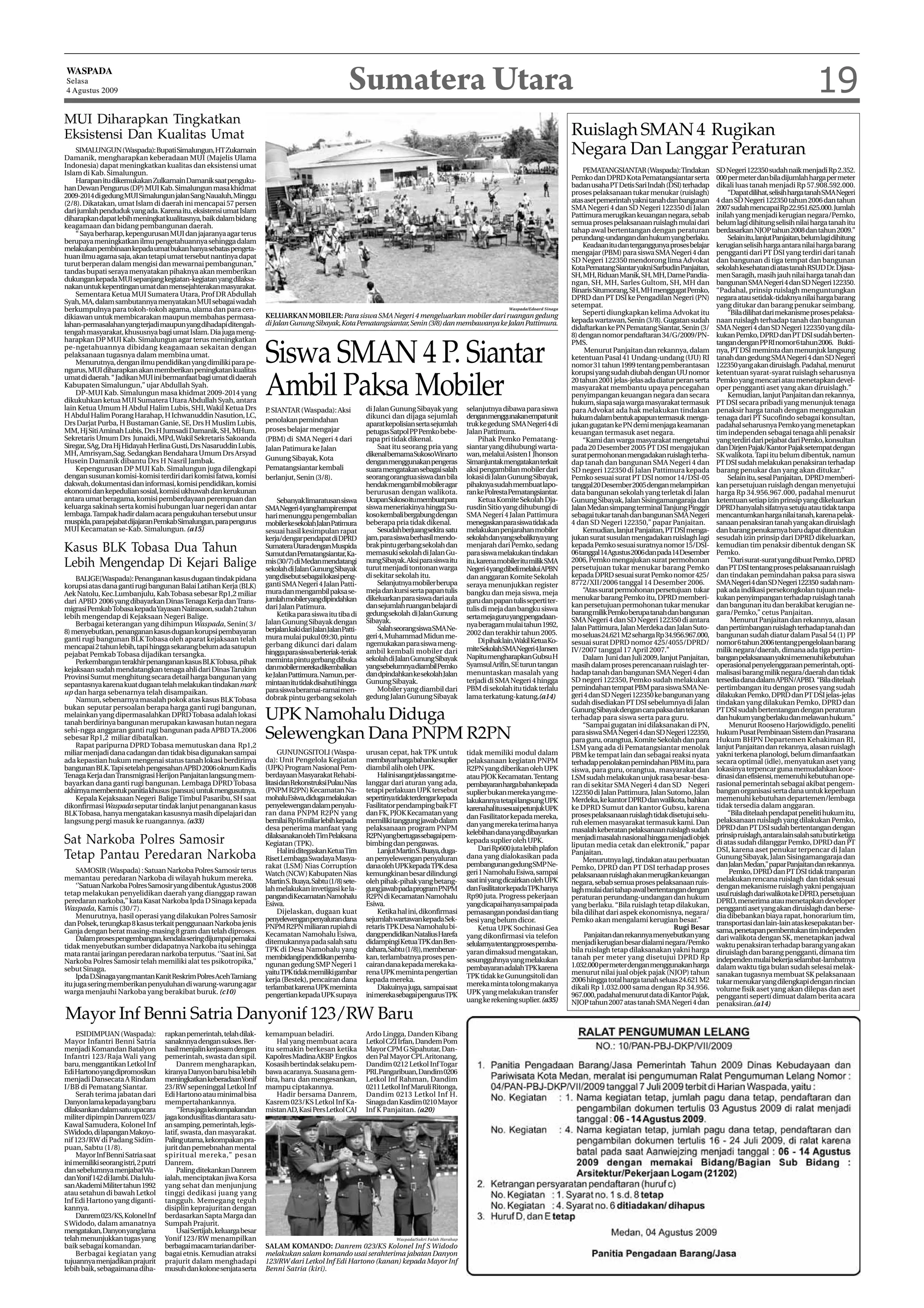 WASPADA
Selasa
4 Agustus 2009                                                                                              Sumatera Utara                                                                                                                                                                   19
MUI Diharapkan Tingkatkan
Eksistensi Dan Kualitas Umat                                                                                                                                                                       Ruislagh SMAN 4 Rugikan
    SIMALUNGUN (Waspada): Bupati Simalungun, HT Zukarnain
Damanik, mengharapkan keberadaan MUI (Majelis Ulama
                                                                                                                                                                                                   Negara Dan Langgar Peraturan
Indonesia) dapat meningkatkan kualitas dan eksistensi umat
Islam di Kab. Simalungun.                                                                                                                                                                               PEMATANGSIANTAR (Waspada): Tindakan            SD Negeri 122350 sudah naik menjadi Rp 2.352.
    Harapan itu dikemukakan Zulkarnain Damanik saat penguku-                                                                                                                                       Pemko dan DPRD Kota Pematangsiantar serta           000 per meter dan bila dijumlah harga per meter
han Dewan Pengurus (DP) MUI Kab. Simalungun masa khidmat                                                                                                                                           badan usaha PT Detis Sari Indah (DSI) terhadap      dikali luas tanah menjadi Rp 57.908.592.000.
2009-2014 di gedung MUI Simalungun jalan Sang Naualuh, Minggu                                                                                                                                      proses pelaksanaan tukar menukar (ruislagh)             “Dapat dilihat, selisih harga tanah SMA Negeri
(2/8). Dikatakan, umat Islam di daerah ini mencapai 57 persen                                                                                                                                      atas aset pemerintah yakni tanah dan bangunan       4 dan SD Negeri 122350 tahun 2006 dan tahun
dari jumlah penduduk yang ada. Karena itu, eksistensi umat Islam                                                                                                                                   SMA Negeri 4 dan SD Negeri 122350 di Jalan          2007 sudah mencapai Rp 22.951.625.000. Jumlah
diharapkan dapat lebih meningkat kualitasnya, baik dalam bidang                                                                                                                                    Pattimura merugikan keuangan negara, sebab          inilah yang menjadi kerugian negara/Pemko,
keagamaan dan bidang pembangunan daerah.                                                                                                                                                           semua proses pelaksanaan ruislagh mulai dari        belum lagi dihitung selisih nilai harga tanah itu
    “ Saya berharap, kepengurusan MUI dan jajaranya agar terus                                                                                                                                     tahap awal bertentangan dengan peraturan            berdasarkan NJOP tahun 2008 dan tahun 2009.”
berupaya meningkatkan ilmu pengetahuannya sehingga dalam                                                                                                                                           perundang-undangan dan hukum yang berlaku.              Selain itu, lanjut Panjaitan, belum lagi dihitung
                                                                                                                                                                                                        Keadaan itu dan terganggunya proses belajar    kerugian selisih harga antara nilai harga barang
melakukan pembinaan kepada umat bukan hanya sebatas pengeta-
                                                                                                                                                                                                   mengajar (PBM) para siswa SMA Negeri 4 dan          pengganti dari PT DSI yang terdiri dari tanah
huan ilmu agama saja, akan tetapi umat tersebut nantinya dapat
                                                                                                                                                                                                   SD Negeri 122350 mendorong lima Advokat             dan bangunan di tiga tempat dan bangunan
turut berperan dalam mengisi dan mewarnai pembangunan,”
                                                                                                                                                                                                   Kota Pematang Siantar yakni Sarbudin Panjaitan,     sekolah kesehatan di atas tanah RSUD Dr. Djasa-
tandas bupati seraya menyatakan pihaknya akan memberikan
                                                                                                                                                                                                   SH, MH, Riduan Manik, SH, MH, Dame Pandia-          men Saragih, masih jauh nilai harga tanah dan
dukungan kepada MUI sepanjang kegiatan-kegiatan yang dilaksa-                                                                                                                                      ngan, SH, MH, Sarles Gultom, SH, MH dan             bangunan SMA Negeri 4 dan SD Negeri 122350.
nakan untuk kepentingan umat dan mensejahterakan masyarakat.                                                                                                                                       Binaris Situmorang, SH, MH menggugat Pemko,         “Padahal, prinsip ruislagh menguntungkan
    Sementara Ketua MUI Sumatera Utara, Prof DR Abdullah                                                                                                                                           DPRD dan PT DSI ke Pengadilan Negeri (PN)           negara atau setidak-tidaknya nilai harga barang
Syah, MA, dalam sambutannya menyatakan MUI sebagai wadah                                                                                                                                           setempat.                                           yang ditukar dan barang penukar seimbang.
berkumpulnya para tokoh-tokoh agama, ulama dan para cen-                                                                                                                   Waspada/Edoard Sinaga
                                                                                                                                                                                                        Seperti diungkapkan kelima Advokat itu             “Bila dilihat dari mekanisme proses pelaksa-
dikiawan untuk membicarakan maupun membahas permasa-                       KELUARKAN MOBILER: Para siswa SMA Negeri 4 mengeluarkan mobiler dari ruangan gedung
                                                                           di Jalan Gunung Sibayak, Kota Pematangsiantar, Senin (3/8) dan membawanya ke Jalan Pattimura.                           kepada wartawan, Senin (3/8). Gugatan sudah         naan ruislagh terhadap tanah dan bangunan
lahan-permasalahan yang terjadi maupun yang dihadapi ditengah-                                                                                                                                     didaftarkan ke PN Pematang Siantar, Senin (3/       SMA Negeri 4 dan SD Negeri 122350 yang dila-
tengah masyarakat, khususnya bagi umat Islam. Dia juga meng-                                                                                                                                       8) dengan nomor pendaftaran 34/G/2009/PN-           kukan Pemko, DPRD dan PT DSI sudah berten-
harapkan DP MUI Kab. Simalungun agar terus meningkatkan

                                                                           Siswa SMAN 4 P. Siantar
                                                                                                                                                                                                   PMS.                                                tangan dengan PP RI nomor 6 tahun 2006. Bukti-
pe-ngetahuannya dibidang keagamaan sekaitan dengan                                                                                                                                                       Menurut Panjaitan dan rekannya, dalam         nya, PT DSI meminta dan menunjuk langsung
pelaksanaan tugasnya dalam membina umat.                                                                                                                                                           ketentuan Pasal 41 Undang-undang (UU) RI            tanah dan gedung SMA Negeri 4 dan SD Negeri
    Menurutnya, dengan ilmu pendidikan yang dimiliki para pe-                                                                                                                                      nomor 31 tahun 1999 tentang pemberantasan           122350 yang akan diruislagh. Padahal, menurut
ngurus, MUI diharapkan akan memberikan peningkatan kualitas                                                                                                                                        korupsi yang sudah diubah dengan UU nomor           ketentuan syarat-syarat ruislagh seharusnya
umat di daerah. “ Jadikan MUI ini bermanfaat bagi umat di daerah
Kabupaten Simalungun,” ujar Abdullah Syah.
    DP-MUI Kab. Simalungun masa khidmat 2009-2014 yang
dikukuhkan ketua MUI Sumatera Utara Abdullah Syah, antara
lain Ketua Umum H Abdul Halim Lubis, SHI, Wakil Ketua Drs
                                                                           Ambil Paksa Mobiler                     di Jalan Gunung Sibayak yang             selanjutnya dibawa para siswa
                                                                                                                                                                                                   20 tahun 2001 jelas-jelas ada diatur peran serta
                                                                                                                                                                                                   masyarakat membantu upaya pencegahan
                                                                                                                                                                                                   penyimpangan keuangan negara dan secara
                                                                                                                                                                                                   hukum, siapa saja warga masyarakat termasuk
                                                                                                                                                                                                                                                       Pemko yang mencari atau menetapkan devel-
                                                                                                                                                                                                                                                       oper pengganti aset yang akan diruislagh.”
                                                                                                                                                                                                                                                           Kemudian, lanjut Panjaitan dan rekannya,
                                                                                                                                                                                                                                                       PT DSI secara pribadi yang menunjuk tenaga
                                                                           P SIANTAR (Waspada): Aksi
                                                                            .                                                                                                                      para Advokat ada hak melakukan tindakan             penaksir harga tanah dengan menggunakan
H Abdul Halim Porang Harahap, H Ichwanuddin Nasution, LC,                                                          dikunci dan dijaga sejumlah              denganmenggunakanempatunit             hukum dalam bentuk apapun termasuk menga-           tenaga dari PT Sucofindo sebagai konsultan,
Drs Darjat Purba, H Bustaman Ganie, SE, Drs H Muslim Lubis,                penolakan pemindahan
                                                                                                                   aparat kepolisian serta sejumlah         truk ke gedung SMA Negeri 4 di         jukan gugatan ke PN demi menjaga keamanan           padahal seharusnya Pemko yang menetapkan
MM, Hj Siti Aminah Lubis, Drs H Jumsadi Damanik, SH, MHum.                 proses belajar mengajar                 petugas Satpol PP Pemko bebe-            Jalan Pattimura.                       keuangan termasuk aset negara.                      tim independen sebagai tenaga ahli penaksir
Sekretaris Umum Drs Junaidi, MPd, Wakil Sekretaris Sakoanda                (PBM) di SMA Negeri 4 dari              rapa pri tidak dikenal.                       Pihak Pemko Pematang-                  “Kami dan warga masyarakat mengetahui          yang terdiri dari pejabat dari Pemko, konsultan
Siregar, SAg, Dra Hj Hidayah Herlina Gusti, Drs Nasaruddin Lubis,          Jalan Patimura ke Jalan                     Saat itu seorang pria yang           siantar yang dihubungi warta-          pada 20 Desember 2005 PT DSI mengajukan             dan Dirjen Pajak/Kantor Pajak setempat dengan
MH, Amrisyam,Sag. Sedangkan Bendahara Umum Drs Arsyad                                                              dikenal bernama SukosoWinarto            wan, melalui Asisten I Jhonson         surat permohonan mengadakan ruislagh terha-         SK walikota. Tapi itu belum dibentuk, namun
Husein Damanik dibantu Drs H Nasril Jambak.                                Gunung Sibayak, Kota
                                                                                                                   dengan menggunakan pengeras              Simanjuntak mengatakan terkait         dap tanah dan bangunan SMA Negeri 4 dan             PT DSI sudah melakukan penaksiran terhadap
    Kepengurusan DP MUI Kab. Simalungun juga dilengkapi                    Pematangsiantar kembali                 suara mengatakan sebagai salah           aksi pengambilan mobiler dari          SD negeri 122350 di Jalan Pattimura kepada          barang penukar dan yang akan ditukar.”
dengan susunan komisi-komisi terdiri dari komisi fatwa, komisi             berlanjut, Senin (3/8).                 seorang orangtua siswa dan bila          lokasi di Jalan Gunung Sibayak,        Pemko sesuai surat PT DSI nomor 14/DSI-05               Selain itu, sesal Panjaitan, DPRD memberi-
dakwah, dokumentasi dan informasi, komisi pendidikan, komisi                                                       hendak mengambil mobiler agar            pihaknya sudah membuat lapo-           tanggal 20 Desember 2005 dengan melampirkan         kan persetujuan ruislagh dengan menyetujui
ekonomi dan kepedulian sosial, komisi ukhuwah dan kerukunan                                                        berurusan dengan walikota.               ran ke Polresta Pematangsiantar.       data bangunan sekolah yang terletak di Jalan        harga Rp 34.956.967.000, padahal menurut
antara umat beragama, komisi pemberdayaan perempuan dan                        Sebanyak limaratusan siswa          UcapanSukosoitumembuatpara                    Ketua Komite Sekolah Dja-         Gunung Sibayak, Jalan Sisingamangaraja dan          ketentuan setiap izin prinsip yang dikeluarkan
keluarga sakinah serta komisi hubungan luar negeri dan antar               SMANegeri4yanghampirempat               siswa meneriakinya hingga Su-            rusdin Sitio yang dihubungi di         Jalan Medan simpang terminal Tanjung Pinggir        DPRD hanyalah sifatnya setuju atau tidak tanpa
lembaga. Tampak hadir dalam acara pengukuhan tersebut unsur                hari menunggu pengembalian              koso kembali bergabung dengan            SMA Negeri 4 Jalan Pattimura           sebagai tukar tanah dan bangunan SMA Negeri         mencantumkan harga nilai tanah, karena pelak-
muspida, para pejabat dijajaran Pemkab Simalungun, para pengurus           mobilerkesekolahJalanPatimura           beberapa pria tidak dikenal.             menegaskan para siswa tidak ada        4 dan SD Negeri 122350,” papar Panjaitan.           sanaan penaksiran tanah yang akan diruislagh
MUI Kecamatan se-Kab. Simalungun. (a15)                                    sesuai hasil kesimpulan rapat               Sesudah berjuang sekira satu         melakukan penjarahan mobiler                Kemudian, lanjut Panjaitan, PT DSI menga-      dan barang penukarnya baru dapat ditentukan
                                                                           kerja/dengar pendapat di DPRD           jam, para siswa berhasil mendo-          sekolah dan yang sebaliknya yang       jukan surat susulan mengadakan ruislagh lagi        sesudah izin prinsip dari DPRD dikeluarkan,
Kasus BLK Tobasa Dua Tahun                                                 Sumatera Utara denganMuspida
                                                                           Sumut dan Pematangsiantar, Ka-
                                                                                                                   brak pintu gerbang sekolah dan
                                                                                                                   memasuki sekolah di Jalan Gu-
                                                                                                                                                            menjarah dari Pemko, sedang
                                                                                                                                                            para siswa melakukan tindakan
                                                                                                                                                                                                   kepada Pemko sesuai suratnya nomor 15/DSI-
                                                                                                                                                                                                   06 tanggal 14 Agustus 2006 dan pada 14 Desember
                                                                                                                                                                                                                                                       kemudian tim penaksir dibentuk dengan SK
                                                                                                                                                                                                                                                       Pemko.
Lebih Mengendap Di Kejari Balige                                           mis (30/7) di Medan mendatangi
                                                                           sekolah di Jalan Gunung Sibayak
                                                                                                                   nung Sibayak. Aksi para siswa itu
                                                                                                                   turut menjadi tontonan warga
                                                                                                                                                            itu, karena mobiler itu milik SMA
                                                                                                                                                            Negeri4yangdibelimelaluiAPBN
                                                                                                                                                                                                   2006, Pemko mengajukan surat permohonan
                                                                                                                                                                                                   persetujuan tukar menukar barang Pemko
                                                                                                                                                                                                                                                           “Dari surat-surat yang dibuat Pemko, DPRD
                                                                                                                                                                                                                                                       dan PT DSI tentang proses pelaksanaan ruislagh
    BALIGE(Waspada): Penanganan kasus dugaan tindak pidana                 yang disebut sebagai lokasi peng-       di sekitar sekolah itu.                  dan anggaran Komite Sekolah            kepada DPRD sesuai surat Pemko nomor 425/           dan tindakan pemindahan paksa para siswa
                                                                           ganti SMA Negeri 4 Jalan Patti-             Selanjutnya mobiler berupa           seraya menunjukkan register            8772/XII/2006 tanggal 14 Desember 2006.             SMA Negeri 4 dan SD Negeri 122350 sudah nam-
korupsi atas dana ganti rugi bangunan Balai Latihan Kerja (BLK)
                                                                           mura dan mengambil paksa se-            meja dan kursi serta papan tulis         bangku dan meja siswa, meja                 “Atas surat permohonan persetujuan tukar       pak ada indikasi persekongkolan tujuan mela-
Aek Natolu, Kec.Lumbanjulu, Kab.Tobasa sebesar Rp1,2 miliar
                                                                           jumlahmobileryangdipindahkan            dikeluarkan para siswa dari aula         guru dan papan tulis seperti ter-      menukar barang Pemko itu, DPRD memberi-             kukan penyimpangan terhadap ruislagh tanah
dari APBD 2006 yang dibayarkan Dinas Tenaga Kerja dan Trans-
                                                                           dari Jalan Patimura.                    dan sejumlah ruangan belajar di                                                 kan persetujuan permohonan tukar menukar            dan bangunan itu dan berakibat kerugian ne-
migrasi Pemkab Tobasa kepada Yayasan Nairasaon, sudah 2 tahun                                                                                               tulis di meja dan bangku siswa
                                                                               Ketika para siswa itu tiba di       gedung sekolah di Jalan Gunung                                                  barang milik Pemko berupa tanah dan bangunan        gara/Pemko,” cetus Panjaitan.
lebih mengendap di Kejaksaan Negeri Balige.                                                                                                                 serta meja guru yang pengadaan-        SMA Negeri 4 dan SD Negeri 122350 di antara              Menurut Panjaitan dan rekannya, alasan
    Berbagai keterangan yang dihimpun Waspada, Senin( 3/                   Jalan Gunung Sibayak dengan             Sibayak.
                                                                                                                                                            nya beragam mulai tahun 1992,          Jalan Pattimura, Jalan Merdeka dan Jalan Suto-      dan pertimbangan ruislagh terhadap tanah dan
8) menyebutkan, penanganan kasus dugaan korupsi pembayaran                 berjalan kaki dari Jalan Jalan Patti-       Salah seorang siswa SMA Ne-
                                                                                                                   geri 4, Muhammad Midun me-               2002 dan terakhir tahun 2005.          mo seluas 24.621 M2 seharga Rp 34.956.967.000,      bangunan sudah diatur dalam Pasal 54 (1) PP
ganti rugi bangunan BLK Tobasa oleh aparat kejaksaan telah                 mura mulai pukul 09:30, pintu
                                                                                                                   ngemukakan para siswa meng-                   Di pihak lain,Wakil Ketua Ko-     sesuai surat DPRD nomor 425/4055/DPRD/              nomor 6 tahun 2006 tentang pengelolaan barang
mencapai 2 tahun lebih, tapi hingga sekarang belum ada satupun             gerbang dikunci dari dalam
                                                                           hingga para siswa berteriak-teriak      ambil kembali mobiler dari               miteSekolahSMANegeri4Jansen            IV/2007 tanggal 17 April 2007.”                     milik negara/daerah, dimana ada tiga pertim-
pejabat Pemkab Tobasa dijadikan tersangka.                                                                                                                  Napitu mengharapkan Gubsu H                 Dalam Juni dan Juli 2009, lanjut Panjaitan,    bangan pelaksanaan yakni memenuhi kebutuhan
    Perkembangan terakhir penanganan kasus BLK Tobasa, pihak               meminta pintu gerbang dibuka            sekolah di Jalan Gunung Sibayak
                                                                           danmobilermerekadikembalikan            yang sebelumnya diambil Pemko            Syamsul Arifin, SE turun tangan        masih dalam proses perencanaan ruislagh ter-        operasional penyelenggaraan pemerintah, opti-
kejaksaan sudah mendatangkan tenaga ahli dari Dinas Tarukim                                                                                                 menuntaskan masalah yang               hadap tanah dan bangunan SMA Negeri 4 dan           malisasi barang milik negara/daerah dan tidak
Provinsi Sumut menghitung secara detail harga bangunan yang                ke Jalan Pattimura. Namun, per-         dan dpindahkan ke sekolah Jalan
                                                                           mintaan itu tidak disahuti hingga       Gunung Sibayak.                          terjadi di SMA Negeri 4 hingga         SD negeri 122350, Pemko sudah melakukan             tersedia dana dalam APBN/APBD. “Bila ditelaah
sepantasnya karena kuat dugaan telah melakukan tindakan mark                                                                                                                                       pemindahan tempat PBM para siswa SMA Ne-            pertimbangan itu dengan proses yang sudah
                                                                           para siswa beramai-ramai men-               Mobiler yang diambil dari            PBM di sekolah itu tidak terlalu
up dan harga sebenarnya telah disampaikan.                                                                                                                                                         geri 4 dan SD Negeri 122350 ke bangunan yang        dilakukan Pemko, DPRD dan PT DSI jelas-jelas
    Namun, sebenarnya masalah pokok atas kasus BLK Tobasa                  dobrak pintu gerbang sekolah            gedung Jalan Gunung Sibayak              lama terkatung-katung.(a14)
                                                                                                                                                                                                   sudah disediakan PT DSI sebelumnya di Jalan         tindakan yang dilakukan Pemko, DPRD dan
bukan seputar persoalan berapa harga ganti rugi bangunan,
melainkan yang dipermasalahkan DPRD Tobasa adalah lokasi
tanah berdirinya bangunan merupakan kawasan hutan negara
                                                                           UPK Namohalu Diduga                                                                                                     Gunung Sibayak dengan cara paksa dan tekanan
                                                                                                                                                                                                   terhadap para siswa serta para guru.
                                                                                                                                                                                                        “Sampai gugatan ini dilaksanakan di PN,
                                                                                                                                                                                                                                                       PT DSI sudah bertentangan dengan peraturan
                                                                                                                                                                                                                                                       dan hukum yang berlaku dan melawan hukum.”
                                                                                                                                                                                                                                                            Menurut Rooseno Harjowidigdo, peneliti
sehi-ngga anggaran ganti rugi bangunan pada APBD TA.2006
sebesar Rp1,2 miliar dibatalkan.                                           Selewengkan Dana PNPM R2PN                                                                                              para siswa SMA Negeri 4 dan SD Negeri 122350,
                                                                                                                                                                                                   para guru, orangtua, Komite Sekolah dan para
                                                                                                                                                                                                                                                       hukum Pusat Pembinaan Sistem dan Prasarana
                                                                                                                                                                                                                                                       Hukum BHPN Departemen Kehakiman RI,
    Rapat paripurna DPRD Tobasa memutuskan dana Rp1,2                                                                                                                                              LSM yang ada di Pematangsiantar menolak             lanjut Panjaitan dan rekannya, alasan ruislagh
miliar menjadi dana cadangan dan tidak bisa digunakan sampai                    GUNUNGSITOLI (Waspa-               urusan cepat, hak TPK untuk              tidak memiliki modul dalam             PBM ke tempat lain dan sebagai reaksi nyata         yakni terkena planologi, belum dimanfaatkan
ada kepastian hukum mengenai status tanah lokasi berdirinya                da): Unit Pengelola Kegiatan            membayarhargabahankesuplier              pelaksanaan kegiatan PNPM              terhadap penolakan pemindahan PBM itu, para         secara optimal (idle), menyatukan aset yang
bangunan BLK. Tapi setelah pengesahan APBD 2006 oknum Kadis                (UPK) Program Nasional Pem-             diambil alih oleh UPK.                   R2PN yang diberikan oleh UPK           siswa, para guru, orangtua, masyarakat dan          lokasinya terpencar guna memudahkan koor-
Tenaga Kerja dan Transmigrasi Herijon Panjaitan langsung mem-              berdayaan Masyarakat Rehabi-                 Halinisangatjelassangatme-          atau PJOK Kecamatan. Tentang           LSM sudah melakukan unjuk rasa besar-besa-          dinasi dan efisiensi, memenuhi kebutuhan ope-
bayarkan dana ganti rugi bangunan. Lembaga DPRD Tobasa                     litasi dan Rekonstruksi Pulau Nias      langgar dari aturan yang ada,            pembayaranhargabahankepada             ran di sekitar SMA Negeri 4 dan SD Negeri           rasional pemerintah sebagai akibat pengem-
akhirnya membentuk panitia khusus (pansus) untuk mengusutnya.              (PNPM R2PN) Kecamatan Na-               tetapi perlakuan UPK tersebut            suplier bukan mereka yang me-          122350 di Jalan Pattimura, Jalan Sutomo, Jalan      bangan organisasi serta dana untuk keperluan
    Kepala Kejaksaaan Negeri Balige Timbul Pasaribu, SH saat               mohaluEsiwa,didugamelakukan             sepertinyatidakterdengarkepada           lakukannya tetapi langsung UPK         Merdeka, ke kantor DPRD dan walikota, bahkan        memenuhi kebutuhan departemen/lembaga
dikonfirmasi Waspada seputar tindak lanjut penanganan kasus                penyelewengan dalam penyalu-            Fasilitator pendamping baik FT           karenahalitusesuaipetunjukUPK          ke DPRD Sumut dan kantor Gubsu, karena              tidak tersedia dalam anggaran.
BLK Tobasa, hanya mengatakan kasusnya masih dipelajari dan                 ran dana PNPM R2PN yang                 dan FK, PJOK Kecamatan yang              dan Fasilitator kepada mereka,         proses pelaksanaan ruislagh tidak disetujui selu-       “Bila ditelaah pendapat peneliti hukum itu,
langsung pergi masuk ke ruangannya. (a33)                                  bernilai Rp16 miliar lebih kepada       memiliki tanggung jawab dalam                                                   ruh elemen masyarakat termasuk kami. Dan            pelaksanaan ruislagh yang dilakukan Pemko,
                                                                                                                                                            dan yang mereka terima hanya                                                               DPRD dan PT DSI sudah bertentangan dengan
                                                                           desa penerima manfaat yang              pelaksanaan program PNPM                                                        masalah keberatan pelaksanaan ruislagh sudah
                                                                           dilaksanakan oleh Tim Pelaksana         R2PNyangbertugassebagaipem-              kelebihan dana yang dibayarkan                                                             prinsip ruislagh, antara lain salah satu butir ketiga
Sat Narkoba Polres Samosir                                                 Kegiatan (TPK).                         bimbing dan pengawas.                    kepada suplier oleh UPK.               menjadi masalah nasional hingga menjadi objek
                                                                                                                                                                                                   liputan media cetak dan elektronik,” papar          di atas sudah dilanggar Pemko, DPRD dan PT
                                                                                Hal ini ditegaskan Ketua Tim            Lanjut Martin S. Buaya, duga-           Dari Rp600 juta lebih plafon                                                           DSI, karena aset penukar terpencar di Jalan
Tetap Pantau Peredaran Narkoba                                             Riset Lembaga Swadaya Masya-            an penyelewengan penyaluran              dana yang dialokasikan pada
                                                                                                                                                                                                   Panjaitan.
                                                                                                                                                                                                        Menurutnya lagi, tindakan atau perbuatan       Gunung Sibayak, Jalan Sisingamangaraja dan
                                                                           rakat (LSM) Nias Corruption             dana oleh UPK kepada TPK desa            pembangunan gedung SMP Ne-             Pemko, DPRD dan PT DSI terhadap proses              dan Jalan Medan,” papar Panjaitan dan rekannya.
     SAMOSIR (Waspada) : Satuan Narkoba Polres Samosir terus               Watch (NCW) Kabupaten Nias              kemungkinan besar dilindungi             geri 1 Namohalu Esiwa, sampai                                                                   Pemko, DPRD dan PT DSI tidak tranparan
memantau peredaran Narkoba di wilayah hukum mereka.                                                                                                                                                pelaksanaan ruislagh akan merugikan keuangan
                                                                           Martin S. Buaya, Sabtu (1/8) sete-      oleh pihak-pihak yang betang-            saat ini yang dicairkan oleh UPK       negara, sebab semua proses pelaksanaan ruis-        melakukan rencana ruislagh dan tidak sesuai
     ‘’Satuan Narkoba Polres Samosir yang dibentuk Agustus 2008            lah melakukan invetigasi ke la-         gung jawab pada program PNPM             dan Fasilitator kepadaTPK hanya                                                            dengan mekanisme ruislagh yakni pengajuan
tetap melakukan penyelidikan daerah yang dianggap rawan                                                                                                                                            lagh mulai dari tahap awal bertentangan dengan
                                                                           pangan di Kecamatan Namohalu            R2PN di Kecamatan Namohalu               Rp90 juta. Progress pekerjaan                                                              usul ruislagh dari walikota ke DPRD, persetujuan
peredaran narkoba,’’ kata Kasat Narkoba Ipda D Sinaga kepada                                                                                                                                       peraturan perundang-undangan dan hukum
                                                                           Esiwa.                                  Esiwa.                                   yang dicapai hanya sampai pada                                                             DPRD, menerima atau menetapkan developer
Waspada, Kamis (30/7).                                                                                                                                                                             yang berlaku. “Bila ruislagh tetap dilakukan,       pengganti aset yang akan diruislagh dan berse-
                                                                                Dijelaskan, dugaan kuat                 Ketika hal ini, dikonfirmasi        pemasangan pondasi dan tiang           bila dilihat dari aspek ekonomisnya, negara/
     Menurutnya, hasil operasi yang dilakukan Polres Samosir               penyelewenganpenyalurandana             sejumlah wartawan kepada Sek-                                                                                                       dia dibebankan biaya rapat, honorarium tim,
                                                                                                                                                            besi yang belum dicor.                 Pemko akan mengalami kerugian besar.”               transportasi dan lain-lain atas kesepakatan ber-
dan Polsek, terungkap 8 kasus terkait penggunaan Narkoba jenis             PNPM R2PN miliaran rupiah di            retaris TPK Desa Namohalu bi-                Ketua UPK Sochinasi Gea                                                 Rugi Besar     sama, penetapan pembentukan tim independen
Ganja dengan berat masing-masing 8 gram dan telah diproses.                Kecamatan Namohalu Esiwa,               dang pendidikan Natalius Harefa          yang dikonfirmasi via telefon               Panjaitan dan rekannya menyebutkan yang        dari walikota dengan SK, menetapkan jadwal
     Dalam proses pengembangan, kendala sering dijumpai pemakai            ditemukannya pada salah satu            didampingi Ketua TPK dan Ben-            selularnyatentangprosespemba-          menjadi kerugian besar dialami negara/Pemko         waktu penaksiran terhadap barang yang akan
tidak menyebutkan sumber didapatnya Narkoba itu sehingga                   TPK di Desa Namohalu yang               dahara, Sabtu (1/8)), membenar-          yaran dimaksud mengatakan,             bila ruislagh tetap dilaksanakan yakni harga        diruislagh dan barang pengganti, dimana tim
mata rantai jaringan peredaran narkoba terputus. ‘’Saat ini, Sat           membidangipendidikanpemba-              kan, terlambatnya proses pen-                                                   tanah per meter yang disetujui DPRD Rp
Narkoba Polres Samosir telah memiliki alat tes psikotropika,’’                                                                                              sesungguhnya yang melakukan                                                                independen mulai bekerja selambat-lambatnya
                                                                           ngunan gedung SMP Negeri 1              cairan dana kepada mereka ka-            pembayaran adalah TPK karena           1.032.000 per meter dengan menggunakan harga        dalam waktu tiga bulan sudah selesai melak-
sebut Sinaga.                                                              yaitu TPK tidak memiliki gambar         rena UPK meminta pengertian                                                     menurut nilai jual objek pajak (NJOP) tahun
     Ipda D.Sinaga yang mantan Kanit Reskrim Polres Aceh Tamiang                                                                                            TPK tidak ke Gunungsitoli dan                                                              sanakan tugasnya membuat SK pelaksanaan
                                                                           kerja (Bestek), pencairan dana          kepada mereka.                                                                  2006 hingga total harga tanah seluas 24.621 M2      tukar menukar yang dilengkapi dengan rincian
itu juga sering memberikan penyuluhan di warung-warung agar                terlambat karena UPK meminta                 Diakuinya juga, sampai saat         mereka minta tolong makanya            dikali Rp 1.032.000 sama dengan Rp 34.956.
warga menjauhi Narkoba yang berakibat buruk. (c10)                                                                                                          UPK yang melakukan transfer                                                                volume fisik aset yang akan dilepas dan aset
                                                                           pengertian kepada UPK supaya            ini mereka sebagai pengurus TPK                                                 967.000, padahal menurut data di Kantor Pajak,      pengganti seperti dimuat dalam berita acara
                                                                                                                                                            uang ke rekening suplier. (a35)        NJOP tahun 2007 atas tanah SMA Negeri 4 dan         penaksiran.(a14)
Mayor Inf Benni Satria Danyonif 123/RW Baru
    P.SIDIMPUAN (Waspada):            rapkan pemerintah, telah dilak-      kemampuan beladiri.                     Ardo Lingga, Danden Kibang
Mayor Infantri Benni Satria           sanaknnya dengan sukses. Ber-            Hal yang membuat acara              Letkol CZI Irfan, Dandem Pom
menjadi Komandan Batalyon             hasil menjalin kerjasam dengan       itu semakin berkesan ketika             Mayor CPM G Sipahutar, Dan-
Infantri 123/Raja Wali yang           pemerintah, swasta dan sipil.        Kapolres Madina AKBP Engkos             den Pal Mayor CPL Aritonang,
baru, menggantikan Letkol Inf              Danrem mengharapkan,            Kosasih bertindak selaku pem-           Dandim 0212 Letkol Inf Togar
Edi Hartono yang dipromosikan         kiranya Danyon baru bisa lebih       bawa acaranya. Suasana gem-             PRL Pangaribuan, Dandim 0206
menjadi Dansecata A Rindam            meningkatkan keberadaanYonif         bira, haru dan mengesankan,             Letkol Inf Rahman, Dandim
I/BB di Pematang Siantar.             23/RW sepeninggal Letkol Inf         mampu ciptakannya.                      0211 Letkol Inf Maruli Ritonga,
    Serah terima jabatan dari         Edi Hartono atau minimal bisa            Hadir bersama Danrem,               Dandim 0213 Letkol Inf H.
Danyon lama kepada yang baru          mempertahankannya.                   Kasrem 023/KS Letkol Inf Ka-            Sinaga dan Kasdim 0210 Mayor
dilaksankan dalam satu upacara             “Terus jaga kekompakandan       mistan AD, Kasi Pers Letkol CAJ         Inf K Panjaitan. (a20)
militer dipimpin Danrem 023/          jaga kondusifitas diantara satu-
Kawal Samudera, Kolonel Inf           an samping, pemerintah, legis-
SWidodo, di lapangan Makoyo-          latif, swasta, dan masyarakat.
nif 123/RW di Padang Sidim-           Paling utama, kekompakan pra-
puan, Sabtu (1/8).                    jurit dan pemebnahan mental
    Mayor Inf Benni Satria saat       spiritual mereka,” pesan
ini memiliki seorang istri, 2 putri   Danrem.
dan sebelumnya menjabat Wa-                Paling ditekankan Danrem
danYonif 142 di Jambi. Dia lulu-      ialah, menciptakan jiwa Korsa
san Akademi Militer tahun 1992        yang sehat dan menjunjung
atau setahun di bawah Letkol          tinggi dedikasi juang yang
Inf Edi Hartono yang diganti-         tangguh. Memegang teguh
kannya.                               disiplin keprajuritan dengan
    Danrem 023/KS, Kolonel Inf        berdasarkan Sapta Marga dan
S Widodo, dalam amanatnya             Sumpah Prajurit.
mengatakan, Danyon yang lama               Usai Sertijab, keluarga besar
telah menunjukkan tugas yang          Yonif 123/RW menampilkan                                                                Waspada/Sukri Falah Harahap
baik sebagai komandan.                berbagai macam tarian dari ber-      SALAM KOMANDO: Danrem 023/KS Kolonel Inf S Widodo
    Berbagai kegiatan yang            bagai etnis. Kemudian atraksi        melakukan salam komando usai serahterima jabatan Danyon
tujuannya menjadikan prajurit         prajurit dalam menghadapi            123/RW dari Letkol Inf Edi Hartono (kanan) kepada Mayor Inf
lebih baik, sebagaimana diha-         musuh dan kolone senjata serta       Benni Satria (kiri).
 