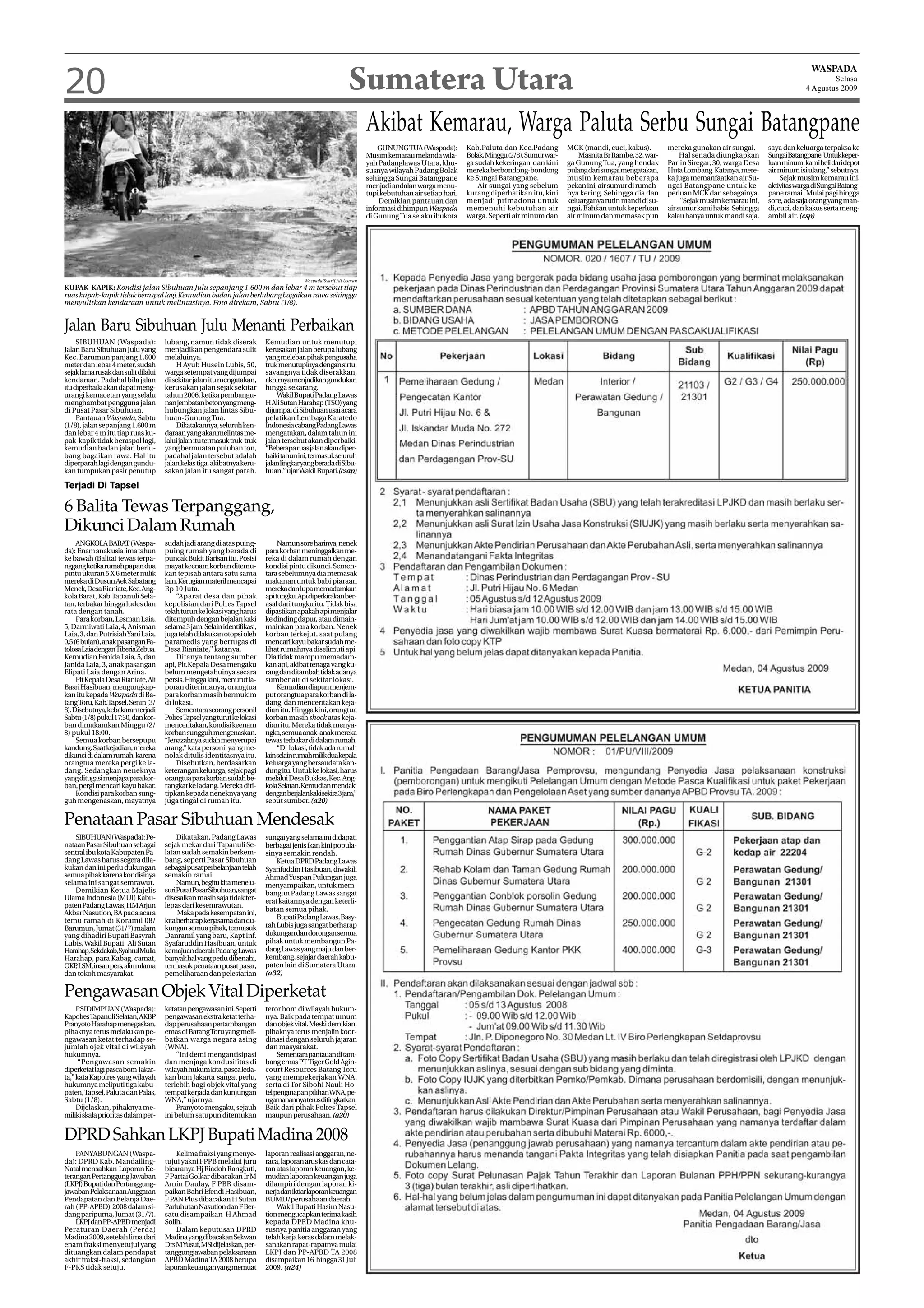 20                                                                                                          Sumatera Utara                                                                                                                                              WASPADA
                                                                                                                                                                                                                                                                              Selasa
                                                                                                                                                                                                                                                                      4 Agustus 2009




                                                                                                                   Akibat Kemarau, Warga Paluta Serbu Sungai Batangpane
                                                                                                                       GUNUNG TUA (Waspada):         Kab.Paluta dan Kec.Padang         MCK (mandi, cuci, kakus).        mereka gunakan air sungai.       saya dan keluarga terpaksa ke
                                                                                                                   Musim kemarau melanda wila-       Bolak, Minggu (2/8). Sumur war-       Masnita Br Rambe, 32, war-        Hal senada diungkapkan      SungaiBatangpane.Untukkeper-
                                                                                                                   yah Padanglawas Utara, khu-       ga sudah kekeringan dan kini      ga Gunung Tua, yang hendak       Parlin Siregar, 30, warga Desa   luan minum, kami beli dari depot
                                                                                                                   susnya wilayah Padang Bolak       mereka berbondong-bondong         pulang dari sungai mengatakan,   Huta Lombang. Katanya, mere-     air minum isi ulang,” sebutnya.
                                                                                                                   sehingga Sungai Batangpane        ke Sungai Batangpane.             musim kemarau beberapa           ka juga memanfaatkan air Su-          Sejak musim kemarau ini,
                                                                                                                   menjadi andalan warga menu-           Air sungai yang sebelum       pekan ini, air sumur di rumah-   ngai Batangpane untuk ke-        aktivitas warga di Sungai Batang-
                                                                                                                   tupi kebutuhan air setiap hari.   kurang diperhatikan itu, kini     nya kering. Sehingga dia dan     perluan MCK dan sebagainya.      pane ramai . Mulai pagi hingga
                                                                                                                       Demikian pantauan dan         menjadi primadona untuk           keluarganya rutin mandi di su-        “Sejak musim kemarau ini,   sore, ada saja orang yang man-
                                                                                                                   informasi dihimpun Waspada        memenuhi kebutuhan air            ngai. Bahkan untuk keperluan     air sumur kami habis. Sehingga   di, cuci, dan kakus serta meng-
                                                                                                                   di Gunung Tua selaku ibukota      warga. Seperti air minum dan      air minum dan memasak pun        kalau hanya untuk mandi saja,    ambil air. (csp)




                                                                                        Waspada/Syarif Ali Usman
KUPAK-KAPIK: Kondisi jalan Sibuhuan Julu sepanjang 1.600 m dan lebar 4 m tersebut tiap
ruas kupak-kapik tidak beraspal lagi.Kemudian badan jalan berlubang bagaikan rawa sehingga
menyulitkan kendaraan untuk melintasinya. Foto direkam, Sabtu (1/8).


Jalan Baru Sibuhuan Julu Menanti Perbaikan
     SIBUHUAN (Waspada):             lubang, namun tidak diserak          Kemudian untuk menutupi
Jalan Baru Sibuhuan Julu yang        menjadikan pengendara sulit          kerusakan jalan berupa lubang
Kec. Barumun panjang 1.600           melaluinya.                          yang melebar, pihak pengusaha
meter dan lebar 4 meter, sudah           H Ayub Husein Lubis, 50,         truk menutupinya dengan sirtu,
sejak lama rusak dan sulit dilalui   warga setempat yang dijumpai         sayangnya tidak diserakkan,
kendaraan. Padahal bila jalan        di sekitar jalan itu mengatakan,     akhirnya menjadikan gundukan
itu diperbaiki akan dapat meng-      kerusakan jalan sejak sekitar        hingga sekarang.
urangi kemacetan yang selalu         tahun 2006, ketika pembangu-             Wakil Bupati Padang Lawas
menghambat pengguna jalan            nan jembatan beton yang meng-        H Ali Sutan Harahap (TSO) yang
di Pusat Pasar Sibuhuan.             hubungkan jalan lintas Sibu-         dijumpai di Sibuhuan usai acara
     Pantauan Waspada, Sabtu         huan-Gunung Tua.                     pelatikan Lembaga Karatedo
(1/8), jalan sepanjang 1.600 m           Dikatakannya, seluruh ken-       Indonesia cabang Padang Lawas
dan lebar 4 m itu tiap ruas ku-      daraan yang akan melintas me-        mengatakan, dalam tahun ini
pak-kapik tidak beraspal lagi,       lalui jalan itu termasuk truk-truk   jalan tersebut akan diperbaiki.
kemudian badan jalan berlu-          yang bermuatan puluhan ton,          “Beberapa ruas jalan akan diper-
bang bagaikan rawa. Hal itu          padahal jalan tersebut adalah        baiki tahun ini, termasuk seluruh
diperparah lagi dengan gundu-        jalan kelas tiga, akibatnya keru-    jalan lingkar yang berada di Sibu-
kan tumpukan pasir penutup           sakan jalan itu sangat parah.        huan,” ujar Wakil Bupati.(csap)

Terjadi Di Tapsel

6 Balita Tewas Terpanggang,
Dikunci Dalam Rumah
     ANGKOLA BARAT (Waspa-           sudah jadi arang di atas puing-           Namun sore harinya, nenek
da): Enam anak usia lima tahun       puing rumah yang berada di           para korban meninggalkan me-
ke bawah (Balita) tewas terpa-       puncak Bukit Barisan itu. Posisi     reka di dalam rumah dengan
nggang ketika rumah papan dua        mayat keenam korban ditemu-          kondisi pintu dikunci. Semen-
pintu ukuran 5 X 6 meter milik       kan tepisah antara satu sama         tara sebelumnya dia memasak
mereka di Dusun Aek Sabatang         lain. Kerugian materil mencapai      makanan untuk babi piaraan
Menek, Desa Rianiate, Kec. Ang-      Rp 10 Juta.                          mereka dan lupa memadamkan
kola Barat, Kab.Tapanuli Sela-           “Aparat desa dan pihak           api tungku. Api diperkirakan ber-
tan, terbakar hingga ludes dan       kepolisian dari Polres Tapsel        asal dari tungku itu. Tidak bisa
rata dengan tanah.                   telah turun ke lokasi yang harus     dipastikan apakah api menjalar
     Para korban, Lesman Laia,       ditempuh dengan bejalan kaki         ke dinding dapur, atau dimain-
5, Darmiwati Laia, 4, Anisman        selama 3 jam. Selain identifikasi,   mainkan para korban. Nenek
Laia, 3, dan Putrisiah Yani Laia,    juga telah dilakukan otopsi oleh     korban terkejut, saat pulang
0,5 (6 bulan), anak pasangan Fa-     paramedis yang bertugas di           mencari kayu bakar sudah me-
tolosa Laia dengan Tiberia Zebua.    Desa Rianiate,” katanya.             lihat rumahnya diselimuti api.
Kemudian Fenida Laia, 5, dan             Ditanya tentang sumber           Dia tidak mampu memadam-
Janida Laia, 3, anak pasangan        api, Plt.Kepala Desa mengaku         kan api, akibat tenaga yang ku-
Elipati Laia dengan Arina.           belum mengetahuinya secara           rang dan ditambah tidak adanya
     Plt Kepala Desa Rianiate, Ali   persis. Hingga kini, menurut la-     sumber air di sekitar lokasi.
Basri Hasibuan, mengungkap-          poran diterimanya, orangtua               Kemudian diapun menjem-
kan itu kepada Waspada di Ba-        para korban masih bermukim           put orangtua para korban di la-
tang Toru, Kab.Tapsel, Senin (3/     di lokasi.                           dang, dan menceritakan keja-
8). Disebutnya, kebakaran terjadi        Sementara seorang personil       dian itu. Hingga kini, orangtua
Sabtu (1/8) pukul 17:30, dan kor-    Polres Tapsel yang turut ke lokasi   korban masih shock atas keja-
ban dimakamkan Minggu (2/            menceritakan, kondisi keenam         dian itu. Mereka tidak menya-
8) pukul 18:00.                      korban sungguh mengenaskan.          ngka, semua anak-anak mereka
     Semua korban bersepupu          “Jenazahnya sudah menyerupai         tewas terbakar di dalam rumah.
kandung. Saat kejadian, mereka       arang,” kata personil yang me-            “Di lokasi, tidak ada rumah
dikunci di dalam rumah, karena       nolak ditulis identitasnya itu.      lainselainrumahmilikduakepala
orangtua mereka pergi ke la-             Disebutkan, berdasarkan          keluarga yang bersaudara kan-
dang. Sedangkan neneknya             keterangan keluarga, sejak pagi      dung itu. Untuk ke lokasi, harus
yang ditugasi menjaga para kor-      orangtua para korban sudah be-       melalui Desa Bukkas, Kec. Ang-
ban, pergi mencari kayu bakar.       rangkat ke ladang. Mereka diti-      kola Selatan. Kemudian mendaki
     Kondisi para korban sung-       tipkan kepada neneknya yang          denganberjalankakisekira3jam,”
guh mengenaskan, mayatnya            juga tingal di rumah itu.            sebut sumber. (a20)

Penataan Pasar Sibuhuan Mendesak
    SIBUHUAN (Waspada): Pe-               Dikatakan, Padang Lawas         sungai yang selama ini didapati
nataan Pasar Sibuhuan sebagai        sejak mekar dari Tapanuli Se-        berbagai jenis ikan kini popula-
sentral ibu kota Kabupaten Pa-       latan sudah semakin berkem-          sinya semakin rendah.
dang Lawas harus segera dila-        bang, seperti Pasar Sibuhuan             Ketua DPRD Padang Lawas
kukan dan ini perlu dukungan         sebagai pusat perbelanjaan telah     Syarifuddin Hasibuan, diwakili
semua pihak karena kondisinya        semakin ramai.                       Ahmad Yuspan Pulungan juga
selama ini sangat semrawut.               Namun, begitu kita menelu-      menyampaikan, untuk mem-
    Demikian Ketua Majelis           suri Pusat Pasar Sibuhuan, sangat    bangun Padang Lawas sangat
Ulama Indonesia (MUI) Kabu-          disesalkan masih saja tidak ter-     erat kaitannya dengan keterli-
paten Padang Lawas, HM Arjun         lepas dari kesemrawutan.
                                                                          batan semua pihak.
Akbar Nasution, BA pada acara             Maka pada kesempatan ini,
temu ramah di Koramil 08/            kita berharap kerjasama dan du-          Bupati Padang Lawas, Basy-
Barumun, Jumat (31/7) malam          kungan semua pihak, termasuk         rah Lubis juga sangat berharap
yang dihadiri Bupati Basyrah         Danramil yang baru, Kapt Inf.        dukungan dan dorongan semua
Lubis, Wakil Bupati Ali Sutan        Syafaruddin Hasibuan, untuk          pihak untuk membangun Pa-
Harahap,Sekdakab,SyahrulMulia        kemajuan daerah Padang Lawas         dang Lawas yang maju dan ber-
Harahap, para Kabag, camat,          banyak hal yang perlu dibenahi,      kembang, sejajar daerah kabu-
OKP LSM, insan pers, alim ulama
    ,                                termasuk penataan pusat pasar,       paten lain di Sumatera Utara.
dan tokoh masyarakat.                pemeliharaan dan pelestarian         (a32)

Pengawasan Objek Vital Diperketat
     P.SIDIMPUAN (Waspada):          ketatan pengawasan ini. Seperti      teror bom di wilayah hukum-
KapolresTapanuli Selatan, AKBP       pengawasan ekstra ketat terha-       nya. Baik pada tempat umum
Pranyoto Harahap menegaskan,         dap perusahaan pertambangan          dan objek vital. Meski demikian,
pihaknya terus melakukan pe-         emas di Batang Toru yang meli-       pihaknya terus menjalin koor-
ngawasan ketat terhadap se-          batkan warga negara asing            dinasi dengan seluruh jajaran
jumlah ojek vital di wilayah         (WNA).                               dan masyarakat.
hukumnya.                                “Ini demi mengantisipasi              Sementara pantauan di tam-
      “Pengawasan semakin            dan menjaga kondusifitas di          bang emas PT Tiger Gold Agin-
diperketat lagi pasca bom Jakar-     wilayah hukum kita, pasca leda-      court Resources Batang Toru
ta,” kata Kapolres yang wilayah      kan bom Jakarta sangat perlu,        yang mempekerjakan WNA,
hukumnya meliputi tiga kabu-         terlebih bagi objek vital yang       serta di Tor Sibohi Nauli Ho-
paten, Tapsel, Paluta dan Palas,     tempat kerjada dan kunjungan         tel penginapan pilihanWNA, pe-
Sabtu (1/8).                         WNA,” ujarnya.                       ngamanannyaterusditingkatkan.
     Dijelaskan, pihaknya me-            Pranyoto mengaku, sejauh         Baik dari pihak Polres Tapsel
miliki skala prioritas dalam per-    ini belum satupun ditemukan          maupun perusahaan. (a20)


DPRD Sahkan LKPJ Bupati Madina 2008
    PANYABUNGAN (Waspa-                  Kelima fraksi yang menye-        laporan realisasi anggaran, ne-
da): DPRD Kab. Mandailing-           tujui yakni FPPB melalui juru        raca, laporan arus kas dan cata-
Natal mensahkan Laporan Ke-          bicaranya Hj Riadoh Rangkuti,        tan atas laporan keuangan, ke-
terangan Pertanggung Jawaban         F Partai Golkar dibacakan Ir M       mudian laporan keuangan juga
(LKPJ) Bupati dan Pertanggung-       Amin Daulay, F PBR disam-            dilampiri dengan laporan ki-
jawaban Pelaksanaan Anggaran         paikan Bahri Efendi Hasibuan,        nerja dan iktiar laporan keuangan
Pendapatan dan Belanja Dae-          F PAN Plus dibacakan H Sutan         BUMD/perusahaan daerah.
rah ( PP-APBD) 2008 dalam si-        Parluhutan Nasution dan F Ber-           Wakil Bupati Hasim Nasu-
dang paripurna, Jumat (31/7).        satu disampaikan H Ahmad             tion mengucapkan terima kasih
    LKPJ dan PP-APBD menjadi         Solih.                               kepada DPRD Madina khu-
Peraturan Daerah (Perda)                 Dalam keputusan DPRD             susnya panitia anggaran yang
Madina 2009, setelah lima dari       Madina yang dibacakan Sekwan         telah kerja keras dalam melak-
enam fraksi menyetujui yang          Drs MYusuf, MSi dijelaskan, per-     sanakan rapat-rapatnya mulai
dituangkan dalam pendapat            tanggungjawaban pelaksanaan          LKPJ dan PP-APBD TA 2008
akhir fraksi-fraksi, sedangkan       APBD Madina TA 2008 berupa           disampaikan 16 hingga 31 Juli
F-PKS tidak setuju.                  laporan keuangan yang memuat         2009. (a24)
 