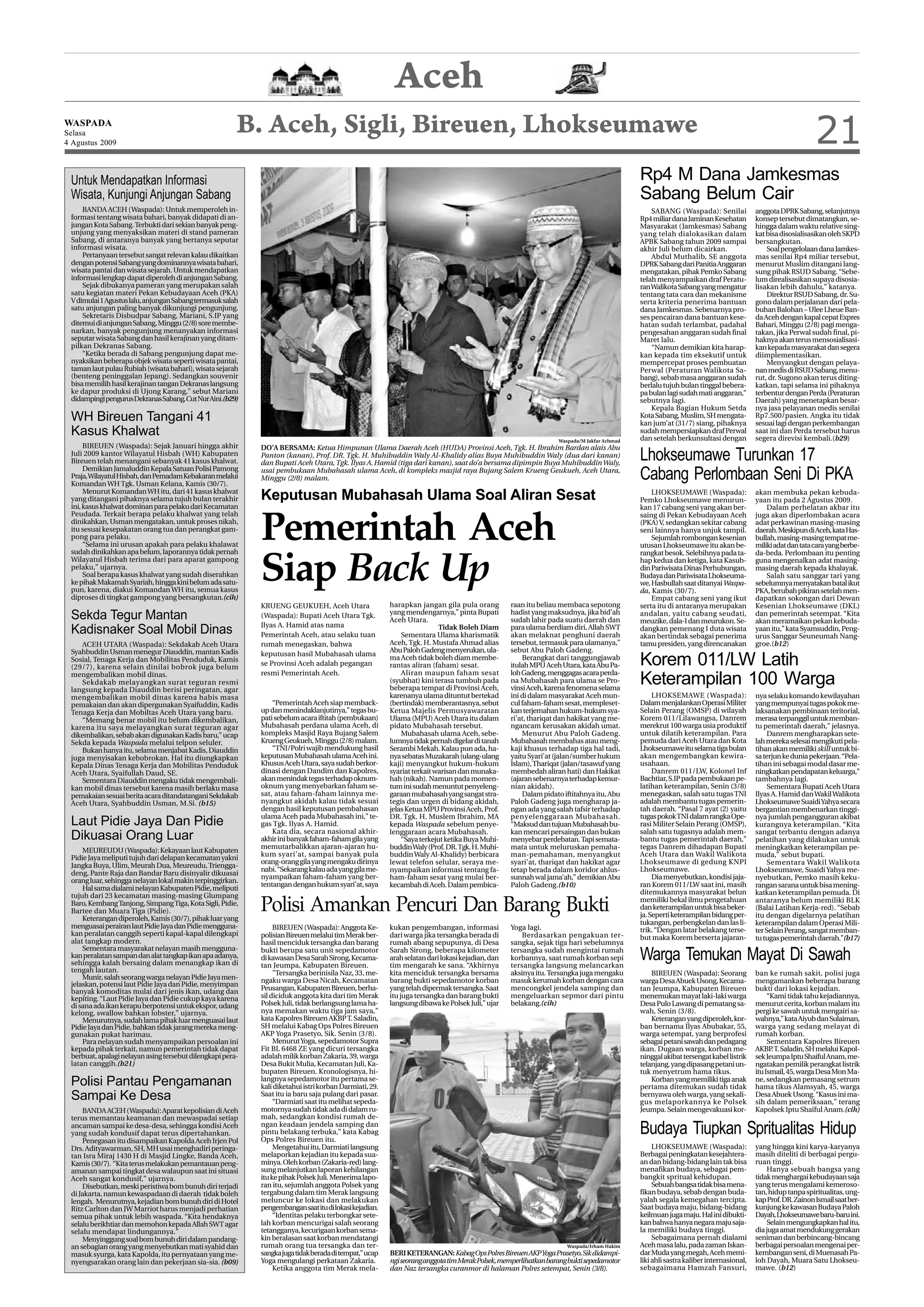 Aceh
WASPADA
Selasa
4 Agustus 2009
                                                        B. Aceh, Sigli, Bireuen, Lhokseumawe                                                                                                                                                             21
 Untuk Mendapatkan Informasi                                                                                                                                                              Rp4 M Dana Jamkesmas
 Wisata, Kunjungi Anjungan Sabang                                                                                                                                                         Sabang Belum Cair
     BANDA ACEH (Waspada): Untuk memperoleh in-                                                                                                                                               SABANG (Waspada): Senilai             anggota DPRK Sabang, selanjutnya
 formasi tentang wisata bahari, banyak didapati di an-                                                                                                                                    Rp4 miliar dana Jaminan Kesehatan         konsep tersebut dimatangkan, se-
 jungan Kota Sabang. Terbukti dari sekian banyak peng-                                                                                                                                    Masyarakat (Jamkesmas) Sabang             hingga dalam waktu relative sing-
 unjung yang menyaksikan materi di stand pameran                                                                                                                                          yang telah dialokasikan dalam             kat bisa disosialisasikan oleh SKPD
 Sabang, di antaranya banyak yang bertanya seputar                                                                                                                                        APBK Sabang tahun 2009 sampai             bersangkutan.
 informasi wisata.                                                                                                                                                                        akhir Juli belum dicairkan.                   Soal pengelolaan dana Jamkes-
     Pertanyaan tersebut sangat relevan kalau dikaitkan                                                                                                                                       Abdul Muthalib, SE anggota            mas senilai Rp4 miliar tersebut,
 dengan potensi Sabang yang dominannya wisata bahari,                                                                                                                                     DPRK Sabang dari Panitia Anggaran         menurut Muslim ditangani lang-
 wisata pantai dan wisata sejarah. Untuk mendapatkan                                                                                                                                      mengatakan, pihak Pemko Sabang            sung pihak RSUD Sabang. “Sebe-
 informasi lengkap dapat diperoleh di anjungan Sabang.                                                                                                                                    telah menyampaikan draf Peratu-           lum direalisasikan supaya disosia-
     Sejak dibukanya pameran yang merupakan salah                                                                                                                                         ran Walikota Sabang yang mengatur         lisakan lebih dahulu,” katanya.
 satu kegiatan materi Pekan Kebudayaan Aceh (PKA)                                                                                                                                         tentang tata cara dan mekanisme               Direktur RSUD Sabang, dr. Su-
 V dimulai 1 Agustus lalu, anjungan Sabang termasuk salah                                                                                                                                 serta kriteria penerima bantuan           gono dalam perjalanan dari pela-
 satu anjungan paling banyak dikunjungi pengunjung.                                                                                                                                       dana Jamkesmas. Sebenarnya pro-           buhan Balohan – Ulee Lheue Ban-
     Sekretaris Disbudpar Sabang, Mariani, S.IP yang                                                                                                                                      ses pencairan dana bantuan kese-          da Aceh dengan kapal cepat Expres
 ditemui di anjungan Sabang, Minggu (2/8) sore membe-                                                                                                                                     hatan sudah terlambat, padahal            Bahari, Minggu (2/8) pagi menga-
 narkan, banyak pengunjung menanyakan informasi                                                                                                                                           pengesahan anggaran sudah final           takan, jika Perwal sudah final, pi-
 seputar wisata Sabang dan hasil kerajinan yang ditam-                                                                                                                                    Maret lalu.                               haknya akan terus mensosialisasi-
 pilkan Dekranas Sabang.                                                                                                                                                                      “Namun demikian kita harap-           kan kepada masyarakat dan segera
     “Ketika berada di Sabang pengunjung dapat me-                                                                                                                                        kan kepada tim eksekutif untuk            diimplementasikan.
 nyaksikan beberapa objek wisata seperti wisata pantai,                                                                                                                                   mempercepat proses pembuatan                  Menyangkut dengan pelaya-
 taman laut pulau Rubiah (wisata bahari), wisata sejarah                                                                                                                                  Perwal (Peraturan Walikota Sa-            nan medis di RSUD Sabang, menu-
 (benteng peninggalan Jepang). Sedangkan souvenir                                                                                                                                         bang), sebab masa anggaran sudah          rut, dr. Sugono akan terus diting-
 bisa memilih hasil kerajinan tangan Dekranas langsung                                                                                                                                    berlalu tujuh bulan tinggal bebera-       katkan, tapi selama ini pihaknya
 ke dapur produksi di Ujong Karang,” sebut Mariani                                                                                                                                        pa bulan lagi sudah mati anggaran,”       terbentur dengan Perda (Peraturan
 didampingi pengurus Dekranas Sabang, Cut Nur Aini.(b29)                                                                                                                                  sebutnya lagi.                            Daerah) yang menetapkan besar-
                                                                                                                                                                                              Kepala Bagian Hukum Setda             nya jasa pelayanan medis senilai
 WH Bireuen Tangani 41                                                                                                                                                                    Kota Sabang, Muslim, SH mengata-
                                                                                                                                                                                          kan jum’at (31/7) siang, pihaknya
                                                                                                                                                                                                                                    Rp7.500/pasien. Angka itu tidak
                                                                                                                                                                                                                                    sesuai lagi dengan perkembangan
 Kasus Khalwat                                                                                                                                                                            sudah mempersiapkan draf Perwal
                                                                                                                                                                                          dan setelah berkunsultasi dengan
                                                                                                                                                                                                                                    saat ini dan Perda tersebut harus
                                                                                                                                                                                                                                    segera direvisi kembali.(b29)
                                                                                                                                                                Waspada/M Jakfar Achmad
      BIREUEN (Waspada): Sejak Januari hingga akhir
                                                                                                                                                                                          Lhokseumawe Turunkan 17
                                                            DO’A BERSAMA: Ketua Himpunan Ulama Daerah Aceh (HUDA) Provinsi Aceh, Tgk. H. Ibrahim Bardan alais Abu
 Juli 2009 kantor Wilayatul Hisbah (WH) Kabupaten           Panton (kanan), Prof. DR. Tgk. H. Muhibuddin Waly Al-Khalidy alias Buya Muhibuddin Waly (dua dari kanan)
 Bireuen telah menangani sebanyak 41 kasus khalwat.         dan Bupati Aceh Utara, Tgk. Ilyas A. Hamid (tiga dari kanan), saat do’a bersama dipimpin Buya Muhibuddin Waly,
      Demikian Jamaluddin Kepala Satuan Polisi Pamong
 Praja, Wilayatul Hisbah, dan Pemadam Kebakaran melalui
 Komandan WH Tgk. Usman Kelana, Kamis (30/7).
                                                            usai pembukaan Mubahasah ulama Aceh, di kompleks masjid raya Bujang Salem Krueng Geukueh, Aceh Utara,
                                                            Minggu (2/8) malam.                                                                                                           Cabang Perlombaan Seni Di PKA
      Menurut Komandan WH itu, dari 41 kasus khalwat
 yang ditangani pihaknya selama tujuh bulan terakhir        Keputusan Mubahasah Ulama Soal Aliran Sesat                                                                                       LHOKSEUMAWE (Waspada):
                                                                                                                                                                                          Pemko Lhokseumawe menurun-
                                                                                                                                                                                                                                    akan membuka pekan kebuda-
                                                                                                                                                                                                                                    yaan itu pada 2 Agustus 2009.
 ini, kasus khalwat dominan para pelaku dari Kecamatan                                                                                                                                    kan 17 cabang seni yang akan ber-             Dalam perhelatan akbar itu



                                                            Pemerintah Aceh
 Peudada. Terkait berapa pelaku khalwat yang telah                                                                                                                                        saing di Pekan Kebudayaan Aceh            juga akan diperlombakan acara
 dinikahkan, Usman mengatakan, untuk proses nikah,                                                                                                                                        (PKA) V, sedangkan sekitar cabang         adat perkawinan masing-masing
 itu sesuai kesepakatan orang tua dan perangkat gam-                                                                                                                                      seni lainnya hanya unjuk tampil.          daerah. Meskipun di Aceh, kata Has-
 pong para pelaku.                                                                                                                                                                            Sejumlah rombongan kesenian           bullah, masing-masing tempat me-
      “Selama ini urusan apakah para pelaku khalawat                                                                                                                                      utusan Lhokseumawe itu akan be-           miliki adat dan tata cara yang berbe-
 sudah dinikahkan apa belum, laporannya tidak pernah                                                                                                                                      rangkat besok. Selebihnya pada ta-        da-beda. Perlombaan itu penting
 Wilayatul Hisbah terima dari para aparat gampong
 pelaku,” ujarnya.
      Soal berapa kasus khalwat yang sudah diserahkan
 ke pihak Makamah Syariah, hingga kini belum ada satu-
 pun, karena, diakui Komandan WH itu, semua kasus
 diproses di tingkat gampong yang bersangkutan.(cih)
                                                            Siap Back Up                                                                                                                  hap kedua dan ketiga, kata Kasub-
                                                                                                                                                                                          din Pariwisata Dinas Perhubungan,
                                                                                                                                                                                          Budaya dan Pariwisata Lhokseuma-
                                                                                                                                                                                          we, Hasbullah saat ditanyai Waspa-
                                                                                                                                                                                          da, Kamis (30/7).
                                                                                                                                                                                                                                    guna mengenalkan adat masing-
                                                                                                                                                                                                                                    masing daerah kepada khalayak.
                                                                                                                                                                                                                                        Salah satu sanggar tari yang
                                                                                                                                                                                                                                    sebelumnya menyatakan batal ikut
                                                                                                                                                                                                                                    PKA, berubah pikiran setelah men-
                                                                                                                                                                                              Empat cabang seni yang ikut           dapatkan sokongan dari Dewan
                                                            KRUENG GEUKUEH, Aceh Utara                  harapkan jangan gila pula orang          raan itu beliau membaca sepotong         serta itu di antaranya merupakan          Kesenian Lhokseumawe (DKL)
 Sekda Tegur Mantan                                         (Waspada): Bupati Aceh Utara Tgk.           yang mendengarnya,” pinta Bupati
                                                                                                        Aceh Utara.
                                                                                                                                                 hadist yang maksudnya, jika bid’ah
                                                                                                                                                 sudah lahir pada suatu daerah dan
                                                                                                                                                                                          andalan, yaitu cabang seudati,
                                                                                                                                                                                          meuzike, dala-I dan meurukon. Se-
                                                                                                                                                                                                                                    dan pemerintah setempat. “Kita
                                                                                                                                                                                                                                    akan meramaikan pekan kebuda-
 Kadisnaker Soal Mobil Dinas                                Ilyas A. Hamid atas nama
                                                            Pemerintah Aceh, atau selaku tuan
                                                                                                                         Tidak Boleh Diam
                                                                                                            Sementara Ulama kharismatik
                                                                                                                                                 para ulama berdiam diri, Allah SWT
                                                                                                                                                 akan melaknat penghuni daerah
                                                                                                                                                                                          dangkan pemenang I duta wisata
                                                                                                                                                                                          akan bertindak sebagai penerima
                                                                                                                                                                                                                                    yaan itu,” kata Syamsuddin, Peng-
                                                                                                                                                                                                                                    urus Sanggar Seuneumah Nang-
     ACEH UTARA (Waspada): Sekdakab Aceh Utara              rumah menegaskan, bahwa                     Aceh, Tgk. H. Mustafa Ahmad alias        tersebut, termasuk para ulamanya,”       tamu presiden, yang direncanakan          groe.(b12)
                                                                                                        Abu Paloh Gadeng menyerukan, ula-        sebut Abu Paloh Gadeng.
                                                                                                                                                                                          Korem 011/LW Latih
 Syahbuddin Usman menegur Diauddin, mantan Kadis            keputusan hasil Mubahasah ulama
 Sosial, Tenaga Kerja dan Mobilitas Penduduk, Kamis                                                     ma Aceh tidak boleh diam membe-              Berangkat dari tanggungjawab
                                                            se Provinsi Aceh adalah pegangan            rantas aliran (faham) sesat.             itulah MPU Aceh Utara, kata Abu Pa-
 (29/7), karena selain dinilai bobrok juga belum

                                                                                                                                                                                          Keterampilan 100 Warga
 mengembalikan mobil dinas.                                 resmi Pemerintah Aceh.                          Aliran maupun faham sesat            loh Gadeng, menggagas acara perda-
     Sekdakab melayangkan surat teguran resmi                                                           (syubhat) kini terasa tumbuh pada        na Mubahasah para ulama se Pro-
 langsung kepada Diauddin berisi peringatan, agar                                                       beberapa tempat di Provinsi Aceh,        vinsi Aceh, karena fenomena selama
 mengembalikan mobil dinas karena habis masa                                                            karenanya ulama dituntut bertekad        ini di dalam masyarakat Aceh mun-             LHOKSEMAWE ( Waspada):               nya selaku komando kewilayahan
 pemakaian dan akan dipergunakan Syaifuddin, Kadis              “Pemerintah Aceh siap memback-          (bertindak) memberantasnya, sebut        cul faham-faham sesat, mempleset-        Dalam menjalankan Operasi Militer         yang mempunyai tugas pokok me-
 Tenaga Kerja dan Mobiltas Aceh Utara yang baru.            up dan menindaklanjutinya,” tegas bu-       Ketua Majelis Permusyawaratan            kan terjemahan hukum-hukum sya-          Selain Perang (OMSP) di wilayah           laksanakan pembinaan teritorial,
     “Memang benar mobil itu belum dikembalikan,            pati sebelum acara iftitah (pembukaan)      Ulama (MPU) Aceh Utara itu dalam         ri’at, thariqat dan hakikat yang me-     Korem 011/Lilawangsa, Danrem              merasa terpanggil untuk memban-
 karena itu saya melayangkan surat teguran agar             Mubahasah perdana ulama Aceh, di            pidato Mubahasah tersebut.               ngancam kerusakan akidah umat.           merekrut 100 warga usia produktif         tu pemerintah daerah,” jelasnya.
 dikembalikan, sebab akan digunakan Kadis baru,” ucap       kompleks Masjid Raya Bujang Salem               Mubahasah ulama Aceh, sebe-              Menurut Abu Paloh Gadeng.            untuk dilatih keterampilan. Para               Danrem mengharapkan sete-
 Sekda kepada Waspada melalui telpon seluler.               Krueng Geukueh, Minggu (2/8) malam.         lumnya tidak pernah digelar di tanah     Mubahasah membahas atau meng-            pemuda dari Aceh Utara dan Kota           lah mereka selesai mengikuti pela-
     Bukan hanya itu, selama menjabat Kadis, Diauddin           “TNI/Polri wajib mendukung hasil        Serambi Mekah. Kalau pun ada, ha-        kaji khusus terhadap tiga hal tadi,      Lhokseumawe itu selama tiga bulan         tihan akan memiliki skill untuk bi-
 juga menyisakan kebobrokan. Hal itu diungkapkan            keputusan Mubahasah ulama Aceh ini.         nya sebatas Muzakarah (ulang-ulang       yaitu Syari’at (jalan/sumber hukum       akan mengembangkan kewira-                sa terjun ke dunia pekerjaan. “Pela-
 Kepala Dinas Tenaga Kerja dan Mobilitas Penduduk           Khusus Aceh Utara, saya sudah berkor-       kaji) menyangkut hukum-hukum             Islam), Thariqat (jalan/tasawuf yang     usahaan.                                  tihan ini sebagai modal dasar me-
 Aceh Utara, Syaifullah Daud, SE.                           dinasi dengan Dandim dan Kapolres,          syariat terkait warisan dan munaka-      membedah aliran hati) dan Hakikat             Danrem 011/LW, Kolonel Inf           ningkatkan pendapatan keluarga,”
     Sementara Diauddin mengaku tidak mengembali-           akan menindak tegas terhadap oknum-         hah (nikah). Namun pada momen-           (ajaran sebenarnya terhadap kemur-       Bachtiar, S.IP pada pembukaan pe-         tambahnya lagi.
 kan mobil dinas tersebut karena masih berlaku masa         oknum yang menyebarkan faham se-            tum ini sudah menuntut penyeleng-        nian akidah).                            latihan keterampilan, Senin (3/8)              Sementara Bupati Aceh Utara
 pemakaian sesuai berita acara ditandatangani Sekdakab      sat, atau faham-faham lainnya me-           garaan mubahasah yang sangat stra-           Dalam pidato iftitahnya itu, Abu     menegaskan, salah satu tugas TNI          Ilyas A. Hamid dan Wakil Walikota
 Aceh Utara, Syahbuddin Usman, M.Si. (b15)                  nyangkut akidah kalau tidak sesuai          tegis dan urgen di bidang akidah,        Paloh Gadeng juga mengharap ja-          adalah membantu tugas pemerin-            Lhokseumawe Suaidi Yahya secara
                                                            dengan hasil keputusan pembahasan           jelas Ketua MPU Provinsi Aceh, Prof.     ngan ada yang salah tafsir terhadap      tah daerah. “Pasal 7 ayat (2) yaitu       bergantian membenarkan tinggi-
 Laut Pidie Jaya Dan Pidie                                  ulama Aceh pada Mubahasah ini,” te-
                                                            gas Tgk. Ilyas A. Hamid.
                                                                                                        DR. Tgk. H. Muslem Ibrahim, MA
                                                                                                        kepada Waspada sebelum penye-
                                                                                                                                                 penyelenggaraan Mubahasah.
                                                                                                                                                 “Maksud dan tujuan Mubahasah bu-
                                                                                                                                                                                          tugas pokok TNI dalam rangka Ope-
                                                                                                                                                                                          rasi Militer Selain Perang (OMSP),
                                                                                                                                                                                                                                    nya jumlah pengangguran akibat
                                                                                                                                                                                                                                    kurangnya keterampilan. “Kita
 Dikuasai Orang Luar                                            Kata dia, secara nasional akhir-
                                                            akhir ini banyak faham-faham gila yang
                                                                                                        lenggaraan acara Mubahasah.
                                                                                                            “Saya terkejut ketika Buya Muhi-
                                                                                                                                                 kan mencari persaingan dan bukan
                                                                                                                                                 menyebar perdebatan. Tapi semata-
                                                                                                                                                                                          salah satu tugasnya adalah mem-
                                                                                                                                                                                          bantu tugas pemerintah daerah,”
                                                                                                                                                                                                                                    sangat terbantu dengan adanya
                                                                                                                                                                                                                                    pelatihan yang dilakukan untuk
                                                            memutarbalikkan ajaran-ajaran hu-           buddin Waly (Prof. DR. Tgk. H. Muhi-     mata untuk meluruskan pemaha-            tegas Danrem dihadapan Bupati             meningkatkan keterampilan pe-
     MEUREUDU (Waspada): Kekayaan laut Kabupaten
                                                            kum syari’at, sampai banyak pula            buddin Waly Al-Khalidy) berbicara        man-pemahaman, menyangkut                Aceh Utara dan Wakil Walikota             muda,” sebut bupati.
 Pidie Jaya meliputi tujuh dari delapan kecamatan yakni
                                                            orang-orang gila yang mengaku dirinya       lewat telefon selular, seraya me-        syari’at, thariqat dan hakikat agar      Lhokseumawe di gedung KNPI                     Sementara Wakil Walikota
 Jangka Buya, Ulim, Meurah Dua, Meureudu, Triengga-
                                                            nabi. “Sekarang kalau ada yang gila me-     nyampaikan informasi tentang fa-         tetap berada dalam koridor ahlus-        Lhokseumawe.                              Lhokseumawe, Suaidi Yahya me-
 deng, Pante Raja dan Bandar Baru disinyalir dikuasai
                                                            nyampaikan faham-faham yang ber-            ham-faham sesat yang mulai ber-          sunnah wal jama’ah,” demikian Abu             Dia menyebutkan, kondisi jaja-       nyebutkan, Pemko masih keku-
 orang luar, sehingga nelayan lokal makin terpinggirkan.
                                                            tentangan dengan hukum syari’at, saya       kecambah di Aceh. Dalam pembica-         Paloh Gadeng.(b10)                       ran Korem 011/LW saat ini, masih          rangan sarana untuk bisa mening-
     Hal sama dialami nelayan Kabupaten Pidie, meliputi
                                                                                                                                                                                          ditemukannya masyarakat belun             katkan keterampilan pemuda. Di
 tujuh dari 23 kecamatan masing-masing Glumpang
 Baro, Kembang Tanjong, Simpang Tiga, Kota Sigli, Pidie,
 Bartee dan Muara Tiga (Pidie).
     Keterangan diperoleh, Kamis (30/7), pihak luar yang
                                                            Polisi Amankan Pencuri Dan Barang Bukti                                                                                       memiliki bekal ilmu pengetahuan
                                                                                                                                                                                          dan keterampilan untuk bisa beker-
                                                                                                                                                                                          ja. Seperti keterampilan bidang per-
                                                                                                                                                                                                                                    antaranya belum memiliki BLK
                                                                                                                                                                                                                                    (Balai Latihan Kerja-red). “Sebab
                                                                                                                                                                                                                                    itu dengan digelarnya pelatihan
                                                                                                                                                                                          tukangan, perbengkelan dan las li-        keterampilan dalam Operasi Mili-
 menguasai perairan laut Pidie Jaya dan Pidie mengguna-          BIREUEN (Waspada): Anggota Ke-         kukan pengembangan, informasi            Yoga lagi.                               trik. “Dengan latar belakang terse-       ter Selain Perang, sangat memban-
 kan peralatan canggih seperti kapal-kapal dilengkapi       polisian Bireuen melalui tim Merak ber-     dari warga jika tersangka berada di          Berdasarkan pengakuan ter-           but maka Korem berserta jajaran-          tu tugas pemerintah daerah.”(b17)
 alat tangkap modern.                                       hasil menciduk tersangka dan barang         rumah abang sepupunya, di Desa           sangka, sejak tiga hari sebelumnya

                                                                                                                                                                                          Warga Temukan Mayat Di Sawah
     Sementara masyarakat nelayan masih mengguna-           bukti berupa satu unit sepedamotor          Sarah Sirong, beberapa kilometer         tersangka sudah mengintai rumah
 kan peralatan sampan dan alat tangkap ikan apa adanya,     di kawasan Desa Sarah Sirong, Kecama-       arah selatan dari lokasi kejadian, dan   korbannya, saat rumah korban sepi
 sehingga kalah bersaing dalam menangkap ikan di            tan Jeumpa, Kabupaten Bireuen.              tim mengarah ke sana. “Akhirnya          tersangka langsung melancarkan
 tengah lautan.                                                  ”Tersangka berinisila Naz, 33, me-     kita menciduk tersangka bersama          aksinya itu. Tersangka juga mengaku          BIREUEN (Waspada): Seorang            ban ke rumah sakit, polisi juga
     Munir, salah seorang warga nelayan Pidie Jaya men-     ngaku warga Desa Nicah, Kecamatan           barang bukti sepedamotor korban          masuk kerumah korban dengan cara
 jelaskan, potensi laut Pidie Jaya dan Pidie, menyimpan                                                                                                                                   warga Desa Abuek Usong, Kecama-           mengamankan beberapa barang
 banyak komoditas mulai dari jenis ikan, udang dan          Peusangan, Kabupaten Bireuen, berha-        yang telah dipermak tersangka. Saat      mencongkel jendela samping dan           tan Jeumpa, Kabupaten Bireuen             bukti dari lokasi kejadian.
 kepiting. “Laut Pidie Jaya dan Pidie cukup kaya karena     sil diciduk anggota kita dari tim Merak     itu juga tersangka dan barang bukti      mengeluarkan sepmor dari pintu           menemukan mayat laki-laki warga                “Kami tidak tahu kejadiannya,
 di sana ada ikan kerapu berpotensi untuk ekspor, udang     Polsek Juli, tidak berlangsung lama ha-     langsung dibawa ke Polsek Juli,” ujar    belakang.(cih)                           Desa Pulo Lawang di pematang sa-          menurut cerita, korban malam itu
 kelong, swallow bahkan lobster,” ujarnya.                  nya memakan waktu tiga jam saya,”                                                                                             wah, Senin (3/8).                         pergi ke sawah untuk mengairi sa-
     Menurutnya, sudah lama pihak luar menguasai laut       kata Kapolres Bireuen AKBP T. Saladin,                                                                                            Keterangan yang diperoleh, kor-       wahnya,” kata Aiyub dan Sulaiman,
 Pidie Jaya dan Pidie, bahkan tidak jarang mereka meng-     SH melalui Kabag Ops Polres Bireuen                                                                                           ban bernama Ilyas Abubakar, 55,           warga yang sedang melayat di
 gunakan pukat harimau.                                     AKP Yoga Prasetyo, Sik. Senin (3/8).                                                                                          warga setempat, yang berprofesi           rumah korban.
     Para nelayan sudah menyampaikan persoalan ini               Menurut Yoga, sepedamotor Supra                                                                                          sebagai petani sawah dan pedagang              Sementara Kapolres Bireuen
 kepada pihak terkait, namun pemerintah tidak dapat         Fit BL 6468 ZE yang dicuri tersangka                                                                                          ikan. Dugaan warga, korban me-            AKBP T. Saladin, SH melalui Kapol-
                                                                                                                                                                                                                                          .
 berbuat, apalagi nelayan asing tersebut dilengkapi pera-   adalah milik korban Zakaria, 39, warga                                                                                        ninggal akibat tersengat kabel listrik    sek Jeumpa Iptu Shaiful Anam, me-
 latan canggih.(b21)                                        Desa Bukit Mulia, Kecamatan Juli, Ka-                                                                                         telanjang, yang dipasang petani un-       ngatakan pemilik perangkat listrik
                                                            bupaten Bireuen. Kronologisnya, hi-                                                                                           tuk menyetrum hama tikus.                 itu Ismail, 45, warga Desa Mon Ma-
 Polisi Pantau Pengamanan                                   langnya sepedamotor itu pertama se-
                                                            kali diketahui istri korban Darmiati, 29.
                                                                                                                                                                                              Korban yang memiliki tiga anak
                                                                                                                                                                                          pertama ditemukan sudah tidak
                                                                                                                                                                                                                                    ne, sedangkan pemasang setrum
                                                                                                                                                                                                                                    hama tikus Alamsyah, 45, warga
 Sampai Ke Desa                                             Saat itu ia baru saja pulang dari pasar.
                                                                 “Darmiati saat itu melihat sepeda-
                                                                                                                                                                                          bernyawa oleh warga, yang sekali-
                                                                                                                                                                                          gus melaporkannya ke Polsek
                                                                                                                                                                                                                                    Desa Abuek Usong. “Kasus ini ma-
                                                                                                                                                                                                                                    sih dalam pemeriksaan,” terang
     BANDA ACEH (Waspada): Aparat kepolisian di Aceh        motornya sudah tidak ada di dalam ru-                                                                                         Jeumpa. Selain mengevakuasi kor-          Kapolsek Iptu Shaiful Anam.(cih)
 terus memantau keamanan dan mewaspadai setiap              mah, sedangkan kondisi rumah de-
 ancaman sampai ke desa-desa, sehingga kondisi Aceh
 yang sudah kondusif dapat terus dipertahankan.
     Penegasan itu disampaikan Kapolda Aceh Irjen Pol
                                                            ngan keadaan jendela samping dan
                                                            pintu belakang terbuka,” kata Kabag
                                                            Ops Polres Bireuen itu.
                                                                                                                                                                                          Budaya Tiupkan Spritualitas Hidup
 Drs. Adityawarman, SH, MH usai menghadiri peringa-              Mengetahui itu, Darmiati langsung                                                                                             LHOKSEUMAWE (Waspada):               yang hingga kini karya-karyanya
 tan Isra Miraj 1430 H di Masjid Lingke, Banda Aceh,        melaporkan kejadian itu kepada sua-                                                                                           Berbagai peningkatan kesejahtera-         masih diteliti di berbagai pergu-
 Kamis (30/7). “Kita terus melakukan pemantauan peng-       minya. Oleh korban (Zakaria-red) lang-                                                                                        an dan bidang-bidang lain tak bisa        ruan tinggi.
 amanan sampai tingkat desa walaupun saat ini situasi       sung melanjutkan laporan kehilangan                                                                                           menafikan budaya, sebagai pem-                Hanya sebuah bangsa yang
 Aceh sangat kondusif,” ujarnya.                            itu ke pihak Polsek Juli. Menerima lapo-                                                                                      bangkit spritual kehidupan.               tidak menghargai kebudayaan saja
     Disebutkan, meski peristiwa bom bunuh diri terjadi     ran itu, sejumlah anggota Polsek yang                                                                                              Sebuah bangsa tidak bisa mena-       yang terus mengalami kemeroso-
 di Jakarta, namun kewaspadaan di daerah tidak boleh        tergabung dalam tim Merak langsung                                                                                            fikan budaya, sebab dengan buda-          tan, hidup tanpa spiritualitas, ung-
 lengah. Menurutnya, kejadian bom bunuh diri di Hotel       meluncur ke lokasi dan melakukan                                                                                              yalah segala kemegahan tercipta.          kap Prof. DR. Zainon Ismail saat ber-
 Ritz Carlton dan JW Marriot harus menjadi perhatian        pengembangan saat itu di lokasi kejadian.                                                                                     Saat budaya maju, bidang-bidang           kunjung ke kawasan Budaya Paloh
 semua pihak untuk lebih waspada. “Kita hendaknya                “Identitas pelaku terbongkar sete-                                                                                       keilmuan juga maju. Hal ini dibukti-      Dayah, Lhokseumawe baru-baru ini.
 selalu berikhtiar dan memohon kepada Allah SWT agar        lah korban mencurigai salah seorang                                                                                           kan bahwa hanya negara maju saja-             Selain mengungkapkan hal itu,
 selalu mendapat lindungannya.”                             tetangganya, kecurigaan korban sema-                                                                                          la memiliki budaya tinggi.                dia juga amat mendukung gerakan
     Menyinggung soal bom bunuh diri dalam pandang-         kin beralasan saat korban mendatangi                                                                                               Sebagaimana pernah dialami           seniman dan berbincang-bincang
 an sebagian orang yang menyebutkan mati syahid dan         rumah orang tua tersangka dan ter-                                                                     Waspada/Irham Hakim    Aceh masa lalu, pada zaman Iskan-         berbagai persoalan mengenai per-
 masuk syurga, kata Kapolda, itu pernyataan yang me-        sangka juga tidak berada di tempat,” ucap   BERI KETERANGAN: Kabag Ops Polres Bireuen AKP Yoga Prasetyo, Sik didampi-         dar Muda yang megah, Aceh memi-           kembangan seni, di Muenasah Pa-
 nyengsarakan orang lain dan pekerjaan sia-sia. (b09)       Yoga mengulangi perkataan Zakaria.          ngi seorang anggota tim Merak Polsek, memperlihatkan barang bukti sepedamotor     liki ahli sastra kaliber internasional,   loh Dayah, Muara Satu Lhokseu-
                                                                 Ketika anggota tim Merak mela-         dan Naz tersangka curanmor di halaman Polres setempat, Senin (3/8).               sebagaimana Hamzah Fansuri,               mawe. (b12)
 