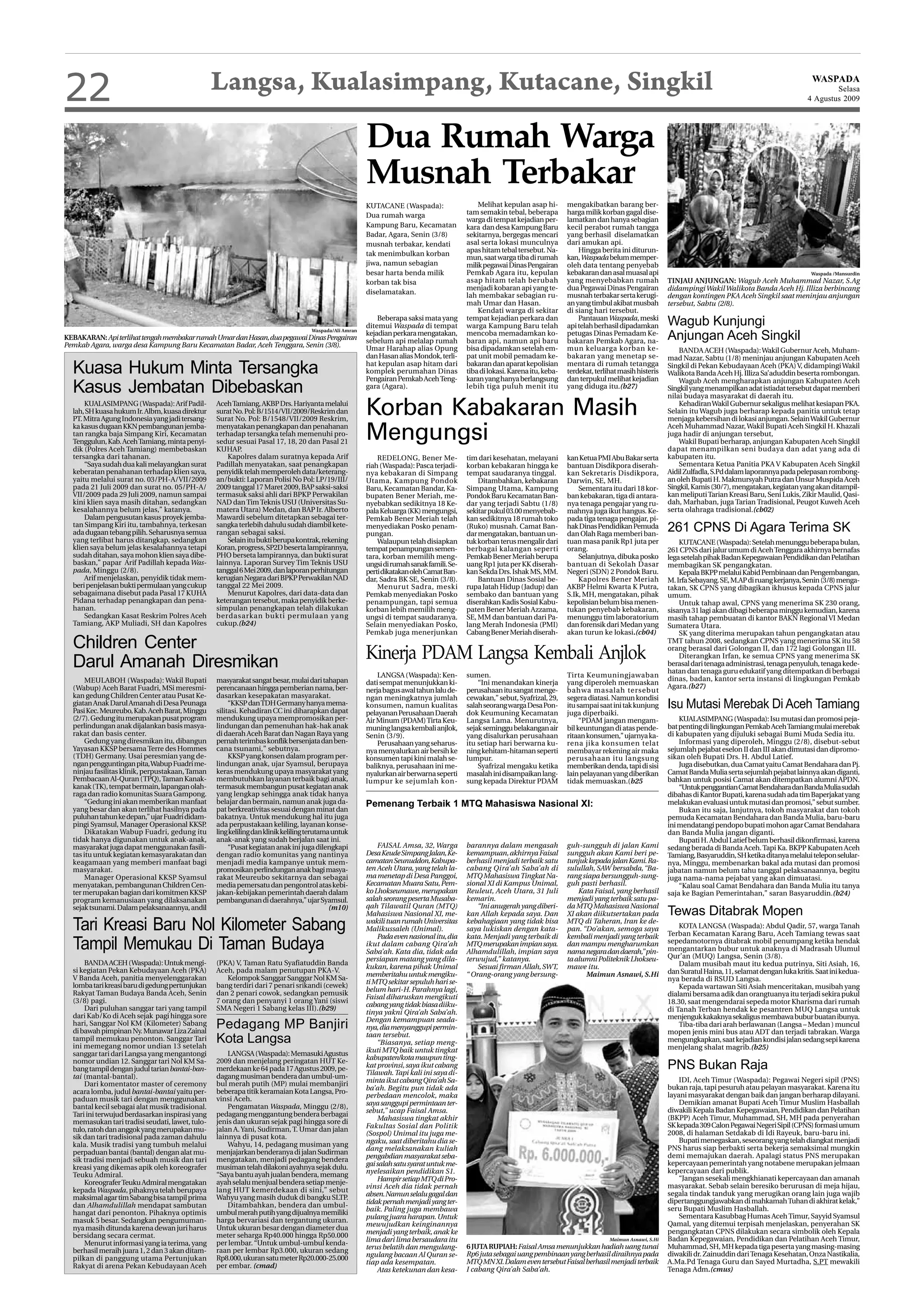 22                                                Langsa, Kualasimpang, Kutacane, Singkil                                                                                                                                                                            WASPADA
                                                                                                                                                                                                                                                                            Selasa
                                                                                                                                                                                                                                                                    4 Agustus 2009




                                                                                                        Dua Rumah Warga
                                                                                                        Musnah Terbakar
                                                                                                        KUTACANE (Waspada):                    Melihat kepulan asap hi-        mengakibatkan barang ber-
                                                                                                        Dua rumah warga                    tam semakin tebal, beberapa         harga milik korban gagal dise-
                                                                                                                                           warga di tempat kejadian per-       lamatkan dan hanya sebagian
                                                                                                        Kampung Baru, Kecamatan            kara dan desa Kampung Baru          kecil perabot rumah tangga
                                                                                                        Badar, Agara, Senin (3/8)          sekitarnya, bergegas mencari        yang berhasil diselamatkan
                                                                                                        musnah terbakar, kendati           asal serta lokasi munculnya         dari amukan api.
                                                                                                                                           apas hitam tebal tersebut. Na-          Hingga berita ini diturun-
                                                                                                        tak menimbulkan korban
                                                                                                                                           mun, saat warga tiba di rumah       kan, Waspada belum memper-
                                                                                                        jiwa, namun sebagian               milik pegawai Dinas Pengairan       oleh data tentang penyebab
                                                                                                        besar harta benda milik            Pemkab Agara itu, kepulan           kebakaran dan asal muasal api                                                         Waspada /Mansurdin
                                                                                                        korban tak bisa                    asap hitam telah berubah            yang menyebabkan rumah               TINJAU ANJUNGAN: Wagub Aceh Muhammad Nazar, S.Ag
                                                                                                                                           menjadi kobaran api yang te-        dua Pegawai Dinas Pengairan          didampingi Wakil Walikota Banda Aceh Hj. Illiza berbincang
                                                                                                        diselamatakan.                     lah membakar sebagian ru-           musnah terbakar serta kerugi-        dengan kontingen PKA Aceh Singkil saat meninjau anjungan
                                                                                                                                           mah Umar dan Hasan.                 an yang timbul akibat musbah         tersebut, Sabtu (2/8).
                                                                                                                                               Kendati warga di sekitar        di siang hari tersebut.
                                                                                                            Beberapa saksi mata yang
                                                                                                        ditemui Waspada di tempat
                                                                                                                                           tempat kejadian perkara dan
                                                                                                                                           warga Kampung Baru telah
                                                                                                                                                                                   Pantauan Waspada, meski
                                                                                                                                                                               api telah berhasil dipadamkan        Wagub Kunjungi
                                                                                                                                                                                                                    Anjungan Aceh Singkil
                                                                                    Waspada/Ali Amran
                                                                                                        kejadian perkara mengatakan,       mencoba memadamkan ko-              petugas Dinas Pemadam Ke-
KEBAKARAN: Api terlihat tengah membakar rumah Umar dan Hasan, dua pegawai Dinas Pengairan               sebelum api melalap rumah          baran api, namun api baru           bakaran Pemkab Agara, na-
Pemkab Agara, warga desa Kampung Baru Kecamatan Badar, Aceh Tenggara, Senin (3/8).                      Umar Harahap alias Opung           bisa dipadamkan setelah em-         mun keluarga korban ke-                  BANDA ACEH (Waspada): Wakil Gubernur Aceh, Muham-
                                                                                                        dan Hasan alias Mondok, terli-     pat unit mobil pemadam ke-          bakaran yang menetap se-             mad Nazar, Sabtu (1/8) meninjau anjungan Kabupaten Aceh
  Kuasa Hukum Minta Tersangka                                                                           hat kepulan asap hitam dari
                                                                                                        komplek perumahan Dinas
                                                                                                                                           bakaran dan aparat kepolisian
                                                                                                                                           tiba di lokasi. Karena itu, keba-
                                                                                                                                                                               mentara di rumah tetangga
                                                                                                                                                                               terdekat, terlihat masih histeris
                                                                                                                                                                                                                    Singkil di Pekan Kebudayaan Aceh (PKA) V, didampingi Wakil
                                                                                                                                                                                                                    Walikota Banda Aceh Hj. Illiza Sa’aduddin beserta rombongan.

  Kasus Jembatan Dibebaskan
                                                                                                        Pengairan Pemkab Aceh Teng-        karan yang hanya berlangsung        dan terpukul melihat kejadian            Wagub Aceh mengharapkan anjungan Kabupaten Aceh
                                                                                                        gara (Agara).                      lebih tiga puluh menit itu          yang diduga itu.(b27)                Singkil yang menampilkan adat istiadat tersebut dapat memberi
                                                                                                                                                                                                                    nilai budaya masyarakat di daerah itu.
      KUALASIMPANG (Waspada): Arif Padil-
  lah, SH kuasa hukum Ir. Albm, kuasa direktur
  PT. Mitra Agung Indonesia yang jadi tersang-
                                                  Aceh Tamiang, AKBP Drs. Hariyanta melalui
                                                  surat No. Pol: B/1514/VII/2009/Reskrim dan
                                                  Surat No. Pol: B/1548/VII/2009 Reskrim,
                                                                                                        Korban Kabakaran Masih                                                                                          Kehadiran Wakil Gubernur sekaligus melihat kesiapan PKA.
                                                                                                                                                                                                                    Selain itu Wagub juga berharap kepada panitia untuk tetap
                                                                                                                                                                                                                    menjaga kebersihan di lokasi anjungan. Selain Wakil Gubernur
  ka kasus dugaan KKN pembangunan jemba-
  tan rangka baja Simpang Kiri, Kecamatan
  Tenggulun, Kab. Aceh Tamiang, minta penyi-
  dik (Polres Aceh Tamiang) membebaskan
                                                  menyatakan penangkapan dan penahanan
                                                  terhadap tersangka telah memenuhi pro-
                                                  sedur sesuai Pasal 17, 18, 20 dan Pasal 21
                                                  KUHAP.
                                                                                                        Mengungsi                                                                                                   Aceh Muhammad Nazar, Wakil Bupati Aceh Singkil H. Khazali
                                                                                                                                                                                                                    juga hadir di anjungan tersebut,
                                                                                                                                                                                                                        Wakil Bupati berharap, anjungan Kabupaten Aceh Singkil
                                                                                                                                                                                                                    dapat menampilkan seni budaya dan adat yang ada di
  tersangka dari tahanan.                             Kapolres dalam suratnya kepada Arif                   REDELONG, Bener Me-            tim dari kesehatan, melayani        kan Ketua PMI Abu Bakar serta        kabupaten itu.
      “Saya sudah dua kali melayangkan surat      Padillah menyatakan, saat penangkapan                 riah (Waspada): Pasca terjadi-     korban kebakaran hingga ke          bantuan Disdikpora diserah-              Sementara Ketua Panitia PKA V Kabupaten Aceh Singkil
  keberatan penahanan terhadap klien saya,        penyidik telah memperoleh data/keterang-              nya kebakaran di Simpang           tempat saudaranya tinggal.          kan Sekretaris Disdikpora,           Aidil Zulfadla, S.Pd dalam laporannya pada pelepasan rombong-
  yaitu melalui surat no. 03/PH-A/VII/2009        an/bukti: Laporan Polisi No Pol: LP/19/III/           Utama, Kampung Pondok                  Ditambahkan, kebakaran          Darwin, SE, MH.                      an oleh Bupati H. Makmursyah Putra dan Unsur Muspida Aceh
  pada 21 Juli 2009 dan surat no. 05/PH-A/        2009 tanggal 17 Maret 2009, BAP saksi-saksi           Baru, Kecamatan Bandar, Ka-        Simpang Utama, Kampung                  Sementara itu dari 18 kor-       Singkil, Kamis (30/7), mengatakan, kegiatan yang akan ditampil-
  VII/2009 pada 29 Juli 2009, namun sampai        termasuk saksi ahli dari BPKP Perwakilan              bupaten Bener Meriah, me-          Pondok Baru Kecamatan Ban-          ban kebakaran, tiga di antara-       kan meliputi Tarian Kreasi Baru, Seni Lukis, Zikir Maulid, Qasi-
  kini klien saya masih ditahan, sedangkan        NAD dan Tim Teknis USU (Universitas Su-               nyebabkan sedikitnya 18 Ke-        dar yang terjadi Sabtu (1/8)        nya tenaga pengajar yang ru-         dah, Marhaban, juga Tarian Tradisional, Peugot Kuweh Aceh
  kesalahannya belum jelas,” katanya.             matera Utara) Medan, dan BAP Ir. Alberto              pala Keluarga (KK) mengungsi,      sekitar pukul 03.00 menyebab-       mahnya juga ikut hangus. Ke-         serta olahraga tradisional.(cb02)
      Dalam pengusutan kasus proyek jemba-        Mawardi sebelum ditetapkan sebagai ter-               Pemkab Bener Meriah telah          kan sedikitnya 18 rumah toko        pada tiga tenaga pengajar, pi-
  tan Simpang Kiri itu, tambahnya, terkesan
  ada dugaan tebang pilih. Seharusnya semua
                                                  sangka terlebih dahulu sudah diambil kete-
                                                  rangan sebagai saksi.
                                                                                                        menyediakan Posko penam-
                                                                                                        pungan.
                                                                                                                                           (Ruko) musnah. Camat Ban-
                                                                                                                                           dar mengatakan, bantuan un-
                                                                                                                                                                               hak Dinas Pendidikan Pemuda
                                                                                                                                                                               dan Olah Raga memberi ban-
                                                                                                                                                                                                                    261 CPNS Di Agara Terima SK
  yang terlibat harus ditangkap, sedangkan            Selain itu bukti berupa kontrak, rekening             Walaupun telah disiapkan       tuk korban terus mengalir dari      tuan masa panik Rp1 juta per             KUTACANE (Waspada): Setelah menunggu beberapa bulan,
  klien saya belum jelas kesalahannya tetapi      Koran, progress, SP2D beserta lampirannya,            tempat penampungan semen-          berbagai kalangan seperti           orang.                               261 CPNS dari jalur umum di Aceh Tenggara akhirnya bernafas
  sudah ditahan, saya mohon klien saya dibe-      PHO berseta lampirannya, dan bukti surat              tara, korban memilih meng-         Pemkab Bener Meriah berupa              Selanjutnya, dibuka posko        lega setelah pihak Badan Kepegawaian Pendidikan dan Pelatihan
  baskan,” papar Arif Padillah kepada Was-        lainnya. Laporan Survey Tim Teknis USU                ungsi di rumah sanak famili. Se-   uang Rp1 juta per KK diserah-       bantuan di Sekolah Dasar             membagikan SK pengangkatan.
  pada, Minggu (2/8).                             tanggal 6 Mei 2009, dan laporan perhitungan           perti dikatakan oleh Camat Ban-    kan Sekda Drs. Ishak MS, MM.        Negeri (SDN) 2 Pondok Baru.              Kepala BKPP melalui Kabid Pembinaan dan Pengembangan,
      Arif menjelaskan, penyidik tidak mem-       kerugian Negara dari BPKP Perwakilan NAD              dar, Sadra BK SE, Senin (3/8).         Bantuan Dinas Sosial be-            Kapolres Bener Meriah            M. Irfa Sebayang. SE, M.AP di ruang kerjanya, Senin (3/8) menga-
  beri penjelasan bukti permulaan yang cukup      tanggal 22 Mei 2009.                                      Menurut Sadra, meski           rupa Jatah Hidup (Jadup) dan        AKBP Helmi Kwarta K Putra,           takan, SK CPNS yang dibagikan ikhusus kepada CPNS jalur
  sebagaimana disebut pada Pasal 17 KUHA              Menurut Kapolres, dari data-data dan              Pemkab menyediakan Posko           sembako dan bantuan yang            S.Ik, MH, mengatakan, pihak          umum.
  Pidana terhadap penangkapan dan pena-           keterangan tersebut, maka penyidik berke-             penampungan, tapi semua            diserahkan Kadis Sosial Kabu-       kepolisian belum bisa menen-             Untuk tahap awal, CPNS yang menerima SK 230 orang,
  hanan.                                          simpulan penangkapan telah dilakukan                  korban lebih memilih meng-         paten Bener Meriah Azzama,          tukan penyebab kebakaran,            sisanya 31 lagi akan dibagi beberapa minggu kemudian, karena
      Sedangkan Kasat Reskrim Polres Aceh         berdasarkan bukti per mulaan yang                     ungsi di tempat saudaranya.        SE, MM dan bantuan dari Pa-         menunggu tim laboratorium            masih tahap pembuatan di kantor BAKN Regional VI Medan
  Tamiang, AKP Muliadi, SH dan Kapolres           cukup.(b24)                                           Selain menyediakan Posko,          lang Merah Indonesia (PMI)          dan forensik dari Medan yang         Sumatera Utara.
                                                                                                        Pemkab juga menerjunkan            Cabang Bener Meriah diserah-        akan turun ke lokasi.(cb04)              SK yang diterima merupakan tahun pengangkatan atau
  Children Center                                                                                                                                                                                                   TMT tahun 2008, sedangkan CPNS yang menerima SK itu 58


  Darul Amanah Diresmikan                                                                               Kinerja PDAM Langsa Kembali Anjlok                                                                          orang berasal dari Golongan II, dan 172 lagi Golongan III.
                                                                                                                                                                                                                        Diterangkan Irfan, ke semua CPNS yang menerima SK
                                                                                                                                                                                                                    berasal dari tenaga administrasi, tenaga penyuluh, tenaga kede-
                                                                                                                                                                                                                    hatan dan tenaga guru edukatif yang ditempatkan di berbagai
                                                                                                            LANGSA (Waspada): Ken-         sumen.                              Tirta Keumuningjawaban               dinas, badan, kantor serta instansi di lingkungan Pemkab
       MEULABOH (Waspada): Wakil Bupati           masyarakat sangat besar, mulai dari tahapan           dati sempat menunjukkan ki-            “Ini menandakan kinerja         yang diperoleh memuaskan
  (Wabup) Aceh Barat Fuadri, MSi meresmi-         perencanaan hingga pemberian nama, ber-                                                                                                                           Agara.(b27)
                                                                                                        nerja bagus awal tahun lalu de-    perusahaan itu sangat menge-        bahwa masalah tersebut
  kan gedung Children Center atau Pusat Ke-       dasarkan kesepakatan masyarakat.                      ngan meningkatnya jumlah           cewakan,” sebut, Syafrizal, 29,     segera diatasi. Namun kondisi
  giatan Anak Darul Amanah di Desa Peunaga
  Pasi Kec. Meureubo, Kab. Aceh Barat, Minggu
                                                       “KKSP dan TDH Germany hanya mema-
                                                  silitasi. Kehadiran CC ini diharapkan dapat
                                                                                                        konsumen, namun kualitas           salah seorang warga Desa Pon-       itu sampai saat ini tak kunjung      Isu Mutasi Merebak Di Aceh Tamiang
                                                                                                        pelayanan Perusahaan Daerah        dok Keumuning Kecamatan             juga diperbaiki.
  (2/7). Gedung itu merupakan pusat program       mendukung upaya mempromosikan per-                    Air Minum (PDAM) Tirta Keu-        Langsa Lama. Menurutnya,                 “PDAM jangan mengam-                KUALASIMPANG (Waspada): Isu mutasi dan promosi peja-
  perlindungan anak dijalankan basis masya-       lindungan dan pemenuhan hak-hak anak                  muning langsa kembali anjlok,      sejak seminggu belakangan air       bil keuntungan di atas pende-        bat penting di lingkungan Pemkab Aceh Tamiang mulai merebak
  rakat dan basis center.                         di daerah Aceh Barat dan Nagan Raya yang              Senin (3/9).                       yang disalurkan perusahaan          ritaan konsumen,” ujarnya ka-        di kabupaten yang dijuluki sebagai Bumi Muda Sedia itu.
       Gedung yang diresmikan itu, dibangun       pernah terimbas konflik bersenjata dan ben-               Perusahaan yang seharus-       itu setiap hari berwarna ku-        rena jika konsumen telat                 Informasi yang diperoleh, Minggu (2/8), disebut-sebut
  Yayasan KKSP bersama Terre des Hommes           cana tsunami,” sebutnya.                              nya menyalurkan air bersih ke      ning kehitam-hitaman seperti        membayar rekening air maka           sejumlah pejabat eselon II dan III akan dimutasi dan dipromo-
  (TDH) Germany. Usai peresmian yang de-               KKSP yang konsen dalam program per-              konsumen tapi kini malah se-       lumpur.                             perusahaan itu langsung              sikan oleh Bupati Drs. H. Abdul Latief.
  ngan pengguntingan pita, Wabup Fuadri me-       lindungan anak, ujar Syamsul, berupaya                baliknya, perusahaan ini me-           Syafrizal mengaku ketika        memberikan denda, tapi di sisi           Juga disebutkan, dua Camat yaitu Camat Bendahara dan Pj.
  ninjau fasilitas klinik, perpustakaan, Taman    keras mendukung upaya masyarakat yang                 nyalurkan air berwarna seperti     masalah ini disampaikan lang-       lain pelayanan yang diberikan        Camat Banda Mulia serta sejumlah pejabat lainnya akan diganti,
  Pembacaan Al-Quran (TPQ), Taman Kanak-          membutuhkan layanan terbaik bagi anak,                lumpur ke sejumlah kon-            sung kepada Direktur PDAM           tidak memuaskan.(b25                 bahkan untuk posisi Camat akan ditempatkan alumni APDN.
  kanak (TK), tempat bermain, lapangan olah-      termasuk membangun pusat kegiatan anak                                                                                                                                “Untuk penggantian Camat Bendahara dan Banda Mulia sudah
  raga dan radio komunitas Suara Gampong.         yang lengkap sehingga anak tidak hanya                                                                                                                            dibahas di Kantor Bupati, karena sudah ada tim Baperjakat yang
       “Gedung ini akan memberikan manfaat        belajar dan bermain, namun anak juga da-              Pemenang Terbaik 1 MTQ Mahasiswa Nasional XI:                                                               melakukan evaluasi untuk mutasi dan promosi,” sebut sumber.
  yang besar dan akan terlihat hasilnya pada      pat berkreativitas sesuai dengan minat dan                                                                                                                            Bukan itu saja, lanjutnya, tokoh masyarakat dan tokoh
  puluhan tahun ke depan,” ujar Fuadri didam-     bakatnya. Untuk mendukung hal itu juga                                                                                                                            pemuda Kecamatan Bendahara dan Banda Mulia, baru-baru
  pingi Syamsul, Manager Operasional KKSP     .   ada perpustakaan keliling, layanan konse-                                                                                                                         ini mendatangi pendopo bupati mohon agar Camat Bendahara
       Dikatakan Wabup Fuadri, gedung itu         ling keliling dan klinik keliling terutama untuk                                                                                                                  dan Banda Mulia jangan diganti.
  tidak hanya digunakan untuk anak-anak,          anak-anak yang sudah berjalan saat ini.                                                                                                                               Bupati H. Abdul Latief belum berhasil dikonfirmasi, karena
  masyarakat juga dapat menggunakan fasili-            “Pusat kegiatan anak ini juga dilengkapi             FAISAL Amsa, 32, Warga         barannya dalam mengasah             guh-sungguh di jalan Kami            sedang berada di Banda Aceh. Tapi Ka. BKPP Kabupaten Aceh
  tas itu untuk kegiatan kemasyarakatan dan       dengan radio komunitas yang nantinya                  Desa Keude Simpang Jalan, Ke-      kemampuan, akhirnya Faisal          sungguh akan Kami beri pe-           Tamiang, Basyaruddin, SH ketika ditanya melalui telepon selular-
  keagamaan yang memberi manfaat bagi             menjadi media kampanye untuk mem-                     camatan Seunuddon, Kabupa-         berhasil menjadi terbaik satu       tunjuk kepada jalan Kami. Ra-        nya, Minggu, membenarkan bakal ada mutasi dan promosi
  masyarakat.                                     promosikan perlindungan anak bagi masya-              ten Aceh Utara, yang telah la-     cabang Qira’ah Saba’ah di           sulullah, SAW bersabda, “Ba-         jabatan namun belum tahu tanggal pelaksanaannya, begitu
       Manager Operasional KKSP Syamsul           rakat Meureubo sekitarnya dan sebagai                 ma menetap di Desa Panggoi,        MTQ Mahasiswa Tingkat Na-           rang siapa bersungguh-sung-          juga nama-nama pejabat yang akan dimuatasi.
  menyatakan, pembangunan Children Cen-           media pemersatu dan pengontrol atas kebi-             Kecamatan Muara Satu, Pem-         sional XI di Kampus Unimal,         guh pasti berhasil.                      “Kalau soal Camat Bendahara dan Banda Mulia itu tanya
  ter merupakan bagian dari komitmen KKSP         jakan-kebijakan pemerintah daerah dalam               ko Lhokseumawe, merupakan          Reuleut, Aceh Utara, 31 Juli            Kata Faisal, yang berhasil       saja ke Bagian Pemerintahan,” saran Basyaruddin.(b24)
  program kemanusiaan yang dilaksanakan           pembangunan di daerahnya,” ujar Syamsul.              salah seorang peserta Musaba-      kemarin.                            menjadi yang terbaik satu pa-
  sejak tsunami. Dalam pelaksanaannya, andil                                                (m10)       qah Tilawatil Quran (MTQ)
                                                                                                        Mahasiswa Nasional XI, me-
                                                                                                                                               “Ini anugerah yang diberi-
                                                                                                                                           kan Allah kepada saya. Dan
                                                                                                                                                                               da MTQ Mahasiswa Nasional
                                                                                                                                                                               XI akan diikutsertakan pada          Tewas Ditabrak Mopen
  Tari Kreasi Baru Nol Kilometer Sabang                                                                 wakili tuan rumah Universitas
                                                                                                        Malikussaleh (Unimal).
                                                                                                                                           kebahagiaan yang tidak bisa
                                                                                                                                           saya lukiskan dengan kata-
                                                                                                                                                                               MTQ di Taheran, Iran ke de-
                                                                                                                                                                               pan. “Do’akan, semoga saya               KOTA LANGSA (Waspada): Abdul Qadir, 57, warga Tanah
                                                                                                                                                                                                                    Terban Kecamatan Karang Baru, Aceh Tamiang tewas saat
  Tampil Memukau Di Taman Budaya
                                                                                                            Pada even nasional itu, dia    kata. Menjadi yang terbaik di       kembali menjadi yang terbaik
                                                                                                        ikut dalam cabang Qira’ah          MTQ merupakan impian saya.          dan mampu mengharumkan               sepedamotornya ditabrak mobil penumpang ketika hendak
                                                                                                        Saba’ah. Kata dia, tidak ada       Alhamdulillah, impian saya          nama negara dan daerah,” pin-        mengantarkan bubur untuk anaknya di Madrasah Ulumul
                                                                                                        persiapan matang yang dila-        terwujud,” katanya.                 ta alumni Politeknik Lhokseu-        Qur’an (MUQ) Langsa, Senin (3/8).
      BANDA ACEH (Waspada): Untuk mengi-          (PKA) V, Taman Ratu Syafiatuddin Banda                                                                                                                                Dalam musibah maut itu kedua putrinya, Siti Asiah, 16,
                                                                                                        kukan, karena pihak Unimal             Sesuai firman Allah, SWT,       mawe itu.
  si kegiatan Pekan Kebudayaan Aceh (PKA)         Aceh, pada malam penutupan PKA-V.                                                                                                                                 dan Suratul Haina, 11, selamat dengan luka kritis. Saat ini kedua-
                                                                                                        memberitahu untuk mengiku-         “ Orang-orang yang bersung-               Maimun Asnawi, S.Hi
  V Banda Aceh, panitia menyelenggarakan              Kelompok Sanggar Sanggar Nol KM Sa-                                                                                                                           nya berada di RSUD Langsa.
                                                                                                        ti MTQ sekitar sepuluh hari se-
  lomba tari kreasi baru di gedung pertunjukan    bang terdiri dari 7 penari srikandi (cewek)                                                                                                                           Kepada wartawan Siti Asiah menceritakan, musibah yang
                                                                                                        belum hari-H. Parahnya lagi,
  Rakyat Taman Budaya Banda Aceh, Senin           dan 2 penari cowok, sedangkan pemusik                                                                                                                             dialami bersama adik dan orangtuanya itu terjadi sekira pukul
                                                                                                        Faisal diharuskan mengikuti
  (3/8) pagi.                                     7 orang dan penyanyi 1 orang Yani (siswi                                                                                                                          18.30, saat mengendarai sepeda motor Kharisma dari rumah
                                                                                                        cabang yang tidak biasa diiku-
      Dari puluhan sanggar tari yang tampil       SMA Negeri 1 Sabang kelas III).(b29)                                                                                                                              di Tanah Terban hendak ke pesantren MUQ Langsa untuk
                                                                                                        tinya yakni Qira’ah Saba’ah.
  dari Kab/Ko di Aceh sejak pagi hingga sore                                                                                                                                                                        menjenguk kakaknya sekaligus membawa bubur buatan ibunya.
  hari, Sanggar Nol KM (Kilometer) Sabang
  di bawah pimpinan Ny. Munawar Liza Zainal
                                                  Pedagang MP Banjiri                                   Dengan kemampuan seada-
                                                                                                        nya, dia menyanggupi permin-                                                                                    Tiba-tiba dari arah berlawanan (Langsa – Medan ) muncul
                                                                                                                                                                                                                    mopen jenis mini bus atau ADT dan terjadi tabrakan. Warga
  tampil memukau penonton. Sanggar Tari
  ini memegang nomor undian 13 setelah
                                                  Kota Langsa                                           taan tersebut.
                                                                                                            “Biasanya, setiap meng-                                                                                 mengungkapkan, saat kejadian kondisi jalan sedang sepi karena
                                                                                                                                                                                                                    menjelang shalat magrib.(b25)
                                                      LANGSA (Waspada): Memasuki Agustus                ikuti MTQ baik untuk tingkat
  sanggar tari dari Langsa yang mengantongi
                                                                                                        kabupaten/kota maupun ting-
  nomor undian 12. Sanggar tari Nol KM Sa-
  bang tampil dengan judul tarian bantai-ban-
                                                  2009 dan menjelang peringatan HUT Ke-
                                                  merdekaan ke 64 pada 17 Agustus 2009, pe-             kat provinsi, saya ikut cabang
                                                                                                        Tilawah. Tapi kali ini saya di-
                                                                                                                                                                                                                    PNS Bukan Raja
  tai (mantal-bantal).                            dagang musiman bendera dan umbul-um-
                                                                                                        minta ikut cabang Qira’ah Sa-                                                                                   IDI, Aceh Timur (Waspada): Pegawai Negeri sipil (PNS)
      Dari komentator master of ceremony          bul merah putih (MP) mulai membanjiri
                                                                                                        ba’ah. Begitu pun tidak ada                                                                                 bukan raja, tapi pesuruh atau pelayan masyarakat. Karena itu
  acara lomba, judul bantai-bantai yaitu per-     beberapa titik keramaian Kota Langsa, Pro-
                                                                                                        perbedaan mencolok, maka                                                                                    layani masyarakat dengan baik dan jangan berharap dilayani.
  paduan musik tari dengan menggunakan            vinsi Aceh.
                                                                                                        saya sanggupi permintaan ter-                                                                                   Demikian amanat Bupati Aceh Timur Muslim Hasballah
  bantal kecil sebagai alat musik tradisional.        Pengamatan Waspada, Minggu (2/8),
                                                                                                        sebut,” ucap Faisal Amsa.                                                                                   diwakili Kepala Badan Kepegawaian, Pendidikan dan Pelatihan
  Tari ini terwujud berdasarkan inspirasi yang    pedagang menggantung bendera berbagai
                                                                                                            Mahasiswa tingkat akhir                                                                                 (BKPP) Aceh Timur, Muhammad, SH, MH pada penyerahan
  memasukan tari tradisi seudati, lawet, tulo-    jenis dan ukuran sejak pagi hingga sore di
                                                                                                        Fakultas Sosial dan Politik                                                                                 SK kepada 309 Calon Pegawai Negeri Sipil (CPNS) formasi umum
  tulo, ratoh dan anggok yang merupakan mu-       jalan A. Yani, Sudirman, T. Umar dan jalan
                                                                                                        (Sospol) Unimal itu juga me-                                                                                2008, di halaman Setdakab di Idi Rayeuk, baru-baru ini.
  sik dan tari tradisional pada zaman dahulu      lainnya di pusat kota.
                                                                                                        ngaku, saat diberitahu dia se-                                                                                  Bupati menegaskan, seseorang yang telah diangkat menjadi
  kala. Musik tradisi yang tumbuh melalui             Wahyu, 14, pedagang musiman yang
                                                                                                        dang melaksanakan kuliah                                                                                    PNS harus siap berbakti serta bekerja semaksimal mungkin
  perpaduan bantai (bantal) dengan alat mu-       menjajarkan benderanya di jalan Sudirman
                                                                                                        pengabdian masyarakat seba-                                                                                 demi memajukan daerah. Apalagi status PNS merupakan
  sik tradisi menjadi sebuah musik dan tari       mengatakan, menjadi pedagang bendera
                                                                                                        gai salah satu syarat untuk me-                                                                             kepercayaan pemerintah yang notabene merupakan jelmaan
  kreasi yang dikemas apik oleh koreografer       musiman telah dilakoni ayahnya sejak dulu.
                                                                                                        nyelesaikan pendidikan S1.                                                                                  kepercayaan dari publik.
  Teuku Admiral.                                  “Saya bantu ayah jualan bendera, memang
                                                                                                            Hampir setiap MTQ di Pro-                                                                                   “Jangan sesekali mengkhianati kepercayaan dan amanah
      Koreografer Teuku Admiral mengatakan        ayah selalu menjual bendera setiap menje-
                                                                                                        vinsi Aceh dia tidak pernah                                                                                 masyarakat. Sebab selain beresiko berurusan di meja hijau,
  kepada Waspada, pihaknya telah berupaya         lang HUT kemerdekaan di sini,” sebut
                                                                                                        absen. Namun selalu gagal dan                                                                               segala tindak tanduk yang merugikan orang lain juga wajib
  maksimal agar tim Sabang bisa tampil prima      Wahyu yang masih duduk di bangku SLTP.
                                                                                                        tidak pernah menjadi yang ter-                                                                              dipertanggungjawabkan di mahkamah Tuhan di akhirat kelak,”
  dan Alhamdulillah mendapat sambutan                 Ditambahkan, bendera dan umbul-
                                                                                                        baik. Paling juga membawa                                                                                   seru Bupati Muslim Hasballah.
  hangat dari penonton. Pihaknya optimis          umbul merah putih yang dijualnya memiliki
                                                                                                        pulang juara harapan. Untuk                                                                                     Sementara Kasubbag Humas Aceh Timur, Sayyid Syamsul
  masuk 5 besar. Sedangkan pengumuman-            harga bervariasi dan tergantung ukuran.
                                                                                                        mewujudkan keinginannya                                                                                     Qamal, yang ditemui terpisah menjelaskan, penyerahan SK
  nya masih ditunda karena dewan juri harus       Untuk ukuran besar dengan diameter dua
                                                                                                        menjadi yang terbaik, anak ke                                                                               pengangkatan CPNS dilakukan secara simbolik oleh Kepala
  bersidang secara cermat.                        meter seharga Rp40.000 hingga Rp50.000
                                                                                                        lima dari lima bersaudara itu                                                         Maimun Asnawi, S.Hi   Badan Kepegawaian, Pendidikan dan Pelatihan Aceh Timur,
      Menurut informasi yang ia terima, yang      per lembar. “Untuk umbul-umbul kenda-
                                                                                                        terus belatih dan mengulang-       6 JUTA RUPIAH: Faisal Amsa menunjukkan hadiah uang tunai                 Muhammad, SH, MH kepada tiga peserta yang masing-masing
  berhasil meraih juara 1, 2 dan 3 akan ditam-    raan per lembar Rp3.000, ukuran sedang
                                                                                                        ngulang bacaan Al Quran se-        Rp6 juta sebagai uang pembinaan yang berhasil diraihnya pada             diwakili dr. Zainuddin dari Tenaga Kesehatan, Onza Nastikalia,
  pilkan di panggung utama Pertunjukan            Rp8.000, ukuran satu meter Rp20.000-25.000
                                                                                                        tiap ada kesempatan.               MTQ MN XI. Dalam even tersebut Faisal berhasil menjadi terbaik           A.Ma.Pd Tenaga Guru dan Sayed Murtadha, S.PT mewakili
  Rakyat di arena Pekan Kebudayaan Aceh           per embar. (cmad)
                                                                                                            Atas ketekunan dan kesa-       I cabang Qira’ah Saba’ah.                                                Tenaga Adm.(cmus)
 