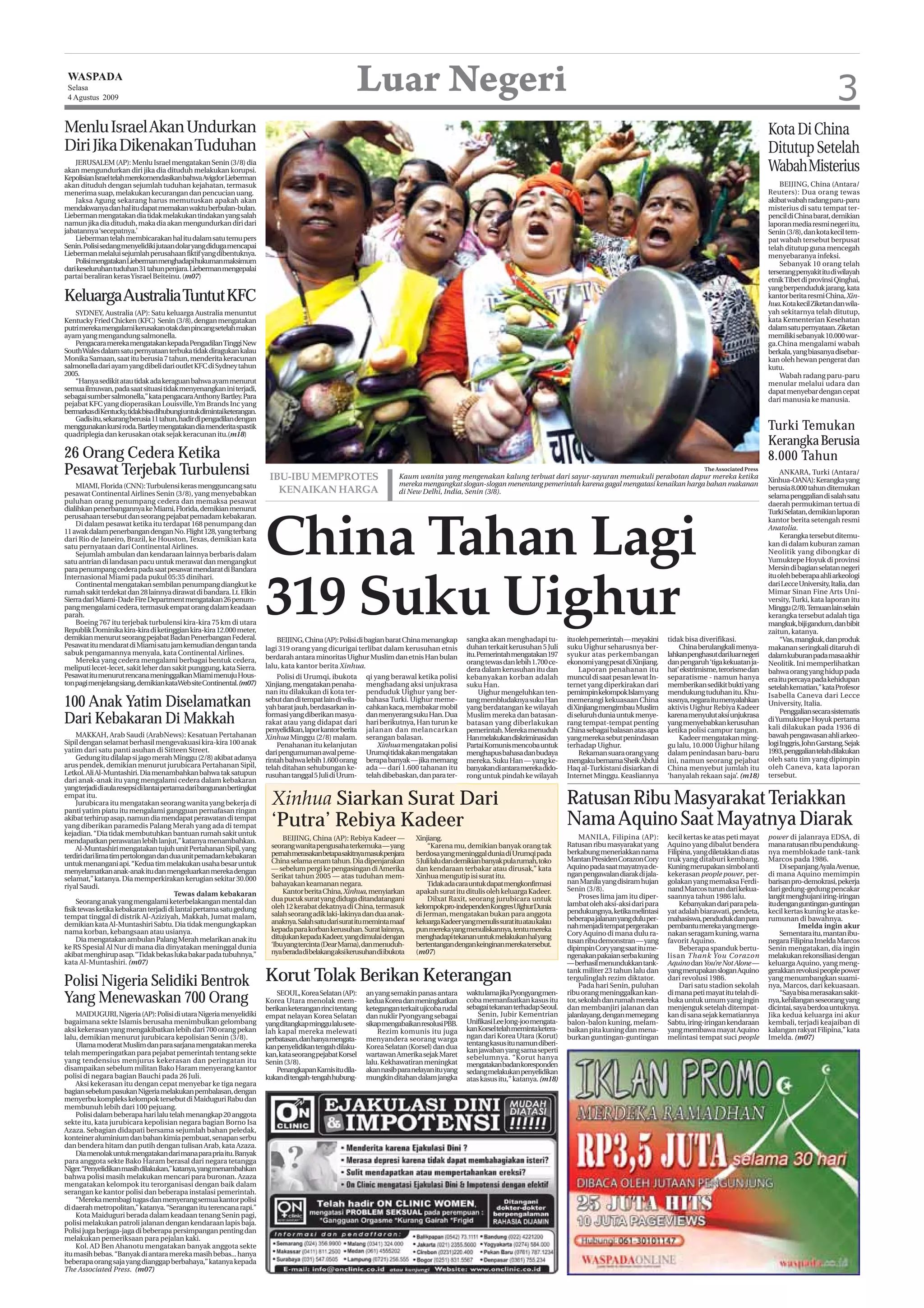 WASPADA
 Selasa
 4 Agustus 2009
                                                                                                          Luar Negeri                                                                                                                                                              3
Menlu Israel Akan Undurkan                                                                                                                                                                                                                                Kota Di China
Diri Jika Dikenakan Tuduhan                                                                                                                                                                                                                               Ditutup Setelah
    JERUSALEM (AP): Menlu Israel mengatakan Senin (3/8) dia
akan mengundurkan diri jika dia dituduh melakukan korupsi.                                                                                                                                                                                                Wabah Misterius
Kepolisian Israel telah merekomendasikan bahwa Avigdor Lieberman
akan dituduh dengan sejumlah tuduhan kejahatan, termasuk                                                                                                                                                                                                      BEIJING, China (Antara/
menerima suap, melakukan kecurangan dan pencucian uang.                                                                                                                                                                                                   Reuters): Dua orang tewas
    Jaksa Agung sekarang harus memutuskan apakah akan                                                                                                                                                                                                     akibat wabah radang paru-paru
mendakwanya dan hal itu dapat memakan waktu berbulan-bulan.                                                                                                                                                                                               misterius di satu tempat ter-
Lieberman mengatakan dia tidak melakukan tindakan yang salah                                                                                                                                                                                              pencil di China barat, demikian
namun jika dia dituduh, maka dia akan mengundurkan diri dari                                                                                                                                                                                              laporan media resmi negeri itu,
jabatannya ‘secepatnya.’                                                                                                                                                                                                                                  Senin (3/8), dan kota kecil tem-
    Lieberman telah membicarakan hal itu dalam satu temu pers                                                                                                                                                                                             pat wabah tersebut berpusat
Senin. Polisi sedang menyelidiki jutaan dolar yang diduga mencapai                                                                                                                                                                                        telah ditutup guna mencegah
Lieberman melalui sejumlah perusahaan fiktif yang dibentuknya.                                                                                                                                                                                            menyebaranya infeksi.
    Polisi mengatakan Lieberman menghadapi hukuman maksimum                                                                                                                                                                                                   Sebanyak 10 orang telah
dari keseluruhan tuduhan 31 tahun penjara. Lieberman mengepalai                                                                                                                                                                                           terserang penyakit itu di wilayah
partai beraliran keras Yisrael Beiteinu. (m07)                                                                                                                                                                                                            etnik Tibet di provinsi Qinghai,
                                                                                                                                                                                                                                                          yang berpenduduk jarang, kata
Keluarga Australia Tuntut KFC                                                                                                                                                                                                                             kantor berita resmi China, Xin-
                                                                                                                                                                                                                                                          hua. Kota kecil Ziketan dan wila-
    SYDNEY, Australia (AP): Satu keluarga Australia menuntut                                                                                                                                                                                              yah sekitarnya telah ditutup,
Kentucky Fried Chicken (KFC) Senin (3/8), dengan mengatakan                                                                                                                                                                                               kata Kementerian Kesehatan
putri mereka mengalami kerusakan otak dan pincang setelah makan                                                                                                                                                                                           dalam satu pernyataan. Ziketan
ayam yang mengandung salmonella.                                                                                                                                                                                                                          memiliki sebanyak 10.000 war-
    Pengacara mereka mengatakan kepada Pengadilan Tinggi New                                                                                                                                                                                              ga.China mengalami wabah
South Wales dalam satu pernyataan terbuka tidak diragukan kalau                                                                                                                                                                                           berkala, yang biasanya disebar-
Monika Samaan, saat itu berusia 7 tahun, menderita keracunan                                                                                                                                                                                              kan oleh hewan pengerat dan
salmonella dari ayam yang dibeli dari outlet KFC di Sydney tahun                                                                                                                                                                                          kutu.
2005.                                                                                                                                                                                                                                                         Wabah radang paru-paru
    “Hanya sedikit atau tidak ada keraguan bahwa ayam menurut                                                                                                                                                                                             menular melalui udara dan
semua ilmuwan, pada saat situasi tidak menyenangkan ini terjadi,                                                                                                                                                                                          dapat menyebar dengan cepat
sebagai sumber salmonella,” kata pengacara Anthony Bartley. Para                                                                                                                                                                                          dari manusia ke manusia.
pejabat KFC yang dioperasikan Louisville, Ym Brands Inc yang
bermarkasdiKentucky,tidakbisadihubungiuntukdimintaiketerangan.
    Gadis itu, sekarang berusia 11 tahun, hadir di pengadilan dengan
menggunakan kursi roda. Bartley mengatakan dia menderita spastik                                                                                                                                                                                          Turki Temukan
quadriplegia dan kerusakan otak sejak keracunan itu.(m18)
                                                                                                                                                                                                                                                          Kerangka Berusia
26 Orang Cedera Ketika                                                                                                                                                                                                                                    8.000 Tahun
Pesawat Terjebak Turbulensi                                                IBU-IBU MEMPROTES                             Kaum wanita yang mengenakan kalung terbuat dari sayur-sayuran memukuli perabotan dapur mereka ketika
                                                                                                                                                                                                                                   The Associated Press
                                                                                                                                                                                                                                                               ANKARA, Turki (Antara/
                                                                                                                                                                                                                                                          Xinhua-OANA): Kerangka yang
    MIAMI, Florida (CNN): Turbulensi keras mengguncang satu                                                              mereka mengangkat slogan-slogan menentang pemerintah karena gagal mengatasi kenaikan harga bahan makanan
                                                                             KENAIKAN HARGA                              di New Delhi, India, Senin (3/8).                                                                                                berusia 8.000 tahun ditemukan
pesawat Continental Airlines Senin (3/8), yang menyebabkan                                                                                                                                                                                                selama penggalian di salah satu
puluhan orang penumpang cedera dan memaksa pesawat                                                                                                                                                                                                        daerah permukiman tertua di
dialihkan penerbangannya ke Miami, Florida, demikian menurut                                                                                                                                                                                              Turki Selatan, demikian laporan
perusahaan tersebut dan seorang pejabat pemadam kebakaran.



                                                                          China Tahan Lagi
                                                                                                                                                                                                                                                          kantor berita setengah resmi
    Di dalam pesawat ketika itu terdapat 168 penumpang dan
                                                                                                                                                                                                                                                          Anatolia.
11 awak dalam penerbangan dengan No. Flight 128, yang terbang
dari Rio de Janeiro, Brazil, ke Houston, Texas, demikian kata                                                                                                                                                                                                  Kerangka tersebut ditemu-
satu pernyataan dari Continental Airlines.                                                                                                                                                                                                                kan di dalam kuburan zaman
    Sejumlah ambulan dan kendaraan lainnya berbaris dalam                                                                                                                                                                                                 Neolitik yang dibongkar di
satu antrian di landasan pacu untuk merawat dan mengangkut                                                                                                                                                                                                Yumuktepe Hoyuk di provinsi
para penumpang cedera pada saat pesawat mendarat di Bandara                                                                                                                                                                                               Mersin di bagian selatan negeri
                                                                                                                                                                                                                                                          itu oleh beberapa ahli arkeologi




                                                                          319 Suku Uighur
Internasional Miami pada pukul 05:35 dinihari.
    Continental mengatakan sembilan penumpang diangkut ke                                                                                                                                                                                                 dari Lecce University, Italia, dan
rumah sakit terdekat dan 28 lainnya dirawat di bandara. Lt. Elkin                                                                                                                                                                                         Mimar Sinan Fine Arts Uni-
Sierra dari Miami-Dade Fire Department mengatakan 26 penum-                                                                                                                                                                                               versity, Turki, kata laporan itu
pang mengalami cedera, termasuk empat orang dalam keadaan                                                                                                                                                                                                 Minggu (2/8).Temuan lain selain
parah.                                                                                                                                                                                                                                                    kerangka tersebut adalah tiga
    Boeing 767 itu terjebak turbulensi kira-kira 75 km di utara                                                                                                                                                                                           mangkuk, biji gandum, dan bibit
Republik Dominika kira-kira di ketinggian kira-kira 12.000 meter,                                                                                                                                                                                         zaitun, katanya.
demikian menurut seorang pejabat Badan Penerbangan Federal.                   BEIJING, China (AP): Polisi di bagian barat China menangkap        sangka akan menghadapi tu-         itu oleh pemerintah — meyakini    tidak bisa diverifikasi.                 “Vas, mangkuk, dan produk
Pesawat itu mendarat di Miami satu jam kemudian dengan tanda              lagi 319 orang yang dicurigai terlibat dalam kerusuhan etnis           duhan terkait kerusuhan 5 Juli     suku Uighur seharusnya ber-           China berulangkali menya-       makanan seringkali ditaruh di
sabuk pengamannya menyala, kata Continental Airlines.                                                                                            itu. Pemerintah mengatakan 197     syukur atas perkembangan          lahkan penghasut dari luar negeri   dalam kuburan pada masa akhir
    Mereka yang cedera mengalami berbagai bentuk cedera,                  berdarah antara minoritas Uighur Muslim dan etnis Han bulan
                                                                                                                                                 orang tewas dan lebih 1.700 ce-    ekonomi yang pesat di Xinjiang.   dan pengaruh ‘tiga kekuatan ja-     Neolitik. Ini memperlihatkan
meliputi lecet-lecet, sakit leher dan sakit punggung, kata Sierra.        lalu, kata kantor berita Xinhua.
                                                                                                                                                 dera dalam kerusuhan itu dan            Laporan penahanan itu        hat’ ekstrimisme, terorisme dan     bahwa orang yang hidup pada
Pesawat itu menurut rencana meninggalkan Miami menuju Hous-                   Polisi di Urumqi, ibukota       qi yang berawal ketika polisi      kebanyakan korban adalah           muncul di saat pesan lewat In-    separatisme - namun hanya           era itu percaya pada kehidupan
ton pagi menjelang siang, demikian kataWeb site Continental. (m07)        Xinjiang, mengatakan penaha-        menghadang aksi unjukrasa          suku Han.                          ternet yang diperkirakan dari     memberikan sedikit bukti yang       setelah kematian,” kata Profesor
                                                                          nan itu dilakukan di kota ter-      penduduk Uighur yang ber-               Uighur mengeluhkan ten-       pemimpin kelompok Islam yang      mendukung tuduhan itu. Khu-         Isabella Caneva dari Lecce
100 Anak Yatim Diselamatkan                                               sebut dan di tempat lain di wila-
                                                                          yah barat jauh, berdasarkan in-
                                                                                                              bahasa Turki. Uighur meme-
                                                                                                              cahkan kaca, membakar mobil
                                                                                                                                                 tang membludaknya suku Han
                                                                                                                                                 yang berdatangan ke wilayah
                                                                                                                                                                                    memerangi kekuasaan China
                                                                                                                                                                                    di Xinjiang mengimbau Muslim
                                                                                                                                                                                                                      susnya, negara itu menyalahkan
                                                                                                                                                                                                                      aktivis Uighur Rebiya Kadeer
                                                                                                                                                                                                                                                          University, Italia.
                                                                                                                                                                                                                                                               Penggalian secara sistematis
Dari Kebakaran Di Makkah                                                  formasi yang diberikan masya-
                                                                          rakat atau yang didapat dari
                                                                                                              dan menyerang suku Han. Dua
                                                                                                              hari berikutnya, Han turun ke
                                                                                                                                                 Muslim mereka dan batasan-
                                                                                                                                                 batasan yang diberlakukan
                                                                                                                                                                                    di seluruh dunia untuk menye-
                                                                                                                                                                                    rang tempat-tempat penting
                                                                                                                                                                                                                      karena menyulut aksi unjukrasa
                                                                                                                                                                                                                      yang menyebabkan kerusuhan          di Yumuktepe Hoyuk pertama
                                                                                                                                                                                                                                                          kali dilakukan pada 1936 di
                                                                          penyelidikan, lapor kantor berita   jalanan dan melancarkan            pemerintah. Mereka menuduh         China sebagai balasan atas apa    ketika polisi campur tangan.
     MAKKAH, Arab Saudi (ArabNews): Kesatuan Pertahanan                   Xinhua Minggu (2/8) malam.          serangan balasan.                  Han melakukan diskriminasi dan     yang mereka sebut penindasan          Kadeer mengatakan ming-         bawah pengawasan ahli arkeo-
Sipil dengan selamat berhasil mengevakuasi kira-kira 100 anak                 Penahanan itu kelanjutan            Xinhua mengatakan polisi       Partai Komunis mencoba untuk       terhadap Uighur.                  gu lalu, 10.000 Uighur hilang       logi Inggris, John Garstang. Sejak
yatim dari satu panti asuhan di Sitteen Street.                           dari pengumuman awal peme-          Urumqi tidak akan mengatakan       menghapus bahasa dan budaya             Rekaman suara orang yang     dalam penindasan baru-baru          1993, penggalian telah dilakukan
     Gedung itu dilalap si jago merah Minggu (2/8) akibat adanya          rintah bahwa lebih 1.600 orang      berapa banyak — jika memang        mereka. Suku Han — yang ke-        mengaku bernama Sheik Abdul       ini, namun seorang pejabat          oleh satu tim yang dipimpin
arus pendek, demikian menurut jurubicara Pertahanan Sipil,                telah ditahan sehubungan ke-        ada — dari 1.600 tahanan itu       banyakan di antara mereka dido-    Haq al-Turkistani disiarkan di    China menyebut jumlah itu           oleh Caneva, kata laporan
Letkol. Ali Al-Muntashiri. Dia menambahkan bahwa tak satupun              rusuhan tanggal 5 Juli di Urum-     telah dibebaskan, dan para ter-    rong untuk pindah ke wilayah       Internet Minggu. Keasliannya      ‘hanyalah rekaan saja’. (m18)       tersebut.
dari anak-anak itu yang mengalami cedera dalam kebakaran
yang terjadi di aula resepsi di lantai pertama dari bangunan bertingkat
empat itu.
     Jurubicara itu mengatakan seorang wanita yang bekerja di
panti yatim piatu itu mengalami gangguan pernafasan ringan
                                                                            Xinhua Siarkan Surat Dari                                                                               Ratusan Ribu Masyarakat Teriakkan
akibat terhirup asap, namun dia mendapat perawatan di tempat
yang diberikan paramedis Palang Merah yang ada di tempat                    ‘Putra’ Rebiya Kadeer                                                                                   Nama Aquino Saat Mayatnya Diarak
kejadian. “Dia tidak membutuhkan bantuan rumah sakit untuk
                                                                                BEIJING, China (AP): Rebiya Kadeer —           Xinjiang.                                                 MANILA, Filipina (AP):       kecil kertas ke atas peti mayat     power di jalanraya EDSA, di
mendapatkan perawatan lebih lanjut,” katanya menambahkan.                                                                                                                           Ratusan ribu masyarakat yang      Aquino yang dibalut bendera         mana ratusan ribu pendukung-
     Al-Muntashiri mengatakan tujuh unit Pertahanan Sipil, yang             seorang wanita pengusaha terkemuka — yang               “Karena mu, demikian banyak orang tak
                                                                            pernahmerasakanbetapasakitnyamasukpenjara          berdosa yang meninggal dunia di Urumqi pada          berkabung meneriakkan nama        Filipina, yang diletakkan di atas   nya memblokade tank-tank
terdiri dari lima tim pertolongan dan dua unit pemadam kebakaran                                                                                                                    Mantan Presiden Corazon Cory      truk yang ditaburi kembang.         Marcos pada 1986.
untuk menangani api. “Kedua tim melakukan usaha besar untuk                 China selama enam tahun. Dia dipenjarakan          5 Juli lalu dan demikian banyak pula rumah, toko
                                                                            — sebelum pergi ke pengasingan di Amerika          dan kendaraan terbakar atau dirusak,” kata           Aquino pada saat mayatnya de-     Kuning merupakan simbol anti             Di sepanjang Ayala Avenue,
menyelamatkan anak-anak itu dan mengeluarkan mereka dengan                                                                                                                          ngan pengawalan diarak di jala-   kekerasan people power, per-        di mana Aquino memimpin
selamat,” katanya. Dia memperkirakan kerugian sekitar 30.000                Serikat tahun 2005 — atas tuduhan mem-             Xinhua mengutip isi surat itu.
                                                                            bahayakan keamanan negara.                              Tidak ada cara untuk dapat mengkonfirmasi       nan Manila yang disiram hujan     golakan yang memaksa Ferdi-         barisan pro-demokrasi, pekerja
riyal Saudi.                                                                                                                                                                        Senin (3/8).                      nand Marcos turun dari kekua-       dari gedung-gedung pencakar
                                            Tewas dalam kebakaran               Kantor berita China, Xinhua, menyiarkan        apakah surat itu ditulis oleh keluarga Kadeer.
                                                                            dua pucuk surat yang diduga ditandatangani              Dilxat Raxit, seorang jurubicara untuk               Proses lima jam itu diper-   saannya tahun 1986 lalu.            langit menghujani iring-iringan
     Seorang anak yang mengalami keterbelakangan mental dan                                                                                                                         lambat oleh aksi-aksi dari para        Kebanyakan dari para pela-     itu dengan guntingan-guntingan
fisik tewas ketika kebakaran terjadi di lantai pertama satu gedung          oleh 12 kerabat dekatnya di China, termasuk        kelompokpro-independenKongresUighurDunia
                                                                            salah seorang adik laki-lakinya dan dua anak-      di Jerman, mengatakan bukan para anggota             pendukungnya, ketika melintasi    yat adalah biarawati, pendeta,      kecil kertas kuning ke atas ke-
tempat tinggal di distrik Al-Aziziyah, Makkah, Jumat malam,                                                                                                                         beberapa jalanan yang dulu per-   mahasiswa, penduduk dan para        rumunan di bawahnya.
demikian kata Al-Muntashiri Sabtu. Dia tidak mengungkapkan                  anaknya. Salah satu dari surat itu meminta maaf    keluarga Kadeer yang menulis surat itu atau kalau
                                                                            kepada para korban kerusuhan. Surat lainnya,       pun mereka yang menuliskannya, tentu mereka          nah menjadi tempat pergerakan     pembantu mereka yang menge-                     Imelda ingin akur
nama korban, kebangsaan atau usianya.                                                                                                                                               Cory Aquino di mana dulu ra-      nakan seragam kuning, warna              Sementara itu, mantan ibu-
     Dia mengatakan ambulan Palang Merah melarikan anak itu                 ditujukan kepada Kadeer, yang dimulai dengan       menghadapi tekanan untuk melakukan hal yang
                                                                            ‘Ibu yang tercinta (Dear Mama), dan menuduh-       bertentangan dengan keinginan mereka tersebut.       tusan ribu demonstran — yang      favorit Aquino.                     negara Filipina Imelda Marcos
ke RS Spesial Al Nur di mana dia dinyatakan meninggal dunia                                                                                                                         dipimpin Cory yang saat itu me-        Beberapa spanduk bertu-        Senin mengatakan, dia ingin
akibat menghirup asap. “Tidak bekas luka bakar pada tubuhnya,”              nya berada di belakang aksi kerusuhan di ibukota   (m07)
                                                                                                                                                                                    ngenakan pakaian serba kuning     lisan Thank You Corazon             melakukan rekonsiliasi dengan
kata Al-Muntashiri. (m07)                                                                                                                                                           — berhasil menundukkan tank-      Aquino dan You’re Not Alone —       keluarga Aquino, yang meng-
                                                                                                                                                                                    tank militer 23 tahun lalu dan    yang merupakan slogan Aquino        gerakkan revolusi people power
Polisi Nigeria Selidiki Bentrok Korut Tolak Berikan Keterangan                                                                                                                      tergulinglah rezim diktator.
                                                                                                                                                                                         Pada hari Senin, puluhan
                                                                                                                                                                                                                      dari revolusi 1986.
                                                                                                                                                                                                                           Dari satu stadion sekolah
                                                                                                                                                                                                                                                          yang menumbangkan suami-
                                                                                                                                                                                                                                                          nya, Marcos, dari kekuasaan.
                                                                                                                                                                                    ribu orang meninggalkan kan-      di mana peti mayat itu telah di-         “Saya bisa merasakan sakit-
Yang Menewaskan 700 Orang Korea Utara menolak mem- an yang semakinmeningkatkan waktumemanfaatkan kasus itu
                                 SEOUL, Korea Selatan (AP):
                                                            kedua Korea dan
                                                                            panas antara
                                                                                         coba
                                                                                              lama jika Pyongyang men-

                                                                                         sebagai tekanan terhadap Seoul.
                                                                                                                                                                                    tor, sekolah dan rumah mereka
                                                                                                                                                                                    dan membanjiri jalanan dan
                                                                                                                                                                                                                      buka untuk umum yang ingin
                                                                                                                                                                                                                      menjenguk setelah ditempat-
                                                                                                                                                                                                                                                          nya, kehilangan seseorang yang
                                                                                                                                                                                                                                                          dicintai, saya berdoa untuknya.
                                                                          berikan keterangan rinci tentang    ketegangan terkait ujicoba rudal
    MAIDUGURI, Nigeria (AP): Polisi di utara Nigeria menyelidiki          empat nelayan Korea Selatan         dan nuklir Pyongyang sebagai           Senin, Jubir Kementrian        jalanlayang, dengan memegang      kan di sana sejak kematiannya       Jika kedua keluarga ini akur
bagaimana sekte Islamis berusaha menimbulkan gelombang                    yang ditangkap minggu lalu sete-    sikap mengabaikan resolusi PBB.    Unifikasi Lee Jong-joo mengata-    balon-balon kuning, melam-        Sabtu, iring-iringan kendaraan      kembali, terjadi keajaiban di
aksi kekerasan yang mengakibatkan lebih dari 700 orang pekan              lah kapal mereka melewati               Rezim komunis itu juga         kan Korsel telah meminta ketera-   baikan pita kuning dan mena-      yang membawa mayat Aquino           kalangan rakyat Filipina,” kata
lalu, demikian menurut jurubicara kepolisian Senin (3/8).                 perbatasan, dan hanya mengata-      menyandera seorang warga           ngan dari Korea Utara (Korut)      burkan guntingan-guntingan        melintasi tempat suci people        Imelda. (m07)
    Ulama moderat Muslim dan para sarjana mengatakan mereka                                                                                      tentang kasus itu namun diberi-
                                                                          kan penyelidikan tengah dilaku-     Korea Selatan (Korsel) dan dua     kan jawaban yang sama seperti
telah memperingatkan para pejabat pemerintah tentang sekte                kan, kata seorang pejabat Korsel    wartawan Amerika sejak Maret
yang tendensius menjurus kekerasan dan peringatan itu                                                                                            sebelumnya. “Korut hanya
                                                                          Senin (3/8).                        lalu. Kekhawatiran meningkat       mengatakanbadankoresponden
disampaikan sebelum militan Bako Haram menyerang kantor                       Penangkapan Kamis itu dila-     akan nasib para nelayan itu yang   sedang melakukan penyelidikan
polisi di negara bagian Bauchi pada 26 Juli.                              kukan di tengah-tengah hubung-      mungkin ditahan dalam jangka       atas kasus itu,” katanya. (m18)
    Aksi kekerasan itu dengan cepat menyebar ke tiga negara
bagian sebelum pasukan Nigeria melakukan pembalasan, dengan
menyerbu kompleks kelompok tersebut di Maiduguri Rabu dan
membunuh lebih dari 100 pejuang.
    Polisi dalam beberapa hari lalu telah menangkap 20 anggota
sekte itu, kata jurubicara kepolisian negara bagian Borno Isa
Azaza. Sebagian didapati bersama sejumlah bahan peledak,
konteiner aluminium dan bahan kimia pembuat, senapan serbu
dan bendera hitam dan putih dengan tulisan Arab, kata Azaza.
    Dia menolak untuk mengatakan dari mana para pria itu. Banyak
para anggota sekte Bako Haram berasal dari negara tetangga
Niger.“Penyelidikan masih dilakukan,” katanya, yang menambahkan
bahwa polisi masih melakukan mencari para buronan. Azaza
mengatakan kelompok itu terorganisasi dengan baik dalam
serangan ke kantor polisi dan beberapa instalasi pemerintah.
    “Mereka membagi tugas dan menyerang semua kantor polisi
di daerah metropolitan,” katanya. “Serangan itu terencana rapi.”
    Kota Maiduguri berada dalam keadaan tenang Senin pagi,
polisi melakukan patroli jalanan dengan kendaraan lapis baja.
Polisi juga berjaga-jaga di beberapa persimpangan penting dan
melakukan pemeriksaan para pejalan kaki.
    Kol. AD Ben Ahanotu mengatakan banyak anggota sekte
itu masih bebas. “Banyak di antara mereka masih bebas... hanya
beberapa orang saja yang dianggap berbahaya,” katanya kepada
The Associated Press. (m07)
 