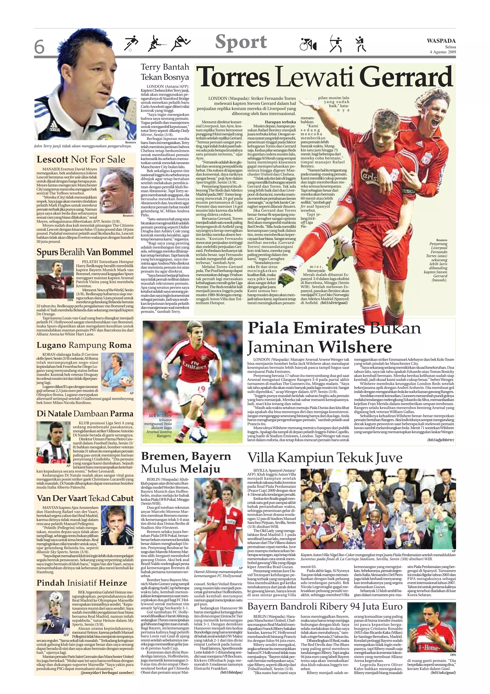 6                                                                                                                     Sport                                                                                                                                            WASPADA
                                                                                                                                                                                                                                                                                 Selasa
                                                                                                                                                                                                                                                                         4 Agustus 2009


                                                                    Terry Bantah
                                                                    Tekan Bosnya
                                                                        LONDON (Antara/AFP):
                                                                    Kapten Chelsea John Terry janji,
                                                                    tidak akan menggunakan pe-
                                                                    ngaruhnya di Stamford Bridge
                                                                                                         Torres Lewati Gerrard
                                                                                                              LONDON (Waspada): Striker Fernando Torres                                        pilan musim lalu
                                                                    untuk menekan pelatih baru                   melewati kapten Steven Gerrard dalam hal                                          yang sudah
                                                                    Carlo Ancelotti agar diberi nilai                                                                                                baik,” kata-
                                                                    kontrak yang tinggi.                 penjualan replika kostum mereka di Liverpool yang                                                n y a
                                                                        “Saya ingin menegaskan                             diborong oleh fans internasional.
                                                                    bahwa saya seorang pemain.                                                                                      menam-
                                                                    Tugas pelatih dan manajemen               Menurut direktur komer-                       Harapan terbuka         bahkan.
                                                                    untuk mengambil keputusan,”          sial Liverpool, Ian Ayre, kos-            Musim depan, harapan pa-             “Kami
                                                                    tutur Terry seperti dikutip Daily    tum replika Torres bernomor          sukan Rafael Benitez menjadi          sedang
                                                                    Mirror, Senin (3/8).                 punggung 9 kini menjadi yang         juara terbuka lebar. Dengan se-       mencoba
                                                                        Berbagai laporan media           terlaris setelah replika Gerrard.    mua syarat yang telah terpenuhi,      memberikan
                                                          Reuters   baru-baru ini mengatakan,Terry       “Semua pemain sangat pen-            penentuan tinggal pada faktor         para pemain lebih
John Terry janji tidak akan menggunakan pengaruhnya.                telah meminta jaminan bahwa          ting, tapi inilah bukti pasti bah-   kebugaran Torres dan Gerrard          banyak waktu. Mung-
                                                                    Chelsea tetap berkomitmen            wa ada pula betapa krusialnya        saja. Kedua pilar serangan Reds       kin satu jam hingga 75
                                                                    untuk memfasilitasi pemain           satu pemain tertentu,” ujar          itu gantian cedera musim lalu,        menit, bagi beberapa dari
 Lescott Not For Sale                                               karismatik itu sebelum memu-
                                                                    tuskan untuk menolak tawaran
                                                                                                         Ayre.
                                                                                                              “Fernando adalah ikon glo-
                                                                                                                                              sehingga Si Merah yang sempat
                                                                                                                                              lama memimpin klasemen
                                                                                                                                                                                    mereka coba bermain,”
                                                                                                                                                                                    timpal manajer Rafael
                                                                    Manchester City bulan lalu.          bal dan seorang pesepakbola          gagal mempertahankan po-              Benitez.
     MANAJER Everton David Moyes                                        Bek sekaligus kapten tim         hebat. Dia sukses di lapangan        sisinya hingga digeser Man-               “Namun hal itu tergantung
 menegaskan, bek andalannya Joleon                                  nasional Inggris itu sebelumnya      dan komersial, daya tariknya         chester United dan Chelsea.           pada masing-masing pemain.
 Lescott berstatus not for sale alias tidak                         dibujuk agar tetap bertahan          sangat besar,” puji Ayre dalam            “Tidak ada tim lain di Inggris   Kami memiliki cukup pemain
 untuk dijual dengan harga berapa pun.                              setelah melakukan pembica-           Sportinglife, Senin (3/8).           yang memiliki hubungan seperti        dan ingin memberikan me-
 Moyes lantas mengecam Manchester                                   raan dengan pemilik klub Ro-              Penyerang Spanyol itu di-       Gerrard dan Torres. Tak ada           reka semua kesempatan.
 City yang terus mencoba menggaet bek                               man Abramovic. Tapi Terry se-        boyong The Reds dari Atletico        yang lebih baik dari duo Liver-       Tapi sebagian besar dari
 sentral The Toffees tersebut.                                      gera membantah anggapan, dia         Madrid pada 2007. Torres lang-       pool di dunia ini, mereka mam-        mereka akan bermain
     “Mereka (City) tidak menunjukkan                               berusaha menekan bosnya              sung mencetak 24 gol pada            pu membuat pertahanan lawan           60 menit atau lebih
 respek. Saya juga akan meniru tindakan                             Abramovich dan Ancelotti agar        musim pertamanya di Liga             menangis,” ucap bek Jamie Car-        sedikit,” tambah gaf-
 pelatih Mark Hughes untuk merekrut                                 merekrut pemain hebat model          Premier dan merosot 14 gol           ragher seperti dilansir Reuters.      fer asal Spanyol
 pemain terbaik jika punya uang. Namun                              gelandang AC Milan Andrea            musim lalu karena dia lebih               Jika Gerrard dan Torres          tersebut.
 gaya saya akan beda dan seharusnya                                 Pirlo.                               sering didera cedera.                benar-benar fit sepanjang mu-             Tapi je-
                                                      Reuters
 sesuai cara yang biasa dilakukan,” sesal                               “Satu-satunya hal yang saya           Bersama Gerrard, Torres         sim, Carragher sangat optimis         lang kick-
 Moyes, sebagaimana diberitakan AFP, Senin (3/8).                   bicarakan mengenai klub adalah       menjadi salah satu sosok paling      Red akan mengambil mahkota            off Liga
     Moyes sudah dua kali menolak pinangan The Citizens             pemain penting seperti Didier        berpengaruh di Anfield yang          Red Devils. “Bila Anda memiliki       Pre-
 untuk Lescott dengan kisaran fulus 15 juta pound dan 18 juta       Drogba dan Ashley Cole yang          sayangnya kerap merugikan            kemampuan yang baik dalam
 pound. Padahal menurut pelatih asal Skotlandia itu, Lescott        kontrak mereka berakhir, agar        tim ketika mereka absen ber-         tim, tentu memberikan keper-
 bahkan tidak akan dilepas Everton walaupun dengan bandrol          tetap bersama kami,” tegasnya.       main. “Kostum Fernando               cayaan luar biasa. Sangat senang                                                                                               Reuters
 30 juta pound.                                                         “Bagi saya yang penting          mencatat penjualan tertinggi         melihat mereka (Gerrard-                                                                                                  Penyerang
                                                                    adalah membangun tim yang            dan melebihi penjualan Ger-          Torres) menandatangani                                                                                                     Liverpool
 Spurs Beralih Van Bommel                                           ada, sehingga mereka diharap-
                                                                    kan tetap bertahan. Tapi banyak
                                                                                                         rard. Perbedaan keduanya tak
                                                                                                         terlalu besar, tapi Fernando
                                                                                                         sudah mengambil-alih porsi
                                                                                                                                              kon-trak baru, mereka yang
                                                                                                                                              paling penting dalam tim
                                                                                                                                              kami,” tegas Carragher.
                                                                                                                                                                                                                                                                         Fernando
                                                                                                                                                                                                                                                                      Torres (atas)
                                                                    yang beranggapan, saya me-                                                                                                                                                                           sekarang
                             PELATIH Tottenham Hotspur              minta agar Andrea Pirlo direkrut     terbesar,” tambah Ayre.                   “Seandainya me-
                         Harry Redknapp beralih membidik                                                                                                                                                                                                                lebih laris
                                                                    dan meminta pemain ini atau               Melalui Torres-Gerrard          reka fit dan terus                         mier,                                                                          dibanding
                         kapten Bayern Munich Mark van              pemain itu agar direkrut.            pula, The Pool berharap dapat        meningkatkan                              Merseyside
                         Bommel, menyusul kegagalan Spurs                                                                                                                                                                                                            kapten Steven
                                                                        “Saya berani berjanji bahwa      menuntaskan dahaga 19 tahun          kualitas fisik, maka                   Merah malah dibantai Es-                                                              Gerrard
                         menggaet mantan kapten Arsenal             saya tidak pernah terlibat dalam     tak pernah lagi merasakan            saya pikir kami                       panyol 3-0 dalam laga eksibisi
                         Patrick Vieira yang kini membela                                                                                                                                                                                                                 (bawah).
                                                                    masalah rekrutmen pemain.            kebahagiaan meraih gelar Liga        akan sangat dekat                     di Barcelona, Minggu (Senin
                         Juventus.                                  Apa yang seratus persen saya         Premier. The Reds terakhir kali      dengan gelar juara.                   WIB). Setelah melawan Es-
                             Menurut News of theWorld, Senin        ketahui adalah saya seorang pe-      menjadi jawara Inggris pada          Kami semua ber-                       panyol, pasukan Benitez akan
                         (3/8), Redknapp kabarnya siap me-          main dan saya ingin konsentrasi      musim 1989-90 dengan meng-           harap musim depan akan men-           menjajal FC Lyn Oslo (Norwegia)
                    DPA
                         ngucurkan dana 5 juta pound untuk          sebagai pemain. Jadi saya serah-     ungguli Aston Villa dan Tot-         jadi tahun kami, tapi kami tetap      dan Atletico Madrid (Spanyol)
                         merekrut gelandang Belanda berusia         kan keputusan kepada pelatih         tenham Hotspur.                      mesti meningkatkan penam-             di Anfield. (h01/sl/rtr/goal)
 32 tahun itu. Redknapp perlu pengalaman van Bommel yang            dan manajemean soal merekrut
 sudah 47 kali membela Belanda dan sekarang menjadi kapten          pemain,” tambah Terry.
 De Orange.
     Tapi karena Louis van Gaal yang baru diangkat menjadi
 pelatih FC Hollywood sangat membutuhkan van Bommel,
 maka Spurs dipastikan akan mengalami kesulitan untuk
 memindahkan mantan pemain PSV dan Barcelona itu dari
 Allianz Arena ke White Hart Lane.
                                                                                                                                              Piala Emirates Bukan
 Lugano Rampung Roma
      KORAN olahraga Italia Il Corriere
 dello Sport, Senin (3/8) melansir, AS Roma
                                                                                                                                              Jaminan Wilshere
                                                                                                                                                   LONDON (Waspada): Manajer Arsenal Arsene Wenger tak                menggantikan striker Emmanuel Adebayor dan bek Kolo Toure
 telah merampungkan nego-siasi                                                                                                                bisa menjamin bomber belia Jack Wilshere akan mendapat                  yang telah pindah ke Manchester City.
 kepindahan bek Fenerbache Diego Lu-                                                                                                          kesempatan bermain lebih banyak pasca tampil bagus saat                     “Saya sekarang sedang memikirkan skuad keseluruhan. Dua
 gano yang menyandang status bebas                                                                                                            menjuarai Piala Emirates.                                               tahun lalu, saya tak tahu apakah Eduardo atau Tomas Rosicky
 transfer. Kontrak bek veteran Uruguay                                                                                                             Penyerang berusia 17 tahun itu menyumbang dua gol saat             akan kembali bermain. Mereka berdua kelihatan sudah siap
 itu selesai musim ini dan tidak diperpan-                                                                                                    Arsenal mengatasi Glasgow Rangers 3-0 pada partai akhir                 kembali, jadi skuad kami sudah cukup besar,” beber Wenger.
 jang lagi.                                                                                                                                   turnamen di markas The Gunners itu, Minggu malam. “Saya                     Wilshere membuka keunggulan London Reds setelah
      Lugano diikat Il Lupo dengan tawaran                                                                                                    tak tahu apakah dia akan main banyak pada laga musim ini. Sangat        bekerjasama apik dengan Andrei Arshavin. Dia membuat gol
 gaji sebesar 2,5 juta euro per musim di                                                                                                      sulit diprediksi,” ucap Wenger dalam AFP, Senin (3/8).                  indah dengan mengarahkan bola ke sudut kanan gawang Rangers.
                                                        AP
 Olimpico Roma. Lugano merupakan                                                                                                                   “Inggris punya masalah ketidak-sabaran begitu ada pemain               Sembilan menit kemudian, Gunners menambah pundi golnya
 alternatif setimpal setelah I Giallorossi gagal memboyong                                                                                    yang baru menanjak. Mereka tak sabar menanti kemajuannya.               melalui tendangan melengkung Eduardo da Silva, memanfaatkan
 bek Inter Milan Nicola Burdisso.                                                                                                             Jadi, mari kita tenang dan sabar.                                       kejelian Fran Merida dalam memberikan umpan terobosan.
                                                                                                                                                   “Masih ada waktu setahun menuju Piala Dunia dan kita lihat         Rangers selalu kesulitan menerobos benteng Arsenal yang
 Di Natale Dambaan Parma                                                Jack Wilshere
                                                                                      AP                                                      saja apakah dia bisa menempa diri dan menjaga konsistensi.
                                                                                                                                              Jangan menganggap seseorang bintang hanya dari dua laga. Anda
                                                                                                                                                                                                                      digalang bek veteran William Gallas.
                                                                                                                                                                                                                          Sebaliknya kehadiran Wilshere benar-benar merepotkan
                                                                              leluasa                                                         harus menghargai pengembangan pemain,” tambah pelatih asal              pemain bertahan Rangers. Aksi individunya sempat mengundang
                            KLUB promosi Liga Seri A yang             menguasai bola                                                          Prancis itu.                                                            decak kagum penonton saat beberapa kali melewati pemain
                       sedang membenahi pasukannya,                       dalam laga                                                               Munculnya Wilshere memang memicu harapan dari publik               lawan sambil melambungkan bola. Menit 71 sontekan Wilshere
                       mengidamkan striker Udinese Antonio             Arsenal kontra                                                         Inggris. Apalagi dia tampil di depan pelatih Inggris Fabio Capello,     yang sangat kencang memantapkan keunggulan laskar Wenger.
                       Di Natale berada di garis serangnya.                  Rangers.                                                         yang hadir di Stadion Emirates, London. Tapi Wenger tak mau
                            Direktur Umum Parma Pietro Leo-                                                                                   larut dalam euforia, dus tetap fokus mencari pemain baru untuk                                                           (h01/afp/bb/rtr)
                       nardi dalam Football Italia, Senin (3/
                       8) bahkan mengakui, bomber veteran
                       berusia 31 tahun itu merupakan pemain
                       paling pas untuk memimpin barisan
                       penyerang I Gialloblu. “Dia pemain
                       yang sangat kami dambakan. Sejauh
                                                                    Bremen, Bayern                                                            Villa Kampiun Tekuk Juve
                   AP
                       ini kami baru menyampaikan ketertari-
 kan kepadanya secara resmi,” beber Leonardi.
     Kedatangan Di Natale malah akan sangat vital guna
                                                                    Mulus Melaju                                                                   SEVILLA, Spanyol (Antara/
                                                                                                                                              AFP): Klub Inggris Aston Villa
 menggantikan posisi striker gaek Christiano Lucarelli yang              BERLIN (Waspada): Klub-                                              menjadi kampiun setelah
 telah mandah. Di Natale diharapkan dapat menuntun bomber           klub papan atas divisi satu Bun-                                          menekuk raksasa Italia Juventus
 muda Italia Alberto Paloschi.                                      desliga model Werder Bremen,                                              pada final Piala Perdamaian
                                                                    Bayern Munich dan Hoffen-                                                 (Peace Cup) 2009 dengan skor
                                                                    heim, mulus melaju ke babak                                               4-3 lewat adu tendangan penalti.
 Van Der Vaart Tekad Cabut                                          kedua Piala DFB Pokal, Minggu
                                                                    (Senin WIB).
                                                                                                                                                   Kedua tim finalis gagal men-
                                                                                                                                              cetak satu gol pun sampai akhir
     MANTAN kapten Ajax Amsterdam                                        Dua gol torehan rekrutan                                             babak pertambahan waktu,
 dan Hamburg Rafael van der Vaart,                                  anyar Marcelo Moreno Mar-                                                 sehingga penentuan gelar di-
 bertekad segera cabut dari Real Madrid,                            tins membuat Bremen meme-                                                 tentukan lewat drama tenda-
 karena dirinya tidak masuk lagi dalam                              tik kemenangan telak 5-0 atas                                             ngan 12 pas di Stadion Manuel
 rencana pelatih Manuel Pellegrini.                                 tim divisi dua Union Berlin di                                            Sanchez Pizjuan, Sevilla, Senin
     “Pelatih (Pellegrini) telah menga-                             Stadion Alte Försterei.                                                   (3/8) dinihari WIB.
 takan, musim depan saya tidak akan                                      Bremen selaku juara ber-                                                  The Old Lady yang menga-
 tampil lagi, sehingga tentu bukan pilihan                          tahan Piala DFB Pokal, benar-                                             lahkan Real Madrid 2-1 pada
 baik bagi saya untuk terus bertahan. Real                          benar belum menemui kendala                                               semifinal Jumat lalu, mendapat
 menginginkan nilai transfer untuk saya,”                           besar dalam menghadapi Un-                                                tekanan dari The Villans dalam
 ujar gelandang Belanda itu, seperti                       AFP      ion. Penyerang Boubacar Sa-                                               permainan cepat mereka. Juve
 dilansir Sky Sports, Senin (3/8).                                  nogo dan Marcelo Moreno Mar-                                              pun mampu melancarkan be-                                                                                                                 AP
     “Saya dapat memahami klub ini ingin lebih dulu mempelajari     tins silih-berganti membobol                                              berapa serangan, tapi tetap tidak     Kapten Aston Villa Nigel Reo-Coker mengangkat tropi juara Piala Perdamaian setelah menaklukkan
 segala bentuk penawaran. Sekarang yang terpenting adalah           gawang Union. Aksi bek asal                                               menemukan cara untuk mem-             Juventus pada final di La Cartuja Stadium, Sevilla, Senin (3/8) dinihari WIB.
 saya ingin bermain di klub baru,” tegas Van der Vaart, seraya      Brazil Naldo melengkapi pesta                                             bobol gawang Villa yang dijaga
 menambahkan dirinya tak keberatan jika mesti kembali ke            gol kemenangan Bremen di                                            AP    kiper Amerika Brad Guzan.             menit 63.                         kemenangan yang mengejut-           sim Piala Perdamaian yang ber-
 Hamburg.                                                           babak pertama turnamen ter-         Hamit Altintop memantapkan                 Penyerang veteran Juve Da-           Pada akhir laga, Si Nyonya    kan. Sebelumnya, pemain legen-      gengsi di Spanyol. Turnamen
                                                                    sebut.                              kemenangan FC Hollywood.              vid Trezequet kehilangan pe-          Tua pun tidak mampu meman-        daris Italia Alessandro Del Piero   ini mulai digelar tahun 2003 dan
                                                                         Bomber baru Bayern Mu-                                               luang terbaik yang tampaknya          faatkan dengan baik peluang       juga tidak berhasil menyarang-      FIFA mengakuinya sebagai
 Pindah Inisiatif Heinze                                            nich Mario Gomez yang tampil
                                                                    apik di ajang Audi Cup beberapa
                                                                                                        cosuel. Striker Vedad Ibisevic
                                                                                                        yang musim lalu menjadi pen-
                                                                                                                                              bisa membuahkan gol ketika
                                                                                                                                              tembakannya dari jarak dekat
                                                                                                                                                                                    adu tendangan penalti. Bek
                                                                                                                                                                                    Nicola Legrottaglie gagal me-
                                                                                                                                                                                                                      kan tembakannya yang segera
                                                                                                                                                                                                                      diamankan Guzan.
                                                                                                                                                                                                                                                          event internasional tahun 2007.
                                                                                                                                                                                                                                                          Tahun ini untuk pertama kalinya
                            BEK Argentina Gabriel Heinze me-        waktu lalu, kembali menun-          cetak gol tersubur Hoffenheim,        ke gawang lawan, hanya lewat          lesakkan peluang penalti ter-         Sebanyak 12 klub ambil ba-      ajang tersebut diadakan di luar
                        ngungkapkan, perpindahannya dari            jukkan ketajamannya saat men-       sudah kembali merumput                di atas mistar gawang Villa           akhir, sehingga memberi Villa     gian dalam turnamen pra-mu-         Korea Selatan.
                        Real Madrid ke Olympique Marseille          ceploskan dua gol bagi FC Hol-      namun gagal menciptakan satu
                        merupakan inisiatifnya sendiri. “Kepu-
                        tusannya murni dari saya sendiri. Saya
                        sudah memiliki pengalaman luar biasa
                                                                    lywood untuk melumat tim
                                                                    amatir SpVgg Neckarelz 3-1.
                                                                         Gol tambahan FC Holly-
                                                                                                        gol pun.
                                                                                                             Sedangkan Hannover 96
                                                                                                        harus mengakui ketangguhan
                                                                                                                                              Bayern Bandroli Ribery 94 Juta Euro
                        bersama Real Madrid, namun inilah           wood dihasilkan Hamit Altintop,     tim divisi empat Eintracht Tier           BERLIN (Waspada): Hara-           harus meninggalkan Bayern,        orang komuditas yang paling
                        sepakbola,” tutur Heinze dalam Sky          sedangkan Throm menciptakan         yang memetik kemenangan               pan Manchester United, Chel-          maka saya harus tetap menjaga     panas di bursa transfer musim
                        Sports, Senin (3/8).                        gol hiburan bagi tim tuan rumah.    telak 3-1. Dengan demikian            sea maupun Real Madrid men-           hubungan dengan klub. Saya        ini pasca kepastian berga-
                            Alasan utama kepindahannya,             Bagi Bayern, ini kemenangan         Hannover menjadi tim kedua            dapatkan Franck Ribery bakalan        selalu melakukan itu dan saya     bungnya Cristiano Ronaldo
                        menurut Heinze, karena pelatih Manuel       pertama kalinya bagi pelatih        Bundesliga yang harus tersingkir      kandas, karena FC Hollywood           tidak akan merubahnya,” tam-      (MU) dan Ricardo Kaka (Milan)
                    AFP                                             baru Louis van Gaal di ajang        di babak awal setelah FSV Mainz
                        Pellegrini tidak bisa menjamin tempatnya                                                                              membandroli bintang Prancis           bahwinger berusia 27 tahun itu.   ke Santiago Bernabeu, Madrid.
 secara reguler. “Sama sekali tak masalah. “Terkadang keinginan     resmi setelah sebelumnya me-        yang takluk 2-1 dari tim divisi       itu dengan fulus 94 juta euro.            Dibandingkan El Real, maka    Kendati petinggi Bayern sudah
 untuk gabung klub lain juga sangat besar dan saya senang           reka juga memastikan gelar jua-     empat Luebeck pada Jumat.                 Ribery sendiri mengakui,          The Red Devils dan The Blues      menegaskan tidak ingin mele-
 dapat berada di sini dan saya akan bermain dengan sepenuh          ra di pentas Audi Cup.                   Hasil lainnya, Sportfreunde      angka sebesar itu menunjukkan         yang paling getol memburu         pasnya, tapi Ribery masih saja
 hati,” ujarnya lagi.                                                    Kontestan dari divisi Bun-     Lotte kalah 0-1 di kandang sen-       bahwa FC Hollywood tidak mau          tandatangan Ribery. Tapi angka    mengeluarkan komentar inkon-                                     DPA
      Mantan pemain Paris Saint Germain dan Manchester United       desliga lainnya, Hoffenheim,        diri saat menjamu Vfl Bochum.         menjualnya. “Bayern tidak per-        94 juta euro yang labeli Bayern   sisten yang membuat Allianz
 itu juga bertekad; “Mulai saat ini saya harus terbiasa dengan      juga memetik kemenangan 5-          Kickers Offenbach juga me-            nah berniat melepaskan saya,”         tentu saja akan ‘menakutkan’      Arena kegerahan.                    di ruang ganti pemain. “Dia
 sikap dan dukungan suporter Marseille “Saya yakin para             0 atas tim divisi empat Ober-       nyerah 0-3 melawan tamunya            ujar Ribery, seperti dikutip dari     dua klub raksasa Inggris ter-         Legenda Bayern Oliver           berprilaku seperti seorang diva,”
 pendukung PSG dapat memahami situasinya.”                          neuland berkat gol Chinedu          Eintracht Frankfurt.                  TribalFootball, Senin (3/8).          sebut.                            Kahn bahkan menegaskan,             kecam Kahn dalam Goal.
                               (jonny/dari berbagai sumber)         Obasi dan pemain anyar Mai-                           (h01/bb/dpa)            “Jika suatu hari nanti saya           Ribery menjadi salah se-      Ribery menjadi biang masalah                       (h01/okz/goal)
 