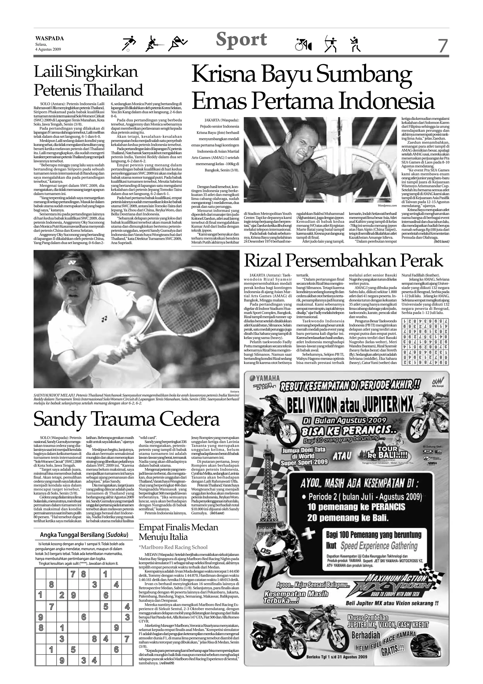 WASPADA
 Selasa,
 4 Agustus 2009
                                                                                                                              Sport                                                                                                                                                        7
Laili Singkirkan                                                                                              Krisna Bayu Sumbang
Petenis Thailand
      SOLO (Antara): Petenis Indonesia Laili
RahmawatiUlfamenyingkirkanpetenisThailand,
Siriporn Phakamad pada babak kualifikasi
turnamen tenis internasional SoloWomen Cirkuit
                                                      6, sedangkan Monica Putri yang bertanding di
                                                      lapanganIIIdikalahkanolehpetenisKoreaSelatan,
                                                      You Jin Kang dalam dua set langsung, 2-6 dan
                                                      0-6.
                                                                                                              Emas Pertama Indonesia
                                                                                                                       JAKARTA (Waspada):                                                                                                                         ketiga dia kemudian mengalami
(SWC) 2009 di Lapangan Tenis Manahan, Kota                 Pada dua pertandingan yang berbeda
Solo, Jawa Tengah, Senin (3/8).                       tersebut, Anggrenny dan Monica sebenarnya                                                                                                                                                                   kekalahan dari Solomon Karen
                                                                                                                    Pejudo senior Indonesia                                                                                                                       dari Filipina sehingga ia urung
     Pada pertandingan yang dilakukan di              dapat memberikan perlawanan sengit kepada
                                                                                                                                                                                                                                                                  mendapatkan perunggu dan
lapangan IV arena olahraga tersebut, Laili melibas    dua petenis asing itu.                                     Krisna Bayu (foto) berhasil                                                                                                                      akhirnya menempati posisi rank-
telak dalam dua set langsung, 6-1 dan 6-0.                 Akan tetapi, kesalahan-kesalahan
                                                                                                                   menyumbangkan medali                                                                                                                           ing lima Asia,” jelas Zaedun.
     Meskipun Laili sedang dalam kondisi yang         penempatan bola menjadi salah satu penyebab                                                                                                                                                                     Zaedun menambahkan,
kurang sehat, dia tidak mengalami kesulitan yang      kekalahan kedua petenis Indonesia tersebut.             emas pertama bagi kontingen                                                                                                                         semangat para atlet tampil di
berarti ketika melawan petenis dari Thailand               PadapertandinganlaindilapanganIV petenis
                                                                                              ,                                                                                                                                                                   AMAG demikian besar, apalagi
itu. Laili mengungkapkan, dia sudah mengerti          Thailand, Natchanok Saenyaukhot mengalahkan                 Indonesia di Asian Martial
                                                                                                                                                                                                                                                                  setelah AMAG usai, mereka akan
karakterpermainanpetenisThailandyangmenjadi           petenis India, Yamini Reddy dalam dua set               Arts Games (AMAG) I setelah                                                                                                                         meneruskan perjuangan ke Pra
lawannya tersebut.                                    langsung, 6-2 dan 6-2.                                                                                                                                                                                      SEA Games di Laos pada 8-10
     “Beberapa minggu yang lalu saya sudah                 Empat petenis yang menang dalam                       memenangi kelas -100kg di
                                                                                                                                                                                                                                                                  Agustus mendatang.
bertanding dengan Siriporn pada sebuah                pertandingan babak kualifikasi di hari kedua                     Bangkok, Senin (3/8).                                                                                                                          “Ke event Pra SEA Games
turnamen tenis internasional di Bandung dan           penyelenggaraan SWC 2009 ini akan melaju ke                                                                                                                                                                 kami akan membawa enam
saya mengalahkan dia pada pertandingan                babak utama nomor tunggal putri. Pada babak                                                                                                                                                                 orang atlet junior yang baru-baru
tersebut,” katanya.                                   kualifikasi turnamen tersebut, Meutia Sabrina                                                                                                                                                               ini tampil juara di Kejuaraan
     Mengenai target dalam SWC 2009, dia              yang bertanding di lapangan satu mengalami                  Dengan hasil tersebut, kon-                                                                                                                     Wismoyo Arismunandar Cup.
mengatakan, dia tidak memasang target apapun          kekalahan dari petenis Jepang Tomoko Taira              tingen Indonesia yang berke-                                                                                                                        Setelah itu bersama semua atlet
dalam turnamen ini.                                   dalam dua set langsung, 6-2 dan 6-1.                    kuatan 35 atlet dan mengikuti                                                                                                                       yang tampil di AMAG kami akan
     “Yang terpenting adalah saya menargetkan              Pada hari pertama babak kualifikasi, empat         lima cabang olahraga, sudah                                                                                                                         tampil di Kejuaraan Asia Pasifik
menang di setiap pertandingan. Masuk ke dalam         petenis lainnya sudah memastikan lolos ke babak         mengantongi 1 medali emas, dua                                                                                                                      di Taiwan pada 12-15 Agustus
babak utama sudah merupakan hal yang bagus            utama SWC 2009, antara lain Tomoko Taira dari           perak dan satu perunggu.                                                                                                           Wordpress.com    mendatang,” ujarnya.
bagi saya,” katanya.                                  Jepang, Ya Zhou dari China, Reyka Woro, dan                 Menurut informasi yang                                                                                                                              Krisna Bayu merupakan atlet
     Sementara itu pada pertandingan lainnya          Bella Destriana dari Indonesia.                         diperoleh dari manajer tim judo     di Stadion Metropolitan Youth        ngalahkan Bakhsi Muhammad            kemarin, Indah Setiawati berhasil     yang seringkali mengharumkan
di hari kedua babak kualifikasi SWC 2009, dua              “Sebanyak delapan petenis yang lolos dari          Kolonel Zaedun, atlet asal Jateng   Center. Tapi ke depannya kami        (Afghanistan),jugadenganippon.       menempati lima besar Asia.Atlet       nama bangsa di berbagai event
petenis Indonesia, Anggrenny Oky Suconong             babak kualifikasi tersebut akan masuk babak             tersebut di final mengalahkan       ingin tetap berjuang dan berpres-    Kemudian di babak kedua              asal Kaltim yang tampil di kelas      internasilnal dan dua tahun lalu,
dan Monica Putri Kusumawardhana menyerah              utama dan dimungkinkan bertemu petenis-                 Kumar Anil dari India dengan        tasi,”ujarZaedunketikadihubungi      menangWO atas atlet Kyrgistan        -70kg ini semula menang ippon         dia mendapatkan hadiah berupa
dari petenis China dan Korea Selatan.                 petenis unggulan, seperti Sandy Gumulya dari            teknik ippon.                       melalui telepon internasional.       Marte Batai yang batal tampil        atas Han Aipin (China Taipei),        rumah seharga Rp100 juta dari
     Anggrenny Oky Suconong yang bertanding           Indonesia dan Varatchaya Wongteanchai dari                  “Kami sangat bersyukur dan           Pada babak-babak sebelum-       karenasakit.Kresnapunlangsung        tetapidisemifinaldikalahkanatlet      pemerintahmelaluiKementerian
di lapangan II dikalahkan oleh petenis China,         Thailand,” kata Direktur Turnamen SWC 2009,             terharu menyaksikan bendera         nya, Krisna Bayu yang kelahiran      tampil di final.                     Kazakhstan Amange Idieva.             Pemuda dan Olahraga.
Yang Pang dalam dua set langsung, 0-6 dan 2-          Ana Supriadi.                                           Merah Putih akhirnya berkibar       24 Desember 1974 berhasil me-            Atlet judo lain yang tampil,         “Dalam perebutan tempat                                  (h01/ant)




                                                                                                                                                  Rizal Persembahkan Perak
                                                                                                                                                       JAKARTA (Antara): Taek-         tertarik.                            melalui atlet senior Basuki           Nurul Fadillah (feather).
                                                                                                                                                  wondoin Rizal Syamsir                     “Dalam pertarungan final        Nugroho yang akan turun di kelas            Jelang ke AMAG, Selviana
                                                                                                                                                  mempersembahkan medali               secara teknis Rizal bisa mengim-     welter putra.                         sempat mengikuti ajang Univer-
                                                                                                                                                  perak kedua bagi kontingen           bangi Silmanos. Tetapi karena             AMAG I yang dibuka pada          siade yang diikuti 132 negara
                                                                                                                                                  Indonesia di ajang Asian Mar-        kondisinya sedang kurang fit dan     Sabtu lalu, diikuti sekitar 1.800     peserta di Beograd, Serbia pada
                                                                                                                                                  tial Arts Games (AMAG) di            cedera akibat otot betisnya terta-   atlet dari 41 negara peserta. In-     1-12 Juli lalu. Jelang ke AMAG,
                                                                                                                                                  Bangkok, Minggu malam.               rik, penampilannya jadi kurang       donesia turun dengan kekuatan         Selviana sempat mengikuti ajang
                                                                                                                                                       Pada pertandingan yang          maksimal. Kami sebenarnya            35 atlet yang hanya mengikuti         Universiade yang diikuti 132
                                                                                                                                                  digelar di Indoor Stadium Hua-       sempatmemimpin,tapiakhirnya          lima cabang olahraga yakni judo,      negara peserta di Beograd,
                                                                                                                                                  mark Sport Complex, Bangkok,         disalip,”ujarFadlymelaluitelepon     taekwondo, karate, pencak silat       Serbia pada 1-12 Juli lalu.
                                                                                                                                                  Rizal tampil menjadi runner-up       internasional.                       dan wushu.                             1   2   8   4   3   6   9   5   7
                                                                                                                                                  di kelas berat setelah ditaklukkan        Taekwondo Indonesia                  Pengurus Besar Taekwondo
                                                                                                                                                  atletKazakhstan,Silmanos.Selain      memangberpeluangbesaruntuk           Indonesia (PB TI) mengirimkan          9   6   3   2   7   5   8   1   4
                                                                                                                                                  perak, satu medali perunggu juga     meraih medali pada event yang        delapan atlet yang terdiri atas        7   5   4   8   9   1   3   6   2
                                                                                                                                                  diraih Eka Sahara yang tampil di     baru pertama kali digelar ini.       empat putra dan empat putri.           6   9   2   7   5   3   1   4   8
                                                                                                                                                  kelas yang sama (heavy).             Karena berdasarkan hasil undian,     Atlet putra terdiri dari Basuki        3   8   7   1   6   4   5   2   9
                                                                                                                                                       Pelatih taekwondo Fadly         atlet Indonesia menghadapi           Nugroho (kelas welter), Meri
                                                                                                                                                  Pottu mengatakan secara teknis       lawan-lawan yang relatif ringan      Wandra (bantam), Rizal Syamsir
                                                                                                                                                                                                                                                                   4   1   5   9   2   8   6   7   3
                                                                                                                                                  sebenarnya Rizal bisa mengim-        di babak awal.                       (heavy/kelas berat) dan Yereth         8   7   6   5   4   9   2   3   1
                                                                                                                                                  bangi Silmanos. Namun saat                Sebelumnya, Sekjen PB TI,       (fly). Sedangkan atlet putri adalah    5   4   9   3   1   2   7   8   6
                                                                                                                                                  bertanding kondisi Rizal sedang      Wahyu Hagono merasa optimis          Selviana (middle), Eka Sahara          2   3   1   6   8   7   4   9   5
                                                                                                                                                  kurang fit karena otot betisnya      bisa meraih prestasi terbaik         (heavy), Catur Yuni (welter) dan




                                                                                                                                        Antara
SAENYAUKHOT MELAJU. Petenis Thailand Natchanok Saenyaukot mengembalikan bola ke arah lawannya petenis India Yamini
Reddy dalam Turnamen Tenis Internasional Solo Women Circuit di Lapangan Tenis Manahan, Solo, Senin (3/8). Saenyaukot berhasil
melaju ke babak selanjutnya setelah menang dengan skor 6-2, 6-2.




Sandy Trauma Cedera
     SOLO (Waspada): Petenis         latihan. Beberapa gerakan masih      “wild card”.                        Jessy Rompies yang merupakan
nasional,SandyGumulyamenga-          sulit untuk saya lakukan,” ujarnya        Sandy yang berperingkat 336    unggulan ketiga dan Lavinia
takan trauma cedera yang dia-        lagi.                                dunia mengatakan, petenis-          Tananta yang merupakan
laminya saat ini menjadi kendala          Meskipun begitu, lanjutnya,     petenis yang tampil di babak        unggulan kelima, belum
baginya dalam keikutsertaan di       dia akan bermain semaksimal          utama turnamen ini adalah           menghadapilawanberatdibabak
turnamen tenis internasional         mungkin dan akan menerapkan          lawan-lawanyangberat,termasuk       utama turnamen ini.
“SoloWomenCircuit”(SWC)2009          strategi yang diberikan pelatihnya   Nadia yang akan dihadapinya             Di putaran pertama, Jessy
di Kota Solo, Jawa Tengah.           dalam SWC 2009 ini. “Karena          dalam babak utama.                  Rompies akan berhadapan
     “Target saya adalah juara,      merasa belum maksimal, saya               Mengenai petenis yang men-     dengan petenis Indonesia,
minimal bisa menembus babak          menjadikan turnamen ini hanya        jadi lawan terberat, dia mengata-   CynthiaMelita,sedangkanLavinia
final. Akan tetapi, pemulihan        sebagai ajang pemanasan dan          kan, dua petenis unggulan dari      Tananta akan berhadapan
cedera yang masih saya lakukan       adaptasi,” jelas Sandy.              Thailand,VaratchayaWongtean-        dengan Laili Rahmawati Ulfa.
menjadi kendala saya dalam                Dia mengatakan, target juara    chai yang berperingkat 466 dan          PetenisThailand,Varatchaya
mencapai target tersebut,”           yang paling diincar adalah pada      Nungnadda Wannasuk yang             Wongteanchai yang menjadi
katanya di Solo, Senin (3/8).        turnamen di Thailand yang            berperingkat 568 menjadi lawan      unggulan kedua akan melawan
     Cedera yang dialaminya lima     berlangsung akhir Agustus 2009       terberatnya. “Jika semuanya         petenis Indonesia, ReykanWoro.
bulanlalu,menurutnya,membuat         ini.SandyGumulyayangmenjadi          lancar, saya akan berhadapan        Padapenyelenggaraantahunlalu,
permainan dalam turnamen ini         unggulanpertamapadaturnamen          dengan Nungnadda di babak           turnamen yang berhadiah total
tidak maksimal dan kondisi           tersebut akan melawan petenis        semifinal,” katanya.                $10.000 ini dijuarai oleh Sandy
permainannya saat ini baru pulih     yang juga berasal dari Indone-            Petenis Indonesia lainnya,     Gumulya. (h01ant)
80 persen. “Hal tersebut dapat       sia, Nadia Federika yang masuk
terlihat ketika saya melakukan       ke babak utama melalui fasilitas

                                                                          Empat Finalis Medan
    Angka Tunggal Bersilang (Sudoku)                                      Menuju Italia
   Isi kotak kosong dengan angka 1 sampai 9. Tidak boleh ada
 pengulangan angka mendatar, menurun, maupun di dalam                     *Marlboro Red Racing School
 kotak 3x3 bergaris tebal. Tidak ada keterlibatan matematika,                  MEDAN (Waspada): Setelah berjibaku menaklukan sirkuit jalanan
 hanya membutuhkan pertimbangan dan logika.                               Marina Bay Singapura di ajang Marlboro Red Racing Nights pada
   Tingkat kesulitan: agak sulit (****). Jawaban di kolom 8.              kompetisi simulator F1 sebagai tahap seleksi final regional, akhirnya
                                                                          terpilih empat pencetak waktu terbaik dari Medan.

                          7 8                    1
                                                                               Keempatnya adalah Irvan Muda dengan waktu tercepat 1:44:450
                                                                          detik, Tommy dengan waktu 1:44:870, Hardiman dengan waktu
                                                                          1:46:161 detik dan Armika H dengan catatan waktu 1:48:013 detik.
          8                              3              4                      Irvan cs berhasil menyingkirkan 16 semifinalis lainnya di
                                                                          Retrospective Medan, Sabtu (1/8). Selanjutnya, para finalis akan

   1              2 9                            6
                                                                          bergabung dengan 46 peserta lainnya dari Pekanbaru, Jakarta,
                                                                          Palembang, Bandung, Yogya, Semarang, Makassar, Balikpapan,
                                                                          Surabaya dan Denpasar.

           7                                     5              4              Mereka nantinya akan mengikuti Marlboro Red Racing Ex-
                                                                          perience di Sirkuit Sentul, 2-3 Oktober mendatang, dengan
                                                                          menggunakan delapan mobil yang didatangkan langsung dari Italia
   9                             6                              3         berupa Fiat Panda 4x4, Alfa Romeo 147 GTA, Fiat 500 dan Alfa Romeo
                                                                          GTVR.

   8              1                                     9                      Marketing Manager Marlboro,Veronica Risariyana menyatakan,
                                                                          selamat kepada empat finalis asal Medan.”Kompetisi simulator
                                                                          F1adalahbagiandaripengujianketerampilanmerekadalammengenal
                  3                      8 4                    7         atmosfer dunia F1, di mana lima pemenang tersebut diambil dari
                                                                          raihan waktu tercepat yang dibukukan,” jelas Risa di Medan, Senin

          1               5                             6
                                                                          (3/8).
                                                                                “Kepadaparapemenangkamiberharapagarbisamempersiapkan
                                                                          diri sebaik mungkin baik fisik maupun mental sebelum menghadapi

                  9              3 4                                      tahapan puncak seleksi Marlboro Red Racing Experience di Sentul,”
                                                                          tambahnya. (rel/m09)
 