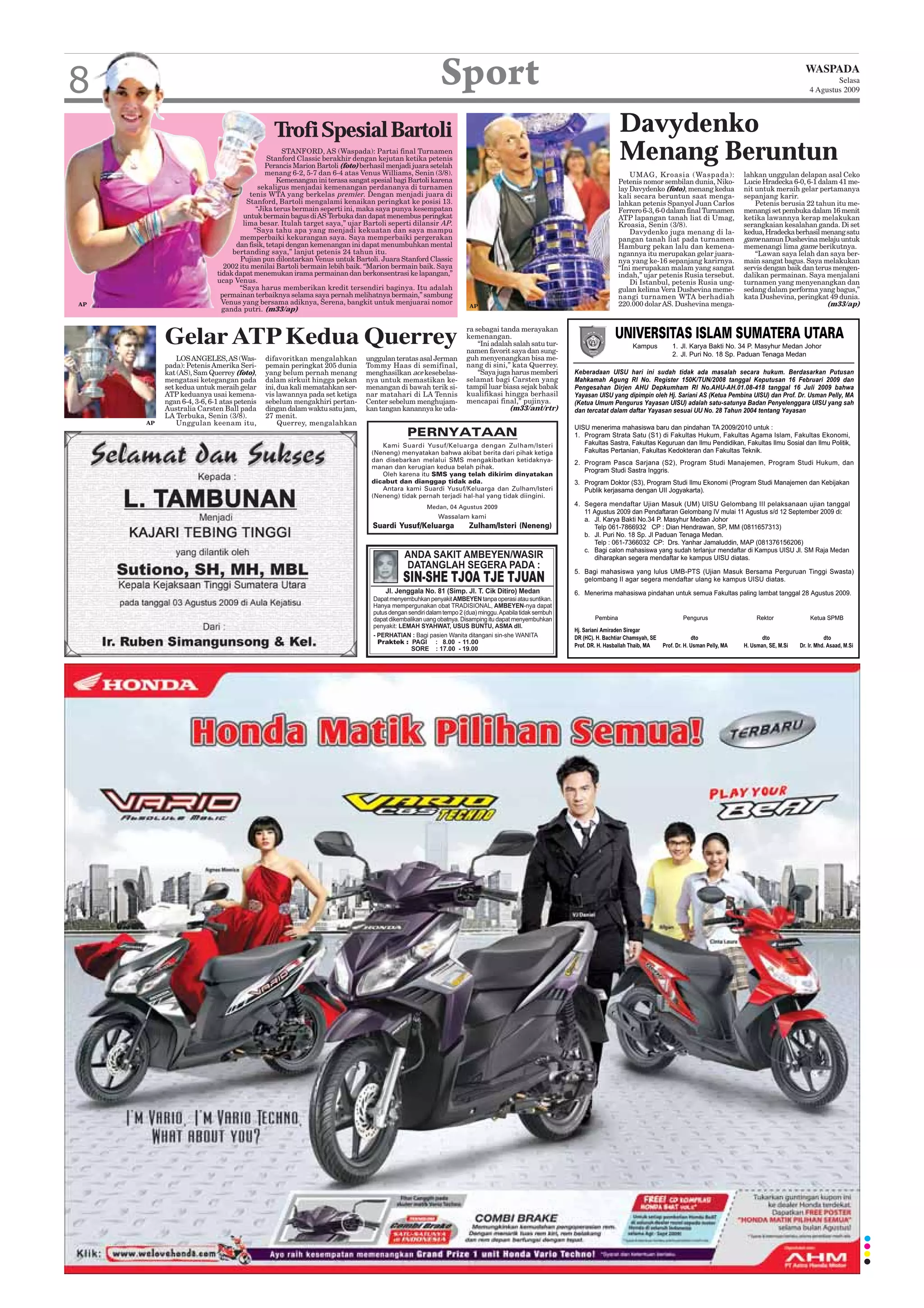 8                                                                                                  Sport                                                                                                WASPADA
                                                                                                                                                                                                                 Selasa
                                                                                                                                                                                                         4 Agustus 2009




                                              Trofi Spesial Bartoli                                                                          Davydenko
                                                 STANFORD, AS (Waspada): Partai final Turnamen
                                            Stanford Classic berakhir dengan kejutan ketika petenis
                                           Perancis Marion Bartoli (foto) berhasil menjadi juara setelah
                                                                                                                                             Menang Beruntun
                                           menang 6-2, 5-7 dan 6-4 atas Venus Williams, Senin (3/8).                                             UMAG, Kroasia (Waspada):            lahkan unggulan delapan asal Ceko
                                               Kemenangan ini terasa sangat spesial bagi Bartoli karena                                      Petenis nomor sembilan dunia, Niko-     Lucie Hradecka 6-0, 6-1 dalam 41 me-
                                         sekaligus menjadai kemenangan perdananya di turnamen                                                lay Davydenko (foto), menang kedua      nit untuk meraih gelar pertamanya
                                      tenis WTA yang berkelas premier. Dengan menjadi juara di                                               kali secara beruntun saat menga-        sepanjang karir.
                                     Stanford, Bartoli mengalami kenaikan peringkat ke posisi 13.                                            lahkan petenis Spanyol Juan Carlos          Petenis berusia 22 tahun itu me-
                                        “Jika terus bermain seperti ini, maka saya punya kesempatan                                          Ferrero 6-3, 6-0 dalam final Turnamen   menangi set pembuka dalam 16 menit
                                   untuk bermain bagus di AS Terbuka dan dapat menembus peringkat                                            ATP lapangan tanah liat di Umag,        ketika lawannya kerap melakukan
                                   lima besar. Itulah target saya,” ujar Bartoli seperti dilansir AP.                                        Kroasia, Senin (3/8).                   serangkaian kesalahan ganda. Di set
                                       “Saya tahu apa yang menjadi kekuatan dan saya mampu                                                       Davydenko juga menang di la-        kedua, Hradecka berhasil menang satu
                                  memperbaiki kekurangan saya. Saya memperbaiki pergerakan                                                   pangan tanah liat pada turnamen         game namun Dushevina melaju untuk
                                 dan fisik, tetapi dengan kemenangan ini dapat menumbuhkan mental                                            Hamburg pekan lalu dan kemena-          memenangi lima game berikutnya.
                                bertanding saya,” lanjut petenis 24 tahun itu.                                                               ngannya itu merupakan gelar juara-          “Lawan saya lelah dan saya ber-
                                  Pujian pun dilontarkan Venus untuk Bartoli. Juara Stanford Classic                                         nya yang ke-16 sepanjang karirnya.      main sangat bagus. Saya melakukan
                             2002 itu menilai Bartoli bermain lebih baik. “Marion bermain baik. Saya                                         “Ini merupakan malam yang sangat        servis dengan baik dan terus mengen-
                           tidak dapat menemukan irama permainan dan berkonsentrasi ke lapangan,”                                            indah,” ujar petenis Rusia tersebut.    dalikan permainan. Saya menjalani
                           ucap Venus.                                                                                                           Di Istanbul, petenis Rusia ung-     turnamen yang menyenangkan dan
                                  “Saya harus memberikan kredit tersendiri baginya. Itu adalah                                               gulan kelima Vera Dushevina meme-       sedang dalam performa yang bagus,”
                            permainan terbaiknya selama saya pernah melihatnya bermain,” sambung                                             nangi turnamen WTA berhadiah            kata Dushevina, peringkat 49 dunia.
AP                           Venus yang bersama adiknya, Serena, bangkit untuk menjuarai nomor                                               220.000 dolar AS. Dushevina menga-                                 (m33/ap)
                                                                                                            AP
                             ganda putri. (m33/ap)

                                                                                                           ra sebagai tanda merayakan
          Gelar ATP Kedua Querrey                                                                          kemenangan.
                                                                                                               “Ini adalah salah satu tur-
                                                                                                           namen favorit saya dan sung-
              LOS ANGELES, AS (Was-         difavoritkan mengalahkan        unggulan teratas asal Jerman   guh menyenangkan bisa me-
          pada): Petenis Amerika Seri-      pemain peringkat 205 dunia      Tommy Haas di semifinal,       nang di sini,” kata Querrey.
          kat (AS), Sam Querrey (foto),     yang belum pernah menang        menghasilkan ace kesebelas-        “Saya juga harus memberi
          mengatasi ketegangan pada         dalam sirkuit hingga pekan      nya untuk memastikan ke-       selamat bagi Carsten yang
          set kedua untuk meraih gelar      ini, dua kali mematahkan ser-   menangan di bawah terik si-    tampil luar biasa sejak babak
          ATP keduanya usai kemena-         vis lawannya pada set ketiga    nar matahari di LA Tennis      kualifikasi hingga berhasil
          ngan 6-4, 3-6, 6-1 atas petenis   sebelum mengakhiri pertan-      Center sebelum menghujam-      mencapai final,” pujinya.
          Australia Carsten Ball pada       dingan dalam waktu satu jam,    kan tangan kanannya ke uda-                  (m33/ant/rtr)
          LA Terbuka, Senin (3/8).          27 menit.
     AP       Unggulan keenam itu,               Querrey, mengalahkan
                                                                                         PERNYATAAN
                                                                                Kami Suardi Yusuf/Keluarga dengan Zulham/Isteri
                                                                             (Neneng) menyatakan bahwa akibat berita dari pihak ketiga
                                                                             dan disebarkan melalui SMS mengakibatkan ketidaknya-
                                                                             manan dan kerugian kedua belah pihak.
                                                                                Oleh karena itu SMS yang telah dikirim dinyatakan
                                                                             dicabut dan dianggap tidak ada.
                                                                                Antara kami Suardi Yusuf/Keluarga dan Zulham/Isteri
                                                                             (Neneng) tidak pernah terjadi hal-hal yang tidak diingini.
                                                                                               Medan, 04 Agustus 2009
                                                                                                   Wassalam kami
                                                                              Suardi Yusuf/Keluarga         Zulham/Isteri (Neneng)
 