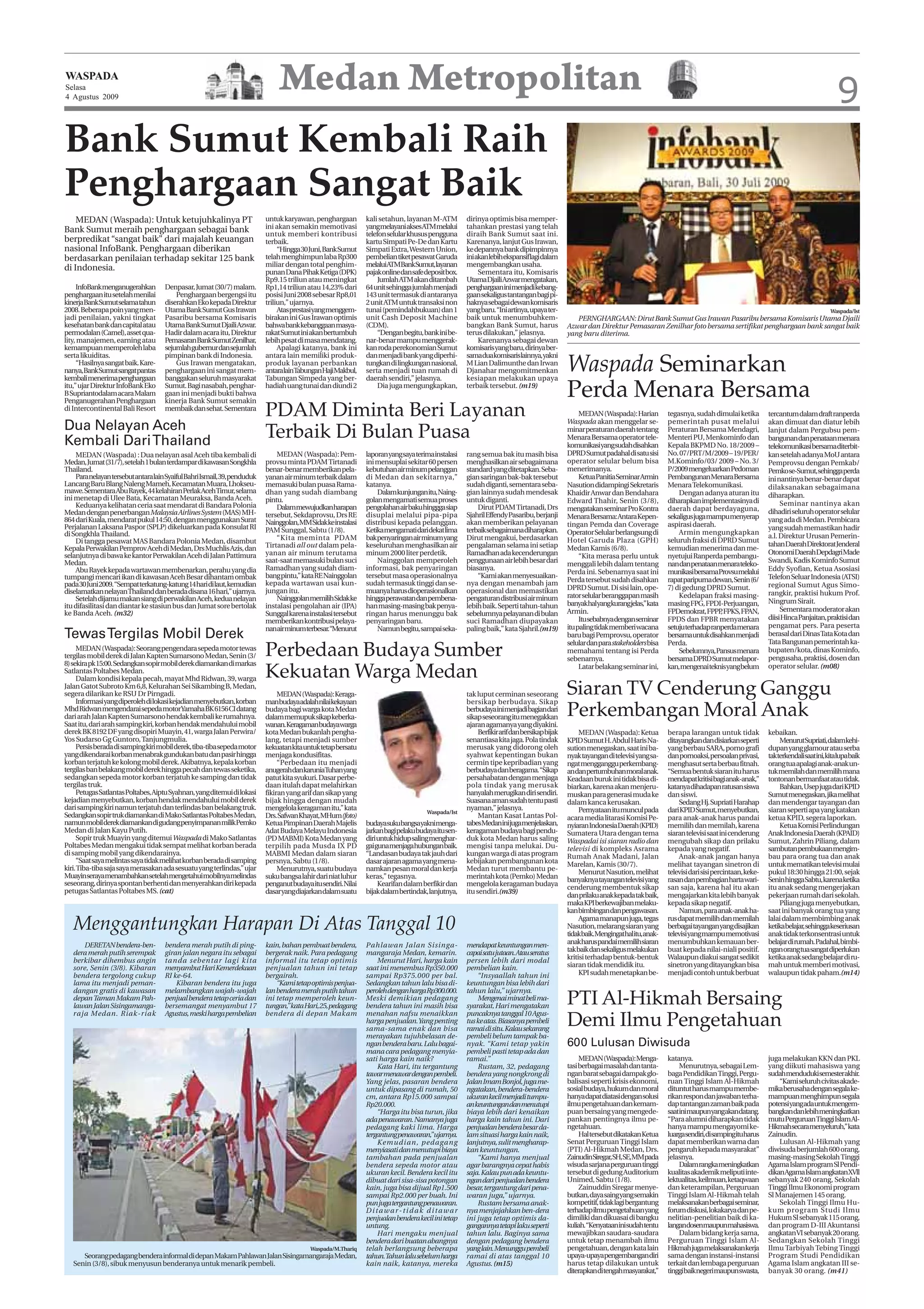 WASPADA
Selasa    Medan Metropolitan
4 Agustus 2009                                                                                                                                                                                                                                                                                     9
Bank Sumut Kembali Raih
Penghargaan Sangat Baik
    MEDAN (Waspada): Untuk ketujuhkalinya PT                               untuk karyawan, penghargaan          kali setahun, layanan M-ATM          dirinya optimis bisa memper-
Bank Sumut meraih penghargaan sebagai bank                                 ini akan semakin memotivasi          yangmelayaniaksesATMmelalui          tahankan prestasi yang telah
                                                                           untuk memberi kontribusi             telefon selular khusus pengguna      diraih Bank Sumut saat ini.
berpredikat “sangat baik” dari majalah keuangan                            terbaik.                             kartu Simpati Pe-De dan Kartu        Karenanya, lanjut Gus Irawan,
nasional InfoBank. Penghargaan diberikan                                        “Hingga 30 Juni, Bank Sumut     Simpati Extra, Western Union,        ke depannya bank dipimpinnya
berdasarkan penilaian terhadap sekitar 125 bank                            telah menghimpun laba Rp300          pembelian tiket pesawat Garuda       ini akan lebih ekspansif lagi dalam
                                                                           miliar dengan total penghim-         melaluiATMBankSumut,layanan          mengembangkan usaha.
di Indonesia.                                                              punan Dana Pihak Ketiga (DPK)        pajak online dan safe deposit box.        Sementara itu, Komisaris
                                                                           Rp9.15 triliun atau meningkat             Jumlah ATM akan ditambah        Utama Djaili Azwar mengatakan,
     InfoBank menganugerahkan        Denpasar, Jumat (30/7) malam.         Rp1,14 triliun atau 14,23% dari      64 unit sehingga jumlah menjadi      penghargaaninimenjadikebang-
penghargaan itu setelah menilai          Penghargaan bergengsi itu         posisi Juni 2008 sebesar Rp8,01      143 unit termasuk di antaranya       gaan sekaligus tantangan bagi pi-
kinerjaBankSumutselamatahun          diserahkan Eko kepada Direktur        triliun,” ujarnya.                   2 unit ATM untuk transaksi non       haknya sebagai dewan komisaris
2008. Beberapa poin yang men-        Utama Bank Sumut Gus Irawan                Atas prestasi yang menggem-     tunai (pemindahbukuan) dan 1         yang baru. “Ini artinya, upaya ter-                                                                                                        Waspada/Ist
jadi penilaian, yakni tingkat        Pasaribu bersama Komisaris            birakan ini Gus Irawan optimis       unit Cash Deposit Machine            baik untuk menumbuhkem-                    PERNGHARGAAN: Dirut Bank Sumut Gus Irawan Pasaribu bersama Komisaris Utama Djaili
kesehatan bank dan capital atau      Utama Bank Sumut Djaili Azwar.        bahwa bank kebanggaan masya-         (CDM).                               bangkan Bank Sumut, harus               Azwar dan Direktur Pemasaran Zenilhar foto bersama sertifikat penghargaan bank sangat baik
permodalan (Camel), asset qua-       Hadir dalam acara itu, Direktur       rakat Sumut ini akan bertumbuh            “Dengan begitu, bank ini be-    terus dilakukan,” jelasnya.             yang baru diterima.
lity, manajemen, earning atau        Pemasaran Bank Sumut Zenilhar,        lebih pesat di masa mendatang.       nar-benar mampu menggerak-                Karenanya sebagai dewan
kemampuan memperoleh laba            sejumlah gubernur dan sejumlah             Apalagi katanya, bank ini       kan roda perekonomian Sumut          komisaris yang baru, dirinya ber-
serta likuiditas.                    pimpinan bank di Indonesia.           antara lain memiliki produk-         dan menjadi bank yang diperhi-       samaduakomisarislainnya,yakni
     “Hasilnya sangat baik. Kare-
nanya,BankSumutsangatpantas
kembali menerima penghargaan
                                         Gus Irawan mengatakan,
                                     penghargaan ini sangat mem-
                                     banggakan seluruh masyarakat
                                                                           produk layanan perbankan
                                                                           antaralainTabunganHajiMakbul,
                                                                           Tabungan Simpeda yang ber-
                                                                                                                tungkan di lingkungan nasional,
                                                                                                                serta menjadi tuan rumah di
                                                                                                                daerah sendiri,” jelasnya.
                                                                                                                                                     M Lian Dalimunthe dan Irwan
                                                                                                                                                     Djanahar mengomitmenkan
                                                                                                                                                     kesiapan melakukan upaya
                                                                                                                                                                                             Waspada Seminarkan
itu,” ujar Direktur InfoBank Eko
B Supriantodalam acara Malam
Penganugerahan Penghargaan
                                     Sumut. Bagi nasabah, penghar-
                                     gaan ini menjadi bukti bahwa
                                     kinerja Bank Sumut semakin
                                                                           hadiah uang tunai dan diundi 2            Dia juga mengungkapkan,         terbaik tersebut. (m19)
                                                                                                                                                                                             Perda Menara Bersama
di Intercontinental Bali Resort      membaik dan sehat. Sementara
                                                                           PDAM Diminta Beri Layanan                                                                                              MEDAN (Waspada): Harian
                                                                                                                                                                                             Waspada akan menggelar se-
                                                                                                                                                                                                                                  tegasnya, sudah dimulai ketika
                                                                                                                                                                                                                                  pemerintah pusat melalui
                                                                                                                                                                                                                                                                         tercantum dalam draft ranperda
                                                                                                                                                                                                                                                                         akan dimuat dan diatur lebih
Dua Nelayan Aceh
Kembali Dari Thailand
                                                                           Terbaik Di Bulan Puasa                                                                                            minar peraturan daerah tentang
                                                                                                                                                                                             Menara Bersama operator tele-
                                                                                                                                                                                                                                  Peraturan Bersama Mendagri,
                                                                                                                                                                                                                                  Menteri PU, Menkominfo dan
                                                                                                                                                                                                                                                                         lanjut dalam Pergubsu pem-
                                                                                                                                                                                                                                                                         bangunan dan penataan menara
                                                                                                                                                                                             komunikasi yang sudah disahkan       Kepala BKPMD No. 18/2009 –             telekomunikasi bersama diterbit-
    MEDAN (Waspada) : Dua nelayan asal Aceh tiba kembali di                    MEDAN (Waspada): Pem-            laporan yang saya terima instalasi   rang semua bak itu masih bisa           DPRD Sumut padahal di satu sisi      No. 07/PRT/M/2009 – 19/PER/            kan setelah adanya MoU antara
Medan, Jumat (31/7), setelah 1 bulan terdampar di kawasan Songkhla         provsu minta PDAM Tirtanadi          ini mensuplai sekitar 60 persen      menghasilkan air sebagaimana            operator selular belum bisa          M.Kominfo/03/ 2009 – No. 3/            Pemprovsu dengan Pemkab/
Thailand.                                                                  benar-benar memberikan pela-         kebutuhan air minum pelanggan        standard yang ditetapkan. Seba-         menerimanya.                         P/2009 mengeluarkan Pedoman            Pemkose-Sumut,sehinggaperda
    Para nelayan tersebut antara lain Syaiful Bahri Ismail, 39, penduduk   yanan air minum terbaik dalam        di Medan dan sekitarnya,”            gian saringan bak-bak tersebut               Ketua Panitia Seminar Armin     Pembangunan Menara Bersama             ini nantinya benar-benar dapat
Lancang Baru Blang Naleng Mameh, Kecamatan Muara, Lhokseu-                 memasuki bulan puasa Rama-           katanya.                             sudah diganti, sementara seba-          Nasution didampingi Sekretaris       Menara Telekomunikasi.                 dilaksanakan sebagaimana
mawe. Sementara Abu Rayek, 44 kelahiran Perlak AcehTimur, selama           dhan yang sudah diambang                 Dalam kunjungan itu, Naing-      gian lainnya sudah mendesak             Khaidir Anwar dan Bendahara              Dengan adanya aturan itu
ini menetap di Ulee Bata, Kecamatan Meuraksa, Banda Aceh.                                                                                                                                                                                                                diharapkan.
                                                                           pintu.                               golan mengamati semua proses         untuk diganti.                          Edward Thahir, Senin (3/8),          diharapkan implementasinya di
    Keduanya kelihatan ceria saat mendarat di Bandara Polonia                                                                                                                                                                                                                 Seminar nantinya akan
                                                                               Dalammewujudkanharapan           pengolahan air baku hinggga siap         Dirut PDAM Tirtanadi, Drs           mengatakan seminar Pro Kontra        daerah dapat berdayaguna,
Medan dengan penerbangan Malaysia Airlines System (MAS) MH-                tersebut, Sekdaprovsu, Drs RE        disuplai melalui pipa-pipa           Sjahril Effendy Pasaribu, berjanji                                                                                  dihadiri seluruh operator selular
864 dari Kuala, mendarat pukul 14:50, dengan menggunakan Surat                                                                                                                               Menara Bersama: Antara Kepen-        sekaligus juga mampu menyerap          yang ada di Medan. Pembicara
                                                                           Nainggolan,MMSidakkeinstalasi        distribusi kepada pelanggan.         akan memberikan pelayanan               tingan Pemda dan Coverage            aspirasi daerah.
Perjalanan Laksana Paspor (SPLP) dikeluarkan pada Konsulat RI              PAM Sunggal, Sabtu (1/8).            Ketika mengamati dari dekat lima     terbaik sebagaimana diharapkan.                                                                                     yang sudah memastikan hadir
di Songkhla Thailand.                                                                                                                                                                        Operator Selular berlangsung di          Armin mengungkapkan
                                                                               “Kita meminta PDAM               bak penyaringan air minum yang       Dirut mengakui, berdasarkan                                                                                         a.l. Direktur Urusan Pemerin-
    Di tangga pesawat MAS Bandara Polonia Medan, disambut                                                                                                                                    Hotel Garuda Plaza (GPH)             seluruh fraksi di DPRD Sumut
                                                                           Tirtanadi all out dalam pela-        keseluruhan menghasilkan air         pengalaman selama ini setiap                                                                                        tahan Daerah Direktorat Jenderal
Kepala Perwakilan Pemprov Aceh di Medan, Drs Muchlis Azis, dan                                                                                                                               Medan Kamis (6/8).                   kemudian menerima dan me-
selanjutnya di bawa ke kantor Perwakilan Aceh di Jalan Pattimura           yanan air minum terutama             minum 2000 liter perdetik.           Ramadhan ada kecenderungan                                                                                          Otonomi Daerah Depdagri Made
                                                                                                                                                                                                  “Kita merasa perlu untuk        nyetujui Ranperda pembangu-
Medan.                                                                     saat-saat memasuki bulan suci            Nainggolan memperoleh            penggunaan air lebih besar dari         menggali lebih dalam tentang         nandanpenataanmenarateleko-            Swandi, Kadis Kominfo Sumut
    Abu Rayek kepada wartawan membenarkan, perahu yang dia                 Ramadhan yang sudah diam-            informasi, bak penyaringan           biasanya.                                                                                                           Eddy Syofian, Ketua Asosiasi
                                                                                                                                                                                             Perda ini. Sebenarnya saat ini       munikasibersamaProvsumelalui
tumpangi mencari ikan di kawasan Aceh Besar dihantam ombak                 bang pintu,” kata RE Nainggolan      tersebut masa operasionalnya             “Kami akan menyesuaikan-                                                                                        Telefon Seluar Indonesia (ATSI)
                                                                           kepada wartawan usai kun-            sudah termasuk tinggi dan se-        nya dengan menambah jam                 Perda tersebut sudah disahkan        rapat paripurna dewan, Senin (6/
pada 30 Juni 2009. “Sempat terkatung-katung 14 hari di laut, kemudian                                                                                                                        DPRD Sumut. Di sisi lain, ope-       7) di gedung DPRD Sumut.               regional Sumut Agus Simo-
diselamatkan nelayan Thailand dan berada disana 16 hari,” ujarnya.         jungan itu.                          muanya harus dioperasionalkan        operasional dan memastikan                                                                                          rangkir, praktisi hukum Prof.
    Setelah dijamu makan siang di perwakilan Aceh, kedua nelayan               Nainggolan memilih Sidak ke      hingga perawatan dan pembena-        pengaturan distribusi air minum         rator selular beranggapan masih          Kedelapan fraksi masing-
                                                                                                                                                                                             banyakhalyangkurangjelas,”kata       masing FPG, FPDI-Perjuangan,           Ningrum Sirait.
itu difasilitasi dan diantar ke stasiun bus dan Jumat sore bertolak        instalasi pengolahan air (IPA)       han masing-masing bak penya-         lebih baik. Seperti tahun-tahun                                                                                          Sementara moderator akan
ke Banda Aceh. (m32)                                                       Sunggal karena instalasi tersebut    ringan harus menunggu bak            sebelumnya pelayanan di bulan           Armin.                               FPDemokrat, FPPP FPKS, FPAN,
                                                                                                                                                                                                                                                     ,
                                                                                                                                                                                                  Itusebabnyadenganseminar        FPDS dan FPBR menyatakan               diisi Hinca Panjaitan, praktisi dan
                                                                           memberikan kontribusi pelaya-        penyaringan baru.                    suci Ramadhan diupayakan
                                                                           nanairminumterbesar.“Menurut             Namun begitu, sampai seka-       paling baik,” kata Sjahril.(m19)        itu paling tidak memberi wacana      setujuterhadapranperdamenara           pengamat pers. Para peserta
Tewas Tergilas Mobil Derek                                                                                                                                                                   baru bagi Pemprovsu, operator
                                                                                                                                                                                             selular dan para stakeholders bisa
                                                                                                                                                                                                                                  bersamauntukdisahkanmenjadi
                                                                                                                                                                                                                                  Perda.
                                                                                                                                                                                                                                                                         berasal dari Dinas Tata Kota dan
                                                                                                                                                                                                                                                                         Tata Bangunan pemerintah ka-
     MEDAN (Waspada): Seorang pengendara sepeda motor tewas
tergilas mobil derek di Jalan Kapten Sumarsono Medan, Senin (3/
8) sekira pk 15:00. Sedangkan sopir mobil derek diamankan di markas
                                                                           Perbedaan Budaya Sumber                                                                                           memahami tentang isi Perda
                                                                                                                                                                                             sebenarnya.
                                                                                                                                                                                                                                      Sebelumnya, Pansus menara
                                                                                                                                                                                                                                  bersama DPRD Sumut melapor-
                                                                                                                                                                                                                                                                         bupaten/kota, dinas Kominfo,
                                                                                                                                                                                                                                                                         pengusaha, praktisi, dosen dan
Satlantas Poltabes Medan.
     Dalam kondisi kepala pecah, mayat Mhd Ridwan, 39, warga               Kekuatan Warga Medan                                                                                                   Latar belakang seminar ini,     kan, mengenai teknis yang belum        operator selular. (m08)

Jalan Gatot Subroto Km 6,8, Kelurahan Sei Sikambing B, Medan,
segera dilarikan ke RSU Dr Pirngadi.
     Informasi yang diperoleh di lokasi kejadian menyebutkan, korban
                                                                                MEDAN (Waspada): Keraga-
                                                                           manbudayaadalahnilaikekayaan
                                                                                                                                                     tak luput cerminan seseorang
                                                                                                                                                     bersikap berbudaya. Sikap
                                                                                                                                                                                             Siaran TV Cenderung Ganggu
Mhd Ridwan mengendarai sepeda motorYamaha BK 6156 CI datang
dari arah Jalan Kapten Sumarsono hendak kembali ke rumahnya.
                                                                           budaya bagi warga kota Medan
                                                                           dalam memupuk sikap keberka-
                                                                                                                                                     berbudayainimenjadibagiandari
                                                                                                                                                     sikap seseorang itu menegakkan          Perkembangan Moral Anak
Saat itu, dari arah samping kiri, korban hendak mendahului mobil           wanan.Keragamanbudayawarga                                                ajaran agamanya yang diyakini.
derek BK 8192 DF yang disopiri Muayin, 41, warga Jalan Perwira/            kota Medan bukanlah pengha-                                                    Berfikir arif dan bersikap bijak        MEDAN (Waspada): Ketua          berapa larangan untuk tidak            kebaikan.
Yos Sudarso Gg Guntoro, Tanjungmulia.                                      lang, tetapi menjadi sumber                                               senantiasa kita jaga. Pola tindak       KPID Sumut H. Abdul Haris Na-        ditayangkan dan disiarkan seperti          MenurutSupriati,dalamkehi-
     Persis berada di samping kiri mobil derek, tiba-tiba sepeda motor     kekuatan kita untuk tetap bersatu                                         merusak yang didorong oleh              sution menegaskan, saat ini ba-      yang berbau SARA, porno grafi          dupan yang glamour atau serba
yang dikendarai korban menabrak gundukan batu dan pasir hingga             menjaga kondusifitas.                                                     syahwat kepentingan bukan               nyak tayangan di televisi yang sa-   dan pornoaksi, persoalan privasi,      takterkendalisaatini,kitalupabaik
korban terjatuh ke kolong mobil derek. Akibatnya, kepala korban                 “Perbedaan itu menjadi                                               cermin tipe kepribadian yang            ngat mengganggu perkembang-          menghasut serta berbau fitnah.         orang tua apalagi anak-anak un-
tergilas ban belakang mobil derek hingga pecah dan tewas seketika,         anugerahdankaruniaTuhanyang                                               berbudaya dan beragama. “Sikap          andanpertumbuhanmoralanak.           “Semua bentuk siaran itu harus         tuk memilah dan memilih mana
sedangkan sepeda motor korban terjatuh ke samping dan tidak                patut kita syukuri. Dasar perbe-                                          persahabatan dengan menjaga             Keadaan buruk ini tidak bisa di-     mendapat kritisi bagi anak-anak,”      tontonan bermanfaat atau tidak.
tergilas truk.                                                             daan itulah dapat melahirkan                                              pola tindak yang merusak                biarkan, karena akan menjeru-        katanya dihadapan ratusan siswa            Bahkan, Usep juga dari KPID
     Petugas Satlantas Poltabes, Aiptu Syahnan, yang ditemui di lokasi     fikiran yang arif dan sikap yang                                          hanyalah merugikan diri sendiri.        muskan para generasi muda ke         dan siswi.                             Sumut menegaskan, jika melihat
kejadian menyebutkan, korban hendak mendahului mobil derek                 bijak hingga dengan mudah                                                 Suasana aman sudah tentu pasti          dalam kanca kerusakan.                   Sedang Hj. Supriati Harahap        dan mendengar tayangan dan
dari samping kiri namun terjatuh dan terlindas ban belakang truk.          mengelola keragaman itu,” kata                                            nyaman,” jelasnya.                           Pernyataan itu muncul pada      dari KPID Sumut, menyebutkan,          siaran seperti apa yang katakan
                                                                                                                                      Waspada/Ist
Sedangkan sopir truk diamankan di Mako Satlantas Poltabes Medan,           Drs. Safwan Khayat, MHum(foto)                                                 Mantan Kasat Lantas Pol-           acara media litarasi Komisi Pe-      para anak-anak harus pandai            ketua KPID, segera laporkan.
namun mobil derek diamankan di gudang penyimpanan milik Pemko              Ketua Pimpinan Daerah Majelis        budayasukubangsayaknimenga-          tabesMedaninijugamenjelaskan,           nyiaran Indonesia Daerah (KPID)      memilih dan memilah, karena                Ketua Komisi Perlindungan
Medan di Jalan Kayu Putih.                                                 Adat Budaya Melayu Indonesia         jarkanbagipelakubudayaitusen-        keragaman budaya bagi pendu-            Sumatera Utara dengan tema           siaran televisi saat ini cenderung     Anak Indonesia Daerah (KPAID)
     Sopir truk Muayin yang ditemui Waspada di Mako Satlantas              (PD MABMI) Kota Medan yang           diri untuk hidup saling menghar-     duk kota Medan harus saling             Waspadai isi siaran radio dan        mengubah sikap dan prilaku             Sumut, Zahrin Piliang, dalam
Poltabes Medan mengakui tidak sempat melihat korban berada                 terpilih pada Musda IX PD            gaigunamenjagahubunganbaik.          mengisi tanpa melukai. Du-              televisi di kompleks Asrama          kepada yang negatif.                   sambutan pembukaan mengim-
di samping mobil yang dikendarainya.                                       MABMI Medan dalam siaran             “Landasan budaya tak jauh dari       kungan warga di atas program            Rumah Anak Madani, Jalan                 Anak-anak jangan hanya             bau para orang tua dan anak
     “Saat saya melintas saya tidak melihat korban berada di samping       persnya, Sabtu (1/8).                dasar ajaran agama yang mena-        kebijakan pembangunan kota              Marelan, Kamis (30/7).               melihat tayangan sinetron di           untuk mematikan televisi mulai
kiri. Tiba-tiba saja saya merasakan ada sesuatu yang terlindas,” ujar           Menurutnya, suatu budaya        namkan pesan moral dan kerja         Medan turut membantu pe-                     Menurut Nasution, melihat       televisi dari sisi percintaan, keke-   pukul 18:30 hingga 21:00, sejak
Muayinserayamenambahkansetelahmengetahuimobilnyamelindas                   suku bangsa lahir dari niat luhur    keras,” tegasnya.                    merintah kota (Pemko) Medan             banyaknya tayangan televisi yang     rasan dan pembagian harta wari-        Senin hingga Sabtu, karena ketika
seseorang, dirinya spontan berhenti dan menyerahkan diri kepada            penganut budaya itu sendiri. Nilai        Kearifan dalam berfikir dan     mengelola keragaman budaya
petugas Satlantas Poltabes MS. (cat)                                                                                                                                                         cenderung membentuk sikap            san saja, karena hal itu akan          itu anak sedang mengerjakan
                                                                           dasar yang diajarkan dalam suatu     bijak dalam bertindak, lanjutnya,    itu sendiri.(m39)
                                                                                                                                                                                             dan prilaku anak kepada tak baik,    mengajarkan kita lebih banyak          pekerjaan rumah dari sekolah.
                                                                                                                                                                                             maka KPI berkewajiban melaku-        kepada sikap negatif.                      Piliang juga menyebutkan,
                                                                                                                                                                                             kan bimbingan dan pengawasan.            Namun, para anak-anak ha-          saat ini banyak orang tua yang

   Menggantungkan Harapan Di Atas Tanggal 10                                                                                                                                                      Agama manapun juga, tegas
                                                                                                                                                                                             Nasution, melarang siaran yang
                                                                                                                                                                                             tidakbaik.Mengingathalitu,anak-
                                                                                                                                                                                                                                  rus dapat memilih dan memilah
                                                                                                                                                                                                                                  berbagai tayangan yang disajikan
                                                                                                                                                                                                                                  televisi yang mampu memotivasi
                                                                                                                                                                                                                                                                         lalai dalam membimbing anak
                                                                                                                                                                                                                                                                         ketikabelajar,sehinggakeseriusan
                                                                                                                                                                                                                                                                         anak tidak terkonsentrasi untuk
      DERETAN bendera-ben-           bendera merah putih di ping-          kain, bahan pembuat bendera,         Pahlawan Jalan Sisinga-              mendapat keuntungan men-                anakharuspandaimemilihsiaran         menumbuhkan kemauan ber-               belajar di rumah. Padahal, bimbi-
   dera merah putih serempak         giran jalan negara itu sebagai        bergerak naik. Para pedagang         mangaraja Medan, kemarin.            capai satu jutaan. Atau seratus         tak baik dan sekaligus melakukan     buat kepada nilai-niali positif.       ngan orang tua sangat diperlukan
   berkibar dihembus angin           tanda sebentar lagi kita              informal itu tetap optimis               Menurut Hari, harga kain         persen lebih dari modal                 kritisi terhadap bentuk-bentuk       Walaupun diakui sangat sedikit         ketika anak sedang belajar di ru-
   sore, Senin (3/8). Kibaran        menyambut Hari Kemerdekaan            penjualan tahun ini tetap            saat ini menembus Rp350.000          pembelian kain.                         siaran tidak mendidik itu.           sinetron yang ditayangkan bisa         mah untuk memberi motivasi,
   bendera tergolong cukup           RI ke-64.                             bergairah.                           sampai Rp375.000 per bal.                “Insyaallah tahun ini                    KPI sudah menetapkan be-        menjadi contoh untuk berbuat           walaupun tidak paham.(m14)
   lama itu menjadi peman-               Kibaran bendera itu juga              “Kami tetap optimis penjua-      Sedangkan tahun lalu bisa di-        keuntungan bisa lebih dari
   dangan gratis di kawasan          melambangkan wajah-wajah              lan bendera merah putih tahun        peroleh dengan harga Rp300.000.      tahun lalu,” ujarnya.
   depan Taman Makam Pah-
   lawan Jalan Sisingamanga-
                                     penjual bendera tetap ceria dan
                                     bersemangat menyambut 17
                                                                           ini tetap memperoleh keun-
                                                                           tungan,”kata Hari,25, pedagang
                                                                                                                Meski demikian pedagang
                                                                                                                bendera tahun ini masih bisa
                                                                                                                                                         Mengenai minat beli ma-
                                                                                                                                                     syarakat, Hari mengatakan
                                                                                                                                                                                             PTI Al-Hikmah Bersaing
   raja Medan. Riak-riak             Agustus, meski harga pembelian        bendera di depan Makam               menahan nafsu menaikkan              puncaknya tanggal 10 Agus-
                                                                                                                harga penjualan.Yang penting
                                                                                                                sama-sama enak dan bisa
                                                                                                                                                     tus ke atas. Biasanya pembeli
                                                                                                                                                     ramai di situ. Kalau sekarang
                                                                                                                                                                                             Demi Ilmu Pengetahuan
                                                                                                                merayakan tujuhbelasan de-           pembeli belum tampak ba-
                                                                                                                ngan bendera baru. Lalu bagai-       nyak. “Kami tetap yakin                 600 Lulusan Diwisuda
                                                                                                                mana cara pedagang menyia-           pembeli pasti tetap ada dan
                                                                                                                sati harga kain naik?                ramai.”                                      MEDAN (Waspada): Menga-         katanya.                               juga melakukan KKN dan PKL
                                                                                                                    Kata Hari, itu tergantung            Rustam, 32, pedagang                tasi berbagai masalah dan tanta-         Menurutnya, sebagai Lem-           yang diikuti mahasiswa yang
                                                                                                                tawar menawar dengan pembeli.        bendera yang nongkrong di               ngan barat sebagai dampak glo-       baga Pendidikan Tinggi, Pergu-         sudahmendudukisemesterakhir.
                                                                                                                Yang jelas, pasaran bendera          Jalan Imam Bonjol, juga me-             balisasi seperti krisis ekonomi,     ruan Tinggi Islam Al-Hikmah                “Kami seluruh civitas akade-
                                                                                                                untuk dipasang di rumah, 50          ngatakan, bendera-bendera               sosial budaya, hukum dan moral       dituntut harus mampu membe-            mika berusaha dengan segala ke-
                                                                                                                cm, antara Rp15.000 sampai           ukuran kecil menjadi tumpu-             hanya dapat diatasi dengan solusi    rikan respon dan jawaban terha-        mampuan menghimpun segala
                                                                                                                Rp20.000.                            ankeuntungandanmenutupi                 ilmu pengetahuan dan kemam-          dap tantangan zaman baik pada          potensiyangadauntukmengem-
                                                                                                                    “Harga itu bisa turun, jika      biaya lebih dari kenaikan               puan bersaing yang mengede-          saatinimaupunyangakandatang.           bangkandanlebihmeningkatkan
                                                                                                                ada penawaran. Namanya juga          harga kain tahun ini. Dari              pankan pentingnya ilmu pe-           “Para alumni diharapkan tidak          mutu Perguruan Tinggi Islam Al-
                                                                                                                pedagang kaki lima. Harga            penjualan bendera besar da-             ngetahuan.                           hanya mampu mengayomi ke-              Hikmahsecaramenyeluruh,”kata
                                                                                                                tergantung penawaran,”ujarnya.       lam situasi harga kain naik,                 Hal tersebut dikatakan Ketua    luargasendiri,disampingituharus        Zainudin.
                                                                                                                    Kemudian, pedagang               lanjutnya, sulit mengharap-             Senat Perguruan Tinggi Islam         dapat memberikan warna dan                 Lulusan Al-Hikmah yang
                                                                                                                menyiasati dan menutupi biaya        kan keuntungan.                         (PTI) Al-Hikmah Medan, Drs.          pengaruh kepada masyarakat”            diwisuda berjumlah 600 orang,
                                                                                                                tambahan pada penjualan                  “Kami hanya menjual                 ZainudinSiregar,SH,SE,MMpada         jelasnya.                              masing-masing Sekolah Tinggi
                                                                                                                bendera sepeda motor atau            agar barangnya cepat habis              wisuda sarjana perguruan tinggi          Dalamrangkameningkatkan            Agama Islam program Sl Pendi-
                                                                                                                ukuran kecil. Bendera kecil itu      saja. Kalau pun ada keuntu-             tersebut di gedung Auditorium        kualitas akademik meliputi inte-       dikan Agama Islam angkatan XVll
                                                                                                                dibuat dari sisa-sisa potongan       ngan dari penjualan bendera             Unimed, Sabtu (1/8).                 lektualitas, keilmuan, ketaqwaan       sebanyak 240 orang, Sekolah
                                                                                                                kain, juga bisa dijual Rp1.500       besar, tergantung dari pena-                 Zainuddin Siregar menye-        dan keterampilan, Perguruan            Tinggi Ilmu Ekonomi program
                                                                                                                sampai Rp2.000 per buah. Ini         waran juga,” ujarnya.                   butkan, daya saing yang semakin      Tinggi Islam Al-Hikmah telah           Sl Manajemen 145 orang.
                                                                                                                pun juga tergantung penawaran.           Rustam bersama anak-                kompetitif, tidak lagi bergantung    melaksanakan berbagai seminar,             Sekolah Tinggi Ilmu Hu-
                                                                                                                Ditawar-tidak ditawar                nya menjajahkan ben-dera                terhadap ilmu pengetahuan yang       forum diskusi, lokakarya dan pe-       kum program Studi Ilmu
                                                                                                                penjualan bendera kecil ini tetap    ini juga tetap optimis da-              dimiliki dan dikuasai di bangku      nelitian-penelitian baik di ka-        Hukum Sl sebanyak 115 orang,
                                                                                                                untung.                              gangannya tetapi laku seperti           kuliah.“Kenyataaninisudahtentu       langandosenmaupunmahasiswa.            dan program D-III Akuntansi
                                                                                                                    Hari mengaku menjual             tahun lalu. Baginya sama                mewajibkan saudara-saudara               Dalam bidang kerja sama,           angkatan VI sebanyak 20 orang.
                                                                                                                bendera dari buatan abangnya         dengan pedagang bendera                 untuk tetap menambah ilmu            Perguruan Tinggi Islam Al-             Sedangkan Sekolah Tinggi
                                                                                           Waspada/M.Thariq     telah berlangsung beberapa           yang lain. Menunggu pembeli             pengetahuan, dengan kata lain        Hikmah juga melaksanakan kerja         Ilmu Tarbiyah Tebing Tinggi
      Seorang pedagang bendera informal di depan Makam Pahlawan Jalan Sisingamangaraja Medan,                   tahun.Tahun lalu sebelum harga       ramai di atas tanggal 10                upaya-upayapengembangandiri          sama dengan instansi-instansi          Program Studi Pendidikan
   Senin (3/8), sibuk menyusun benderanya untuk menarik pembeli.                                                kain naik, katanya, mereka           Agustus. (m15)                          harus tetap dilakukan untuk          terkait dan lembaga perguruan          Agama Islam angkatan III se-
                                                                                                                                                                                             diterapkanditengahmasyarakat,”       tinggibaiknegerimaupunswasta,          banyak 30 orang. (m41)
 