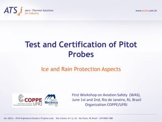 Test and Certification of Pitot
           Probes
    Ice and Rain Protection Aspects



               First Workshop on Aviation Safety (WAS),
               June 1st and 2nd, Rio de Janeiro, RJ, Brazil
                       Organization COPPE/UFRJ
 