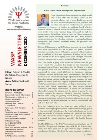 WASP
NEWSLETTER
DECEMBER2020
1
Editorial
Covid 19 and after: Challenges and opportunities
Covid 19 pandemic has traumatized the whole world
since March 2020 with its spread across all the
countries, whether rich or poor. Lockdowns across
the world and increasing use of virtual platforms had
had their own adverse psychosocial and economic
consequences. Attempts at finding an evidence based effective
treatment are still to succeed. Research at finding a vaccine has shown
some results with some vaccines being introduced in high-risk
populations and the healthcare workers. However, till date, respiratory
hygiene and social distancing remain the two most effective
preventive strategies. Use of online platforms in teaching, healthcare,
management and business introduced during the pandemic has
become a norm.
With the 2021 coming in and 2020 almost gone and lost in the Covid
crisis, what opportunities we see in post-Covid period, becomes
important to visualise. Covid-19 has given a number of lessons about
how to (and not to) deal with a pandemic. Warnings of any health
crisis should not be taken lightly, since even strongest healthcare
structures may not even be able to sustain the healthcare load.
Post-Covid world is going to be somewhat different than the pre
Covid period. The pandemic has taught us the importance of
respiratory hygiene. Eastern ways of greetings like Namaste or bowing
have proven safer than the handshake. We are becoming more
accustomed to using virtual platforms in businesses, teaching,
healthcare, research and in many other establishments. But this has
also taken a toll on social relationships especially in the interpersonal
dimension. Virtual platform can be used in many situations but can’t
replace the human touch and empathy in personal communications.
Similarly, teleconsultation in medicine can help in maintaining follow
up care and clinical supervision, but can’t replace physical
examination and surgical interventions. In health care, an empathic
relationship between the clinician and the patient is crucial for the
positive outcome in treatment. Similarly, parenting, learning of
different skills during the growing period, farming, manufacturing
industry, entertainment and sports, tourism, religion, and so on, so
many sectors of the human existence can’t run in virtual world, and
each have their own role.
There are challenges to recover from the losses suffered in the
pandemic including the personal ones, and to use the learnings gained
in future, especially optimal use of the virtual technologies, and not to
repeat the mistake of taking the warnings of a pandemic in a lighter
mode. The virtual world can never replace the in-person world, which
is essential for human existence, especially the healthy human
existence.
The Dec 2020 issue of the WASP Newsletter is coming after a gap of
9 months. The pandemic has been responsible for the delay to some
extent. We have been able to get relatively larger number of
contributions. Professor Eliot Sorel, the senior most past president in
(…contd)
Editor: Rakesh K Chadda
Co Editor: Vincenzo Di
Nicola
Assoc Editor: Siddharth
Sarkar
INSIDE THIS ISSUE
Editorial: RK Chadda 1
Lessons to be learnt: R Bennegadi - 2
The Coronavirus Epidemic as a 3
Modern Morality Play:
Vincenzo Di Nicola
Learnings from Covid-19: 5
A Molodynski
What a year 2020 has been! : 6
D Basu
Time to be wiser: D Moussaoui 6
New Science New Hope: Covid-19 7
Vaccine: E Sorel
Covid-19 and Mental Health: 8
Reflections: T Craig
Covid-19 and the Old: 9
RA Kallivayail
News from Member Societies: 10-16
WASP Member Societies: 17
WASP Specialty Sections: 18
Obituaries: 19
WASP Executive committee: 20
Website:
www.waspsocialpsychiatry.org
 