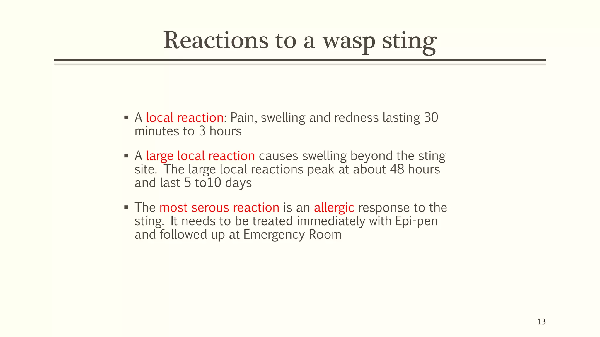 Reactions to a wasp sting
▪ A local reaction: Pain, swelling and redness lasting 30
minutes to 3 hours
▪ A large local reaction causes swelling beyond the sting
site. The large local reactions peak at about 48 hours
and last 5 to10 days
▪ The most serous reaction is an allergic response to the
sting. It needs to be treated immediately with Epi-pen
and followed up at Emergency Room
13
 