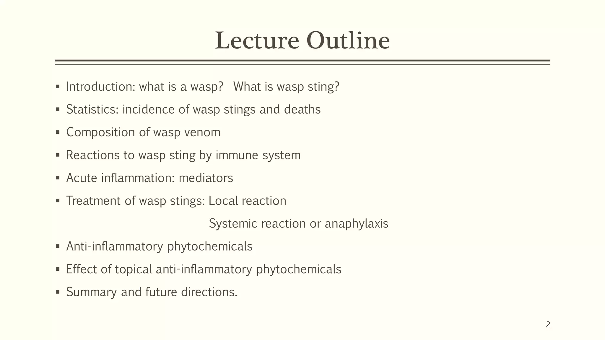 Lecture Outline
▪ Introduction: what is a wasp? What is wasp sting?
▪ Statistics: incidence of wasp stings and deaths
▪ Composition of wasp venom
▪ Reactions to wasp sting by immune system
▪ Acute inflammation: mediators
▪ Treatment of wasp stings: Local reaction
Systemic reaction or anaphylaxis
▪ Anti-inflammatory phytochemicals
▪ Effect of topical anti-inflammatory phytochemicals
▪ Summary and future directions.
2
 
