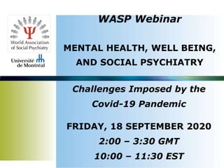 WASP Webinar
MENTAL HEALTH, WELL BEING,
AND SOCIAL PSYCHIATRY
Challenges Imposed by the
Covid-19 Pandemic
FRIDAY, 18 SEPTEMBER 2020
2:00 – 3:30 GMT
10:00 – 11:30 EST
 