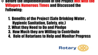  Before the Implementation of the Project Met with the
Villagers Numerous Times and Discussed the
Following:
1. Benefits of the Project (Safe Drinking Water ,
Hygienic Sanitation, Safety, etc.)
2. What they Need to Do and Pledge
3. How Much they are Willing to Contribute
4. Role of Rotarians to Help and Monitor Progress
 