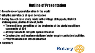 Outline of Presentation
Prevalence of open defecation in the world
Why the prevalence of open defecation
Rotary Project case study made in the village of Duppada, District:
Vizianagaram, Andhra Pradesh, India
The conditions prevailing at the beginning of the study in a village
community of 400
Attempts made to mitigate open defecation
Construction and implementation of water supply-sanitation facilities
Progress made and lessons learned
Summary
 
