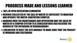 PROGRESS MADE AND LESSONS LEARNED
 86% OF OPEN DEFECATION ELIMINATED
REVENUE COLLECTED BY THE SALE OF WATER IS SUFFICIENT TO MAINTAIN
AND OPERATE THE WATER-SANITATION COMPLEX
HANDING OVER THE MAINTENANCE AND OPERTATION AND THE SALES OF
WATER BY A COUPON SYSTEM TO A CONSCIENTIOUS NGO RELIEVED THE
BURDEN OF THE ROTARIANS IN VIZIANAGARAM !
I VOLUNTEER TO VISIT THE SITE ANNUALY TO MAKE SURE THAT THE PROJECT
IS WORKING AND SUSTAINING
 