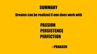 SUMMARY
Dreams can be realized if one does work with
PASSION
PERSISTENCE
PERFECTION
--PRAKASH
 