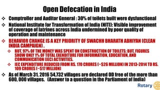 Open Defecation in India
 Comptroller and Auditor General : 30% of toilets built were dysfunctional
 National Institute for Transformation of India (NITI): Visible improvement
of coverage of latrines across India undermined by poor quality of
operation and maintenance
 BEHAVIOR CHANGE IS A KEY PRIORITY OF SWACHH BHARATH ABHIYAN (CLEAN
INDIA CAMPAIGN) .
 BUT, 97% OF THE MONEY WAS SPENT ON CONSTRUCTION OF TOILETS; BUT, FIGURES
SHOW ONLY 1% OF TOTAL EXENDITURE FOR INFORMATION, EDUCATION, AND
COMMUNICATION (IEC) ACTIVITIES.
 IEC EXPENDITURE REDUCED FROM RS. 170 CRORES (~$26 MILLION) IN 2013-2014 TO RS.
109 CRORES (~$17 MILLION)
 As of March 31, 2016 54,732 villages are declared OD free of the more than
600, 000 villages. (Answer to a question in the Parliament of India)
 