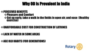 Why OD is Prevalent in India
PERCEIVED BENEFITS
Pleasure and Comfort
Get up early, take a walk in the fields in open air, and ease (Healthy
exercise)
UNAFFORDABLE COST FOR CONSTRUCTION OF LATRINES
LACK OF WATER IN SOME AREAS
AGE OLD HABITS (FOR GENERATIONS)
 