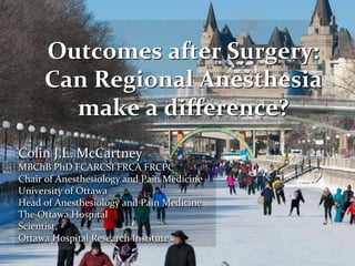Colin J.L. McCartney
MBChB PhD FCARCSI FRCA FRCPC
Chair of Anesthesiology and Pain Medicine
University of Ottawa
Head of Anesthesiology and Pain Medicine
The Ottawa Hospital
Scientist,
Ottawa Hospital Research Institute
Outcomes after Surgery:
Can Regional Anesthesia
make a difference?
 