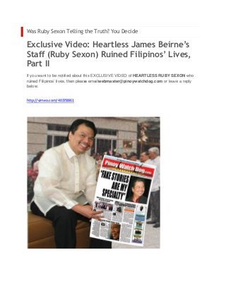 Was Ruby Sexon Telling the Truth? You Decide

Exclusive Video: Heartless James Beirne’s
Staff (Ruby Sexon) Ruined Filipinos’ Lives,
Part II
If you want to be notified about this EXCLUSIVE VIDEO of HEARTLESS RUBY SEXON who
ruined Filipinos’ lives, then please emailwebmaster@pinoywatchdog.com or leave a reply
below.


http://vimeo.com/40378861
 