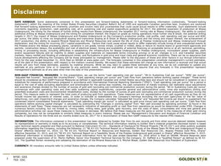2
Disclaimer
NYSE: GSS
TSX: GSC
SAFE HARBOUR: Some statements contained in this presentation are forward-looking statements or forward-looking information (collectively, “forward-looking
statements”) within the meaning of the United States Private Securities Litigation Reform Act of 1995 and applicable Canadian securities laws. Investors are cautioned
that forward-looking statements are inherently uncertain and involve risks and uncertainties that could cause actual results to differ materially. Such statements include
comments regarding: production, cash operating cost, all-in sustaining cost and capital expenditure guidance for 2017; the potential expansion of production at Wassa
Underground; the timing for the release of further drilling results from Wassa Underground; the targeted 2017 mining rate at Wassa Underground;; the ability to conduct
additional drilling at Wassa Underground and the timing for completion thereof; the impact on grade as mining operations move further into B Shoot; the potential drilling
targets in 2017; the impact of Wassa Underground and Prestea Underground on the Company’s production profile, cost profile, cash operating cost per ounce and AISC
per ounce; the ability to mine via longitudinal stoping and transverse stoping at B Shoot at Wassa Underground and the timing and impact thereof; the achievement of
2017 production; the ability to expand Mineral Reserves and Mineral Resources and extend the life of mine at Prestea Underground and Wassa Underground through
exploration; and the timing for incurring 2017 capital expenditures. Factors that could cause actual results to differ materially include timing of and unexpected events at
the Prestea and/or the Wassa processing plants; variations in ore grade, tonnes mined, crushed or milled; delay or failure to receive board or government approvals and
permits; construction delays; the availability and cost of electrical power; timing and availability of external financing on acceptable terms or at all; technical, permitting,
mining or processing issues, including difficulties in establishing the infrastructure for Wassa Underground or Prestea Underground, inconsistent power supplies, plant
and/or equipment failures and an inability to obtain supplies and materials on reasonable terms (including pricing) or at all; changes in U.S. and Canadian securities
markets; heavy rainfall and flooding of underground mines; and fluctuations in gold price and input costs and general economic conditions. There can be no assurance that
future developments affecting the Company will be those anticipated by management. Please refer to the discussion of these and other factors in our Annual Information
Form for the year ended December 31, 2016 filed on SEDAR at www.sedar.com. The forecasts contained in this presentation constitute management's current estimates,
as of the date of this presentation, with respect to the matters covered thereby. We expect that these estimates will change as new information is received and that actual
results will vary from these estimates, possibly by material amounts. While we may elect to update these estimates at any time, we do not undertake to update any
estimate at any particular time or in response to any particular event. Investors and others should not assume that any forecasts in this presentation represent
management's estimate as of any date other than the date of this presentation.
NON-GAAP FINANCIAL MEASURES: In this presentation, we use the terms “cash operating cost per ounce”, “All-In Sustaining Cost per ounce”, “AISC per ounce”,
“Adjusted Net Income”, “Adjusted Net Income/Share”, “Cash operating margin per ounce” and “Cash Flow from operations before working capital changes”. These terms
should be considered as Non-GAAP Financial Measures as defined in applicable Canadian and United States securities laws and should not be considered in isolation or as a
substitute for measures of performance prepared in accordance with International Financial Reporting Standards (“IFRS”). “Cash operating cost per ounce” for a period is
equal to the cost of sales excluding depreciation and amortization for the period less royalties, the cash component of metals inventory net realizable value adjustments
and severance charges divided by the number of ounces of gold sold (excluding pre-commercial production ounces) during the period. “All-In Sustaining Costs per ounce”
commences with cash operating costs and then adds sustaining capital expenditures, corporate general and administrative costs, mine site exploratory drilling and
greenfield evaluation costs and environmental rehabilitation costs, divided by the number of ounces of gold sold (excluding pre-commercial production ounces) during the
period. This measure seeks to represent the total costs of producing gold from operations. These measures are not representative of all cash expenditures as they do not
include income tax payments or interest costs. In order to indicate to stakeholders the Company's earnings excluding the non-cash (gain)/loss on the fair value of
debentures, non-cash impairment charges and severance charges, the Company calculates “Adjusted Net Income” and “Adjusted Net Income per share” to supplement the
condensed interim consolidated financial statements. “Cash operating margin per ounce” is calculated as gold price minus cash operating cost per ounce. “Cash flow from
operations before working capital changes” is calculated by subtracting the "Changes in working capital" from "Net cash provided by operating activities" as found in the
statements of cash flows. These measures are not necessarily indicative of operating profit or cash flow from operations as would be determined under IFRS. Changes in
numerous factors including, but not limited to, mining rates, milling rates, gold grade, gold recovery, and the costs of labor, consumables and mine site general and
administrative activities can cause these measures to increase or decrease. We believe that these measures are the same or similar to the measures of other gold mining
companies, but may not be comparable to similarly titled measures in every instance. Please see our “Management’s Discussion and Analysis of Financial Condition and
Results of Operations for the three and six months ended June 30, 2017” for a reconciliation of these Non-GAAP measures to the nearest IFRS measure.
INFORMATION: The information contained in this presentation has been obtained by Golden Star from its own records and from other sources deemed reliable, however
no representation or warranty is made as to its accuracy or completeness. The technical information relating to Golden Star's material properties disclosed herein is based
upon technical reports prepared and filed pursuant to National Instrument 43-101 - Standards of Disclosure for Mineral Projects ("NI 43-101") and other publicly available
information regarding the Company, including the following: (i) “NI 43-101 Technical Report on a Feasibility Study of the Wassa Open Pit Mine and Underground Project in
Ghana” effective December 31, 2014; (ii) “NI 43-101 Technical Report on Resources and Reserves, Golden Star Resources Ltd., Bogoso Prestea Gold Mine, Ghana”
effective December 31, 2013, and (iii) “NI 43-101 Technical Report on a Feasibility Study of the Prestea Underground gold project in Ghana” effective November 3, 2015.
Additional information is included in Golden Star's Annual Information Form for the year ended December 31, 2016 which is filed on SEDAR. Mineral Reserves were
prepared under the supervision of Dr. Martin Raffield, Senior Vice President Technical Services for the Company. Dr. Raffield is a "Qualified Person" as defined by NI 43-
101. The Qualified Person reviewing and validating the estimation of the Mineral Resources is S. Mitchel Wasel, Golden Star Resources Vice President of Exploration.
CURRENCY: All monetary amounts refer to United States dollars unless otherwise indicated.
 