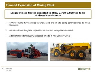 • 4 Volvo Trucks have arrived in Ghana and are on site being commissioned by Volvo
Specialist
• Additional Solo longhole stope drill on site and being commissioned
• Additional Loader R2900G expected on site in mid-January 2018
21
Planned Expansion of Mining Fleet
NYSE: GSS
TSX: GSC
Larger mining fleet is expected to allow 2,700-3,000 tpd to be
achieved consistently
 