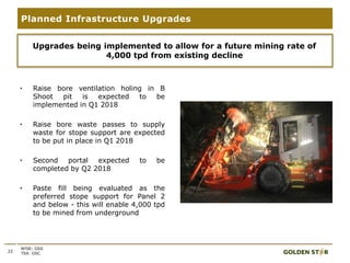 • Raise bore ventilation holing in B
Shoot pit is expected to be
implemented in Q1 2018
• Raise bore waste passes to supply
waste for stope support are expected
to be put in place in Q1 2018
• Second portal expected to be
completed by Q2 2018
• Paste fill being evaluated as the
preferred stope support for Panel 2
and below - this will enable 4,000 tpd
to be mined from underground
22
Planned Infrastructure Upgrades
NYSE: GSS
TSX: GSC
Upgrades being implemented to allow for a future mining rate of
4,000 tpd from existing decline
 