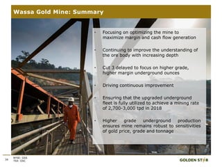 34
Wassa Gold Mine: Summary
NYSE: GSS
TSX: GSC
• Focusing on optimizing the mine to
maximize margin and cash flow generation
• Continuing to improve the understanding of
the ore body with increasing depth
• Cut 3 delayed to focus on higher grade,
higher margin underground ounces
• Driving continuous improvement
• Ensuring that the upgraded underground
fleet is fully utilized to achieve a mining rate
of 2,700-3,000 tpd in 2018
• Higher grade underground production
ensures mine remains robust to sensitivities
of gold price, grade and tonnage
 
