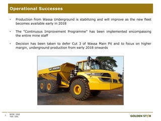 7
Operational Successes
NYSE: GSS
TSX: GSC
• Production from Wassa Underground is stabilizing and will improve as the new fleet
becomes available early in 2018
• The “Continuous Improvement Programme” has been implemented encompassing
the entire mine staff
• Decision has been taken to defer Cut 3 of Wassa Main Pit and to focus on higher
margin, underground production from early 2018 onwards
 