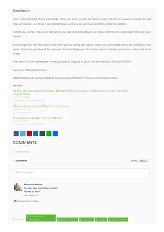 RELATED
10 Things You Need To Know Before Writing WAEC Examinations (No. 3 is very
impressive)
Ghana Schools And Their Curriculums
How Prepared Are You For BECE?
Conclusion
Keep calm and don’t stress yourself up. There are some people who faint in exam hall due to excessive anxiety. So just
relax and deliver. Use these 5 proven techniques work at your own pace according to the time allotted.
To help you do this, make sure that before you step out of your house, you have confirmed the examination time and your
subject.
Even though you may be aware of the time you are writing the exams, make sure you double-check the morning of your
paper, check that you have all the necessary tools for that paper, the time the paper is starting, your index number and so all
of that.
With these 5 proven techniques in mind, you should be good to go and be without fear of failing WASSCE.
I wish you nothing but success.
What strategies do you have that can help you pass WASSCE? Share your techniques below.
COMMENTS
1 comments
Posted in
1 Comment Sort by
Awurama Asante
Yes very very informative content.
Thanks so much.
Like · Reply · 52w
Facebook Comments Plugin
Oldest
Add a comment...
2016 WASSCE
RANKING
#
CHECK RESULT# NOVDEC# WAEC# WAEC GHANA#
 