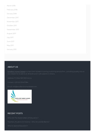 March 2018
February 2018
January 2018
December 2017
November 2017
October 2017
September 2017
August 2017
July 2017
June 2017
May 2017
January 2012
ABOUT US
Excellent Home Classes is a top notch student-tutoring matching service firm , providing quality one on
one classes for students at all levels and in all subjects in Ghana.
Address: P.O.Box NB 1000-Accra.
Contact: +233 (0) 501457284
Email: info@excellenthomeclasses.com
RECENT POSTS
Who Are The Stakeholders Of Education?
Teachers, Students Or Parents – Who Should Be Blame?
What Is Special Education?
 
