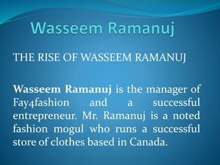 THE RISE OF WASSEEM RAMANUJ
Wasseem Ramanuj is the manager of
Fay4fashion and a successful
entrepreneur. Mr. Ramanuj is a noted
fashion mogul who runs a successful
store of clothes based in Canada.
 