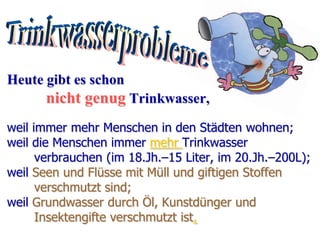 Heute gibt es schon
       nicht genug Trinkwasser,
weil immer mehr Menschen in den Städten wohnen;
weil die Menschen immer mehr Trinkwasser
      verbrauchen (im 18.Jh.–15 Liter, im 20.Jh.–200L);
weil Seen und Flüsse mit Müll und giftigen Stoffen
      verschmutzt sind;
weil Grundwasser durch Öl, Kunstdünger und
      Insektengifte verschmutzt ist.
 