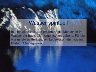 Wasser spirituell
In allen alten Kulturen erkannten die Menschen im
Wasser die Basis allen organischen Lebens. Für sie
war es etwas Heiliges, ein Lebewesen, dem sie mit
Ehrfurcht begegneten.
 