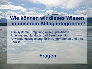 Wie können wir dieses Wissen
in unserem Alltag integrieren?
Trinksysteme, Entgiftungskuren, praktische
Anleitungen, Handouts und Seminare mit
Anwendungsbegleitung für Ihr Unternehmen und Ihre
Familie.
Fragen
 