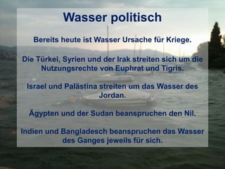Wasser politisch
Bereits heute ist Wasser Ursache für Kriege.
Die Türkei, Syrien und der Irak streiten sich um die
Nutzungsrechte von Euphrat und Tigris.
Israel und Palästina streiten um das Wasser des
Jordan.
Ägypten und der Sudan beanspruchen den Nil.
Indien und Bangladesch beanspruchen das Wasser
des Ganges jeweils für sich.
 