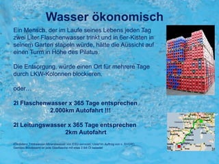 Ein Mensch, der im Laufe seines Lebens jeden Tag
zwei Liter Flaschenwasser trinkt und in 6er-Kisten in
seinem Garten stapeln würde, hätte die Aussicht auf
einen Turm in Höhe des Pilatus.
Die Entsorgung, würde einen Ort für mehrere Tage
durch LKW-Kolonnen blockieren.
oder…
2l Flaschenwasser x 365 Tage entsprechen
2.000km Autofahrt !!!
2l Leitungswasser x 365 Tage entsprechen
2km Autofahrt
(Ökobilanz Trinkwasser-Mineralwasser von ESU-services, Uster im Auftrag von v. SVGW)
Gemäss Bundesamt ist jede Glasflasche mit etwa 2.9dl Öl belastet
Wasser ökonomisch
 