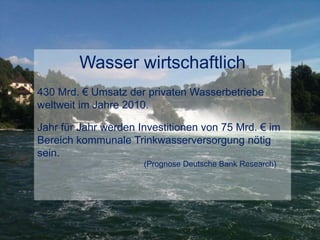 Wasser wirtschaftlich
430 Mrd. € Umsatz der privaten Wasserbetriebe
weltweit im Jahre 2010.
Jahr für Jahr werden Investitionen von 75 Mrd. € im
Bereich kommunale Trinkwasserversorgung nötig
sein.
(Prognose Deutsche Bank Research)
 