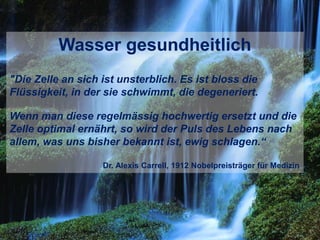 Wasser gesundheitlich
"Die Zelle an sich ist unsterblich. Es ist bloss die
Flüssigkeit, in der sie schwimmt, die degeneriert.
Wenn man diese regelmässig hochwertig ersetzt und die
Zelle optimal ernährt, so wird der Puls des Lebens nach
allem, was uns bisher bekannt ist, ewig schlagen.“
Dr. Alexis Carrell, 1912 Nobelpreisträger für Medizin
 