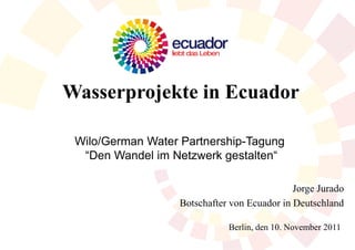 Wasserprojekte in Ecuador

 Wilo/German Water Partnership-Tagung
  “Den Wandel im Netzwerk gestalten“

                                              Jorge Jurado
                   Botschafter von Ecuador in Deutschland

                              Berlin, den 10. November 2011
 
